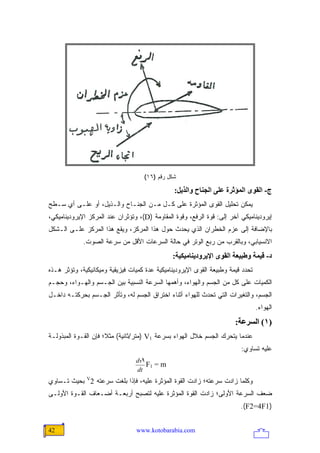 ‫ﺸﻜل ﺭﻗﻡ )٦١(‬

                                                ‫ج- اﻟﻘﻮى اﻟﻤﺆﺙﺮة ﻋﻠﻰ اﻟﺠﻨﺎح واﻟﺬیﻞ:‬
‫ﻴﻤﻜﻥ ﺘﺤﻠﻴل ﺍﻟﻘﻭﻯ ﺍﻟﻤﺅﺜﺭﺓ ﻋﻠﻰ ﻜـل ﻤـﻥ ﺍﻟﺠﻨـﺎﺡ ﻭﺍﻟـﺫﻴل، ﺃﻭ ﻋﻠـﻰ ﺃﻱ ﺴـﻁﺢ‬
‫ﺇﻴﺭﻭﺩﻴﻨﺎﻤﻴﻜﻲ ﺁﺨﺭ ﺇﻟﻰ: ﻗﻭﺓ ﺍﻟﺭﻓﻊ، ﻭﻗﻭﺓ ﺍﻟﻤﻘﺎﻭﻤﺔ )‪ ،(D‬ﻭﺘﺅﺜﺭﺍﻥ ﻋﻨﺩ ﺍﻟﻤﺭﻜﺯ ﺍﻹﻴﺭﻭﺩﻴﻨﺎﻤﻴﻜﻲ،‬
‫ﺒﺎﻹﻀﺎﻓﺔ ﺇﻟﻰ ﻋﺯﻡ ﺍﻟﺨﻁﺭﺍﻥ ﺍﻟﺫﻱ ﻴﺤﺩﺙ ﺤﻭل ﻫﺫﺍ ﺍﻟﻤﺭﻜﺯ، ﻭﻴﻘﻊ ﻫﺫﺍ ﺍﻟﻤﺭﻜﺯ ﻋﻠـﻰ ﺍﻟـﺸﻜل‬
             ‫ﺍﻻﻨﺴﻴﺎﺒﻲ، ﻭﺒﺎﻟﻘﺭﺏ ﻤﻥ ﺭﺒﻊ ﺍﻟﻭﺘﺭ ﻓﻲ ﺤﺎﻟﺔ ﺍﻟﺴﺭﻋﺎﺕ ﺍﻷﻗل ﻤﻥ ﺴﺭﻋﺔ ﺍﻟﺼﻭﺕ.‬
                                               ‫د- ﻗﻴﻤﺔ وﻃﺒﻴﻌﺔ اﻟﻘﻮى اﻹیﺮودیﻨﺎﻡﻴﻜﻴﺔ:‬
‫ﺘﺤﺩﺩ ﻗﻴﻤﺔ ﻭﻁﺒﻴﻌﺔ ﺍﻟﻘﻭﻯ ﺍﻹﻴﺭﻭﺩﻴﻨﺎﻤﻴﻜﻴﺔ ﻋﺩﺓ ﻜﻤﻴﺎﺕ ﻓﻴﺯﻴﻘﻴﺔ ﻭﻤﻴﻜﺎﻨﻴﻜﻴﺔ، ﻭﺘﺅﺜﺭ ﻫـﺫﻩ‬
‫ﺍﻟﻜﻤﻴﺎﺕ ﻋﻠﻰ ﻜل ﻤﻥ ﺍﻟﺠﺴﻡ ﻭﺍﻟﻬﻭﺍﺀ، ﻭﺃﻫﻤﻬﺎ ﺍﻟﺴﺭﻋﺔ ﺍﻟﻨﺴﺒﻴﺔ ﺒﻴﻥ ﺍﻟﺠـﺴﻡ ﻭﺍﻟﻬـﻭﺍﺀ، ﻭﺤﺠـﻡ‬
‫ﺍﻟﺠﺴﻡ، ﻭﺍﻟﺘﻐﻴﺭﺍﺕ ﺍﻟﺘﻲ ﺘﺤﺩﺙ ﻟﻠﻬﻭﺍﺀ ﺃﺜﻨﺎﺀ ﺍﺨﺘﺭﺍﻕ ﺍﻟﺠﺴﻡ ﻟﻪ، ﻭﺘﺄﺜﺭ ﺍﻟﺠـﺴﻡ ﺒﺤﺭﻜﺘـﻪ ﺩﺍﺨـل‬
                                                                                 ‫ﺍﻟﻬﻭﺍﺀ.‬
                                                                       ‫)١( اﻟﺴﺮﻋﺔ:‬
‫ﻋﻨﺩﻤﺎ ﻴﺘﺤﺭﻙ ﺍﻟﺠﺴﻡ ﺨﻼل ﺍﻟﻬﻭﺍﺀ ﺒﺴﺭﻋﺔ 1‪) V‬ﻤﺘﺭ/ﺜﺎﻨﻴﺔ( ﻤﺜ ﹰ؛ ﻓﺈﻥ ﺍﻟﻘـﻭﺓ ﺍﻟﻤﺒﺫﻭﻟـﺔ‬
                      ‫ﻼ‬
                                                                         ‫ﻋﻠﻴﻪ ﺘﺴﺎﻭﻱ:‬
                                 ‫1‪dv‬‬
                                     ‫‪F1 = m‬‬
                                 ‫‪dt‬‬
‫ﻭﻜﻠﻤﺎ ﺯﺍﺩﺕ ﺴﺭﻋﺘﻪ؛ ﺯﺍﺩﺕ ﺍﻟﻘﻭﺓ ﺍﻟﻤﺅﺜﺭﺓ ﻋﻠﻴﻪ، ﻓﺈﺫﺍ ﺒﻠﻐﺕ ﺴﺭﻋﺘﻪ 2‪ V‬ﺒﺤﻴﺙ ﺘـﺴﺎﻭﻱ‬
‫ﻀﻌﻑ ﺍﻟﺴﺭﻋﺔ ﺍﻷﻭﻟﻰ؛ ﺯﺍﺩﺕ ﺍﻟﻘﻭﺓ ﺍﻟﻤﺅﺜﺭﺓ ﻋﻠﻴﻪ ﻟﺘﺼﺒﺢ ﺃﺭﺒﻌـﺔ ﺃﻀـﻌﺎﻑ ﺍﻟﻘـﻭﺓ ﺍﻷﻭﻟـﻰ‬
                                                                         ‫)1‪.(F2=4F‬‬


‫24‬                               ‫‪www.kotobarabia.com‬‬
 