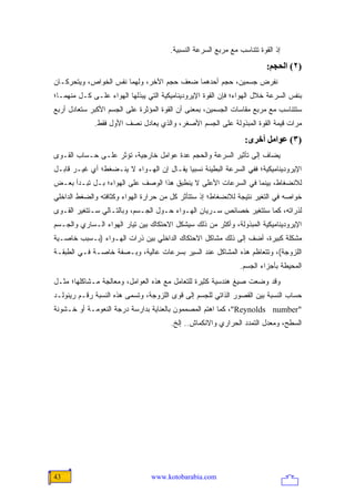 ‫ﺇﺫ ﺍﻟﻘﻭﺓ ﺘﺘﻨﺎﺴﺏ ﻤﻊ ﻤﺭﺒﻊ ﺍﻟﺴﺭﻋﺔ ﺍﻟﻨﺴﺒﻴﺔ.‬
                                                                         ‫)٢( اﻟﺤﺠﻢ:‬
‫ﻨﻔﺭﺽ ﺠﺴﻤﻴﻥ، ﺤﺠﻡ ﺃﺤﺩﻫﻤﺎ ﻀﻌﻑ ﺤﺠﻡ ﺍﻵﺨﺭ، ﻭﻟﻬﻤﺎ ﻨﻔﺱ ﺍﻟﺨﻭﺍﺹ، ﻭﻴﺘﺤﺭﻜـﺎﻥ‬
‫ﺒﻨﻔﺱ ﺍﻟﺴﺭﻋﺔ ﺨﻼل ﺍﻟﻬﻭﺍﺀ؛ ﻓﺈﻥ ﺍﻟﻘﻭﺓ ﺍﻹﻴﺭﻭﺩﻴﻨﺎﻤﻴﻜﻴﺔ ﺍﻟﺘﻲ ﻴﺒﺫﻟﻬﺎ ﺍﻟﻬﻭﺍﺀ ﻋﻠـﻰ ﻜـل ﻤﻨﻬﻤـﺎ؛‬
‫ﺴﺘﺘﻨﺎﺴﺏ ﻤﻊ ﻤﺭﺒﻊ ﻤﻘﺎﺴﺎﺕ ﺍﻟﺠﺴﻤﻴﻥ، ﺒﻤﻌﻨﻰ ﺃﻥ ﺍﻟﻘﻭﺓ ﺍﻟﻤﺅﺜﺭﺓ ﻋﻠﻰ ﺍﻟﺠﺴﻡ ﺍﻷﻜﺒﺭ ﺴﺘﻌﺎﺩل ﺃﺭﺒﻊ‬
             ‫ﻤﺭﺍﺕ ﻗﻴﻤﺔ ﺍﻟﻘﻭﺓ ﺍﻟﻤﺒﺫﻭﻟﺔ ﻋﻠﻰ ﺍﻟﺠﺴﻡ ﺍﻷﺼﻐﺭ، ﻭﺍﻟﺫﻱ ﻴﻌﺎﺩل ﻨﺼﻑ ﺍﻷﻭل ﻓﻘﻁ.‬
                                                                 ‫)٣( ﻋﻮاﻡﻞ أﺥﺮى:‬
‫ﻴﻀﺎﻑ ﺇﻟﻰ ﺘﺄﺜﻴﺭ ﺍﻟﺴﺭﻋﺔ ﻭﺍﻟﺤﺠﻡ ﻋﺩﺓ ﻋﻭﺍﻤل ﺨﺎﺭﺠﻴﺔ، ﺘﺅﺜﺭ ﻋﻠـﻰ ﺤـﺴﺎﺏ ﺍﻟﻘـﻭﻯ‬
‫ﺍﻹﻴﺭﻭﺩﻴﻨﺎﻤﻴﻜﻴﺔ؛ ﻓﻔﻲ ﺍﻟﺴﺭﻋﺔ ﺍﻟﺒﻁﻴﺌﺔ ﻨﺴﺒ ‪‬ﺎ ﻴﻘـﺎل ﺇﻥ ﺍﻟﻬـﻭﺍﺀ ﻻ ﻴﻨـﻀﻐﻁ؛ ﺃﻱ ﻏﻴـﺭ ﻗﺎﺒـل‬
                                          ‫ﻴ‬
‫ﻟﻼﻨﻀﻐﺎﻁ، ﺒﻴﻨﻤﺎ ﻓﻲ ﺍﻟﺴﺭﻋﺎﺕ ﺍﻷﻋﻠﻰ ﻻ ﻴﻨﻁﺒﻕ ﻫﺫﺍ ﺍﻟﻭﺼﻑ ﻋﻠﻰ ﺍﻟﻬﻭﺍﺀ؛ ﺒـل ﺘﺒـﺩﺃ ﺒﻌـﺽ‬
‫ﺨﻭﺍﺼﻪ ﻓﻲ ﺍﻟﺘﻐﻴﺭ ﻨﺘﻴﺠﺔ ﻟﻼﻨﻀﻐﺎﻁ؛ ﺇﺫ ﺴﺘﺘﺄﺜﺭ ﻜل ﻤﻥ ﺤﺭﺍﺭﺓ ﺍﻟﻬﻭﺍﺀ ﻭﻜﺜﺎﻓﺘﻪ ﻭﺍﻟﻀﻐﻁ ﺍﻟﺩﺍﺨﻠﻲ‬
‫ﻟﺫﺭﺍﺘﻪ، ﻜﻤﺎ ﺴﺘﺘﻐﻴﺭ ﺨﺼﺎﺌﺹ ﺴـﺭﻴﺎﻥ ﺍﻟﻬـﻭﺍﺀ ﺤـﻭل ﺍﻟﺠـﺴﻡ، ﻭﺒﺎﻟﺘـﺎﻟﻲ ﺴـﺘﺘﻐﻴﺭ ﺍﻟﻘـﻭﻯ‬
‫ﺍﻹﻴﺭﻭﺩﻴﻨﺎﻤﻴﻜﻴﺔ ﺍﻟﻤﺒﺫﻭﻟﺔ، ﻭﺃﻜﺜﺭ ﻤﻥ ﺫﻟﻙ ﺴﻴﺸﻜل ﺍﻻﺤﺘﻜﺎﻙ ﺒﻴﻥ ﺘﻴﺎﺭ ﺍﻟﻬﻭﺍﺀ ﺍﻟـﺴﺎﺭﻱ ﻭﺍﻟﺠـﺴﻡ‬
‫ﻤﺸﻜﻠﺔ ﻜﺒﻴﺭﺓ، ﺃﻀﻑ ﺇﻟﻰ ﺫﻟﻙ ﻤﺸﺎﻜل ﺍﻻﺤﺘﻜﺎﻙ ﺍﻟﺩﺍﺨﻠﻲ ﺒﻴﻥ ﺫﺭﺍﺕ ﺍﻟﻬـﻭﺍﺀ )ﺒـﺴﺒﺏ ﺨﺎﺼـﻴﺔ‬
‫ﺍﻟﻠﺯﻭﺠﺔ(، ﻭﺘﺘﻌﺎﻅﻡ ﻫﺫﻩ ﺍﻟﻤﺸﺎﻜل ﻋﻨﺩ ﺍﻟﺴﻴﺭ ﺒﺴﺭﻋﺎﺕ ﻋﺎﻟﻴﺔ، ﻭﺒـﺼﻔﺔ ﺨﺎﺼـﺔ ﻓـﻲ ﺍﻟﻁﺒﻘـﺔ‬
                                                               ‫ﺍﻟﻤﺤﻴﻁﺔ ﺒﺄﺠﺯﺍﺀ ﺍﻟﺠﺴﻡ.‬
‫ﻭﻗﺩ ﻭﻀﻌﺕ ﺼﻴﻎ ﻫﻨﺩﺴﻴﺔ ﻜﺜﻴﺭﺓ ﻟﻠﺘﻌﺎﻤل ﻤﻊ ﻫﺫﻩ ﺍﻟﻌﻭﺍﻤل، ﻭﻤﻌﺎﻟﺠﺔ ﻤـﺸﺎﻜﻠﻬﺎ؛ ﻤﺜـل‬
‫ﺤﺴﺎﺏ ﺍﻟﻨﺴﺒﺔ ﺒﻴﻥ ﺍﻟﻘﺼﻭﺭ ﺍﻟﺫﺍﺘﻲ ﻟﻠﺠﺴﻡ ﺇﻟﻰ ﻗﻭﻯ ﺍﻟﻠﺯﻭﺠﺔ، ﻭﺘﺴﻤﻰ ﻫﺫﻩ ﺍﻟﻨﺴﺒﺔ ﺭﻗـﻡ ﺭﻴﻨﻭﻟـﺩ‬
‫"‪ ،"Reynolds number‬ﻜﻤﺎ ﺍﻫﺘﻡ ﺍﻟﻤﺼﻤﻤﻭﻥ ﺒﺎﻟﻌﻨﺎﻴﺔ ﺒﺩﺍﺭﺴﺔ ﺩﺭﺠﺔ ﺍﻟﻨﻌﻭﻤـﺔ ﺃﻭ ﺨـﺸﻭﻨﺔ‬
                                       ‫ﺍﻟﺴﻁﺢ، ﻭﻤﻌﺩل ﺍﻟﺘﻤﺩﺩ ﺍﻟﺤﺭﺍﺭﻱ ﻭﺍﻻﻨﻜﻤﺎﺵ.. ﺇﻟﺦ.‬




‫34‬                               ‫‪www.kotobarabia.com‬‬
 