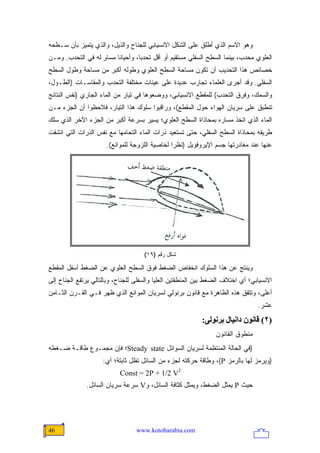 ‫ﻭﻫﻭ ﺍﻻﺴﻡ ﺍﻟﺫﻱ ﺃﻁﻠﻕ ﻋﻠﻰ ﺍﻟﺸﻜل ﺍﻻﻨﺴﻴﺎﺒﻲ ﻟﻠﺠﻨﺎﺡ ﻭﺍﻟﺫﻴل، ﻭﺍﻟﺫﻱ ﻴﺘﻤﻴﺯ ﺒﺄﻥ ﺴـﻁﺤﻪ‬
‫ﺍﻟﻌﻠﻭﻱ ﻤﺤﺩﺏ، ﺒﻴﻨﻤﺎ ﺍﻟﺴﻁﺢ ﺍﻟﺴﻔﻠﻲ ﻤﺴﺘﻘﻴﻡ ﺃﻭ ﺃﻗل ﺘﺤﺩ ‪‬ﺎ، ﻭﺃﺤﻴﺎ ﹰﺎ ﻤﺴﺎﻭ ﻟﻪ ﻓﻲ ﺍﻟﺘﺤﺩﺏ. ﻭﻤـﻥ‬
                   ‫ٍ‬     ‫ﻨ‬         ‫ﺒ‬
‫ﺨﺼﺎﺌﺹ ﻫﺫﺍ ﺍﻟﺘﺤﺩﻴﺏ ﺃﻥ ﺘﻜﻭﻥ ﻤﺴﺎﺤﺔ ﺍﻟﺴﻁﺢ ﺍﻟﻌﻠﻭﻱ ﻭﻁﻭﻟﻪ ﺃﻜﺒﺭ ﻤﻥ ﻤﺴﺎﺤﺔ ﻭﻁﻭل ﺍﻟﺴﻁﺢ‬
‫ﺍﻟﺴﻔﻠﻲ. ﻭﻗﺩ ﺃﺠﺭﻯ ﺍﻟﻌﻠﻤﺎﺀ ﺘﺠﺎﺭﺏ ﻋﺩﻴﺩﺓ ﻋﻠﻰ ﻋﻴﻨﺎﺕ ﻤﺨﺘﻠﻔﺔ ﺍﻟﺘﺤﺩﺏ ﻭﺍﻟﻤﻘﺎﺴـﺎﺕ )ﺍﻟﻁـﻭل،‬
‫ﻭﺍﻟﺴﻤﻙ، ﻭﻓﺭﻕ ﺍﻟﺘﺤﺩﺏ( ﻟﻠﻤﻘﻁﻊ ﺍﻻﻨﺴﻴﺎﺒﻲ، ﻭﻭﻀﻌﻭﻫﺎ ﻓﻲ ﺘﻴﺎﺭ ﻤﻥ ﺍﻟﻤﺎﺀ ﺍﻟﺠﺎﺭﻱ )ﻨﻔﺱ ﺍﻟﻨﺘﺎﺌﺞ‬
‫ﺘﻨﻁﺒﻕ ﻋﻠﻰ ﺴﺭﻴﺎﻥ ﺍﻟﻬﻭﺍﺀ ﺤﻭل ﺍﻟﻤﻘﻁﻊ(، ﻭﺭﺍﻗﺒﻭﺍ ﺴﻠﻭﻙ ﻫﺫﺍ ﺍﻟﺘﻴﺎﺭ، ﻓﻼﺤﻅﻭﺍ ﺃﻥ ﺍﻟﺠﺯﺀ ﻤـﻥ‬
‫ﺍﻟﻤﺎﺀ ﺍﻟﺫﻱ ﺍﺘﺨﺫ ﻤﺴﺎﺭﻩ ﺒﻤﺤﺎﺫﺍﺓ ﺍﻟﺴﻁﺢ ﺍﻟﻌﻠﻭﻱ؛ ﻴﺴﻴﺭ ﺒﺴﺭﻋﺔ ﺃﻜﺒﺭ ﻤﻥ ﺍﻟﺠﺯﺀ ﺍﻵﺨﺭ ﺍﻟﺫﻱ ﺴﻠﻙ‬
‫ﻁﺭﻴﻘﻪ ﺒﻤﺤﺎﺫﺍﺓ ﺍﻟﺴﻁﺢ ﺍﻟﺴﻔﻠﻲ، ﺤﺘﻰ ﺘﺴﺘﻌﻴﺩ ﺫﺭﺍﺕ ﺍﻟﻤﺎﺀ ﺍﻟﺘﺤﺎﻤﻬﺎ ﻤﻊ ﻨﻔﺱ ﺍﻟﺫﺭﺍﺕ ﺍﻟﺘﻲ ﺍﻨﺸﻘﺕ‬
                      ‫ﻋﻨﻬﺎ ﻋﻨﺩ ﻤﻐﺎﺩﺭﺘﻬﺎ ﺠﺴﻡ ﺍﻹﻴﺭﻭﻓﻭﻴل )ﻨﻅ ‪‬ﺍ ﻟﺨﺎﺼﻴﺔ ﺍﻟﻠﺯﻭﺠﺔ ﻟﻠﻤﻭﺍﺌﻊ(.‬
                                                ‫ﺭ‬




                                     ‫ﺸﻜل ﺭﻗﻡ )٩١(‬

‫ﻭﻴﻨﺘﺞ ﻋﻥ ﻫﺫﺍ ﺍﻟﺴﻠﻭﻙ ﺍﻨﺨﻔﺎﺽ ﺍﻟﻀﻐﻁ ﻓﻭﻕ ﺍﻟﺴﻁﺢ ﺍﻟﻌﻠﻭﻱ ﻋﻥ ﺍﻟﻀﻐﻁ ﺃﺴﻔل ﺍﻟﻤﻘﻁﻊ‬
‫ﺍﻻﻨﺴﻴﺎﺒﻲ؛ ﺃﻱ ﺍﺨﺘﻼﻑ ﺍﻟﻀﻐﻁ ﺒﻴﻥ ﺍﻟﻤﻨﻁﻘﺘﻴﻥ ﺍﻟﻌﻠﻴﺎ ﻭﺍﻟﺴﻔﻠﻰ ﻟﻠﺠﻨﺎﺡ، ﻭﺒﺎﻟﺘﺎﻟﻲ ﻴﺭﺘﻔﻊ ﺍﻟﺠﻨﺎﺡ ﺇﻟﻰ‬
‫ﺃﻋﻠﻰ، ﻭﺘﺘﻔﻕ ﻫﺫﻩ ﺍﻟﻅﺎﻫﺭﺓ ﻤﻊ ﻗﺎﻨﻭﻥ ﺒﺭﻨﻭﻟﻲ ﻟﺴﺭﻴﺎﻥ ﺍﻟﻤﻭﺍﺌﻊ ﺍﻟﺫﻱ ﻅﻬﺭ ﻓـﻲ ﺍﻟﻘـﺭﻥ ﺍﻟﺜـﺎﻤﻥ‬
                                                                                 ‫ﻋﺸﺭ.‬
                                                           ‫)٢( ﻗﺎﻥﻮن داﻥﻴﺎل ﺑﺮﻥﻮﻟﻰ:‬
                                                                 ‫ﻤﻨﻁﻭﻕ ﺍﻟﻘﺎﻨﻭﻥ‬
‫)ﻓﻲ ﺍﻟﺤﺎﻟﺔ ﺍﻟﻤﻨﺘﻅﻤﺔ ﻟﺴﺭﻴﺎﻥ ﺍﻟﺴﻭﺍﺌل ‪Steady state‬؛ ﻓﺈﻥ ﻤﺠﻤـﻭﻉ ﻁﺎﻗـﺔ ﻀـﻐﻁﻪ‬
                     ‫)ﻭﻴﺭﻤﺯ ﻟﻬﺎ ﺒﺎﻟﺭﻤﺯ ‪ ،(P‬ﻭﻁﺎﻗﺔ ﺤﺭﻜﺘﻪ ﻟﺠﺯﺀ ﻤﻥ ﺍﻟﺴﺎﺌل ﺘﻅل ﺜﺎﺒﺘﺔ؛ ﺃﻱ:‬
                           ‫2‪Const = 2P + 1/2 V‬‬
              ‫ﺤﻴﺙ ‪ P‬ﻴﻤﺜل ﺍﻟﻀﻐﻁ، ﻭﻴﻤﺜل ﻜﺜﺎﻓﺔ ﺍﻟﺴﺎﺌل، ﻭ‪ V‬ﺴﺭﻋﺔ ﺴﺭﻴﺎﻥ ﺍﻟﺴﺎﺌل.‬




‫64‬                                ‫‪www.kotobarabia.com‬‬
 