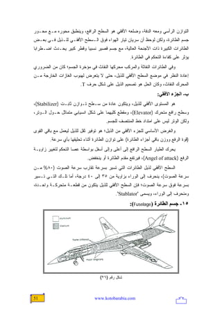 ‫ﺍﻟﺘﻭﺍﺯﻥ ﺍﻟﺭﺃﺴﻲ ﻭﻤﻌﻪ ﺍﻟﺩﻓﺔ، ﻭﻀﻠﻌﻪ ﺍﻷﻓﻘﻲ ﻫﻭ ﺍﻟﺴﻁﺢ ﺍﻟﺭﺍﻓﻊ، ﻭﻴﻨﻁﺒﻕ ﻤﺤﻭﺭﻩ ﻤـﻊ ﻤﺤـﻭﺭ‬
‫ﺠﺴﻡ ﺍﻟﻁﺎﺌﺭﺓ، ﻭﻟﻜﻥ ﻟﻭﺤﻅ ﺃﻥ ﺴﺭﻴﺎﻥ ﺘﻴﺎﺭ ﺍﻟﻬﻭﺍﺀ ﻓﻭﻕ ﺍﻟـﺴﻁﺢ ﺍﻷﻓﻘـﻲ ﻟﻠـﺫﻴل ﻓـﻲ ﺒﻌـﺽ‬
‫ﺍﻟﻁﺎﺌﺭﺍﺕ ﺍﻟﻜﺒﻴﺭﺓ ﺫﺍﺕ ﺍﻷﺠﻨﺤﺔ ﺍﻟﻌﺎﻟﻴﺔ، ﻤﻊ ﺠﺴﻡ ﻗﺼﻴﺭ ﻨﺴﺒ ‪‬ﺎ ﻭﻗﻁﺭ ﻜﺒﻴﺭ ﻴﺤـﺩﺙ ﺍﻀـﻁﺭﺍ ‪‬ﺎ‬
 ‫ﺒ‬                         ‫ﻴ‬
                                                    ‫ﻴﺅﺜﺭ ﻋﻠﻰ ﻜﻔﺎﺀﺓ ﺍﻟﺘﺤﻜﻡ ﻓﻲ ﺍﻟﻁﺎﺌﺭﺓ.‬
‫ﻭﻓﻲ ﺍﻟﻁﺎﺌﺭﺍﺕ ﺍﻟﻨﻔﺎﺜﺔ ﻭﺍﻟﻤﺭﻜﺏ ﻤﺤﺭﻜﻬﺎ ﺍﻟﻨﻔﺎﺙ ﻓﻲ ﻤﺅﺨﺭﺓ ﺍﻟﺠﺴﻡ؛ ﻜﺎﻥ ﻤﻥ ﺍﻟﻀﺭﻭﺭﻱ‬
‫ﺇﻋﺎﺩﺓ ﺍﻟﻨﻅﺭ ﻓﻲ ﻤﻭﻀﻊ ﺍﻟﺴﻁﺢ ﺍﻷﻓﻘﻲ ﻟﻠﺫﻴل، ﺤﺘﻰ ﻻ ﻴﺘﻌﺭﺽ ﻟﻬﺒﻭﺏ ﺍﻟﻐﺎﺯﺍﺕ ﺍﻟﺨﺎﺭﺠﺔ ﻤـﻥ‬
                        ‫ﺍﻟﻤﺤﺭﻙ ﺍﻟﻨﻔﺎﺙ، ﻭﻜﺎﻥ ﺍﻟﺤل ﻫﻭ ﺘﺼﻤﻴﻡ ﺍﻟﺫﻴل ﻋﻠﻰ ﺸﻜل ﺤﺭﻑ ‪.T‬‬
                                                                   ‫ب- اﻟﺠﺰء اﻷﻓﻘﻲ:‬
‫ﻫﻭ ﺍﻟﻤﺴﺘﻭﻯ ﺍﻷﻓﻘﻲ ﻟﻠﺫﻴل، ﻭﻴﺘﻜﻭﻥ ﻋﺎﺩﺓ ﻤﻥ ﺴـﻁﺢ ﺘـﻭﺍﺯﻥ ﺜﺎﺒـﺕ )‪،(Stabilizer‬‬
‫ﻭﺴﻁﺢ ﺭﺍﻓﻊ ﻤﺘﺤﺭﻙ )‪ ،(Elevator‬ﻭﻤﻘﻁﻊ ﻜﻠﻴﻬﻤﺎ ﻋﻠﻰ ﺸﻜل ﺍﻨﺴﻴﺎﺒﻲ ﻤﺘﻤﺎﺜل ﺤـﻭل ﺍﻟـﻭﺘﺭ،‬
                                       ‫ﻭﻟﻜﻥ ﺍﻟﻭﺘﺭ ﻟﻴﺱ ﻋﻠﻰ ﺍﻤﺘﺩﺍﺩ ﺨﻁ ﺍﻟﻤﻨﺘﺼﻑ ﻟﻠﺠﺴﻡ.‬
‫ﻭﺍﻟﻐﺭﺽ ﺍﻷﺴﺎﺴﻲ ﻟﻠﺠﺯﺀ ﺍﻷﻓﻘﻲ ﻤﻥ ﺍﻟﺫﻴل؛ ﻫﻭ ﺘﻭﻓﻴﺭ ﺜﻘل ﻟﻠﺫﻴل ﻟﻴﻌﻤل ﻤﻊ ﺒﺎﻗﻲ ﺍﻟﻘﻭﻯ‬
        ‫)ﻗﻭﺓ ﺍﻟﺭﻓﻊ ﻭﻭﺯﻥ ﺒﺎﻗﻲ ﺃﺠﺯﺍﺀ ﺍﻟﻁﺎﺌﺭﺓ( ﻋﻠﻰ ﺘﻭﺍﺯﻥ ﺍﻟﻁﺎﺌﺭﺓ ﺃﺜﻨﺎﺀ ﺘﺤﻠﻴﻘﻬﺎ ﺒﺄﻱ ﺴﺭﻋﺔ.‬
‫ﻴﺤﺭﻙ ﺍﻟﻁﻴﺎﺭ ﺍﻟﺴﻁﺢ ﺍﻟﺭﺍﻓﻊ ﺇﻟﻰ ﺃﻋﻠﻰ ﻭﺇﻟﻰ ﺃﺴﻔل ﺒﻭﺍﺴﻁﺔ ﻋﺼﺎ ﺍﻟﺘﺤﻜﻡ ﻟﺘﻐﻴﻴﺭ ﺯﺍﻭﻴـﺔ‬
                            ‫ﺍﻟﺭﻓﻊ )‪ ،(Angel of attack‬ﻓﻴﺭﺘﻔﻊ ﻤﻘﺩﻡ ﺍﻟﻁﺎﺌﺭﺓ ﺃﻭ ﻴﻨﺨﻔﺽ.‬
‫ﺍﻟﺴﻁﺢ ﺍﻷﻓﻘﻲ ﻟﺫﻴل ﺍﻟﻁﺎﺌﺭﺍﺕ ﺍﻟﺘﻲ ﺘﺴﻴﺭ ﺒﺴﺭﻋﺔ ﺘﻘﺎﺭﺏ ﺴﺭﻋﺔ ﺍﻟﺼﻭﺕ )٠٨% ﻤـﻥ‬
‫ﺴﺭﻋﺔ ﺍﻟﺼﻭﺕ(، ﻴﻨﺤﺭﻑ ﺇﻟﻰ ﺍﻟﻭﺭﺍﺀ ﺒﺯﺍﻭﻴﺔ ﻤﻥ ٥٣ ﺇﻟﻰ ٠٤ ﺩﺭﺠﺔ، ﺃﻤﺎ ﺘﻠـﻙ ﺍﻟﺘـﻲ ﺘـﺴﻴﺭ‬
‫ﺒﺴﺭﻋﺔ ﻓﻭﻕ ﺴﺭﻋﺔ ﺍﻟﺼﻭﺕ؛ ﻓﺈﻥ ﺍﻟﺴﻁﺢ ﺍﻷﻓﻘﻲ ﻟﻠﺫﻴل ﻴﺘﻜﻭﻥ ﻤﻥ ﻗﻁﻌـﺔ ﻤﺘﺤﺭﻜـﺔ ﻭﺍﺤـﺩﺓ،‬
                                            ‫ﻭﻤﻨﺤﺭﻑ ﺇﻟﻰ ﺍﻟﻭﺭﺍﺀ، ﻭﻴﺴﻤﻰ "‪."Stablator‬‬
                                                    ‫٥١- ﺝﺴﻢ اﻟﻄﺎﺋﺮة )‪:(Fuselage‬‬




                                   ‫ﺸﻜل ﺭﻗﻡ )٦٢(‬



‫15‬                              ‫‪www.kotobarabia.com‬‬
 