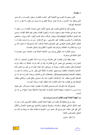 ‫أ- ﻡﻘﺪﻡﺔ:‬
‫ﺘﻜﻭﻥ ﻤﺠﻤﻭﻋﺔ ﺍﻟﺠﺴﻡ ﻤﻊ ﺍﻷﺠﻨﺤﺔ ﺃﻜﺒﺭ ﺃﻋﻀﺎﺀ ﺍﻟﻁﺎﺌﺭﺓ، ﻭﻴﻌﺘﺒﺭ ﺍﻟﺠﺴﻡ ﻫـﻭ ﺍﻟﻌـﻀﻭ‬
‫ﺍﻟﺫﻱ ﻴﺴﺘﻔﻴﺩ ﻤﻨﻪ ﺍﻹﻨﺴﺎﻥ، ﺭﻏﻡ ﺃﻨﻪ ﻴﻀﺭ ﺤﺭﻜﺔ ﺍﻟﻁﻴﺭﺍﻥ ﺒﻤﺎ ﻴﺴﺒﺒﻪ ﻤﻥ ﻤﻘﺎﻭﻤـﺔ؛ ﻓﻬـﻭ ﻋـﺩﻭ‬
                                                                     ‫ﺍﻟﺩﻴﻨﺎﻤﻴﻜﺎ ﺍﻟﻬﻭﺍﺌﻴﺔ.‬
‫ﻴﺤﺘﻭﻱ ﺍﻟﻔﺭﺍﻍ ﺍﻟﺩﺍﺨﻠﻲ ﻟﻠﺠﺴﻡ ﻋﻠﻰ ﺠﻤﻴﻊ ﺍﻷﺸﻴﺎﺀ ﺍﻟﺘﻲ ﺼﻤﻤﺕ ﺍﻟﻁﺎﺌﺭﺓ ﻤـﻥ ﺃﺠﻠﻬـﺎ؛‬
‫ﺤﻴﺙ ﻴﻭﺠﺩ ﻓﻲ ﻤﻘﺩﻤﺘﻪ ﺤﺠﺭﺓ ﻤﺠﻬﺯﺓ ﺒﺄﺩﻭﺍﺕ ﻭﺃﺠﻬﺯﺓ ﺍﻟﻘﻴﺎﺩﺓ، ﻴﺠﻠﺱ ﻓﻴﻬﺎ ﻁﺎﻗﻡ ﺍﻟﻘﻴﺎﺩﺓ، ﻭﺘﺴﻤﻰ‬
‫ﻫﺫﻩ ﺍﻟﺤﺠﺭﺓ ﺒﺎﻟﻜﺎﺒﻴﻨﺔ )‪ ،(Cockpit‬ﻭﻴﺠﻠﺱ ﺍﻟﺭﻜﺎﺏ ﺩﺍﺨل ﺍﻟﺠﺴﻡ )ﺍﻟﺠﺯﺀ ﺍﻟﻌﻠـﻭﻱ( ﻤـﺴﺘﻤﺘﻌﻴﻥ‬
‫ﺒﺎﻟﺭﻓﺎﻫﻴﺔ، ﻭﻻ ﻴﺸﻌﺭﻭﻥ ﺒﺘﻘﻠﺒﺎﺕ ﺍﻟﺠﻭ ﺍﻟﺨﺎﺭﺠﻲ – ﻤﻊ ﺍﻻﺭﺘﻔﺎﻉ – ﻤﻥ ﺤـﺭﺍﺭﺓ ﻭﻀـﻐﻁ، ﺃﻤـﺎ‬
‫ﺍﻟﺒﺎﻁﻥ ﺍﻟﺴﻔﻠﻲ ﻟﻠﺠﺴﻡ؛ ﻓﻴﺤﺘﻭﻱ ﻋﻠﻰ ﺍﻟﺒﻀﺎﺌﻊ ﻭﺃﻤﺘﻌﺔ ﺍﻟﺭﻜﺎﺏ، ﻜﻤﺎ ﺘﻭﻀﻊ ﻓﻴﻪ ﺍﻟـﺫﺨﻴﺭﺓ ﺍﻟﺘـﻲ‬
              ‫ﺘﺯﻭﺩ ﺒﻬﺎ ﺍﻟﻁﺎﺌﺭﺍﺕ ﺍﻟﻤﻘﺎﺘﻠﺔ، ﻭﺘﺭﻜﺏ ﻓﻴﻪ ﺍﻷﺠﻬﺯﺓ ﺍﻹﻟﻜﺘﺭﻭﻨﻴﺔ ﻭﺃﻤﺎﻜﻥ ﺍﻟﺨﺩﻤﺎﺕ.‬
‫ﻭﺠﺴﻡ ﺍﻟﻁﺎﺌﺭﺓ ﺒﻨﺎﺀ ﻫﻴﻜﻠﻲ ﻴﻭﺼل ﺒﻴﻥ ﺍﻷﺠﻨﺤﺔ ﺍﻟﻤﺜﺒﺘﺔ ﻗﺭﺏ ﻤﻘﺩﻤﺘﻪ، ﻭﺒﻴﻥ ﻤﺠﻤﻭﻋـﺔ‬
                                                               ‫ﺍﻟﺫﻴل ﺍﻟﻤﺜﺒﺘﺔ ﻓﻲ ﻤﺅﺨﺭﺘﻪ.‬
‫ﻴﻌﺘﻤﺩ ﺤﻔﻅ ﺍﺘﺯﺍﻥ ﺍﻟﻁﺎﺌﺭﺓ ﻋﻠﻰ ﻤﻘﺎﺴﺎﺘﻪ ﻭﻭﺯﻨﻪ، ﺴﻭﺍﺀ ﺃﺜﻨﺎﺀ ﺍﻟﻁﻴﺭﺍﻥ ﺍﻟﻤﺴﺘﻤﺭ، ﺃﻭ ﺃﺜﻨﺎﺀ‬
‫ﺍﻟﻤﻨﺎﻭﺭﺍﺕ، ﻭﻴﺨﺼﺹ ﻓﻲ ﺒﻌﺽ ﺃﻨﻭﺍﻉ ﺍﻟﻁﺎﺌﺭﺍﺕ )ﻤﺜـل ﺍﻟﻁـﺎﺌﺭﺍﺕ ﺍﻟﻤﻘﺎﺘﻠـﺔ، ﻭﺍﻟﻁـﺎﺌﺭﺍﺕ‬
‫ﺍﻟﺨﺎﺼﺔ( ﻤﻜﺎﻥ ﺒﺎﻟﺠﺴﻡ ﻻﺤﺘﻭﺍﺀ ﻤﺤﺭﻙ ﺃﻭ ﻤﺤﺭﻜﻴﻥ، ﻜﻤﺎ ﺘﺜﺒﺕ ﺃﻴ ‪‬ﺎ ﻓـﻲ ﺍﻟﺠـﺴﻡ ﺍﻟﻌﺠـﻼﺕ‬
                    ‫ﻀ‬
‫ﺍﻷﻤﺎﻤﻴﺔ ﻭﺍﻟﻌﺠﻼﺕ ﺍﻟﺨﻠﻔﻴﺔ، ﻭﻴﺘﻡ ﺘﺠﻬﻴﺯ ﺍﻟﻁﺎﺌﺭﺍﺕ ﺍﻟﻨﻔﺎﺜﺔ ﺍﻟﺘﻲ ﺘﻁﻴﺭ ﻋﻠـﻰ ﺍﺭﺘﻔﺎﻋـﺎﺕ ﻜﺒﻴـﺭﺓ‬
‫ﺒﻤﻜﻴﻔﺎﺕ ﻟﻠﻀﻐﻁ )‪ ،(Pressurization‬ﻭﺍﺤﺘﻴﺎﻁﺎﺕ ﺃﺨﺭﻯ ﻟﺘﺘﺤﻤل ﺩﺭﺠﺎﺕ ﺍﻟﺤﺭﺍﺭﺓ؛ ﺤﻴـﺙ ﺇﻥ‬
‫ﺍﻟﻀﻐﻁ ﺍﻟﺠﻭﻱ ﻴﺨﺘﻠﻑ ﻋﻨﺩ ﺍﻻﺭﺘﻔﺎﻋﺎﺕ ﺍﻟﻜﺒﻴﺭﺓ ﻋﻨﻪ ﻋﻨﺩ ﻤﺴﺘﻭﻱ ﺴﻁﺢ ﺍﻟﺒﺤﺭ، ﻭﺒﺎﻟﺘﺎﻟﻲ ﻴﺨﺘﻠﻑ‬
               ‫ﺍﻟﻀﻐﻁ ﺨﺎﺭﺝ ﺍﻟﻁﺎﺌﺭﺓ ﻋﻨﻪ ﺩﺍﺨل ﺍﻟﻁﺎﺌﺭﺓ، ﻜﻤﺎ ﺘﺨﺘﻠﻑ ﺃﻴ ‪‬ﺎ ﺩﺭﺠﺎﺕ ﺍﻟﺤﺭﺍﺭﺓ.‬
                               ‫ﻀ‬
‫ﺘﻭﻀﻊ ﻜل ﻫﺫﻩ ﺍﻟﻌﻭﺍﻤل ﺃﻤﺎﻡ ﻤﺼﻤﻤﻲ ﺍﻟﻁﺎﺌﺭﺍﺕ؛ ﻟﻴﻘﻭﻤﻭﺍ ﺒﺈﻨﺸﺎﺀ ﺠﺴﻡ ﻗﺎﺩﺭ ﻋﻠﻰ ﺘﺤﻤل‬
‫ﻭﺯﻨﻪ ﻭﻭﺯﻥ ﻤﺎ ﻴﺤﺘﻭﻴﻪ، ﻭﺘﻬﻴﺌﺘﻪ ﻟﺘﺤﻤل ﺍﻟﻤﺅﺜﺭﺍﺕ ﺍﻟﺨﺎﺭﺠﻴﺔ ﻭﺍﻟﺩﺍﺨﻠﻴﺔ ﻤﻬﻤﺎ ﺍﺭﺘﻔﻊ ﻓـﻲ ﻋﻨـﺎﻥ‬
                                                                                  ‫ﺍﻟﺴﻤﺎﺀ.‬
                                     ‫ب- اﻟﻬﻴﺌﺔ اﻟﻌﺎﻡﺔ ﻟﺠﺴﻢ اﻟﻄﺎﺋﺮة )‪:(Configeration‬‬
‫ﻴﺤﺩﺩ ﻨﻭﻉ ﻭﻭﻅﻴﻔﺔ ﻜل ﻁﺎﺌﺭﺓ ﻤﻥ ﺍﻟﻬﻴﺌﺔ ﺍﻟﻌﺎﻤﺔ ﻟﻠﺠﺴﻡ ﻭﺍﻟﺸﻜل ﺍﻟﺨﺎﺭﺠﻲ، ﻜﻤـﺎ ﻴﺤـﺩﺩ‬
‫ﺃﻴ ‪‬ﺎ ﺍﻟﺸﻜل ﺍﻟﺩﺍﺨﻠﻲ ﻟﻠﻬﻴﻜل ﻭﻤﻜﻭﻨﺎﺘﻪ، ﻭﻁﺭﻴﻘﺔ ﺘﺭﻜﻴﺒﻬﺎ ﻭﺘﻼﺤﻤﻬﺎ ﻤﻊ ﺒﻌﻀﻬﺎ ﺍﻷﺤﻤﺎل ﻭﺍﻷﺜﻘﺎل‬
                                                                               ‫ﻀ‬
‫ﺍﻟﺘﻲ ﺘﻘﻊ ﻋﻠﻰ ﻋﺎﺘﻘﻪ، ﺤﺘﻰ ﻴﺅﺩﻱ ﻜل ﻋﻀﻭ ﺩﻭﺭﻩ ﺍﻟﻤﻨﻭﻁ ﺒﻪ ﺒﻜﻔﺎﺀﺓ ﻋﺎﻟﻴـﺔ، ﻭﻴﺤﻘـﻕ ﺍﻟﺠـﺴﻡ‬
                                                              ‫ﺍﻟﻤﺜﺎﻟﻲ ﺍﻟﺨﺼﺎﺌﺹ ﺍﻟﺘﺎﻟﻴﺔ:‬
                                                               ‫)١( ﺇﻁﺎﺭ ﺤﺎﻭﻱ:‬



‫25‬                                ‫‪www.kotobarabia.com‬‬
 