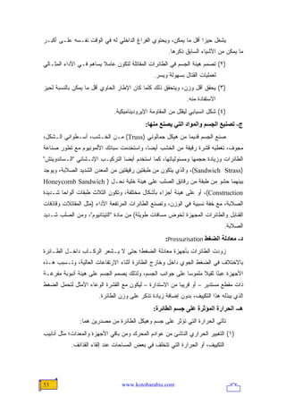 ‫ﻴﺸﻐل ﺤﻴﺯﺍ ﺃﻗل ﻤﺎ ﻴﻤﻜﻥ، ﻭﻴﺤﺘﻭﻱ ﺍﻟﻔﺭﺍﻍ ﺍﻟﺩﺍﺨﻠﻲ ﻟﻪ ﻓﻲ ﺍﻟﻭﻗﺕ ﻨﻔـﺴﻪ ﻋﻠـﻰ ﺃﻜﺒـﺭ‬
                                                                 ‫‪‬‬
                                                    ‫ﻤﺎ ﻴﻤﻜﻥ ﻤﻥ ﺍﻷﺸﻴﺎﺀ ﺍﻟﺴﺎﺒﻕ ﺫﻜﺭﻫﺎ.‬
‫)٢( ﺘﺼﻤﻡ ﻫﻴﺌﺔ ﺍﻟﺠﺴﻡ ﻓﻲ ﺍﻟﻁﺎﺌﺭﺍﺕ ﺍﻟﻤﻘﺎﺘﻠﺔ ﻟﺘﻜﻭﻥ ﻋﺎﻤﻼ ﻴﺴﺎﻫﻡ ﻓـﻲ ﺍﻷﺩﺍﺀ ﺍﻟﻤﺜـﺎﻟﻲ‬
                         ‫ﹰ‬
                                              ‫ﻟﻌﻤﻠﻴﺎﺕ ﺍﻟﻘﺘﺎل ﺒﺴﻬﻭﻟﺔ ﻭﻴﺴﺭ.‬
‫)٣( ﻴﺤﻘﻕ ﺃﻗل ﻭﺯﻥ، ﻭﻴﺘﺤﻘﻕ ﺫﻟﻙ ﻜﻠﻤﺎ ﻜﺎﻥ ﺍﻹﻁﺎﺭ ﺍﻟﺤﺎﻭﻱ ﺃﻗل ﻤﺎ ﻴﻤﻜﻥ ﺒﺎﻟﻨﺴﺒﺔ ﻟﺤﻴﺯ‬
                                                            ‫ﺍﻻﺴﺘﻔﺎﺩﺓ ﻤﻨﻪ.‬
                             ‫)٤( ﺸﻜل ﺍﻨﺴﻴﺎﺒﻲ ﻟﻴﻘﻠل ﻤﻥ ﺍﻟﻤﻘﺎﻭﻤﺔ ﺍﻹﻴﺭﻭﺩﻴﻨﺎﻤﻴﻜﻴﺔ.‬
                                           ‫ج- ﺗﺼﻨﻴﻊ اﻟﺠﺴﻢ واﻟﻤﻮاد اﻟﺘﻲ یﺼﻨﻊ ﻡﻨﻬﺎ:‬
‫ﺼﻨﻊ ﺍﻟﺠﺴﻡ ﻗﺩﻴ ‪‬ﺎ ﻤﻥ ﻫﻴﻜل ﺠﻤﺎﻟﻭﻨﻲ )‪ (Truss‬ﻤـﻥ ﺍﻟﺨـﺸﺏ، ﺃﺴـﻁﻭﺍﻨﻲ ﺍﻟـﺸﻜل،‬
                                                      ‫ﻤ‬
‫ﻤﺠﻭﻑ، ﺘﻐﻁﻴﻪ ﻗﺸﺭﺓ ﺭﻗﻴﻘﺔ ﻤﻥ ﺍﻟﺨﺸﺏ ﺃﻴ ‪‬ﺎ، ﻭﺍﺴﺘﺨﺩﻤﺕ ﺴﺒﺎﺌﻙ ﺍﻷﻟﻤﻭﻨﻴﻭﻡ ﻤﻊ ﺘﻁﻭﺭ ﺼﻨﺎﻋﺔ‬
                                         ‫ﻀ‬
‫ﺍﻟﻁﺎﺌﺭﺍﺕ ﻭﺯﻴﺎﺩﺓ ﺤﺠﻤﻬﺎ ﻭﻤﺴﺌﻭﻟﻴﺎﺘﻬﺎ، ﻜﻤﺎ ﺍﺴﺘﺨﺩﻡ ﺃﻴ ‪‬ﺎ ﺍﻟﺘﺭﻜﻴـﺏ ﺍﻹﻨـﺸﺎﺌﻲ "ﺍﻟـﺴﺎﻨﺩﻭﻴﺘﺵ"‬
                                 ‫ﻀ‬
‫)‪ ،(Sandwich Strass‬ﻭﺍﻟﺫﻱ ﻴﺘﻜﻭﻥ ﻤﻥ ﻁﺒﻘﺘﻴﻥ ﺭﻗﻴﻘﺘﻴﻥ ﻤﻥ ﺍﻟﻤﻌﺩﻥ ﺍﻟﺸﺩﻴﺩ ﺍﻟﺼﻼﺒﺔ، ﻭﻴﻭﺠﺩ‬
‫ﺒﻴﻨﻬﻤﺎ ﺤﺸﻭ ﻤﻥ ﻁﺒﻘﺔ ﻤﻥ ﺭﻗﺎﺌﻕ ﺍﻟﺼﻠﺏ ﻋﻠﻰ ﻫﻴﺌﺔ ﺨﻠﻴﺔ ﻨﺤـل ) ‪Honeycomb Sandwich‬‬
‫‪ ،(Construction‬ﺃﻭ ﻋﻠﻰ ﻫﻴﺌﺔ ﺃﺠﺯﺍﺀ ﺒﺄﺸﻜﺎل ﻤﺨﺘﻠﻔﺔ، ﻭﺘﻜﻭﻥ ﺍﻟﺜﻼﺙ ﻁﺒﻘﺎﺕ ﺃﻟﻭﺍ ‪‬ﺎ ﺸـﺩﻴﺩﺓ‬
        ‫ﺤ‬
‫ﺍﻟﺼﻼﺒﺔ، ﻤﻊ ﺨﻔﺔ ﻨﺴﺒﻴﺔ ﻓﻲ ﺍﻟﻭﺯﻥ، ﻭﺘﺼﻨﻊ ﺍﻟﻁﺎﺌﺭﺍﺕ ﺍﻟﻤﺭﺘﻔﻌﺔ ﺍﻷﺩﺍﺀ )ﻤﺜل ﺍﻟﻤﻘﺎﺘﻼﺕ ﻭﻗﺎﺫﻓﺎﺕ‬
‫ﺍﻟﻘﻨﺎﺒل ﻭﺍﻟﻁﺎﺌﺭﺍﺕ ﺍﻟﻤﺠﻬﺯﺓ ﻟﺨﻭﺽ ﻤﺴﺎﻓﺎﺕ ﻁﻭﻴﻠﺔ( ﻤﻥ ﻤﺎﺩﺓ "ﺍﻟﺘﻴﺘﺎﻨﻴﻭﻡ"، ﻭﻤﻥ ﺍﻟﺼﻠﺏ ﺸـﺩﻴﺩ‬
                                                                             ‫ﺍﻟﺼﻼﺒﺔ.‬
                                                   ‫د- ﻡﻌﺎدﻟﺔ اﻟﻀﻐﻂ ‪:Pressurisation‬‬
‫ﺯﻭﺩﺕ ﺍﻟﻁﺎﺌﺭﺍﺕ ﺒﺄﺠﻬﺯﺓ ﻤﻌﺎﺩﻟﺔ ﺍﻟﻀﻐﻁ؛ ﺤﺘﻰ ﻻ ﻴـﺸﻌﺭ ﺍﻟﺭﻜـﺎﺏ ﺩﺍﺨـل ﺍﻟﻁـﺎﺌﺭﺓ‬
‫ﺒﺎﻻﺨﺘﻼﻑ ﻓﻲ ﺍﻟﻀﻐﻁ ﺍﻟﺠﻭﻱ ﺩﺍﺨل ﻭﺨﺎﺭﺝ ﺍﻟﻁﺎﺌﺭﺓ ﺃﺜﻨﺎﺀ ﺍﻻﺭﺘﻔﺎﻋﺎﺕ ﺍﻟﻌﺎﻟﻴﺔ، ﻭﺘـﺴﺒﺏ ﻫـﺫﻩ‬
‫ﺍﻷﺠﻬﺯﺓ ﻋﺒ ًﺎ ﺜﻘﻴﻼ ﻤﻠﻤﻭ ‪‬ﺎ ﻋﻠﻰ ﺠﻭﺍﻨﺏ ﺍﻟﺠﺴﻡ، ﻭﻟﺫﻟﻙ ﻴﺼﻤﻡ ﺍﻟﺠﺴﻡ ﻋﻠﻰ ﻫﻴﺌﺔ ﺃﻨﺒﻭﺒﺔ ﻤﻔﺭﻏـﺔ‬
                                                          ‫ﺴ‬      ‫ﹰ‬     ‫ﺌ‬
‫ﺫﺍﺕ ﻤﻘﻁﻊ ﻤﺴﺘﺩﻴﺭ – ﺃﻭ ﻗﺭﻴ ‪‬ﺎ ﻤﻥ ﺍﻻﺴﺘﺩﺍﺭﺓ – ﻟﻴﻜﻭﻥ ﻤﻊ ﺍﻟﻘﺸﺭﺓ ﺍﻟﻭﻋﺎﺀ ﺍﻷﻤﺜل ﻟﺘﺤﻤل ﺍﻟﻀﻐﻁ‬
                                                        ‫ﺒ‬
                       ‫ﺍﻟﺫﻱ ﻴﺒﺫﻟﻪ ﻫﺫﺍ ﺍﻟﺘﻜﻴﻴﻑ، ﺒﺩﻭﻥ ﺇﻀﺎﻓﺔ ﺯﻴﺎﺩﺓ ﺘﺫﻜﺭ ﻋﻠﻰ ﻭﺯﻥ ﺍﻟﻁﺎﺌﺭﺓ.‬
                                              ‫هـ- اﻟﺤﺮارة اﻟﻤﺆﺙﺮة ﻋﻠﻰ ﺝﺴﻢ اﻟﻄﺎﺋﺮة:‬
               ‫ﺘﺄﺘﻲ ﺍﻟﺤﺭﺍﺭﺓ ﺍﻟﺘﻲ ﺘﺅﺜﺭ ﻋﻠﻰ ﺠﺴﻡ ﻭﻫﻴﻜل ﺍﻟﻁﺎﺌﺭﺓ ﻤﻥ ﻤﺼﺩﺭﻴﻥ ﻫﻤﺎ:‬
‫)١( ﺍﻟﺘﻐﻴﻴﺭ ﺍﻟﺤﺭﺍﺭﻱ ﺍﻟﻨﺎﺸﺊ ﻤﻥ ﻋﻭﺍﺩﻡ ﺍﻟﻤﺤﺭﻙ ﻭﻤﻥ ﺒﺎﻗﻲ ﺍﻷﺠﻬﺯﺓ ﻭﺍﻟﻤﻌﺩﺍﺕ؛ ﻤﺜل ﺃﻨﺎﺒﻴﺏ‬
           ‫ﺍﻟﺘﻜﻴﻴﻑ، ﺃﻭ ﺍﻟﺤﺭﺍﺭﺓ ﺍﻟﺘﻲ ﺘﺘﺨﻠﻑ ﻓﻲ ﺒﻌﺽ ﺍﻟﻤﺴﺎﺤﺎﺕ ﻋﻨﺩ ﺇﻟﻘﺎﺀ ﺍﻟﻘﺫﺍﺌﻑ.‬




‫35‬                              ‫‪www.kotobarabia.com‬‬
 