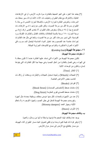 ‫)٢( ﻴﻌﺘﻤﺩ ﻫﺫﺍ ﺍﻟﺠﺯﺀ ﻋﻠﻰ ﺍﻟﺠﻭ ﺍﻟﻤﺤﻴﻁ ﺒﺎﻟﻁﺎﺌﺭﺓ، ﺴﻭﺍﺀ ﻗﺭﺏ ﺍﻷﺭﺽ، ﺃﻭ ﻓﻲ ﺍﻻﺭﺘﻔﺎﻋﺎﺕ‬
‫ﺍﻟﻌﺎﻟﻴﺔ، ﺒﺎﻻﺸﺘﺭﺍﻙ ﻤﻊ ﻨﻅﺎﻡ ﺍﻟﻁﻴﺭﺍﻥ ﻭﺍﺤﺘﻴﺎﺠـﺎﺕ ﺍﻷﺩﺍﺀ ﺍﻷﻤﺜـل؛ ﻟﻠـﺴﻴﺭ ﺒﻤﺨﺘﻠـﻑ‬
‫ﺍﻟﺴﺭﻋﺎﺕ، ﻭﺘﺘﻌﺭﺽ ﺍﻟﻁﺎﺌﺭﺓ ﻟﺤﺭﺍﺭﺓ ﺍﻷﺭﺽ، ﺒﺎﻹﻀﺎﻓﺔ ﻟﺤﺭﺍﺭﺓ ﺍﻟﺸﻤﺱ ﻓـﻲ ﺤﺎﻟـﺔ‬
‫ﺍﻟﻁﻴﺭﺍﻥ ﺒﺴﺭﻋﺔ ﺃﻗل ﻤﻥ ﺴﺭﻋﺔ ﺍﻟﺼﻭﺕ، ﻭﻟﻜﻥ ﺘﻜﻭﻥ ﺤﺭﺍﺭﺘﻬـﺎ ﻓـﻲ ﺍﻻﺭﺘﻔﺎﻋـﺎﺕ‬
‫ﺍﻟﻤﺴﻤﻭﺡ ﺒﻬﺎ )-٤٥ ﺩﺭﺠﺔ(، ﻭﻴﻔﺭﺽ ﻨﻅﺎﻡ ﺍﻟﻁﻴﺭﺍﻥ ﺃﻻ ﻴﺘﻌﺩﻯ ﺃﻗﺼﻰ ﺍﺭﺘﻔـﺎﻉ ﻓـﻲ‬
‫ﺩﺭﺠﺔ ﺍﻟﺤﺭﺍﺭﺓ ٠٥١ ﺩﺭﺠﺔ ﺒﺎﻟﻨﺴﺒﺔ ﻟﻠﻤﻘﺎﺘﻼﺕ ﻭﻗﺎﺫﻓﺎﺕ ﺍﻟﻘﻨﺎﺒل ﻭﺍﻟﻁﺎﺌﺭﺍﺕ ﺍﻟﻜﻭﻨﻜـﻭﺭﺩ‬
‫ﺍﻟﻔﺭﻨﺴﻴﺔ، ﺍﻟﺘﻲ ﺘﺴﻴﺭ ﺒﺴﺭﻋﺎﺕ ﺃﻜﺒﺭ ﻤﻥ ﺴﺭﻋﺔ ﺍﻟﺼﻭﺕ، ﻭﺘﺘﺨﺫ ﻓﻲ ﻤﺜل ﻫﺫﻩ ﺍﻟﻁﺎﺌﺭﺍﺕ‬
‫ﺇﺠﺭﺍﺀﺍﺕ ﺨﺎﺼﺔ ﻋﻨﺩ ﺍﻟﺘﺼﻤﻴﻡ ﻭﻋﻨﺩ ﺍﺨﺘﻴﺎﺭ ﺍﻟﻤﻭﺍﺩ ﺍﻟﻤﻨﺎﺴﺒﺔ؛ ﻟﻴﺘﺤﻤل ﺍﻟﺠـﺴﻡ ﻭﺒـﺎﻗﻲ‬
               ‫ﺍﻷﺠﺯﺍﺀ ﺍﻟﺤﺭﺍﺭﺓ ﺍﻟﻤﺫﻜﻭﺭﺓ، ﻭﻟﺘﺘﻭﺍﺀﻡ ﻤﻊ ﺍﻟﺘﺸﻭﻫﺎﺕ ﺍﻟﺤﺭﺍﺭﻴﺔ ﺍﻟﻤﺅﻗﺘﺔ.‬
                                            ‫٦١- ﻡﺠﻤﻮﻋﺔ اﻟﻬﺒﻮط )‪:(Landing Gear‬‬
                                                          ‫أ- ﻡﻜﻮﻥﺎت ﻡﺠﻤﻮﻋﺔ اﻟﻬﺒﻮط:‬
‫ﺘﺘﻜﻭﻥ ﻤﺠﻤﻭﻋﺔ ﺍﻟﻬﺒﻭﻁ ﻤﻥ ﺍﻷﺠﺯﺍﺀ ﺍﻟﺘﻲ ﺘﺴﺘﻨﺩ ﻋﻠﻴﻬﺎ ﺍﻟﻁﺎﺌﺭﺓ ﻋﻨﺩﻤﺎ ﻻ ﺘﻜﻭﻥ ﻤﺤﻠﻘـﺔ‬
‫ﻓﻲ ﺍﻟﻬﻭﺍﺀ، ﻭﻫﻲ ﺘﺘﺼل ﺒﺎﻟﻁﺎﺌﺭﺓ ﻤﻥ ﺃﺴﻔل ﺍﻟﺠﺴﻡ؛ ﻭﻫﻲ ﻤﻬﻤﺔ ﺠ ‪‬ﺍ ﻟﻜل ﺍﻟﻁﺎﺌﺭﺍﺕ ﺍﻟﺘﻲ ﻴﻘﻭﺩﻫﺎ‬
                          ‫ﺩ‬
                                                      ‫ﺇﻨﺴﺎﻥ، ﻭﺘﺘﻜﻭﻥ ﻤﻥ ﺍﻟﻭﺤﺩﺍﺕ ﺍﻵﺘﻴﺔ:‬
                                                           ‫)١( ﺍﻹﻁﺎﺭ )‪.(Tires‬‬
‫)٢( ﺍﻟﻌﺠﻼﺕ )‪ ،(Wheels‬ﻭﺃﺤﻴﺎ ﹰﺎ ﺘﺴﺘﺒﺩل ﺍﻟﻌﺠﻼﺕ ﻭﺍﻹﻁﺎﺭﺍﺕ ﺒﺯﺤﺎﻓﺎﺕ ﺃﻭ ﺯﻻﻗـﺎﺕ‬
                                          ‫ﻨ‬
                                           ‫ﻟﺘﻨﺎﺴﺏ ﺒﻌﺽ ﺍﻷﻏﺭﺍﺽ ﺍﻟﺨﺎﺼﺔ.‬
                                                        ‫)٣( ﺍﻟﻔﺭﺍﻤل )‪.(Breaks‬‬
                    ‫)٤( ﺩﻋﺎﻤﺎﺕ ﻀﻐﻁ )ﻻﻤﺘﺼﺎﺹ ﺍﻟﺼﺩﻤﺎﺕ( )‪.(Shock Struts‬‬
                      ‫)٥( ﺩﻋﺎﻤﺎﺕ ﻀﻐﻁ ﻟﻠﺘﺼﺩﻱ ﻟﻘﻭﻯ ﺍﻟﻤﻘﺎﻭﻤﺔ )‪.(Drag Struts‬‬
‫)٦( ﻋﺩﺩ ﻤﻥ ﺍﻷﺠﻬﺯﺓ ﻭﺍﻟﻤﻌﺩﺍﺕ، ﻟﻜل ﻤﻨﻬﺎ ﻏﺭﺽ ﻤﺨﺘﻠﻑ ﻭﻭﻅﻴﻔﺔ ﻤﺤﺩﺩﺓ؛ ﻤﺜل ﺃﺠﻬﺯﺓ‬
‫ﺭﻓﻊ ﻭﻀﻡ ﻤﺠﻤﻭﻋﺔ ﺍﻟﻬﺒﻭﻁ ﻟﺘﺩﺨل ﻓﻲ ﺒﻁﻥ ﺍﻟﺠﺴﻡ، ﻭﺃﺠﻬﺯﺓ ﺍﻟﺘﻭﺠﻴـﻪ ﻭﺍﻟـﺘﺤﻜﻡ‬
                                ‫ﺍﻵﻟﻴﺔ، ﻭﺠﻬﺎﺯ ﺍﻟﺨﻤﺩ )‪.(Shimmy dampers‬‬
                                                         ‫)٧( ﺍﻷﺒﻭﺍﺏ )‪.(Doors‬‬
                                                         ‫ب- وﻇﺎﺋﻒ ﻡﺠﻤﻮﻋﺔ اﻟﻬﺒﻮط:‬
        ‫ﻴﻭﺠﺩ ﻋﺩﺓ ﻭﻅﺎﺌﻑ ﻟﻬﺫﻩ ﺍﻟﻤﺠﻤﻭﻋﺔ ﺘﺅﺩﻴﻬﺎ ﺒﻭﺍﺴﻁﺔ ﻤﺎ ﻟﻬﺎ ﻤﻥ ﻭﺴﺎﺌل، ﻭﺃﻫﻤﻬﺎ:‬
‫)١( ﺘﻭﻓﻴﺭ ﻗﻭﺓ ﺫﺍﺕ ﻗﻴﻤﺔ ﻜﺒﻴﺭﺓ ﻭﻤﺩﺓ ﺩﻭﺍﻡ ﺘﻜﻔﻲ ﻟﺘﺤﻭﻴل ﺍﺘﺠﺎﻩ ﻤﺴﺎﺭ ﺍﻟﻁﻴﺭﺍﻥ ﺃﺜﻨﺎﺀ ﺍﻟﻬﺒﻭﻁ،‬
                            ‫ﻤﻥ ﻤﺴﺎﺭ ﻴﺘﻘﺎﻁﻊ ﻤﻊ ﺍﻷﺭﺽ ﺇﻟﻰ ﻤﺴﺎﺭ ﻤﻭﺍﺯ ﻟﻸﺭﺽ.‬
                                  ‫ٍ‬


‫45‬                                ‫‪www.kotobarabia.com‬‬
 