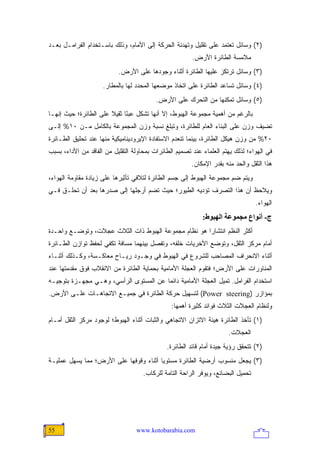 ‫)٢( ﻭﺴﺎﺌل ﺘﻌﺘﻤﺩ ﻋﻠﻰ ﺘﻘﻠﻴل ﻭﺘﻬﺩﺌﺔ ﺍﻟﺤﺭﻜﺔ ﺇﻟﻰ ﺍﻷﻤﺎﻡ، ﻭﺫﻟﻙ ﺒﺎﺴـﺘﺨﺩﺍﻡ ﺍﻟﻔﺭﺍﻤـل ﺒﻌـﺩ‬
                                                        ‫ﻤﻼﻤﺴﺔ ﺍﻟﻁﺎﺌﺭﺓ ﺍﻷﺭﺽ.‬
                           ‫)٣( ﻭﺴﺎﺌل ﺘﺭﺘﻜﺯ ﻋﻠﻴﻬﺎ ﺍﻟﻁﺎﺌﺭﺓ ﺃﺜﻨﺎﺀ ﻭﺠﻭﺩﻫﺎ ﻋﻠﻰ ﺍﻷﺭﺽ.‬
                     ‫)٤( ﻭﺴﺎﺌل ﺘﺴﺎﻋﺩ ﺍﻟﻁﺎﺌﺭﺓ ﻋﻠﻰ ﺍﺘﺨﺎﺫ ﻤﻭﻀﻌﻬﺎ ﺍﻟﻤﺤﺩﺩ ﻟﻬﺎ ﺒﺎﻟﻤﻁﺎﺭ.‬
                                          ‫)٥( ﻭﺴﺎﺌل ﺘﻤﻜﻨﻬﺎ ﻤﻥ ﺍﻟﺘﺤﺭﻙ ﻋﻠﻰ ﺍﻷﺭﺽ.‬
‫ﺒﺎﻟﺭﻏﻡ ﻤﻥ ﺃﻫﻤﻴﺔ ﻤﺠﻤﻭﻋﺔ ﺍﻟﻬﺒﻭﻁ، ﺇﻻ ﺃﻨﻬﺎ ﺘﺸﻜل ﻋﺒ ًﺎ ﺜﻘﻴﻼ ﻋﻠﻰ ﺍﻟﻁﺎﺌﺭﺓ؛ ﺤﻴﺙ ﺇﻨﻬـﺎ‬
                       ‫ﹰ‬     ‫ﺌ‬
‫ﺘﻀﻴﻑ ﻭﺯﻥ ﻋﻠﻰ ﺍﻟﺒﻨﺎﺀ ﺍﻟﻌﺎﻡ ﻟﻠﻁﺎﺌﺭﺓ، ﻭﺘﺒﻠﻎ ﻨﺴﺒﺔ ﻭﺯﻥ ﺍﻟﻤﺠﻤﻭﻋﺔ ﺒﺎﻟﻜﺎﻤل ﻤـﻥ ٠١% ﺇﻟـﻰ‬
‫٠٢% ﻤﻥ ﻭﺯﻥ ﻫﻴﻜل ﺍﻟﻁﺎﺌﺭﺓ، ﺒﻴﻨﻤﺎ ﺘﻨﻌﺩﻡ ﺍﻻﺴﺘﻔﺎﺩﺓ ﺍﻹﻴﺭﻭﺩﻴﻨﺎﻤﻴﻜﻴﺔ ﻤﻨﻬﺎ ﻋﻨﺩ ﺘﺤﻠﻴﻕ ﺍﻟﻁـﺎﺌﺭﺓ‬
‫ﻓﻲ ﺍﻟﻬﻭﺍﺀ؛ ﻟﺫﻟﻙ ﻴﻬﺘﻡ ﺍﻟﻌﻠﻤﺎﺀ ﻋﻨﺩ ﺘﺼﻤﻴﻡ ﺍﻟﻁﺎﺌﺭﺍﺕ ﺒﻤﺤﺎﻭﻟﺔ ﺍﻟﺘﻘﻠﻴل ﻤﻥ ﺍﻟﻔﺎﻗﺩ ﻤﻥ ﺍﻷﺩﺍﺀ، ﺒﺴﺒﺏ‬
                                                        ‫ﻫﺫﺍ ﺍﻟﺜﻘل ﻭﺍﻟﺤﺩ ﻤﻨﻪ ﺒﻘﺩﺭ ﺍﻹﻤﻜﺎﻥ.‬
‫ﻭﻴﺘﻡ ﻀﻡ ﻤﺠﻤﻭﻋﺔ ﺍﻟﻬﺒﻭﻁ ﺇﻟﻰ ﺠﺴﻡ ﺍﻟﻁﺎﺌﺭﺓ ﻟﺘﻼﻓﻲ ﺘﺄﺜﻴﺭﻫﺎ ﻋﻠﻰ ﺯﻴﺎﺩﺓ ﻤﻘﺎﻭﻤﺔ ﺍﻟﻬﻭﺍﺀ،‬
‫ﻭﻴﻼﺤﻅ ﺃﻥ ﻫﺫﺍ ﺍﻟﺘﺼﺭﻑ ﺘﺅﺩﻴﻪ ﺍﻟﻁﻴﻭﺭ؛ ﺤﻴﺙ ﺘﻀﻡ ﺃﺭﺠﻠﻬﺎ ﺇﻟﻰ ﺼﺩﺭﻫﺎ ﺒﻌﺩ ﺃﻥ ﺘﺤﻠـﻕ ﻓـﻲ‬
                                                                                  ‫ﺍﻟﻬﻭﺍﺀ.‬
                                                            ‫ج- أﻥﻮاع ﻡﺠﻤﻮﻋﺔ اﻟﻬﺒﻮط:‬
‫ﺃﻜﺜﺭ ﺍﻟﻨﻅﻡ ﺍﻨﺘﺸﺎ ‪‬ﺍ ﻫﻭ ﻨﻅﺎﻡ ﻤﺠﻤﻭﻋﺔ ﺍﻟﻬﺒﻭﻁ ﺫﺍﺕ ﺍﻟﺜﻼﺙ ﻋﺠﻼﺕ، ﻭﺘﻭﻀـﻊ ﻭﺍﺤـﺩﺓ‬
                                                     ‫ﺭ‬
‫ﺃﻤﺎﻡ ﻤﺭﻜﺯ ﺍﻟﺜﻘل، ﻭﺘﻭﻀﻊ ﺍﻷﺨﺭﻴﺎﺕ ﺨﻠﻔﻪ، ﻭﺘﻔﺼل ﺒﻴﻨﻬﻤﺎ ﻤﺴﺎﻓﺔ ﺘﻜﻔﻲ ﻟﺤﻔﻅ ﺘﻭﺍﺯﻥ ﺍﻟﻁـﺎﺌﺭﺓ‬
‫ﺃﺜﻨﺎﺀ ﺍﻻﻨﺤﺭﺍﻑ ﺍﻟﻤﺼﺎﺤﺏ ﻟﻠﺸﺭﻭﻉ ﻓﻲ ﺍﻟﻬﺒﻭﻁ ﻓﻲ ﻭﺠـﻭﺩ ﺭﻴـﺎﺡ ﻤﻌﺎﻜـﺴﺔ، ﻭﻜـﺫﻟﻙ ﺃﺜﻨـﺎﺀ‬
‫ﺍﻟﻤﻨﺎﻭﺭﺍﺕ ﻋﻠﻰ ﺍﻷﺭﺽ؛ ﻓﺘﻘﻭﻡ ﺍﻟﻌﺠﻠﺔ ﺍﻷﻤﺎﻤﻴﺔ ﺒﺤﻤﺎﻴﺔ ﺍﻟﻁﺎﺌﺭﺓ ﻤﻥ ﺍﻻﻨﻘﻼﺏ ﻓﻭﻕ ﻤﻘﺩﻤﺘﻬﺎ ﻋﻨﺩ‬
‫ﺍﺴﺘﺨﺩﺍﻡ ﺍﻟﻔﺭﺍﻤل. ﺘﻤﻴل ﺍﻟﻌﺠﻠﺔ ﺍﻷﻤﺎﻤﻴﺔ ﺩﺍﺌ ‪‬ﺎ ﻋﻥ ﺍﻟﻤﺴﺘﻭﻯ ﺍﻟﺭﺃﺴﻲ، ﻭﻫـﻲ ﻤﺠﻬـﺯﺓ ﺒﺘﻭﺠﻴـﻪ‬
                                        ‫ﻤ‬
‫ﺒﻤﺅﺍﺯﺭ )‪ (Power steering‬ﻟﺘﺴﻬﻴل ﺤﺭﻜﺔ ﺍﻟﻁﺎﺌﺭﺓ ﻓﻲ ﺠﻤﻴـﻊ ﺍﻻﺘﺠﺎﻫـﺎﺕ ﻋﻠـﻰ ﺍﻷﺭﺽ.‬
                                                ‫ﻭﻟﻨﻅﺎﻡ ﺍﻟﻌﺠﻼﺕ ﺍﻟﺜﻼﺙ ﻓﻭﺍﺌﺩ ﻜﺜﻴﺭﺓ ﺃﻫﻤﻬﺎ:‬
‫)١( ﺘﺄﺨﺫ ﺍﻟﻁﺎﺌﺭﺓ ﻫﻴﺌﺔ ﺍﻻﺘﺯﺍﻥ ﺍﻻﺘﺠﺎﻫﻲ ﻭﺍﻟﺜﺒﺎﺕ ﺃﺜﻨﺎﺀ ﺍﻟﻬﺒﻭﻁ؛ ﻟﻭﺠﻭﺩ ﻤﺭﻜﺯ ﺍﻟﺜﻘل ﺃﻤـﺎﻡ‬
                                                                      ‫ﺍﻟﻌﺠﻼﺕ.‬
                                              ‫)٢( ﺘﺘﺤﻘﻕ ﺭﺅﻴﺔ ﺠﻴﺩﺓ ﺃﻤﺎﻡ ﻗﺎﺌﺩ ﺍﻟﻁﺎﺌﺭﺓ.‬
‫)٣( ‪‬ﺠﻌل ﻤﻨﺴﻭﺏ ﺃﺭﻀﻴﺔ ﺍﻟﻁﺎﺌﺭﺓ ﻤﺴﺘﻭ ‪‬ﺎ ﺃﺜﻨﺎﺀ ﻭﻗﻭﻓﻬﺎ ﻋﻠﻰ ﺍﻷﺭﺽ؛ ﻤﻤﺎ ﻴﺴﻬل ﻋﻤﻠﻴـﺔ‬
                                        ‫ﻴ‬                             ‫ﻴ‬
                                     ‫ﺘﺤﻤﻴل ﺍﻟﺒﻀﺎﺌﻊ، ﻭﻴﻭﻓﺭ ﺍﻟﺭﺍﺤﺔ ﺍﻟﺘﺎﻤﺔ ﻟﻠﺭﻜﺎﺏ.‬




‫55‬                                ‫‪www.kotobarabia.com‬‬
 