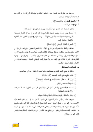 ‫ﻭﻴﻭﺠﺩ ﻋﺩﺓ ﻨﻅﻡ ﺘﻭﺠﻴﻪ ﺘﺸﻐﻴل ﺃﺨﺭﻯ؛ ﻤﻨﻬﺎ: ﺍﺴﺘﺨﺩﺍﻡ ﺍﻟﻴﺎﻴـﺎﺕ ﺍﻟﻭﺭﻗﻴـﺔ، ﺃﻭ ﺍﻟﻴﺎﻴـﺎﺕ‬
                                                           ‫ﺍﻟﻤﻁﺎﻁﻴﺔ، ﺃﻭ ﺍﻟﻴﺎﻴﺎﺕ ﺍﻟﺯﻴﺘﻴﺔ.‬
                                                   ‫٧١- اﻟﻤﺤﺮآﺎت )‪:(Power Planet‬‬
                                                                   ‫أ- أﻥﻮاع اﻟﻤﺤﺮآﺎت:‬
            ‫ﻴﻌﺘﺒﺭ ﺍﻟﻤﺤﺭﻙ ﺃﻫﻡ ﻋﻨﺼﺭ ﻓﻲ ﺍﻟﻁﺎﺌﺭﺍﺕ، ﻭﻴﻭﺠﺩ ﻨﻭﻋﻴﻥ ﻤﻥ ﺍﻟﻤﺤﺭﻜﺎﺕ:‬
‫)١( ﻤﺤﺭﻙ ﻴﺩﻴﺭ ﻋﻤﻭﺩ، ﻭﻴﻘﻭﻡ ﺍﻟﻌﻤﻭﺩ ﺒﻨﻘل ﺍﻟﺤﺭﻜﺔ ﺇﻟﻰ ﺍﻟﻤﺭﺍﻭﺡ؛ ﺃﻱ ﺇﻥ ﺍﻟﻘﺩﺭﺓ ﺍﻟﺤﺼﺎﻨﻴﺔ‬
‫ﺍﻟﺘﻲ ﻴﻨﺘﺠﻬﺎ ﺍﻟﻤﺤﺭﻙ؛ ﺘﺘﺤﻭل ﺇﻟﻰ ﺩﻓﻊ ﻜﻠﻤﺎ ﺩﺍﺭﺕ ﺍﻟﻤﺭﺍﻭﺡ، ﻭﻴﺘﻬﻴﺄ ﺍﻟﺤﻴﺯ ﺃﻤﺎﻡ ﺍﻟﻁﺎﺌﺭﺓ‬
                                                        ‫ﻟﻼﻗﺘﺤﺎﻡ ﻭﻤﺘﺎﺒﻌﺔ ﺍﻟﺴﻴﺭ.‬
                                          ‫)٢( ﺍﻟﻤﺤﺭﻙ ﺍﻟﻨﻔﺎﺙ ﺍﻟﺘﺭﺒﻴﻨﻲ )‪.(Turbojet‬‬
‫ﺘﺨﺘﻠﻑ ﻭﻅﻴﻔﺔ ﻫﺫﺍ ﺍﻟﻤﺤﺭﻙ ﻋﻥ ﺍﻟﻨﻭﻉ ﺍﻷﻭل؛ ﻓﻬﺫﺍ ﺍﻟﻤﺤﺭﻙ ﻤﺠﻬﺯ ﻟﺩﻓﻊ ﺍﻟﻁـﺎﺌﺭﺓ ﺇﻟـﻰ‬
‫ﺍﻷﻤﺎﻡ، ﻭﻟﻜﻥ ﺒﻁﺭﻴﻘﺔ ﻤﺨﺘﻠﻔﺔ، ﻓﺒﺩﺍﺨﻠﻪ ﻭﺤﺩﺍﺕ ﺘﺘﻜﺎﺘﻑ ﻟﺠﻤﻊ ﺍﻟﻬﻭﺍﺀ ﻤﻊ ﺍﻟﻭﻗﻭﺩ، ﻭﺩﻓﻌﻬـﺎ ﺇﻟـﻰ‬
‫ﺩﺍﺨل ﻏﺭﻓﺔ ﺍﻻﺤﺘﺭﺍﻕ، ﻭﻴﺘﺨﻠﺹ ﺒﻌﺩ ﺫﻟﻙ ﻤﻥ ﻋﺎﺩﻡ ﺍﻻﺤﺘﺭﺍﻕ، ﺒﻘﺫﻓﻪ ﺒﺸﺩﺓ ﻟﻴﺨﺭﺝ ﻤﻥ ﻤـﺅﺨﺭﺓ‬
‫ﺍﻟﻁﺎﺌﺭﺓ ﺒﻘﻭﺓ ﻜﺒﻴﺭﺓ، ﻓﻴﺘﻭﻟﺩ ﻋﻠﻰ ﺍﻟﻔﻭﺭ ﺭﺩ ﻓﻌل ﻤﺴﺎﻭ ﻟﻬﺫﻩ ﺍﻟﻘﻭﺓ ﻓﻲ ﺍﻟﻤﻘﺩﺍﺭ، ﻭﻤﻀﺎﺩ ﻟﻬـﺎ ﻓـﻲ‬
                                      ‫ٍ‬
                                                          ‫ﺍﻻﺘﺠﺎﻩ، ﻓﺘﻨﺩﻓﻊ ﺍﻟﻁﺎﺌﺭﺓ ﻟﻸﻤﺎﻡ.‬
                                                              ‫ب- ﺥﺼﺎﺋﺺ اﻟﻤﺤﺮآﺎت:‬
      ‫ﻭﺘﺸﺘﺭﻙ ﺠﻤﻴﻊ ﺍﻟﻤﺤﺭﻜﺎﺕ ﻓﻲ ﺨﺼﺎﺌﺹ ﻫﺎﻤﺔ ﻴﺠﺏ ﺃﻥ ﺘﺘﻭﻓﺭ ﻓﻲ ﺃﻱ ﻤﻨﻬﺎ ﻭﻫﻲ:‬
                                    ‫)١( ﺘﻭﻓﻴﺭ ﺩﻓﻊ ﻤﺭﺘﻔﻊ ﺃﺜﻨﺎﺀ ﺍﻟﺼﻌﻭﺩ )‪.(Take off‬‬
                            ‫)٢( ﻭﺯﻥ ﺃﻗل ﻤﺎ ﻴﻤﻜﻥ ﺒﺎﻟﻨﺴﺒﺔ ﻟﻤﺨﺭﺝ ﺍﻟﻤﺤﺭﻙ )‪.(Output‬‬
                                                      ‫)٣( ﺍﺴﺘﻬﻼﻙ ﻤﻨﺨﻔﺽ ﻟﻠﻭﻗﻭﺩ.‬
‫)٤( ﺘﺴﺎﻋﺩ ﻫﻴﺌﺔ ﺍﻟﺘﻜﻭﻴﻥ ﻭﺍﻟﺸﻜل ﺍﻟﻌﺎﻡ ﻋﻠﻰ ﺍﻹﻗﻼل ﻤﻥ ﻗﻭﺓ ﻤﻘﺎﻭﻤﺔ ﺍﻟﻬﻭﺍﺀ ﻋﻨﺩ ﺍﻟـﺴﺭﻋﺎﺕ‬
                                                         ‫ﻭﺍﻻﺭﺘﻔﺎﻋﺎﺕ ﺍﻟﻤﺨﺘﻠﻔﺔ.‬
                               ‫)٥( ﻴﻤﺘﺎﺯ ﺒﺎﻟﻤﺘﺎﻨﺔ ﻭﺍﻟﻘﻭﺓ )‪.(Durability/Reliability‬‬
‫ﻭﺘﻭﺠﺩ ﻫﻨﺎﻙ ﻭﺴﻴﻠﺘﺎﻥ ﻻﺸﺘﺭﺍﻙ ﺍﻟﻬﻭﺍﺀ ﻓﻲ ﺘﺸﻐﻴل ﺍﻟﻤﺤﺭﻜﺎﺕ، ﺇﻤـﺎ ﺒﺘـﻨﻔﺱ ﺍﻟﻤﺤـﺭﻙ‬
‫ﺍﻷﻜﺴﺠﻴﻥ ﻤﻥ ﺍﻟﻬﻭﺍﺀ، ﺃﻭ ﺘﺤﻤﻠﻪ ﺍﻟﻁﺎﺌﺭﺓ ﻤﻌﻬﺎ )ﻜﻤﺎ ﺘﺤﻤل ﺍﻟﻭﻗﻭﺩ(، ﻭﻓﻲ ﻜﻠﺘﺎ ﺍﻟﺤـﺎﻟﺘﻴﻥ ﻴﺘﺤـﺩ‬
‫ﺍﻷﻜﺴﺠﻴﻥ ﻤﻊ ﺍﻟﻭﻗﻭﺩ ﻜﻴﻤﻴﺎﺌ ‪‬ﺎ ﻟﻴﻨﺘﺞ ﺍﻟﻁﺎﻗﺔ. ﻭﺘﻌﺎﻨﻲ ﺍﻟﻤﺤﺭﻜﺎﺕ ﺍﻟﺘﻲ ﺘﺴﺘﻤﺩ ﺍﻷﻜﺴﺠﻴﻥ ﻤﻥ ﺍﻟﻬﻭﺍﺀ‬
                                                            ‫ﻴ‬
‫ﻤﻥ ﺍﻨﺨﻔﺎﺽ ﻟﻠﻘﺩﺭﺓ، ﻭﺒﺎﻟﺘﺎﻟﻲ ﻨﻘﺹ ﻓﻲ ﺍﻟﺩﻓﻊ ﻋﻨﺩ ﺍﻟﻁﻴﺭﺍﻥ ﻓﻲ ﺍﻻﺭﺘﻔﺎﻋﺎﺕ ﺍﻟﻌﺎﻟﻴﺔ؛ ﺤﻴﺙ ﺘﺘﻐﻴﺭ‬
                                                                  ‫ﻜﺜﺎﻓﺔ ﺍﻟﻬﻭﺍﺀ ﻭﺼﻔﺎﺘﻪ.‬




‫75‬                               ‫‪www.kotobarabia.com‬‬
 