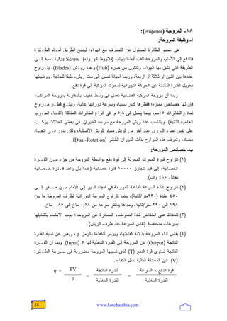 ‫٨١- اﻟﻤﺮوﺣﺔ )‪:(Propeller‬‬
                                                                      ‫أ- وﻇﻴﻔﺔ اﻟﻤﺮوﺣﺔ:‬
‫ﻫﻲ ﻋﻀﻭ ﺍﻟﻁﺎﺌﺭﺓ ﺍﻟﻤﺴﺌﻭل ﻋﻥ ﺍﻟﺘﺼﺭﻑ ﻤﻊ ﺍﻟﻬﻭﺍﺀ؛ ﻟﻴﻔﺴﺢ ﺍﻟﻁﺭﻴﻕ ﺃﻤـﺎﻡ ﺍﻟﻁـﺎﺌﺭﺓ‬
‫ﻓﺘﻨﺩﻓﻊ ﺇﻟﻰ ﺍﻷﻤﺎﻡ، ﻭﺍﻟﻤﺭﻭﺤﺔ ﺘﻠﻘﺏ ﺃﻴ ‪‬ﺎ ﺒﻠﻭﻟﺏ )ﻗﻼﻭﻭﻅ ﺍﻟﻬـﻭﺍﺀ( ‪ Air Screw‬ﻨـﺴﺒﺔ ﺇﻟـﻰ‬
                                            ‫ﻀ‬
‫ﺍﻟﻁﺭﻴﻘﺔ ﺍﻟﺘﻲ ﺘﺸﻕ ﺒﻬﺎ ﺍﻟﻬﻭﺍﺀ، ﻭﺘﺘﻜﻭﻥ ﻤﻥ ﺼﺭﻩ )‪ (Hub‬ﻭﻋﺩﺓ ﺭﻴـﺵ )‪ ،(Blades‬ﻴﺘـﺭﺍﻭﺡ‬
‫ﻋﺩﺩﻫﺎ ﺒﻴﻥ ﺍﺜﻨﻴﻥ ﺃﻭ ﺜﻼﺜﺔ ﺃﻭ ﺃﺭﺒﻌﺔ، ﻭﺭﺒﻤﺎ ﺃﺤﻴﺎ ﹰﺎ ﺘﺼل ﺇﻟﻰ ﺴﺕ ﺭﻴﺵ، ﻁﺒ ﹰﺎ ﻟﻠﺤﺎﺠﺔ، ﻭﻭﻅﻴﻔﺘﻬﺎ‬
                  ‫ﻘ‬                     ‫ﻨ‬
                   ‫ﺘﺤﻭﻴل ﺍﻟﻘﺩﺭﺓ ﺍﻟﻨﺎﺸﺌﺔ ﻋﻥ ﺍﻟﺤﺭﻜﺔ ﺍﻟﺩﻭﺭﺍﻨﻴﺔ ﻟﻤﺤﺭﻙ ﺍﻟﻤﺭﻜﺒﺔ ﺇﻟﻰ ﻗﻭﺓ ﺩﻓﻊ.‬
‫ﻭﺒﻤﺎ ﺃﻥ ﻤﺭﻭﺤﺔ ﺍﻟﻤﺭﻜﺒﺔ ﺍﻟﻔﻀﺎﺌﻴﺔ ﺘﻌﻤل ﻓﻲ ﻭﺴﻁ ﺨﻔﻴﻑ ﺒﺎﻟﻤﻘﺎﺭﻨﺔ ﺒﻤﺭﻭﺤﺔ ﺍﻟﻤﺭﺍﻜﺏ؛‬
‫ﻓﺈﻥ ﻟﻬﺎ ﺨﺼﺎﺌﺹ ﻤﻤﻴﺯﺓ؛ ﻓﻘﻁﺭﻫﺎ ﻜﺒﻴﺭ ﻨﺴﺒ ‪‬ﺎ، ﻭﺴﺭﻋﺔ ﺩﻭﺭﺍﻨﻬﺎ ﻋﺎﻟﻴﺔ، ﻭﻴﺒﻠـﻎ ﻗﻁـﺭ ﻤـﺭﺍﻭﺡ‬
                                          ‫ﻴ‬
‫ﻨﻤﺎﺫﺝ ﺍﻟﻁﺎﺌﺭﺍﺕ ٥١ﺴﻡ، ﺒﻴﻨﻤﺎ ﻴﺼل ﺇﻟﻰ ٨,٥ ﻡ ﻓﻲ ﺃﻨﻭﺍﻉ ﺍﻟﻁﺎﺌﺭﺍﺕ ﺍﻟﻤﻘﺎﺘﻠﺔ )ﺃﺜﻨـﺎﺀ ﺍﻟﺤـﺭﺏ‬
‫ﺍﻟﻌﺎﻟﻤﻴﺔ ﺍﻟﺜﺎﻨﻴﺔ(، ﻭﻴﺘﻨﺎﺴﺏ ﻋﺩﺩ ﺭﻴﺵ ﺍﻟﻤﺭﻭﺤﺔ ﻤﻊ ﺴﺭﻋﺔ ﺍﻟﻁﻴﺭﺍﻥ. ﻓﻲ ﺒﻌﺽ ﺍﻟﺤﺎﻻﺕ ﻴﺭﻜـﺏ‬
‫ﻋﻠﻰ ﻨﻔﺱ ﻋﻤﻭﺩ ﺍﻟﺩﻭﺭﺍﻥ ﻋﺩﺩ ﺁﺨﺭ ﻤﻥ ﺍﻟﺭﻴﺵ ﻤﺴﺎﻭ ﻟﻠﺭﻴﺵ ﺍﻷﺼﻠﻴﺔ، ﻭﻟﻜﻥ ﻴﺩﻭﺭ ﻓـﻲ ﺍﺘﺠـﺎﻩ‬
                                   ‫ٍ‬
                   ‫ﻤﻀﺎﺩ، ﻭﺘﻌﺭﻑ ﻫﺫﻩ ﺍﻟﻤﺭﺍﻭﺡ ﺒﺫﺍﺕ ﺍﻟﺩﻭﺭﺍﻥ ﺍﻟﺜﻨﺎﺌﻲ )‪.(Dual-Rotation‬‬
                                                                 ‫ب- ﺥﺼﺎﺋﺺ اﻟﻤﺮوﺣﺔ:‬
‫)١( ﺘﺘﺭﺍﻭﺡ ﻗﺩﺭﺓ ﺍﻟﻤﺤﺭﻙ ﺍﻟﻤﺤﻭﻟﺔ ﺇﻟﻰ ﻗﻭﺓ ﺩﻓﻊ ﺒﻭﺍﺴﻁﺔ ﺍﻟﻤﺭﻭﺤﺔ ﻤﻥ ﺠﺯﺀ ﻤـﻥ ﺍﻟﻘـﺩﺭﺓ‬
‫ﺍﻟﺤﺼﺎﻨﻴﺔ، ﺇﻟﻰ ﻗﻴﻡ ﺘﺘﺠﺎﻭﺯ ٠٠٠٠١ ﻗﺩﺭﺓ ﺤﺼﺎﻨﻴﺔ )ﻋﻠ ‪‬ﺎ ﺒﺄﻥ ﻭﺍﺤﺩ ﻗـﺩﺭﺓ ﺤـﺼﺎﻨﻴﺔ‬
                        ‫ﻤ‬
                                                              ‫ﺘﻌﺎﺩل ٠٦٤ ﻭﺍﺕ(.‬
‫)٢( ﺘﺘﺭﺍﻭﺡ ﻋﺎﺩﺓ ﺍﻟﺴﺭﻋﺔ ﺍﻟﻔﺎﻋﻠﺔ ﻟﻠﻤﺭﻭﺤﺔ ﻓﻲ ﺍﺘﺠﺎﻩ ﺍﻟﺴﻴﺭ ﺇﻟﻰ ﺍﻷﻤﺎﻡ ﻤـﻥ ﺼـﻔﺭ ﺇﻟـﻰ‬
‫٠٥٤ ﻋﻘﺩﺓ )٠٣٢ﻤﺘﺭ/ﺜﺎﻨﻴﺔ(، ﺒﻴﻨﻤﺎ ﺘﺘﺭﺍﻭﺡ ﺍﻟﺴﺭﻋﺔ ﺍﻟﺩﻭﺭﺍﻨﻴﺔ ﻟﻁﺭﻑ ﺍﻟﻤﺭﻭﺤﺔ ﻤﺎ ﺒﻴﻥ‬
     ‫٨٩١ ﺇﻟﻰ ٠٩٢ ﻤﺘﺭ/ﺜﺎﻨﻴﺔ، ﻭﻤﺩﺍﻫﺎ ﻴﻨﺎﻅﺭ ﺴﺭﻋﺔ ﻤﻥ ٨٥,٠ ﻤﺎﺥ ﺇﻟﻰ ٥٨,٠ ﻤﺎﺥ.‬
‫)٣( ﻟﻠﺤﻔﺎﻅ ﻋﻠﻰ ﺍﻨﺨﻔﺎﺽ ﺸﺩﺓ ﺍﻟﻀﻭﻀﺎﺀ ﺍﻟﺼﺎﺩﺭﺓ ﻋﻥ ﺍﻟﻤﺭﻭﺤﺔ؛ ﻴﺠﺏ ﺍﻻﻫﺘﻤﺎﻡ ﺒﺘﺸﻐﻴﻠﻬﺎ‬
                            ‫ﺒﺴﺭﻋﺎﺕ ﻤﻨﺨﻔﻀﺔ )ﺘﻘﺎﺱ ﺍﻟﺴﺭﻋﺔ ﻋﻨﺩ ﻁﺭﻑ ﺍﻟﺭﻴﺵ(.‬
‫)٤( ﻴﻘﺎﺱ ﺃﺩﺍﺀ ﺍﻟﻤﺭﻭﺤﺔ ﺒﺩﻻﻟﺔ ﻜﻔﺎﺀﺘﻬﺎ، ﻭﻴﺭﻤﺯ ﻟﻠﻜﻔﺎﺀﺓ ﺒﺎﻟﺭﻤﺯ ‪ ،η‬ﻭﻴﻌﺒﺭ ﻋﻥ ﻨﺴﺒﺔ ﺍﻟﻘﺩﺭﺓ‬
‫ﺍﻟﻨﺎﺘﺠﺔ )‪ (Output‬ﻋﻥ ﺍﻟﻤﺭﻭﺤﺔ ﺇﻟﻰ ﺍﻟﻘﺩﺭﺓ ﺍﻟﻤﻐﺫﻴﺔ ﻟﻬﺎ ‪ .(Input) P‬ﻭﺒﻤﺎ ﺃﻥ ﺍﻟﻘـﺩﺭﺓ‬
‫ﺍﻟﻨﺎﺘﺠﺔ ﺘﺴﺎﻭﻱ ﻗﻭﺓ ﺍﻟﺩﻓﻊ )‪ (T‬ﺍﻟﺫﻱ ﺘﺴﺒﺒﻬﺎ ﺍﻟﻤﺭﻭﺤﺔ ﻤﻀﺭﻭﺒﺔ ﻓﻲ ﺴـﺭﻋﺔ ﺍﻟﻁـﺎﺌﺭﺓ‬
                                           ‫)‪ ،(V‬ﻓﺈﻥ ﺍﻟﻤﻌﺎﺩﻟﺔ ﺍﻟﺘﺎﻟﻴﺔ ﺘﻤﺜل ﺍﻟﻜﻔﺎﺀﺓ.‬
          ‫= ‪η‬‬     ‫‪TV‬‬             ‫ﺍﻟﻘﺩﺭﺓ ﺍﻟﻨﺎﺘﺠﺔ‬           ‫ﻗﻭﺓ ﺍﻟﺩﻓﻊ × ﺍﻟﺴﺭﻋﺔ‬
                            ‫=‬                      ‫=‬
                    ‫‪P‬‬            ‫ﺍﻟﻘﺩﺭﺓ ﺍﻟﻤﻐﺫﻴﺔ‬               ‫ﺍﻟﻘﺩﺭﺓ ﺍﻟﻤﻐﺫﻴﺔ‬



‫85‬                               ‫‪www.kotobarabia.com‬‬
 