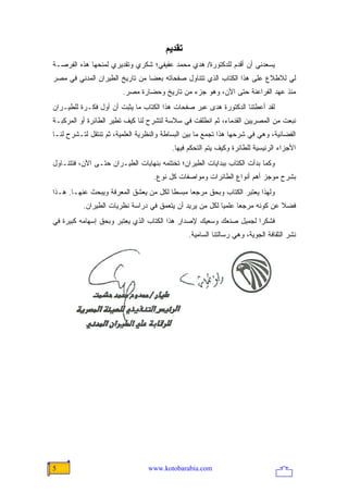 ‫ﺗﻘﺪیﻢ‬
‫ﻴﺴﻌﺩﻨﻲ ﺃﻥ ﺃﻗﺩﻡ ﻟﻠﺩﻜﺘﻭﺭﺓ/ ﻫﺩﻱ ﻤﺤﻤﺩ ﻋﻔﻴﻔﻲ؛ ﺸﻜﺭﻱ ﻭﺘﻘﺩﻴﺭﻱ ﻟﻤﻨﺤﻬﺎ ﻫﺫﻩ ﺍﻟﻔﺭﺼـﺔ‬
‫ﻟﻲ ﻟﻼﻁﻼﻉ ﻋﻠﻰ ﻫﺫﺍ ﺍﻟﻜﺘﺎﺏ ﺍﻟﺫﻱ ﺘﺘﻨﺎﻭل ﺼﻔﺤﺎﺘﻪ ﺒﻌ ‪‬ﺎ ﻤﻥ ﺘﺎﺭﻴﺦ ﺍﻟﻁﻴﺭﺍﻥ ﺍﻟﻤﺩﻨﻲ ﻓﻲ ﻤﺼﺭ‬
                                ‫ﻀ‬
                        ‫ﻤﻨﺫ ﻋﻬﺩ ﺍﻟﻔﺭﺍﻋﻨﺔ ﺤﺘﻰ ﺍﻵﻥ، ﻭﻫﻭ ﺠﺯﺀ ﻤﻥ ﺘﺎﺭﻴﺦ ﻭﺤﻀﺎﺭﺓ ﻤﺼﺭ.‬
‫ﻟﻘﺩ ﺃﻋﻁﺘﻨﺎ ﺍﻟﺩﻜﺘﻭﺭﺓ ﻫﺩﻯ ﻋﺒﺭ ﺼﻔﺤﺎﺕ ﻫﺫﺍ ﺍﻟﻜﺘﺎﺏ ﻤﺎ ﻴﺜﺒﺕ ﺃﻥ ﺃﻭل ﻓﻜـﺭﺓ ﻟﻠﻁﻴـﺭﺍﻥ‬
‫ﻨﺒﻌﺕ ﻤﻥ ﺍﻟﻤﺼﺭﻴﻴﻥ ﺍﻟﻘﺩﻤﺎﺀ، ﺜﻡ ﺍﻨﻁﻠﻘﺕ ﻓﻲ ﺴﻼﺴﺔ ﻟﺘﺸﺭﺡ ﻟﻨﺎ ﻜﻴﻑ ﺘﻁﻴﺭ ﺍﻟﻁﺎﺌﺭﺓ ﺃﻭ ﺍﻟﻤﺭﻜﺒـﺔ‬
‫ﺍﻟﻔﻀﺎﺌﻴﺔ، ﻭﻫﻲ ﻓﻲ ﺸﺭﺤﻬﺎ ﻫﺫﺍ ﺘﺠﻤﻊ ﻤﺎ ﺒﻴﻥ ﺍﻟﺒﺴﺎﻁﺔ ﻭﺍﻟﻨﻅﺭﻴﺔ ﺍﻟﻌﻠﻤﻴﺔ، ﺜﻡ ﺘﻨﺘﻘل ﻟﺘـﺸﺭﺡ ﻟﻨـﺎ‬
                                         ‫ﺍﻷﺠﺯﺍﺀ ﺍﻟﺭﺌﻴﺴﻴﺔ ﻟﻠﻁﺎﺌﺭﺓ ﻭﻜﻴﻑ ﻴﺘﻡ ﺍﻟﺘﺤﻜﻡ ﻓﻴﻬﺎ.‬
‫ﻭﻜﻤﺎ ﺒﺩﺃﺕ ﺍﻟﻜﺘﺎﺏ ﺒﺒﺩﺍﻴﺎﺕ ﺍﻟﻁﻴﺭﺍﻥ؛ ﺘﺨﺘﺘﻤﻪ ﺒﻨﻬﺎﻴﺎﺕ ﺍﻟﻁﻴـﺭﺍﻥ ﺤﺘـﻰ ﺍﻵﻥ، ﻓﺘﺘﻨـﺎﻭل‬
                                   ‫ﺒﺸﺭﺡ ﻤﻭﺠﺯ ﺃﻫﻡ ﺃﻨﻭﺍﻉ ﺍﻟﻁﺎﺌﺭﺍﺕ ﻭﻤﻭﺍﺼﻔﺎﺕ ﻜل ﻨﻭﻉ.‬
‫ﻭﻟﻬﺫﺍ ﻴﻌﺘﺒﺭ ﺍﻟﻜﺘﺎﺏ ﻭﺒﺤﻕ ﻤﺭﺠ ‪‬ﺎ ﻤﺒﺴ ﹰﺎ ﻟﻜل ﻤﻥ ﻴﻌﺸﻕ ﺍﻟﻤﻌﺭﻓﺔ ﻭﻴﺒﺤﺙ ﻋﻨﻬـﺎ. ﻫـﺫﺍ‬
                                       ‫ﻁ‬      ‫ﻌ‬
          ‫ﻓﻀﻼ ﻋﻥ ﻜﻭﻨﻪ ﻤﺭﺠ ‪‬ﺎ ﻋﻠﻤ ‪‬ﺎ ﻟﻜل ﻤﻥ ﻴﺭﻴﺩ ﺃﻥ ﻴﺘﻌﻤﻕ ﻓﻲ ﺩﺭﺍﺴﺔ ﻨﻅﺭﻴﺎﺕ ﺍﻟﻁﻴﺭﺍﻥ.‬
                                                         ‫ﻴ‬      ‫ﻌ‬             ‫ﹰ‬
‫ﻓﺸﻜ ‪‬ﺍ ﻟﺠﻤﻴل ﺼﻨﻌﻙ ﻭﺴﻌﻴﻙ ﻹﺼﺩﺍﺭ ﻫﺫﺍ ﺍﻟﻜﺘﺎﺏ ﺍﻟﺫﻱ ﻴﻌﺘﺒﺭ ﻭﺒﺤﻕ ﺇﺴﻬﺎﻤﻪ ﻜﺒﻴﺭﺓ ﻓﻲ‬
                                                                   ‫ﺭ‬
                                               ‫ﻨﺸﺭ ﺍﻟﺜﻘﺎﻓﺔ ﺍﻟﺠﻭﻴﺔ، ﻭﻫﻲ ﺭﺴﺎﻟﺘﻨﺎ ﺍﻟﺴﺎﻤﻴﺔ.‬




‫5‬                                ‫‪www.kotobarabia.com‬‬
 