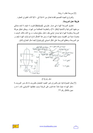 ‫)٥( ﻤﺭﻭﺤﺔ ﻨﻅﺎﻡ ٤ ﺭﻴﺸﺔ.‬
     ‫ﻭﻟﻠﻤﺭﺍﻭﺡ ﺍﻟﺠﻴﺩﺓ ﺍﻟﺘﺼﻤﻴﻡ ﻜﻔﺎﺀﺓ ﺘﻌﺎﺩل ﻤﻥ ٥٨% ﺇﻟﻰ ٠٩% ﺃﺜﻨﺎﺀ ﺍﻟﻁﻴﺭﺍﻥ ﺍﻟﻤﻁﺭﺩ.‬
                                                               ‫ﻃﺮیﻘﺔ ﻋﻤﻞ اﻟﻤﺮوﺣﺔ:‬
‫ﺘﺨﺘﺭﻕ ﺍﻟﻤﺭﻭﺤﺔ ﺍﻟﻬﻭﺍﺀ ﻓﻲ ﻤﺴﺎﺭ ﺤﻠﺯﻭﻨﻲ )‪ (Helical‬ﺘﻘﺭﻴ ‪‬ـﺎ؛ ﻨﺘﻴﺠـﺔ ﻟﻤﺤـﺼﻠﺘﻲ‬
                   ‫ﺒ‬
‫ﺴﺭﻋﺘﻴﻬﺎ ﺍﻟﺩﻭﺭﺍﻨﻴﺔ ﻭﺍﻷﻤﺎﻤﻴﺔ )ﺸﻜل ٨٢(، ﻭﺍﻟﻤﻘﺎﻭﻤﺔ ﺍﻟﻤﻌﺎﻜﺴﺔ ﻤﻥ ﺍﻟﻬﻭﺍﺀ. ﻭﻴﻤﻜﻥ ﺘﻤﺜﻴل ﺤﺭﻜﺔ‬
‫ﺍﻟﻤﺭﻭﺤﺔ ﻭﻤﻘﺎﻭﻤﺔ ﺍﻟﻬﻭﺍﺀ ﻟﻬﺎ ﺒﻤﺴﺎﺭ ﻟﻭﻟﺒﻲ ﻴﻠﻑ ﺩﺍﺨل ﺴﻁﺢ ﺼﻠﺏ، ﻤـﻊ ﺍﻻﺨـﺘﻼﻑ ﺍﻟﻭﺤﻴـﺩ‬
‫ﺒﺤﺩﻭﺙ ﻨﺴﺒﺔ ﻤﻥ ﺍﻟﺘﻔﻭﻴﺕ ﺒﺴﺒﺏ ﻁﺒﻴﻌﺔ ﺍﻟﻬﻭﺍﺀ، ﻭﻤﻥ ﻫﺫﺍ ﺍﻟﺘﻤﺎﺜل ﺸﺎﻉ ﺍﺴﻡ ﻟﻭﻟﺏ ﺍﻟﻬﻭﺍﺀ ﻟﻴﻌﺒـﺭ‬
       ‫ﻋﻥ ﺍﻟﻤﺭﻭﺤﺔ، ﻭﻤﻘﻁﻊ ﺍﻟﻤﺭﻭﺤﺔ ﻋﻠﻰ ﺸﻜل ﺍﻨﺴﻴﺎﺒﻲ )ﺇﻴﺭﻭﻓﻭﻴل( ﺃﻴ ‪‬ﺎ ﻤﺜل ﺍﻟﺠﻨﺎﺡ ﻭﺍﻟﺫﻴل.‬
                           ‫ﻀ‬




                                     ‫ﺸﻜل ﺭﻗﻡ )٨٢(‬

‫)٦( ﻴﺒﺫل ﺍﻟﻤﺤﺭﻙ ﻗﻭﺓ ﻋﺯﻡ ﻟﻠﺩﻭﺭﺍﻥ ﺘﺩﻴﺭ ﺍﻟﻌﻤﻭﺩ ﺍﻟﻤﺘﺼل ﺒﺎﻟﻤﺭﻭﺤـﺔ، ﻓﺘـﺩﻭﺭ ﺍﻟﻤﺭﻭﺤـﺔ‬
‫ﺩﺍﺨل ﺍﻟﻬﻭﺍﺀ؛ ﺤﻴﺙ ﺘﻨﺸﺄ ﻋﺩﺓ ﻗﻭﻯ ﻋﻠﻰ ﺍﻟﺭﻴﺸﺔ ﺒﺴﺒﺏ ﻤﻘﻁﻌﻬﺎ ﺍﻻﻨﺴﻴﺎﺒﻲ، ﻜﻤـﺎ ﻫـﻭ‬
                                                         ‫ﻤﺒﻴﻥ ﺒﺎﻟﺸﻜل ﺭﻗﻡ ٩٢.‬




‫95‬                                ‫‪www.kotobarabia.com‬‬
 