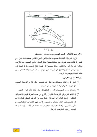 ‫ﺸﻜل ﺭﻗﻡ )١٣(‬

                           ‫٩١- أﺝﻬﺰة اﻟﻘﻴﺎس ﻟﻠﻄﺎﺋﺮة )‪:(Aircraft Instrumentation‬‬
‫ﺘﺯﻭﺩ ﺍﻟﻤﺭﻜﺒﺎﺕ ﺍﻟﻔﻀﺎﺌﻴﺔ ﺒﻤﺠﻤﻭﻋﺔ ﻤﺘﻨﺎﺴﻘﺔ ﻤﻥ ﺃﺠﻬﺯﺓ ﺍﻟﻘﻴﺎﺱ، ﻤﻌﻅﻤﻬﺎ ﻤﻨـﺴﻕ ﻓـﻲ‬
‫ﻤﻘﺼﻭﺭﺓ ﺍﻟﻘﺎﺌﺩ ﻭﺘﺤﺕ ﺘﺼﺭﻓﻪ، ﻭﺒﻭﺍﺴﻁﺘﻬﺎ ﻴﺤﺼل ﻁﺎﻗﻡ ﺍﻟﻁﺎﺌﺭﺓ ﻋﻠـﻰ ﺍﻟﻤﻌﻠﻭﻤـﺎﺕ ﺍﻟﻼﺯﻤـﺔ‬
‫ﻟﻠﻤﻼﺤﺔ ﺍﻟﺠﻭﻴﺔ؛ ﻴﺄﻤﺭﻭﻨﻬﺎ ﻓﺘﻁﻴﻊ، ﻭﺒﺫﻟﻙ ﻴﺘﺤﻜﻤﻭﻥ ﻓﻲ ﺘﻭﺠﻴﻪ ﺍﻟﻁﺎﺌﺭﺓ، ﻭﺤﻔـﻅ ﺍﺘﺯﺍﻨﻬـﺎ ﻤﻨـﺫ‬
‫ﻤﻐﺎﺩﺭﺘﻬﻡ ﺃﺭﺽ ﺍﻟﻤﻁﺎﺭ ﻭﺍﻟﺘﺤﻠﻴﻕ ﻓﻲ ﺍﻟﻬﻭﺍﺀ، ﺤﺘﻰ ﻫﺒﻭﻁﻬﻡ ﺒﺴﻼﻡ ﻋﻠﻰ ﻤﻤﺭﺍﺕ ﺍﻟﻤﻁﺎﺭ ﺒﺄﻤﺎﻥ،‬
                                                          ‫ﻭﻁﺒ ﹰﺎ ﻟﻠﺨﻁﺔ ﺍﻟﻤﻭﻀﻭﻋﺔ ﻟﻠﺭﺤﻠﺔ.‬
                                                                                  ‫ﻘ‬
                                                               ‫أ- وﻇﺎﺋﻒ أﺝﻬﺰة اﻟﻘﻴﺎس:‬
‫)١( ﺃﺠﻬﺯﺓ ﺘﺯﻭﺩ ﺍﻟﻘﺎﺌﺩ ﺒﻤﻌﻠﻭﻤﺎﺕ ﻋﻥ ﺍﻟﻅﺭﻭﻑ ﺍﻟﻤﺤﻴﻁﺔ؛ ﻤﺜل: ﺘﻘﺎﺭﻴﺭ ﺍﻷﺭﺼﺎﺩ ﺍﻟﺠﻭﻴـﺔ‬
                                  ‫ﻋﻥ ﻅﺭﻭﻑ ﺍﻟﺤﺭﺍﺭﺓ ﻭﺍﺘﺠﺎﻩ ﺍﻟﺭﻴﺢ ﻭﻤﺩﻯ ﺍﻟﺭﺅﻴﺔ.‬
     ‫)٢( ﻤﻌﻠﻭﻤﺎﺕ ﻋﻥ ﻤﺭﺸﺩﻱ ﺤﺭﻜﺔ ﺍﻟﻤﺭﻭﺭ )‪ ،(Traffic‬ﺤﺘﻰ ﻴﺘﺨﺫ ﺍﻟﻘﺎﺌﺩ ﺍﻟﻘﺭﺍﺭ ﺍﻟﺴﻠﻴﻡ.‬
‫)٣( ﺇﻥ ﺍﻟﺘﻘﺩﻡ ﺍﻟﺴﺭﻴﻊ ﻓﻲ ﺘﻜﻨﻭﻟﻭﺠﻴﺎ ﺍﻟﻁﻴﺭﺍﻥ ﻭﺍﻟﺘﻨﻭﻉ ﻓﻲ ﺃﺤﺩﺙ ﺃﺠﻬﺯﺓ ﺍﻟﻘﻴﺎﺱ ﻟﻸﻏـﺭﺍﺽ‬
‫ﺍﻟﻤﺨﺘﻠﻔﺔ، ﻭﺍﺯﺩﻴﺎﺩ ﺍﻟﺤﺎﺠﺔ ﺇﻟﻰ ﺍﻟﻤﻌﺭﻓﺔ ﻭﺍﻟﻤﻌﻠﻭﻤﺎﺕ ﻋﻥ ﺍﻟﻤﻭﻗﻑ ﺍﻟﻠﺤﻅﻲ ﻟﻠﻁﺎﺌﺭﺓ؛ ﺃﺩﻯ‬
‫ﺇﻟﻰ ﺍﺯﺩﺤﺎﻡ ﻜﺎﺒﻴﻨﺔ ﺍﻟﻘﻴﺎﺩﺓ ﺒﺎﻟﻤﻔﺎﺘﻴﺢ ﻭﺍﻟﻌﺼﻲ.. ﺇﻟﺦ، ﻭﺍﻨﺘﻬﻰ ﺍﻟﺘﻘﺩﻡ ﺇﻟﻰ ﺇﺩﺨﺎل ﺍﻟﺤﺎﺴـﺏ‬
‫ﺍﻵﻟﻲ ﺒﺎﻟﻀﺭﻭﺭﺓ، ﻭﻜﺫﻟﻙ ﺘﻜﻨﻭﻟﻭﺠﻴﺎ ﺍﻹﻟﻜﺘﺭﻭﻨﻴﺎﺕ ﺍﻟﻤﺘﻘﺩﻤﺔ ﻜﻭﺴﻴﻠﺔ ﻟﺘـﺴﻬﻴل ﻋﻤﻠﻴـﺎﺕ‬
                                              ‫ﺍﻟﺘﺤﻜﻡ، ﻭﺘﺭﺘﻴﺏ ﺍﻟﻤﻌﻠﻭﻤﺎﺕ ﺍﻟﻼﺯﻤﺔ.‬




‫26‬                                 ‫‪www.kotobarabia.com‬‬
 