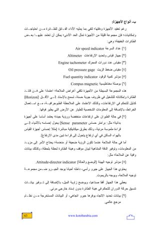 ‫ب- أﻥﻮاع اﻷﺝﻬﺰة:‬
‫ﺭﻏﻡ ﺘﻌﻘﻴﺩ ﺍﻷﺠﻬﺯﺓ ﻭﺩﻗﺘﻬﺎ؛ ﻟﺘﻔﻲ ﺒﻤﺎ ﻴﻤﻠﻴﻪ ﺍﻷﺩﺍﺀ ﺍﻟﻔـﺎﺌﻕ ﻟﻠﻁـﺎﺌﺭﺓ ﻤـﻥ ﺍﺤﺘﻴﺎﺠـﺎﺕ‬
‫ﻭﺇﻤﻜﺎﻨﻴﺎﺕ؛ ﻓﺈﻥ ﻤﺠﻤﻭﻋﺔ ﻗﻠﻴﻠﺔ ﻤﻥ ﺍﻷﺠﻬﺯﺓ ﺘﻤﺜل ﺍﻟﺤﺩ ﺍﻷﺩﻨﻰ؛ ﻴﻤﻜﻥ ﺃﻥ ﺘﻌﺘﻤﺩ ﻋﻠﻴﻬـﺎ ﺒﻌـﺽ‬
                                                               ‫ﺍﻟﻁﺎﺌﺭﺍﺕ ﺍﻟﺨﻔﻴﻔﺔ؛ ﻭﻫﻲ:‬
                                       ‫)١( ﻋﺩﺍﺩ ﺍﻟﺴﺭﻋﺔ ‪Air speed indicator‬‬
                                 ‫)٢( ﺠﻬﺎﺯ ﻗﻴﺎﺱ ﻭﺘﺤﺩﻴﺩ ﺍﻻﺭﺘﻔﺎﻋﺎﺕ ‪Altimeter‬‬
                          ‫)٣( ﻤﻘﻴﺎﺱ ﻋﺩﺩ ﺩﻭﺭﺍﺕ ﺍﻟﻤﺤﺭﻙ ‪Engine tachometer‬‬
                                  ‫)٤( ﻤﻘﻴﺎﺱ ﻀﻐﻁ ﺍﻟﺯﻴﺕ ‪Oil pressure gage‬‬
                              ‫)٥( ﻤﺅﺸﺭ ﻜﻤﻴﺔ ﺍﻟﻭﻗﻭﺩ ‪Fuel quantity indicator‬‬
                                   ‫)٦( ﺒﻭﺼﻠﺔ ﻤﻐﻨﺎﻁﻴﺴﻴﺔ ‪Compus magnetic‬‬
‫ﻫﺫﻩ ﺍﻟﻤﺠﻤﻭﻋﺔ ﺍﻟﺒﺴﻴﻁﺔ ﻤﻥ ﺍﻷﺠﻬﺯﺓ ﺘﻜﻔﻲ ﺃﻏﺭﺍﺽ ﺍﻟﻤﻼﺤﺔ؛ ﺍﻋﺘﻤﺎ ‪‬ﺍ ﻋﻠﻰ ﻓـﻥ ﻗﺎﺌـﺩ‬
               ‫ﺩ‬
‫ﺍﻟﻁﺎﺌﺭﺓ ﻭﺇﻤﻜﺎﻨﺎﺘﻪ ﻟﻠﺘﺸﻐﻴل ﻓﻲ ﻅﺭﻭﻑ ﺠﻭﻴﺔ ﺤﺴﻨﺔ، ﺘﺴﻤﺢ ﺒﺎﻹﺴﻨﺎﺩ ﺇﻟـﻰ ﺍﻷﻓـﻕ )‪(Horizon‬‬
‫ﻜﺩﻟﻴل ﻟﻠﺘﺤﻜﻡ ﻓﻲ ﺍﻻﺭﺘﻔﺎﻋﺎﺕ، ﻭﻜﺫﻟﻙ ﺍﻻﻋﺘﻤﺎﺩ ﻋﻠﻰ ﺍﻟﻤﻼﺤﻅﺔ ﺍﻟﻁﺒﻭﺠﺭﺍﻓﻴـﺔ، ﻤـﻊ ﺍﺴـﺘﻌﻤﺎل‬
           ‫ﺍﻟﺨﺭﺍﺌﻁ، ﺒﺎﻹﻀﺎﻓﺔ ﺇﻟﻰ ﺍﻟﻤﻌﻠﻭﻤﺎﺕ ﺍﻟﺸﺨﺼﻴﺔ ﻟﻠﻁﻴﺎﺭ ﻋﻥ ﺍﻷﺭﺽ ﺍﻟﺘﻲ ﻴﻁﻴﺭ ﻓﻭﻗﻬﺎ.‬
‫)٧( ﻓﻲ ﺤﺎﻟﺔ ﺍﻟﻁﻴﺭﺍﻥ ﻋﻠﻰ ﺍﺭﺘﻔﺎﻋﺎﺕ ﻤﻨﺨﻔﻀﺔ ﻭﺭﺅﻴﺔ ﺠﻴﺩﺓ؛ ‪‬ﻌﺘﻤﺩ ﺃﺴﺎ ‪‬ﺎ ﻋﻠﻰ ﺃﺠﻬﺯﺓ‬
           ‫ﺴ‬         ‫ﻴ‬
‫ﺒﺩﺍﺌﻴﺔ؛ ﻤﺜل: ﺒﺭﺍﻤﺘﺭ ﺤﺴﺎﺱ ‪ (Sense parameter‬ﻴﺤﻭل ﺇﺤﺴﺎﺴﻪ ﺒﺎﻷﺸﻴﺎﺀ ﺇﻟـﻰ‬
‫ﻗﺭﺍﺀﺓ ﻤﻠﻤﻭﺴﺔ ﻤﺭﺌﻴﺔ، ﻭﺫﻟﻙ ﺒﻁﺭﻕ ﻤﻴﻜﺎﻨﻴﻜﻴﺔ ﻤﺒﺎﺸﺭﺓ )ﻤﺜﻼ ﺇﺤﺴﺎﺱ ﺃﺠﻬﺯﺓ ﺍﻟﻘﻴﺎﺱ‬
                   ‫ﹰ‬
            ‫ﺒﺎﻟﻬﻭﺍﺀ ﺍﻟﺴﺎﻜﻥ ﻓﻲ ﺃﻱ ﺍﺭﺘﻔﺎﻉ ﻴﺘﺤﻭل ﺇﻟﻰ ﻗﺭﺍﺀﺓ ﺘﺒﻴﻥ ﻤﺩﻯ ﺍﻻﺭﺘﻔﺎﻉ(.‬
‫ﺃﻤﺎ ﻓﻲ ﺤﺎﻟﺔ ﺍﻟﻤﻼﺤﺔ ﻋﻨﺩﻤﺎ ﺘﻜﻭﻥ ﺍﻟﺭﺅﻴﺔ ﻀﻌﻴﻔﺔ ﺃﻭ ﻤﻨﻌﺩﻤﺔ؛ ﻴﺤﺘﺎﺝ ﺍﻷﻤﺭ ﺇﻟﻰ ﻤﺯﻴـﺩ‬
‫ﻤﻥ ﺍﻟﻤﻌﻠﻭﻤﺎﺕ، ﻭﺘﻭﻓﻴﺭ ﺍﻟﺩﻗﺔ ﺍﻟﻤﺘﻨﺎﻫﻴﺔ ﻟﺒﻴﺎﻥ ﻤﻭﻗﻑ ﻭﻫﻴﺌﺔ ﺍﻟﻁﺎﺌﺭﺓ ﻟﺤﻅﺔ ﺒﻠﺤﻅﺔ، ﻭﻜﺫﻟﻙ ﺒﻴﺎﻨﺎﺕ‬
                                                               ‫ﻭﺍﻓﻴﺔ ﻋﻥ ﺍﻟﻤﻼﺤﺔ؛ ﻤﺜل:‬
        ‫)٨( ﻤﺅﺸﺭ ﺘﻭﺠﻴﻪ ﺍﻟﻬﻴﺌﺔ )ﺍﻟﻭﻀﻊ ﻭﺍﻟﺤﺎﻟﺔ( ‪.Attitude-director indicator‬‬
‫ﻴﺤﺘﻭﻱ ﻫﺫﺍ ﺍﻟﺠﻬﺎﺯ ﻋﻠﻰ ﺠﻴﺭﻭ ﺭﺃﺴﻲ، ﺩﺍﺨﻠﻪ ﺃﺤﻴﺎ ﹰﺎ ﻴﻭﺠﺩ ﺍﻟﺠﻴـﺭﻭ ﻀـﻤﻥ ﻤﺠﻤﻭﻋـﺔ‬
                           ‫ﻨ‬
                                                       ‫ﺘﻭﺠﻴﻪ ﺍﻟﻤﻼﺤﺔ، ﻭﻴﻭﺠﻪ ﺒﺎﻟﺭﻴﻤﻭﺕ.‬
‫ﻴﻌﻁﻲ ﻫﺫﺍ ﺍﻟﺠﻬﺎﺯ ﺃﻓ ﹰﺎ ﺼﻨﺎﻋ ‪‬ﺎ، ﻭﻴﻭﻀﺢ ﺯﺍﻭﻴﺔ ﺍﻟﻤﻴل، ﺒﺎﻹﻀﺎﻓﺔ ﺇﻟﻰ ﺘـﻭﻓﻴﺭ ﺒﻴﺎﻨـﺎﺕ‬
                                                ‫ﻴ‬       ‫ﻘ‬
                   ‫ﺘﻨﺴﻴﻕ ﺤﺭﻜﺔ ﺍﻟﺩﻭﺭﺍﻥ ﻟﻠﺘﺤﻜﻡ ﻓﻲ ﻫﻴﺌﺔ ﺍﻟﻁﺎﺌﺭﺓ ﺒﺩﻭﻥ ﺇﺴﻨﺎﺩ ﺨﺎﺭﺠﻲ ﻤﺭﺌﻲ.‬
‫)٩( ﺒﻴﺎﻨﺎﺕ ﺘﺤﺩﻴﺩ ﺍﻻﺘﺠﺎﻩ ﻴﻭﻓﺭﻫﺎ ﺠﻴﺭﻭ ﺍﺘﺠﺎﻫﻲ، ﺃﻭ ﺍﻟﺒﻴﺎﻨﺎﺕ ﺍﻟﻤﺴﺘﺨﺭﺠﺔ ﻤـﻥ ﻨﻅـﺎﻡ‬
                                                             ‫ﻤﺭﺠﻊ ﻋﺎﻟﻤﻲ.‬


‫36‬                               ‫‪www.kotobarabia.com‬‬
 