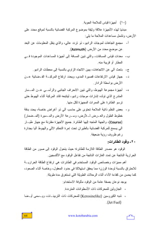 ‫)٠١( ﺃﺠﻬﺯﺓ ﻗﻴﺎﺱ ﻟﻠﻤﻼﺤﺔ ﺍﻟﺠﻭﻴﺔ.‬
‫ﻤﺒﺩﺌ ‪‬ﺎ ﻟﻬﺫﻩ ﺍﻷﺠﻬﺯﺓ ﻋﻼﻗﺔ ﻭﺜﻴﻘﺔ ﺒﻤﻭﻀﻭﻉ ﺍﻟﻤﺭﻜﺒﺔ ﺍﻟﻔﻀﺎﺌﻴﺔ ﺒﺎﻟﻨﺴﺒﺔ ﻟﻤﻭﻗﻊ ﻤﺤﺩﺩ ﻋﻠﻰ‬
                                                                       ‫ﻴ‬
                                              ‫ﺍﻷﺭﺽ، ﻭﺘﺸﻤل ﻤﺴﺎﻋﺩﺍﺕ ﺍﻟﻤﻼﺤﺔ ﻤﺎ ﻴﻠﻲ:‬
‫ﺃ- ﻤﺠﻤﻊ ﺍﺘﺠﺎﻫﺎﺕ ﻟﻤﻭﺠﺎﺕ ﺍﻟﺭﺍﺩﻴﻭ، ﺫﻭ ﺘﺭﺩﺩ ﻋﺎﻟﻲ، ﻭﺍﻟﺫﻱ ﻴﻨﻘل ﺍﻟﻤﻌﻠﻭﻤﺎﺕ ﻋﻥ ﺍﻟﺒﻌﺩ‬
                                  ‫ﻋﻥ ﻤﻭﻀﻊ ﻤﺤﺩﺩ ﻤﻥ ﺍﻷﺭﺽ )‪.(Azimuth‬‬
‫ﺏ- ﻤﻌﺩﺍﺕ ﻗﻴﺎﺱ ﺍﻟﻤﺴﺎﻓﺎﺕ، ﻭﺍﻟﺘﻲ ﺘﺒﻴﻥ ﺍﻟﻤﺴﺎﻓﺔ ﺇﻟﻰ ﺃﺠﻬﺯﺓ ﺍﻟﻤﺴﺎﻋﺩﺍﺕ ﺍﻟﻤﻭﺠﻭﺩﺓ ﻓـﻲ‬
                                                        ‫ﺍﻟﻤﻁﺎﺭ ﺃﻭ ﻗﺭﻴﺒﺔ ﻤﻨﻪ.‬
      ‫ﺝ- ﺒﺎﺤﺙ ﺁﻟﻲ ﻋﻥ ﺍﻻﺘﺠﺎﻫﺎﺕ، ﻴﺒﻴﻥ ﺍﻻﺘﺠﺎﻩ ﺍﻟﺯﺍﻭﻱ ﺒﺎﻟﻨﺴﺒﺔ ﺇﻟﻰ ﻤﺤﻁﺎﺕ ﺍﻟﺭﺍﺩﻴﻭ.‬
‫ﺩ- ﺠﻬﺎﺯ ﻗﻴﺎﺱ ﺍﻻﺭﺘﻔﺎﻋﺎﺕ ﻗﺼﻴﺭﺓ ﺍﻟﻤﺩﻯ، ﻭﻴﺤﺩﺩ ﺍﺭﺘﻔﺎﻉ ﺍﻟﻤﺭﻜﺒـﺔ ﺍﻟﻔـﻀﺎﺌﻴﺔ ﻋـﻥ‬
                                                     ‫ﺍﻷﺭﺽ ﺒﻭﺍﺴﻁﺔ ﺍﻟﺭﺍﺩﺍﺭ.‬
‫ﻩ- ﺃﺠﻬﺯﺓ ﻤﺠﻤﻭﻋﺔ ﺍﻟﻬﺒﻭﻁ، ﻭﺍﻟﺘﻲ ﺘﺒﻴﻥ ﺍﻻﻨﺤﺭﺍﻑ ﺍﻟﺠﺎﻨﺒﻲ ﻭﺍﻟﺭﺃﺴـﻲ ﻋـﻥ ﺍﻟﻤـﺴﺎﺭ‬
‫ﺍﻟﻤﺘﺩﺭﺝ ﺍﻟﺫﻱ ﺘﻭﻟﺩﻩ ﺇﺸﺎﺭﺍﺕ ﻤﻭﺠﺎﺕ ﺭﺍﺩﻴﻭ، ﻟﻴﺘﺘﺒﻌﻪ ﻗﺎﺌﺩ ﺍﻟﻤﺭﻜﺒﺔ ﺃﺜﻨﺎﺀ ﺍﻟﻬﺒﻭﻁ ﺤﺘﻰ‬
                                ‫ﺘﺭﺴﻭ ﺍﻟﻁﺎﺌﺭﺓ ﻋﻠﻰ ﺍﻟﻤﻤﺭﺍﺕ ﺍﻟﻤﺠﻬﺯﺓ ﻟﻜل ﻤﻨﻬﺎ.‬
‫ﻭ- ﺒﻌﺽ ﺍﻟﻨﻅﻡ ﺫﺍﺘﻴﺔ ﺍﻟﻤﻼﺤﺔ ﺘﺤﺘﻭﻯ ﻋﻠﻰ ﺤﺎﺴﺏ ﺁﻟﻲ ﺫﻭ ﺃﻏﺭﺍﺽ ﺨﺎﺼﺔ، ﻴﺤﺩﺩ ﺒﺩﻗﺔ‬
‫ﺨﻁﻭﻁ ﺍﻟﻁﻭل ﻭﺍﻟﻌـﺭﺽ ﻟـﻸﺭﺽ، ﻭﺴـﺭﻋﺔ ﺍﻷﺭﺽ ﻭﺍﻟﻤـﺴﻴﺭﺓ )ﺍﻟﻤـﻀﻤﺎﺭ(‬
‫)‪ ،(Course‬ﻭﺍﻟﺠﻬﺔ ﺍﻟﻤﺘﺠﻪ ﺇﻟﻴﻬﺎ ﺍﻟﻁﺎﺌﺭﺓ. ﺠﻤﻴﻊ ﺍﻷﺠﻬﺯﺓ ﻤﻘﺘﺭﻨﺔ ﻤﻊ ﺠﻬﺎﺯ ﻁﻴـﺎﺭ‬
‫ﺁﻟﻲ ﻴﺴﻤﺢ ﻟﻠﻤﺭﻜﺒﺔ ﺍﻟﻔﻀﺎﺌﻴﺔ ﺒﺎﻟﻁﻴﺭﺍﻥ ﺘﺤﺕ ﺇﻤﺭﺓ ﺍﻟﺘﺤﻜﻡ ﺍﻵﻟﻲ ﻭﺍﻟﻬﺒﻭﻁ ﺁﻟ ‪‬ﺎ ﺒﺠﺩﺍﺭﺓ‬
        ‫ﻴ‬
                                                   ‫ﺭﻏﻡ ﻅﺭﻭﻑ ﺭﺅﻴﺔ ﻀﻌﻴﻔﺔ.‬
                                                                ‫٠٢- وﻗﻮد اﻟﻄﺎﺋﺮات:‬
‫ﺍﻟﻭﻗﻭﺩ ﻫﻭ ﻤﺼﺩﺭ ﺍﻟﻁﺎﻗﺔ ﺍﻟﻼﺯﻤﺔ ﻟﻠﻁﺎﺌﺭﺓ؛ ﺤﻴﺙ ﻴﺘﺤﻭل ﺍﻟﻭﻗﻭﺩ ﺇﻟﻰ ﺼﻭﺭ ﻤﻥ ﺍﻟﻁﺎﻗﺔ‬
                  ‫ﺍﻟﺤﺭﺍﺭﻴﺔ ﺍﻟﻨﺎﺘﺠﺔ ﻋﻥ ﺘﻤﺩﺩ ﺍﻟﻐﺎﺯﺍﺕ ﺍﻟﻨﺎﺘﺠﺔ ﻤﻥ ﺘﻔﺎﻋل ﺍﻟﻭﻗﻭﺩ ﻤﻊ ﺍﻷﻜﺴﺠﻴﻥ.‬
‫ﺃﻫﻡ ﻤﻤﻴﺯﺍﺕ ﻭﺨﺼﺎﺌﺹ ﺍﻟﻭﻗﻭﺩ ﺍﻟﻤﺴﺘﺨﺩﻡ ﻓﻲ ﺍﻟﻁﺎﺌﺭﺍﺕ ﻫﻲ ﺍﺭﺘﻔﺎﻉ ﺍﻟﻁﺎﻗﺔ ﺍﻟﺤﺭﺍﺭﻴـﺔ‬
‫ﻟﻼﺤﺘﺭﺍﻕ ﺒﺎﻟﻨﺴﺒﺔ ﻟﻭﺤﺩﺓ ﺍﻟﻭﺯﻥ؛ ﻤﻤﺎ ﻴﺤﻘﻕ ﺍﺴﺘﻬﻼ ﹰﺎ ﻓﻲ ﺤﺩﻭﺩ ﺍﻟﻤﻌﻘﻭل، ﻭﺨﺎﺼﺔ ﺃﺜﻨﺎﺀ ﺍﻟﺼﻌﻭﺩ،‬
                                      ‫ﻜ‬
                 ‫ﻜﻤﺎ ﻴﺤﺴﻥ ﻤﻥ ﻜﻔﺎﺀﺓ ﺍﻷﺩﺍﺀ ﺃﺜﻨﺎﺀ ﺍﻟﺭﺤﻼﺕ ﺍﻟﻁﻭﻴﻠﺔ ﺍﻟﺘﻲ ﺘﺴﺘﻐﺭﻕ ﻤﺩﺓ ﻁﻭﻴﻠﺔ.‬
                             ‫ﻴﻭﺠﺩ ﻨﻭﻋﺎﻥ ﺒﺼﻔﺔ ﻋﺎﻤﺔ ﻤﻥ ﺍﻟﻭﻗﻭﺩ ﻤﺄﻟﻭﻓﺔ ﺍﻻﺴﺘﺨﺩﺍﻡ:‬
                              ‫- ﺍﻟﺠﺎﺯﻭﻟﻴﻥ ﻟﻠﻤﺤﺭﻜﺎﺕ ﺫﺍﺕ ﺍﻷﺴﻁﻭﺍﻨﺎﺕ ﺍﻟﻤﺘﺭﺩﺩﺓ.‬
‫- ﺸﺒﻪ ﺍﻟﻜﻴﺭﻭﺴﻴﻥ )‪ (Kerosinelike‬ﻟﻠﻤﺤﺭﻜﺎﺕ ﺫﺍﺕ ﺍﻟﺘﺭﺒﻴﻨـﺎﺕ، ﻭﻴـﺴﻤﻰ ﺃﻴـ ‪‬ﺎ‬
 ‫ﻀ‬
                                                               ‫)‪.(Jet Fuel‬‬


‫46‬                                ‫‪www.kotobarabia.com‬‬
 