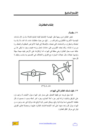 ‫]‪<Äe^ŠÖ]<ÜŠÏÖ‬‬

                                           ‫<‬
                                 ‫‪<l]†ñ^ŞÖ]<ð^Þc‬‬

                                                                          ‫١٢- ﻡﻘﺪﻡﺔ:‬
‫ﺘﻌﺘﺒﺭ ﺍﻟﻁﺎﺌﺭﺓ ﻤﻥ ﻭﺠﻬﺔ ﻨﻅﺭ ﺍﻟﻬﻨﺩﺴﺔ ﺍﻹﻨﺸﺎﺌﻴﺔ ﻜﻴﺎ ﹰﺎ ﺇﻨﺸﺎﺌ ‪‬ﺎ ﻜﺎﻤ ﹰ؛ ﻤﺜـل ﺍﻹﻨـﺸﺎﺀﺍﺕ‬
                ‫ﻼ‬      ‫ﻴ‬        ‫ﻨ‬
‫ﺍﻟﻬﻨﺩﺴﻴﺔ ﺍﻷﺨﺭﻯ؛ ﻜﺎﻟﻜﺒﺎﺭﻱ ﻭﺍﻟﻤﺭﺍﻜﺏ ﻭ... ﺇﻟﺦ، ﻤﻥ ﺤﻴﺙ ﻤﺘﻁﻠﺒﺎﺕ ﺘﻤﺎﺴـﻙ ﺍﻟﻤﻨـﺸﺄ ﻭﻗـﻭﺓ‬
‫ﺍﺤﺘﻤﺎﻟﻪ ﻭﺍﺴﺘﻘﺭﺍﺭﻩ، ﻭﺍﻟﺩﻋﺎﻤﺎﺕ ﺍﻟﺘﻲ ﺘﺤﻤﻠﻪ، ﺒﺎﻹﻀﺎﻓﺔ ﺇﻟﻰ ﺘﻠﺒﻴﺔ ﺍﻷﻏﺭﺍﺽ ﺍﻟﻤﻁﻠﻭﺒﺔ ﻭﺍﻟﻤﻨﻅـﺭﺓ‬
‫ﻤﻥ ﻭﺭﺍﺀ ﺇﻨﺸﺎﺌﻪ. ﻭﻜﻤﺎ ﻴﻌﺘﻤﺩ ﺍﻟﻜﻭﺒﺭﻱ ﻋﻠﻰ ﺩﻋﺎﻤﺎﺕ ﺘﺤﻤل ﻭﺯﻨﻪ؛ ﻓﻴﺠﺏ ﻭﺠﻭﺩ ﻤﺎ ﻴﻠﻘﻰ ﻋﻠـﻰ‬
‫ﻋﺎﺘﻘﻪ ﻋﺏﺀ ﺤﻤل ﺍﻟﻁﺎﺌﺭﺓ ﻭﻫﻲ ﻤﻌﻠﻘﺔ ﻓﻲ ﺍﻟﻬﻭﺍﺀ، ﺃﻤﺎ ﺍﺭﺘﻜﺎﺯﻫﺎ ﻋﻠﻰ ﺍﻷﺭﺽ ﻓﻬﺫﻩ ﻤﻬﻤﺔ ﺴﻬﻠﺔ‬
‫ﻭﺘﺅﺩﻴﻬﺎ ﻋﺠﻼﺕ ﻤﺜل ﻋﺠﻼﺕ ﺍﻟﺴﻴﺎﺭﺓ، ﻤﻊ ﺍﻟﻔﺎﺭﻕ ﻭﺍﻻﺨﺘﻼﻑ ﻓﻲ ﺍﻟﺘﺼﻤﻴﻡ ﺒﻤﺎ ﻴﻨﺎﺴﺏ ﻭﻅﻴﻔـﺔ‬
                                                                               ‫ﻜل ﻤﻨﻬﺎ.‬




                                     ‫ﺸﻜل ﺭﻗﻡ )٢٣(‬

                                                 ‫٢٢- آﻴﻒ ﺗﺴﺘﻨﺪ اﻟﻄﺎﺋﺮة ﻓﻲ اﻟﻬﻮاء:‬
‫ﻜﻤﺎ ﺴﺒﻕ ﺸﺭﺤﻪ ﻋﻥ ﻜﻴﻔﻴﺔ ﺍﻟﺘﺤﺎﻴل ﻋﻠﻰ ﻤﺴﺎﺭ ﺘﻴﺎﺭ ﺍﻟﻬﻭﺍﺀ ﺤﻭل ﺍﻷﺠﻨﺤـﺔ، ﻭﺇﺠﺒـﺎﺭﻩ‬
‫ﻋﻠﻰ ﺍﻟﺘﺭﻓﻕ ﻭﺘﺸﺘﻴﺕ ﺫﺭﺍﺘﻪ ﻟﻴﻤﺭ ﺠﺯﺀ ﺃﻋﻼ ﺍﻟﺠﻨﺎﺡ، ﻭﺠﺯﺀ ﺁﺨﺭ ﺃﺴﻔﻠﻪ ﺒﺴﺒﺏ ﺘـﺼﻤﻴﻡ ﺸـﻜل‬
‫ﻤﻘﻁﻌﻪ ﺍﻻﻨﺴﻴﺎﺒﻲ؛ ﻤﻤﺎ ﻴﻭﻟﺩ ﻗﻭﺓ ﺭﻓﻊ، ﻭﻴﻤﻜﻥ ﺘﺼﻭﺭ ﻗﻭﺓ ﺍﻟﺭﻓﻊ ﻫﺫﻩ ﻤﺭﻜﺯﺓ ﻓﻲ ﻋﻤـﻭﺩﻴﻥ ﻤـﻥ‬
‫ﺍﻟﻬﻭﺍﺀ، ﻴﺅﺜﺭ ﻜل ﻭﺍﺤﺩ ﻤﻨﻬﻤﺎ ﻋﻠﻰ ﺃﺤﺩ ﺍﻷﺠﻨﺤﺔ ﻓﺘﺴﺘﻨﺩ ﺍﻟﻁﺎﺌﺭﺓ ﻋﻠﻴﻬﻤﺎ، ﻭﻤﺤﺼﻠﺔ ﻫﺎﺘﻴﻥ ﺍﻟﻘﻭﺘﻴﻥ‬
                                                            ‫ﺘﺅﺜﺭ ﻓﻲ ﻤﺭﻜﺯ ﺍﻟﺜﻘل ﻟﻠﻁﺎﺌﺭﺓ.‬




‫56‬                                ‫‪www.kotobarabia.com‬‬
 