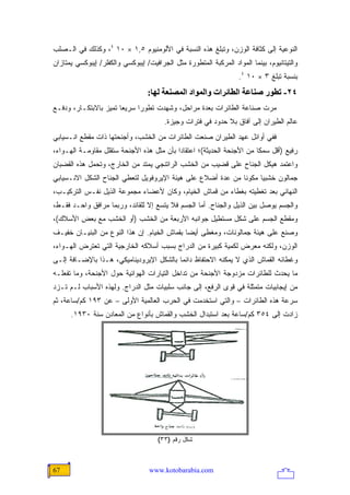 ‫ﺍﻟﻨﻭﻋﻴﺔ ﺇﻟﻰ ﻜﺜﺎﻓﺔ ﺍﻟﻭﺯﻥ، ﻭﺘﺒﻠﻎ ﻫﺫﻩ ﺍﻟﻨﺴﺒﺔ ﻓﻲ ﺍﻷﻟﻭﻤﻨﻴﻭﻡ ٥,١ × ٠١ ٤، ﻭﻜﺫﻟﻙ ﻓﻲ ﺍﻟـﺼﻠﺏ‬
‫ﻭﺍﻟﺘﻴﺘﺎﻨﻴﻭﻡ، ﺒﻴﻨﻤﺎ ﺍﻟﻤﻭﺍﺩ ﺍﻟﻤﺭﻜﺒﺔ ﺍﻟﻤﺘﻁﻭﺭﺓ ﻤﺜل ﺍﻟﺠﺭﺍﻓﻴﺕ/ ﺇﻴﺒﻭﻜﺴﻲ ﻭﺍﻟﻜﻔﻠﺭ/ ﺇﻴﺒﻭﻜﺴﻲ ﻴﻤﺘﺎﺯﺍﻥ‬
                                                                   ‫ﺒﻨﺴﺒﺔ ﺘﺒﻠﻎ ٣ × ٠١ ٤.‬
                                  ‫٤٢- ﺗﻄﻮر ﺹﻨﺎﻋﺔ اﻟﻄﺎﺋﺮات واﻟﻤﻮاد اﻟﻤﺼﻨﻌﺔ ﻟﻬﺎ:‬
‫ﻤﺭﺕ ﺼﻨﺎﻋﺔ ﺍﻟﻁﺎﺌﺭﺍﺕ ﺒﻌﺩﺓ ﻤﺭﺍﺤل، ﻭﺸﻬﺩﺕ ﺘﻁﻭ ‪‬ﺍ ﺴﺭﻴ ‪‬ﺎ ﺘﻤﻴﺯ ﺒﺎﻻﺒﺘﻜـﺎﺭ، ﻭﺩﻓـﻊ‬
                       ‫ﻌ‬      ‫ﺭ‬
                                        ‫ﻋﺎﻟﻡ ﺍﻟﻁﻴﺭﺍﻥ ﺇﻟﻰ ﺁﻓﺎﻕ ﺒﻼ ﺤﺩﻭﺩ ﻓﻲ ﻓﺘﺭﺍﺕ ﻭﺠﻴﺯﺓ.‬
‫ﻓﻔﻲ ﺃﻭﺍﺌل ﻋﻬﺩ ﺍﻟﻁﻴﺭﺍﻥ ﺼﻨﻌﺕ ﺍﻟﻁﺎﺌﺭﺍﺕ ﻤﻥ ﺍﻟﺨﺸﺏ، ﻭﺃﺠﻨﺤﺘﻬﺎ ﺫﺍﺕ ﻤﻘﻁﻊ ﺍﻨـﺴﻴﺎﺒﻲ‬
‫ﺭﻓﻴﻊ )ﺃﻗل ﺴﻤ ﹰﺎ ﻤﻥ ﺍﻷﺠﻨﺤﺔ ﺍﻟﺤﺩﻴﺜﺔ(؛ ﺍﻋﺘﻘﺎ ‪‬ﺍ ﺒﺄﻥ ﻤﺜل ﻫﺫﻩ ﺍﻷﺠﻨﺤﺔ ﺴﺘﻘﻠل ﻤﻘﺎﻭﻤـﺔ ﺍﻟﻬـﻭﺍﺀ،‬
                                           ‫ﺩ‬                            ‫ﻜ‬
‫ﻭﺍﻋﺘﻤﺩ ﻫﻴﻜل ﺍﻟﺠﻨﺎﺡ ﻋﻠﻰ ﻗﻀﻴﺏ ﻤﻥ ﺍﻟﺨﺸﺏ ﺍﻟﺭﺍﺘﻨﺠﻲ ﻴﻤﺘﺩ ﻤﻥ ﺍﻟﺨﺎﺭﺝ، ﻭﺘﺤﻤل ﻫﺫﻩ ﺍﻟﻘﻀﺒﺎﻥ‬
‫ﺠﻤﺎﻟﻭﻥ ﺨﺸﺒ ‪‬ﺎ ﻤﻜﻭ ﹰﺎ ﻤﻥ ﻋﺩﺓ ﺃﻀﻼﻉ ﻋﻠﻰ ﻫﻴﺌﺔ ﺍﻹﻴﺭﻭﻓﻭﻴل ﻟﺘﻌﻁﻲ ﺍﻟﺠﻨﺎﺡ ﺍﻟﺸﻜل ﺍﻻﻨـﺴﻴﺎﺒﻲ‬
                                                             ‫ﻨ‬      ‫ﻴ‬
‫ﺍﻟﻨﻬﺎﺌﻲ ﺒﻌﺩ ﺘﻐﻁﻴﺘﻪ ﺒﻐﻁﺎﺀ ﻤﻥ ﻗﻤﺎﺵ ﺍﻟﺨﻴﺎﻡ، ﻭﻜﺎﻥ ﻷﻋﻀﺎﺀ ﻤﺠﻤﻭﻋﺔ ﺍﻟﺫﻴل ﻨﻔـﺱ ﺍﻟﺘﺭﻜﻴـﺏ،‬
‫ﻭﺍﻟﺠﺴﻡ ﻴﻭﺼل ﺒﻴﻥ ﺍﻟﺫﻴل ﻭﺍﻟﺠﻨﺎﺡ. ﺃﻤﺎ ﺍﻟﺠﺴﻡ ﻓﻼ ﻴﺘﺴﻊ ﺇﻻ ﻟﻠﻘﺎﺌﺩ، ﻭﺭﺒﻤﺎ ﻤﺭﺍﻓﻕ ﻭﺍﺤـﺩ ﻓﻘـﻁ،‬
‫ﻭﻤﻘﻁﻊ ﺍﻟﺠﺴﻡ ﻋﻠﻰ ﺸﻜل ﻤﺴﺘﻁﻴل ﺠﻭﺍﻨﺒﻪ ﺍﻷﺭﺒﻌﺔ ﻤﻥ ﺍﻟﺨﺸﺏ )ﺃﻭ ﺍﻟﺨﺸﺏ ﻤﻊ ﺒﻌﺽ ﺍﻷﺴﻼﻙ(،‬
‫ﻭﺼﻨﻊ ﻋﻠﻰ ﻫﻴﺌﺔ ﺠﻤﺎﻟﻭﻨﺎﺕ، ﻭﻤﻐﻁﻰ ﺃﻴ ‪‬ﺎ ﺒﻘﻤﺎﺵ ﺍﻟﺨﻴﺎﻡ. ﺇﻥ ﻫﺫﺍ ﺍﻟﻨﻭﻉ ﻤﻥ ﺍﻟﺒﻨﻴـﺎﻥ ﺨﻔﻴـﻑ‬
                                              ‫ﻀ‬
‫ﺍﻟﻭﺯﻥ، ﻭﻟﻜﻨﻪ ﻤﻌﺭﺽ ﻟﻜﻤﻴﺔ ﻜﺒﻴﺭﺓ ﻤﻥ ﺍﻟﺩﺭﺍﺝ ﺒﺴﺒﺏ ﺃﺴﻼﻜﻪ ﺍﻟﺨﺎﺭﺠﻴﺔ ﺍﻟﺘﻲ ﺘﻌﺘﺭﺽ ﺍﻟﻬـﻭﺍﺀ،‬
‫ﻭﻏﻁﺎﺌﻪ ﺍﻟﻘﻤﺎﺵ ﺍﻟﺫﻱ ﻻ ﻴﻤﻜﻨﻪ ﺍﻻﺤﺘﻔﺎﻅ ﺩﺍﺌ ‪‬ﺎ ﺒﺎﻟﺸﻜل ﺍﻹﻴﺭﻭﺩﻴﻨﺎﻤﻴﻜﻲ، ﻫـﺫﺍ ﺒﺎﻹﻀـﺎﻓﺔ ﺇﻟـﻰ‬
                                          ‫ﻤ‬
‫ﻤﺎ ﻴﺤﺩﺙ ﻟﻠﻁﺎﺌﺭﺍﺕ ﻤﺯﺩﻭﺠﺔ ﺍﻷﺠﻨﺤﺔ ﻤﻥ ﺘﺩﺍﺨل ﺍﻟﺘﻴﺎﺭﺍﺕ ﺍﻟﻬﻭﺍﺌﻴﺔ ﺤﻭل ﺍﻷﺠﻨﺤﺔ، ﻭﻤﺎ ﺘﻔﻌﻠـﻪ‬
‫ﻤﻥ ﺇﻴﺠﺎﺒﻴﺎﺕ ﻤﺘﻤﺜﻠﺔ ﻓﻲ ﻗﻭﻯ ﺍﻟﺭﻓﻊ، ﺇﻟﻰ ﺠﺎﻨﺏ ﺴﻠﺒﻴﺎﺕ ﻤﺜل ﺍﻟﺩﺭﺍﺝ. ﻭﻟﻬﺫﻩ ﺍﻷﺴﺒﺎﺏ ﻟـﻡ ﺘـﺯﺩ‬
‫ﺴﺭﻋﺔ ﻫﺫﻩ ﺍﻟﻁﺎﺌﺭﺍﺕ – ﻭﺍﻟﺘﻲ ﺍﺴﺘﺨﺩﻤﺕ ﻓﻲ ﺍﻟﺤﺭﺏ ﺍﻟﻌﺎﻟﻤﻴﺔ ﺍﻷﻭﻟﻰ – ﻋﻥ ٣٩١ ﻜﻡ/ﺴﺎﻋﺔ، ﺜﻡ‬
      ‫ﺯﺍﺩﺕ ﺇﻟﻰ ٤٥٣ ﻜﻡ/ﺴﺎﻋﺔ ﺒﻌﺩ ﺍﺴﺘﺒﺩﺍل ﺍﻟﺨﺸﺏ ﻭﺍﻟﻘﻤﺎﺵ ﺒﺄﻨﻭﺍﻉ ﻤﻥ ﺍﻟﻤﻌﺎﺩﻥ ﺴﻨﺔ ٠٣٩١.‬




                                      ‫ﺸﻜل ﺭﻗﻡ )٣٣(‬



‫76‬                                 ‫‪www.kotobarabia.com‬‬
 