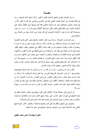 ‫ﻡﻘــﺪﻡﺔ‬
‫ﻤﺎ ﺯﺍل ﺍﻟﺤﺩﻴﺙ ﺍﻟﻬﺎﺩﺉ ﺍﻟﻤﻘﻨﻊ ﻷﺴﺘﺎﺫﻨﺎ ﺍﻟﻜﺒﻴﺭ ﺍﻟﺩﻜﺘﻭﺭ "ﺘﺭﻙ" ﺩﺍﺨل ﻗﺎﻋﺔ ﺍﻟﻤﺤﺎﻀـﺭﺍﺕ‬
‫ﻓﻲ ﻜﻠﻴﺔ ﺍﻟﻬﻨﺩﺴﺔ ﻋﻥ ﺃﻫﻤﻴﺔ ﺍﻟﺒﺤﺙ ﺍﻟﻌﻠﻤﻲ ﺜﺎﺒ ﹰﺎ ﻓﻲ ﺫﺍﻜﺭﺘﻲ ﻭﻭﺠﺩﺍﻨﻲ. ﻟﻘﺩ ﻜﺎﻥ ﻟﻪ ﺃﻜﺒﺭ ﺍﻷﺜـﺭ‬
                                          ‫ﺘ‬
‫ﻓﻲ ﺘﻨﻤﻴﺔ ﺭﻏﺒﺎﺘﻲ ﻭﺍﺘﺠﺎﻫﺎﺘﻲ ﻨﺤﻭ ﺤﺏ ﺍﻟﺒﺤﺙ ﺍﻟﻌﻠﻤﻲ؛ ﻓﻘﺩ ﻜﺎﻥ ﻴﻭﺠﻬﻨﺎ ﻨﺤﻥ ﺍﻟﻁﻠﺒﺔ ﻭﻴﺤﺜﻨﺎ ﻋﻠﻰ‬
‫ﺍﻻﻫﺘﻤﺎﻡ ﺍﻟﺸﺩﻴﺩ، ﻟﻴﺱ ﻓﻘﻁ ﺒﺘﻠﻘﻲ ﺍﻟﻌﻠﻡ، ﻭﻟﻜﻥ ﺒﻤﻭﺍﺼﻠﺔ ﺍﻻﻁﻼﻉ ﻋﻠﻰ ﻜـل ﻤـﺎ ﻫـﻭ ﺤـﺩﻴﺙ،‬
‫ﻭﻤﻭﺍﺼﻠﺔ ﺍﻟﻘﺭﺍﺀﺓ، ﺜﻡ ﺇﺠﺭﺍﺀ ﺍﻷﺒﺤﺎﺙ ﻟﻠﺘﻭﺼل ﺇﻟﻰ ﻜل ﺠﺩﻴﺩ؛ ﻴﺭﻴﺩ ﺇﻨﺸﺎﺀ ﺠﻴل ﻤﻥ ﺍﻟﻤﺒﺘﻜـﺭﻴﻥ‬
                                                                         ‫ﻭﺍﻟﻤﺨﺘﺭﻋﻴﻥ.‬
‫ﻭﻤﻥ ﺃﻫﻡ ﺃﺒﻭﺍﺏ ﺍﻟﻤﻌﺭﻓﺔ، ﺩﺭﺍﺴﺔ ﺴﻴﺭﺓ ﻜﺒﺎﺭ ﺍﻟﻌﻠﻤﺎﺀ ﻭﺍﻟﻤﺨﺘﺭﻋﻴﻥ، ﺍﻟﺫﻴﻥ ﻗﺩﻤﻭﺍ ﻟﻠﺒﺸﺭﻴﺔ‬
‫ﺃﺩﻭﺍﺕ ﺍﻟﺤﻀﺎﺭﺓ ﻭﻋﻭﺍﻤل ﺍﻟﺭﻓﺎﻫﻴﺔ، ﻤﻥ ﻤﻌﺩﺍﺕ ﻭﺁﻻﺕ ﻭﻭﺴﺎﺌل ﻤﺒﻬﺭﺓ، ﺘﻬﻴـﺊ ﺤﻴـﺎﺓ ﻤﺩﻨﻴـﺔ‬
‫ﻭﺤﻀﺎﺭﺓ، ﺨﻠﺩﺕ ﻭﺨﻠﺩﺕ ﺃﺴﻤﺎﺌﻬﻡ؛ ﻨﺩﺭﺱ ﻜﻴﻑ ﻨﺸﺄﺕ ﺍﻷﻓﻜﺎﺭ ﻓﻲ ﺨﻴﺎﻟﻬﻡ، ﻭﻜﻴﻑ ﺍﺴﺘﻠﻬﻡ ﺍﻟﻜﺜﻴﺭ‬
‫ﻤﻨﻬﻡ ﺍﺨﺘﺭﺍﻋﻪ ﻤﻥ ﺍﻟﺘﺄﻤل ﻓﻲ ﺨﻠﻕ ﺍﷲ، ﻭﺍﻻﺴﺘﻔﺎﺩﺓ ﻤﻥ ﺼﻨﻊ ﺍﻟﺨﺎﻟﻕ ﻓﻲ ﻫﻨﺩﺴﺔ ﺍﻟﻜﻭﻥ، ﻭﺍﻷﺠﻬﺯﺓ‬
‫ﺍﻟﻤﺘﻌﺩﺩﺓ ﻓﻲ ﺃﺠﺴﺎﻡ ﺍﻟﻜﺎﺌﻨﺎﺕ، ﺜﻡ ﺒﺎﻟﺒﺤﺙ ﻭﺍﻟﺘﺠﺎﺭﺏ ﺍﻟﻌﺩﻴﺩﺓ، ﺤﺘﻰ ﻴﺼﻠﻭﺍ ﺇﻟﻰ ﺃﻫﺩﺍﻓﻬﻡ. ﺘﺠـﺎﺭﺏ‬
‫ﻓﺸل ﺍﻟﻜﺜﻴﺭ ﻤﻨﻬﺎ، ﻭﺒﻌﺩ ﻋﻨﺎﺀ ﻭﺘﻌﺏ ﺘﻨﺠﺢ ﺍﻟﺘﺠﺎﺭﺏ. ﻟﻡ ﻴﻘﻌﺩﻫﻡ ﺍﻟﻔﺸل، ﻭﻟـﻡ ﻴـﺼﻴﺒﻬﻡ ﺒﺎﻟﻴـﺄﺱ‬
‫ﺃﻭ ﺍﻻﺴﺘﺴﻼﻡ. ﻜل ﻋﺎﻟﻡ ﻴﻌﻁﻲ ﺃﻗﺼﻰ ﺠﻬﺩ، ﻭﻴﺴﻠﻡ ﺍﻟﺭﺍﻴﺔ ﻟﻤﻥ ﺒﻌﺩﻩ ﻟﻴﺩﻟﻭﺍ ﺒﺩﻟﻭﻫﻡ. ﻤﺸﻭﺍﺭ ﻤﻀﻥ‬
‫ٍ‬
                                  ‫ﻭﻟﻜﻥ ﻨﻬﺎﻴﺘﻪ ﺍﻹﻨﺘﺎﺝ ﺍﻟﻤﺒﻬﺭ ﻭﺘﺤﻘﻴﻕ ﺍﻟﺫﺍﺕ ﻭﻨﺸﻭﺓ ﺍﻟﻨﺠﺎﺡ.‬
‫ﻟﺫﻟﻙ ﺭﺃﻴﺕ ﺃﻨﻪ ﻴﺴﺘﺤﺴﻥ – ﻗﺒـل ﺃﻥ ﺃﻜﺘـﺏ ﻋـﻥ ﺍﻟﻤﺭﻜﺒـﺎﺕ ﺍﻟﻔـﻀﺎﺌﻴﺔ ‪Aircraft‬‬
‫ﻭﺍﻟﺼﻭﺍﺭﻴﺦ – ﺃﻥ ﺃﺴﺭﺩ ﺍﻟﻤﺭﺍﺤل ﺍﻟﺘﺎﺭﻴﺨﻴﺔ ﺍﻟﺘﻲ ﻤﺭ ﺒﻬﺎ ﺍﺨﺘﺭﺍﻉ ﻫﺫﻩ ﺍﻟﻤﺭﻜﺒﺎﺕ ﻤﻨﺫ ﺃﻥ ﻜﺎﻨـﺕ‬
‫ﺤﻠ ‪‬ﺎ ﻴﺩﺍﻋﺏ ﺨﻴﺎل ﺍﻟﺒﺸﺭ، ﻭﻫﻡ ﻴﺭﺍﻗﺒﻭﻥ ﺍﻟﻁﻴﻭﺭ ﺘﻤﺭﺡ ﻓﻲ ﺍﻟﻔﻀﺎﺀ، ﻭﺍﻟﺭﻏﺒـﺔ ﺍﻟﺠﺎﻤﺤـﺔ ﻓـﻲ‬
                                                                            ‫ﻤ‬
‫ﻤﺸﺎﺭﻜﺘﻬﺎ ﻫﺫﻩ ﺍﻟﻤﺘﻌﺔ. ﻭﺘﻼﺤﻘﺕ ﺍﻷﻓﻜﺎﺭ ﻟﺩﻯ ﺍﻟﺒﺎﺤﺜﻴﻥ ﻭﺘﻼﻋﺒﺕ ﺒﺄﻗﺩﺍﺭﻫﻡ، ﺤﺘﻰ ﺘﺤﻘـﻕ ﺍﻟﺤﻠـﻡ‬
‫ﻭﻗﺩﻤﻭﺍ ﻟﻠﻌﺎﻟﻡ ﺃﺠﻤل ﺍﺨﺘﺭﺍﻋﺎﺕ ﺍﻟﻌﺼﺭ، ﺃﺠﺴﺎ ‪‬ﺎ ﺃﺜﻘل ﻤﻥ ﺍﻟﻬـﻭﺍﺀ ﺘﺠـﻭﺏ ﺍﻟﻔـﻀﺎﺀ ﺒـﺴﻬﻭﻟﺔ‬
                                       ‫ﻤ‬
                                                                              ‫ﻭﺴﺭﻋﺔ.‬
‫ﺇﻥ ﺍﻟﺭﺠﻭﻉ ﺇﻟﻰ ﻤﻌﺎﻴﺸﺔ ﻫﺅﻻﺀ ﺍﻷﺒﻁﺎل ﺍﻟﺫﻴﻥ ﺃﻓﻨﻭﺍ ﺤﻴﺎﺘﻬﻡ ﻓﻲ ﺍﻟﺒﺤﺙ ﻭﺍﻟﻌﻤل ﻟﺘﺤﻘﻴـﻕ‬
‫ﺃﻤﻨﻴﺔ ﺍﻟﺘﺤﻠﻴﻕ ﻓﻲ ﺍﻟﻬﻭﺍﺀ؛ ﺘﺤﻔﺯ ﺍﻟﺸﺒﺎﺏ ﻋﻠﻰ ﺴﻠﻭﻙ ﻤﻨﻬﺞ ﺍﻟﺘﺄﻤل ﻭﺍﻟﺩﺭﺍﺴﺔ ﻭﺍﻻﻁﻼﻉ، ﺜﻡ ﺍﻟﺒﺤﺙ‬
      ‫ﻭﺍﻟﺘﺠﺎﺭﺏ ﺒﻌﺯﻡ ﻭﺇﺼﺭﺍﺭ ﺤﺘﻰ ﺍﻟﻭﺼﻭل ﺇﻟﻰ ﺇﻨﺘﺎﺝ ﻤﺨﺘﺭﻋﺎﺕ ﺃﺨﺭﻯ ﻓﻲ ﺸﺘﻰ ﺍﻟﻤﺠﺎﻻﺕ.‬
‫ﺴﻨﺨﻭﺽ ﻓﻲ ﺤﻴﺎﺘﻬﻡ ﻭﺃﻓﻜﺎﺭﻫﻡ ﺍﻟﺘﻲ ﺍﺘﺴﻡ ﺒﻌﻀﻬﺎ ﺒﺎﻟﺒﺩﺍﺌﻴﺔ، ﻭﺍﻟﺒﻌﺽ ﺍﻵﺨﺭ ﺍﺘﺒﻊ ﺍﻟﻤﻨﻬﺞ‬
              ‫ﺍﻟﻌﻠﻤﻲ ﺒﻌﺩ ﺍﻻﺴﺘﻌﺎﻨﺔ ﺒﺨﺒﺭﺓ ﻤﻥ ﺴﺒﻘﻭﻫﻡ، ﻭﻀﺤﻭﺍ ﺒﺤﻴﺎﺘﻬﻡ ﻓﻲ ﺴﺒﻴل ﻫﺫﺍ ﺍﻟﻬﺩﻑ.‬


‫دآﺘﻮرة ﻡﻬﻨﺪﺱﺔ/ هﺪي ﻡﺤﻤﺪ ﻋﻔﻴﻔﻲ‬



‫6‬                                ‫‪www.kotobarabia.com‬‬
 