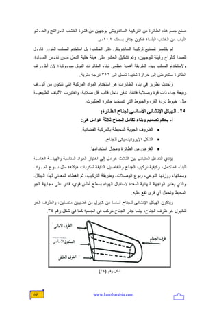 ‫ﺼﻨﻊ ﺠﺴﻡ ﻫﺫﻩ ﺍﻟﻁﺎﺌﺭﺓ ﻤﻥ ﺍﻟﺘﺭﻜﻴﺒﺔ ﺍﻟﺴﺎﻨﺩﻭﻴﺘﺵ ﺒﻭﺠﻬﻴﻥ ﻤﻥ ﻗﺸﺭﺓ ﺍﻟﺨﺸﺏ ﺍﻟـﺭﺍﺘﻨﺞ ﻭﺍﻟﺤـﺸﻭ‬
                                     ‫ﺍﻟﻠﺒﺎﺏ ﻤﻥ ﺍﻟﺨﺸﺏ ﺍﻟﺒﻠﺴﺎ؛ ﻓﺘﻜﻭﻥ ﺠﺩﺍﺭ ﺒﺴﻤﻙ ٣,١١ﻤﻡ.‬
‫ﻟﻡ ﻴﻘﺘﺼﺭ ﺘﺼﻨﻴﻊ ﺘﺭﻜﻴﺒﺔ ﺍﻟﺴﺎﻨﺩﻭﻴﺘﺵ ﻋﻠﻰ ﺍﻟﺨﺸﺏ؛ ﺒل ﺍﺴﺘﺨﺩﻡ ﺍﻟﺼﻠﺏ ﺍﻟﻐﻴـﺭ ﻗﺎﺒـل‬
‫ﻟﻠﺼﺩﺃ ﻜﺄﻟﻭﺍﺡ ﺭﻗﻴﻘﺔ ﻟﻠﻭﺠﻬﻴﻥ، ﻭﺘﻡ ﺘﺸﻜﻴل ﺍﻟﺤﺸﻭ ﻋﻠﻰ ﻫﻴﺌﺔ ﺨﻠﻴﺔ ﺍﻟﻨﺤل ﻤـﻥ ﻨﻔـﺱ ﺍﻟﻤـﺎﺩﺓ،‬
‫ﻭﻻﺴﺘﺨﺩﺍﻡ ﺍﻟﺼﻠﺏ ﺒﻬﺫﻩ ﺍﻟﻁﺭﻴﻘﺔ ﺃﻫﻤﻴﺔ ﻋﻅﻤﻰ ﻟﺒﻨﺎﺀ ﺍﻟﻁﺎﺌﺭﺍﺕ ﺍﻟﻔﻭﻕ ﺼـﻭﺘﻴﺔ؛ ﻷﻥ ﺃﻁـﺭﺍﻑ‬
                          ‫ﺍﻟﻁﺎﺌﺭﺓ ﺴﺘﺘﻌﺭﺽ ﺇﻟﻰ ﺤﺭﺍﺭﺓ ﺸﺩﻴﺩﺓ ﺘﺼل ﺇﻟﻰ ٦١٣ ﺩﺭﺠﺔ ﻤﺌﻭﻴﺔ.‬
‫ﻭﺃﺤﺩﺙ ﺘﻁﻭﻴﺭ ﻓﻲ ﺒﻨﺎﺀ ﺍﻟﻁﺎﺌﺭﺍﺕ ﻫﻭ ﺍﺴﺘﺨﺩﺍﻡ ﺍﻟﻤﻭﺍﺩ ﺍﻟﻤﺭﻜﺒﺔ ﺍﻟﺘﻲ ﺘﺘﻜﻭﻥ ﻤﻥ ﺃﻟﻴـﺎﻑ‬
‫ﺭﻓﻴﻌﺔ ﺠ ‪‬ﺍ، ﺫﺍﺕ ﻗﻭﺓ ﻭﺼﻼﺒﺔ ﻓﺎﺌﻘﺔ، ﺘﺩﻓﻥ ﺩﺍﺨل ﻗﺎﻟﺏ ﺃﻗل ﺼﻼﺒﺔ، ﻭﺍﺨﺘﻴﺭﺕ ﺍﻷﻟﻴﺎﻑ ﺍﻟﻁﺒﻴﻌﻴـﺔ‬
                                                                         ‫ﺩ‬
                             ‫ﻤﺜل: ﺨﻴﻭﻁ ﺩﻭﺩﺓ ﺍﻟﻘﺯ، ﻭﺍﻟﺨﻴﻭﻁ ﺍﻟﺘﻲ ﺘﻨﺴﺠﻬﺎ ﺤﺸﺭﺓ ﺍﻟﻌﻨﻜﺒﻭﺕ.‬
                                       ‫٥٢- اﻟﻬﻴﻜﻞ اﻹﻥﺸﺎﺋﻲ اﻷﺱﺎﺱﻲ ﻟﺠﻨﺎح اﻟﻄﺎﺋﺮة:‬
                           ‫أ- یﺤﻜﻢ ﺗﺼﻤﻴﻢ وﺑﻨﺎء ﺗﻜﺎﻡﻞ اﻟﺠﻨﺎح ﺙﻼﺙﺔ ﻋﻮاﻡﻞ هﻲ:‬
                           ‫• ﺍﻟﻅﺭﻭﻑ ﺍﻟﺠﻭﻴﺔ ﺍﻟﻤﺤﻴﻁﺔ ﺒﺎﻟﻤﺭﻜﺒﺔ ﺍﻟﻔﻀﺎﺌﻴﺔ.‬
                                         ‫• ﺍﻟﺸﻜل ﺍﻹﻴﺭﻭﺩﻴﻨﺎﻤﻴﻜﻲ ﻟﻠﺠﻨﺎﺡ.‬
                                ‫• ﺍﻟﻐﺭﺽ ﻤﻥ ﺍﻟﻁﺎﺌﺭﺓ ﻭﻤﺠﺎل ﺍﺴﺘﺨﺩﺍﻤﻬﺎ.‬
‫ﻴﺅﺩﻱ ﺍﻟﺘﻔﺎﻋل ﺍﻟﻤﺘﺒﺎﺩل ﺒﻴﻥ ﺍﻟﺜﻼﺙ ﻋﻭﺍﻤل ﺇﻟﻰ ﺍﺨﺘﻴﺎﺭ ﺍﻟﻤﻭﺍﺩ ﺍﻟﻤﻨﺎﺴﺒﺔ ﻭﺍﻟﻬﻴﺌـﺔ ﺍﻟﻌﺎﻤـﺔ‬
‫ﻟﻠﺒﻨﺎﺀ ﺍﻟﻤﺘﻜﺎﻤل، ﻭﻜﻴﻔﻴﺔ ﺘﺭﻜﻴﺏ ﺍﻟﺠﻨﺎﺡ ﻭﺍﻟﺘﻔﺎﺼﻴل ﺍﻟﺩﻗﻴﻘﺔ ﻟﻤﻜﻭﻨﺎﺕ ﻫﻴﻜﻠﻪ؛ ﻤﺜل ﻨـﻭﻉ ﺍﻟﻤـﻭﺍﺩ،‬
‫ﻭﺴﻤﻜﻬﺎ، ﻭﻭﺯﻨﻬﺎ ﺍﻟﻨﻭﻋﻲ، ﻭﻨﻭﻉ ﺍﻟﻭﺼﻼﺕ، ﻭﻁﺭﻴﻘﺔ ﺍﻟﺘﺭﻜﻴﺏ، ﺜﻡ ﺍﻟﻐﻁﺎﺀ ﺍﻟﻤﻌﺩﻨﻲ ﻟﻬﺫﺍ ﺍﻟﻬﻴﻜل،‬
‫ﻭﺍﻟﺫﻱ ﻴﻌﺘﺒﺭ ﺍﻟﻭﺍﺠﻬﺔ ﺍﻟﻨﻬﺎﺌﻴﺔ ﺍﻟﻤﻌﺩﺓ ﻻﺴﺘﻘﺒﺎل ﺍﻟﻬﻭﺍﺀ ﺒﺴﻁﺢ ﺃﻤﻠﺱ ﻗﻭﻱ، ﻗﺎﺩﺭ ﻋﻠﻰ ﻤﺠﺎﺒﻬﺔ ﺍﻟﺠﻭ‬
                                                        ‫ﺍﻟﻤﺤﻴﻁ ﻭﺘﺤﻤل ﺃﻱ ﻗﻭﻯ ﺘﻘﻊ ﻋﻠﻴﻪ.‬
‫ﻭﻴﺘﻜﻭﻥ ﺍﻟﻬﻴﻜل ﺍﻹﻨﺸﺎﺌﻲ ﻟﻠﺠﻨﺎﺡ ﺃﺴﺎ ‪‬ﺎ ﻤﻥ ﻜﺎﺒﻭل ﻤﻥ ﻗﻀﻴﺒﻴﻥ ﻤﺘﺼﻠﻴﻥ، ﻭﺍﻟﻁﺭﻑ ﺍﻟﺤﺭ‬
                                        ‫ﺴ‬
       ‫ﻟﻠﻜﺎﺒﻭل ﻫﻭ ﻁﺭﻑ ﺍﻟﺠﻨﺎﺡ، ﺒﻴﻨﻤﺎ ﺠﺫﺭ ﺍﻟﺠﻨﺎﺡ ﻤﺭﻜﺏ ﻓﻲ ﺍﻟﺠﺴﻡ؛ ﻜﻤﺎ ﻓﻲ ﺸﻜل ﺭﻗﻡ ٤٣.‬




                                      ‫ﺸﻜل ﺭﻗﻡ )٤٣(‬




‫96‬                                ‫‪www.kotobarabia.com‬‬
 