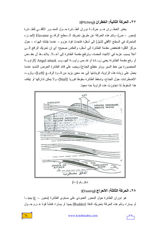 ‫٧٢- اﻟﺤﺮآﺔ اﻟﺜﺎﻥﻴﺔ: اﻟﺨﻄﺮان )‪:(Pitching‬‬
‫ﻴﻌﺘﺒﺭ ﺍﻟﺨﻁـﺭﺍﻥ ﻫـﻭ ﺤﺭﻜـﺔ ﺩﻭﺭﺍﻥ ﺍﻟﻁـﺎﺌﺭﺓ ﺤـﻭل ﺍﻟﻤﺤـﻭﺭ ﺍﻷﻓﻘـﻲ ﻟﻠﻁـﺎﺌﺭﺓ‬
‫)ﻤﺤﻭﺭ – ﺹ(، ﻭﺘﺘﻡ ﻫﺫﻩ ﺍﻟﺤﺭﻜﺔ ﻋﻥ ﻁﺭﻴﻕ ﺘﺤﺭﻴﻙ ﺍﻟـﺴﻁﺢ ﺍﻟﺭﺍﻓـﻊ ‪) Elevator‬ﺍﻟﺠـﺯﺀ‬
‫ﺍﻟﻤﺘﺤﺭﻙ ﻓﻲ ﺍﻟﺴﻁﺢ ﺍﻷﻓﻘﻲ ﻟﻠﺫﻴل( ﺇﻟﻰ ﺃﺴﻔل؛ ﻓﺘﺤﺩﺙ ﻗﻭﺓ ﻋﺯﻭﻡ – ﻋﻨﺩﻤﺎ ﻴﻘﺎﺒﻠﻪ ﺍﻟﻬﻭﺍﺀ – ﺤﻭل‬
‫ﻤﺭﻜﺯ ﺍﻟﺜﻘل؛ ﻓﺘﻨﺨﻔﺽ ﻤﻘﺩﻤﺔ ﺍﻟﻁﺎﺌﺭﺓ ﺇﻟﻰ ﺃﺴﻔل، ﻭﺍﻟﻌﻜﺱ ﺼﺤﻴﺢ؛ ﺃﻱ ﺇﻥ ﺘﺤﺭﻴﻙ ﺍﻟﺭﺍﻓﻊ ﺇﻟـﻰ‬
‫ﺃﻋﻼ ﻴﺴﺒﺏ ﻋﺯ ‪‬ﺎ ﻓﻲ ﺍﻻﺘﺠﺎﻩ ﺍﻟﻤﻀﺎﺩ، ﻭﺘﺭﺘﻔﻊ ﻤﻘﺩﻤﺔ ﺍﻟﻁﺎﺌﺭﺓ ﺇﻟﻰ ﺃﻋـﻼ. ﻴﻼﺤـﻅ ﺃﻥ ﺨﻔـﺽ‬
                                                                ‫ﻤ‬
‫ﺃﻭ ﺭﻓﻊ ﻤﻘﺩﻤﺔ ﺍﻟﻁﺎﺌﺭﺓ؛ ﻴﻌﻨﻲ ﺯﻴـﺎﺩﺓ ﺃﻭ ﻨﻘـﺹ ﺯﺍﻭﻴـﺔ ﺍﻟﻬﺒـﻭﺏ ‪) Angel attack‬ﺍﻟﺯﺍﻭﻴـﺔ‬
‫ﺍﻟﻤﺤﺼﻭﺭﺓ ﺒﻴﻥ ﺨﻁ ﺍﻟﺴﻴﺭ ﻭﻭﺘﺭ ﻤﻘﻁﻊ ﺍﻟﺠﻨﺎﺡ( ﻭﻴﺠﺏ ﻋﻠﻰ ﻗﺎﺌﺩ ﺍﻟﻁﺎﺌﺭﺓ ﺍﻟﺤﺭﺹ ﺍﻟﺸﺩﻴﺩ ﻋﻨﺩﻤﺎ‬
‫ﻴﻌﻤل ﻋﻠﻰ ﺯﻴﺎﺩﺓ ﻫﺫﻩ ﺍﻟﺯﺍﻭﻴﺔ، ﻓﺯﻴﺎﺩﺘﻬﺎ ﺇﻟﻰ ﺤﺩ ﻤﻌﻴﻥ ﻴﺯﻴﺩ ﻤﻥ ﻗـﻭﺓ ﺍﻟﺭﻓـﻊ )‪ ،(Left‬ﻭﺘﺯﻴـﺩ‬
‫ﺍﻻﻀﻁﺭﺍﺒﺎﺕ ﺤﻭل ﺍﻟﺠﻨﺎﺡ، ﻭﺘﺴﻘﻁ ﺍﻟﻁﺎﺌﺭﺓ ﺴﻘﻭ ﹰﺎ ﻓﻭﺭ ‪‬ﺎ )‪ ،(Stall‬ﻭﻻ ﻴﻤﻜﻥ ﺘﺩﺍﺭﻜﻬﺎ ﺃﻭ ﺇﻴﻘﺎﻑ‬
                                   ‫ﻴ‬      ‫ﻁ‬
                                          ‫ﻫﺫﺍ ﺍﻟﺴﻘﻭﻁ ﺇﺫﺍ ﺘﺠﺎﻭﺯﺕ ﻫﺫﻩ ﺍﻟﺯﺍﻭﻴﺔ ﺤ ‪‬ﺍ ﻤﻌﻴ ﹰﺎ.‬
                                            ‫ﻨ‬      ‫ﺩ‬




                                    ‫ﺸﻜل ﺭﻗﻡ )٠٤(‬

                                           ‫٨٢- اﻟﺤﺮآﺔ اﻟﺜﺎﻟﺜﺔ: اﻻﻥﻌﺮاج )‪:(Yawing‬‬
‫ﻫﻭ ﺩﻭﺭﺍﻥ ﺍﻟﻁﺎﺌﺭﺓ ﺤﻭل ﺍﻟﻤﺤﻭﺭ ﺍﻟﻌﻤﻭﺩﻱ ﻋﻠﻰ ﻤﺴﺘﻭﻯ ﺍﻟﻁﺎﺌﺭﺓ )ﻤﺤﻭﺭ – ﻉ( ﻴﻤﻴ ﹰـﺎ‬
  ‫ﻨ‬
‫ﺃﻭ ﻴﺴﺎ ‪‬ﺍ، ﻭﺘﺘﻡ ﻫﺫﻩ ﺍﻟﺤﺭﻜﺔ ﺒﺘﺤﺭﻴﻙ ﺍﻟﺩﻓﺔ )‪ (Rudder‬ﻴﻤﻴ ﹰﺎ ﺃﻭ ﻴﺴﺎ ‪‬ﺍ، ﻓﺘﻨﺸﺄ ﻗﻭﺓ ﻋـﺯﻡ ﺤـﻭل‬
                      ‫ﺭ‬         ‫ﻨ‬                                             ‫ﺭ‬

‫67‬                               ‫‪www.kotobarabia.com‬‬
 