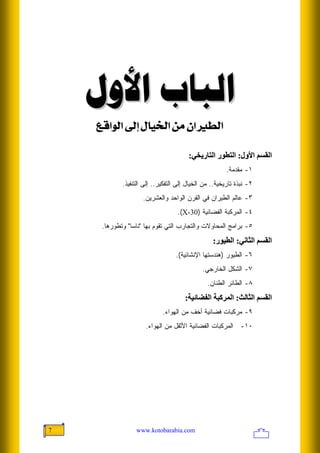 ‫ﺍﻟﺒﺎﺏ ﺍﻷﻭﻝ‬
    ‫]‪ÄÎ]çÖ]<±c<Ù^é¤]<àÚ<á]ŞÖ‬‬

                                       ‫اﻟﻘﺴﻢ اﻷول: اﻟﺘﻄﻮر اﻟﺘﺎریﺨﻲ:‬
                                                       ‫١- ﻤﻘﺩﻤﺔ.‬
            ‫٢- ﻨﺒﺫﺓ ﺘﺎﺭﻴﺨﻴﺔ.. ﻤﻥ ﺍﻟﺨﻴﺎل ﺇﻟﻰ ﺍﻟﺘﻔﻜﻴﺭ.. ﺇﻟﻰ ﺍﻟﺘﻨﻔﻴﺫ.‬
                    ‫٣- ﻋﺎﻟﻡ ﺍﻟﻁﻴﺭﺍﻥ ﻓﻲ ﺍﻟﻘﺭﻥ ﺍﻟﻭﺍﺤﺩ ﻭﺍﻟﻌﺸﺭﻴﻥ.‬
                                  ‫٤- ﺍﻟﻤﺭﻜﺒﺔ ﺍﻟﻔﻀﺎﺌﻴﺔ )03-‪.(X‬‬
     ‫٥- ﺒﺭﺍﻤﺞ ﺍﻟﻤﺤﺎﻭﻻﺕ ﻭﺍﻟﺘﺠﺎﺭﺏ ﺍﻟﺘﻲ ﺘﻘﻭﻡ ﺒﻬﺎ "ﻨﺎﺴﺎ" ﻭﺘﻁﻭﺭﻫﺎ.‬
                                                 ‫اﻟﻘﺴﻢ اﻟﺜﺎﻥﻲ: اﻟﻄﻴﻮر:‬
                                  ‫٦- ﺍﻟﻁﻴﻭﺭ )ﻫﻨﺩﺴﺘﻬﺎ ﺍﻹﻨﺸﺎﺌﻴﺔ(.‬
                                             ‫٧- ﺍﻟﺸﻜل ﺍﻟﺨﺎﺭﺠﻲ.‬
                                               ‫٨- ﺍﻟﻁﺎﺌﺭ ﺍﻟﻁﻨﺎﻥ.‬
                                      ‫اﻟﻘﺴﻢ اﻟﺜﺎﻟﺚ: اﻟﻤﺮآﺒﺔ اﻟﻔﻀﺎﺋﻴﺔ:‬
                            ‫٩- ﻤﺭﻜﺒﺎﺕ ﻓﻀﺎﺌﻴﺔ ﺃﺨﻑ ﻤﻥ ﺍﻟﻬﻭﺍﺀ.‬
                     ‫٠١- ﺍﻟﻤﺭﻜﺒﺎﺕ ﺍﻟﻔﻀﺎﺌﻴﺔ ﺍﻷﺜﻘل ﻤﻥ ﺍﻟﻬﻭﺍﺀ.‬




‫7‬                ‫‪www.kotobarabia.com‬‬
 