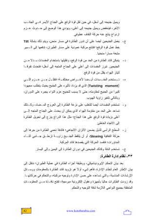 ‫ﻭﻴﻤﻴل ﺠﻨﻴﺤﻪ ﺇﻟﻰ ﺃﺴﻔل، ﻓﻲ ﺤﻴﻥ ﺘﻘل ﻗﻭﺓ ﺍﻟﺭﻓﻊ ﻋﻠﻰ ﺍﻟﺠﻨﺎﺡ ﺍﻷﻴﺴﺭ ﻓـﻲ ﺍﻟﺠﺎﻨـﺏ‬
‫ﺍﻵﺨﺭ، ﻓﻴﻨﺨﻔﺽ ﻭﻴﻤﻴل ﺠﻨﻴﺤﻪ ﺇﻟﻰ ﺃﻋﻠﻰ، ﻭﻴﺅﺩﻱ ﻫﺫﺍ ﺍﻟﻭﻀﻊ ﺇﻟﻰ ﺤـﺩﻭﺙ ﻋـﺯﻡ‬
                                       ‫ﺍﺯﺩﻭﺍﺝ ﻴﻨﺘﺞ ﻋﻨﻪ ﺤﺭﻜﺔ ﺍﻟﺘﻔﺎﻑ ﻋﻁﻭﻓﻲ.‬
‫ﺝ- ﻴﻌﻤل ﺍﻟﺠﻨﻴﺤﻴﻥ ﺃﻴ ‪‬ﺎ ﻋﻠﻰ ﺃﻥ ﺘﺩﻭﺭ ﺍﻟﻁﺎﺌﺭﺓ ﻓﻲ ﻤﺴﺎﺭ ﻤﻨﺤ ٍ، ﻭﻴﺘﻡ ﺫﻟﻙ ﺒﺈﻤﺎﻟﺔ ‪Tilt‬‬
                      ‫ﻥ‬                                  ‫ﻀ‬
‫ﺨﻁ ﻋﻤل ﻗﻭﺓ ﺍﻟﺭﻓﻊ؛ ﻓﺘﻨﺘﺞ ﻤﺭﻜﺒﺔ ﻋﻤﻭﺩﻴﺔ ﻋﻠﻰ ﻤﺴﺎﺭ ﺍﻟﻁﻴﺭﺍﻥ، ﺘﺩﻓﻌﻬﺎ ﺇﻟﻰ ﺍﻟـﺴﻴﺭ‬
                                                          ‫ﻤﺘﺒﻌﺔ ﻤﺴﺎ ‪‬ﺍ ﻤﻨﺤﻨ ‪‬ﺎ.‬
                                                            ‫ﻴ‬       ‫ﺭ‬
‫ﺩ- ﻴﺘﻤﻜﻥ ﻗﺎﺌﺩ ﺍﻟﻁﺎﺌﺭﺓ ﻤﻥ ﺍﻟﺤﺩ ﻤﻥ ﻗﻭﺓ ﺍﻟﺭﻓﻊ، ﻭﺘﻘﻠﻴﻠﻬﺎ ﺒﺎﺴﺘﺨﺩﺍﻡ ﺍﻟﻤﻔﺴﺩﺍﺕ ﺒـﺩﻻ ﻤـﻥ‬
    ‫ﹰ‬
‫ﺍﻟﺠﻨﻴﺤﻴﻥ. ﺘﺒﺭﺯ ﺍﻟﻤﻔﺴﺩﺍﺕ ﺇﻟﻰ ﺃﻋﻠﻰ ﻋﻠﻰ ﺍﻟﺠﻨﺎﺡ ﺍﻟﻤﺘﺠﻪ ﺇﻟﻰ ﺃﺴﻔل؛ ﻓﺘﺤﺩﺙ ﺘﻔﺭ ﹰـﺎ‬
  ‫ﻗ‬
                                               ‫ﻟﺘﻴﺎﺭ ﺍﻟﻬﻭﺍﺀ ﻴﻘﻠل ﻤﻥ ﻗﻭﺓ ﺍﻟﺭﻓﻊ.‬
‫ـﺔ؛ ـل ـﻥ ـﺯﻡ ـﻲ‬
 ‫ـﺭﺍﺽ ﻤﺨﺘﻠﻔـ ﻓﺘﻘﻠـ ﻤـ ﻋـ ﺍﻟﻠـ‬
                            ‫ـﺴﺩﺍﺕ ـ ‪‬ﺎ ﻷﻏـ‬
                                 ‫ﺃﻴـ ﻀ‬   ‫ﻩ- ـﺴﺘﺨﺩﻡ ﺍﻟﻤﻔـ‬
                                                    ‫ﺘـ‬
‫)‪ (Twisting moment‬ﺍﻟﺫﻱ ﻗﺩ ﻴﺯﺩﺍﺩ ﺘﺄﺜﻴﺭﻩ ﻋﻠﻰ ﺍﻟﺠﻨﻴﺢ ﺒﺤﻴﺙ ﻴﺘﻁﻠﺏ ﻤﺠﻬﻭ ‪‬ﺍ‬
 ‫ﺩ‬
‫ﻜﺒﻴ ‪‬ﺍ ﻤﻥ ﺍﻟﺠﻨﻴﺢ ﻟﻤﻘﺎﻭﻤﺘﻪ، ﺤﺘﻰ ﻻ ﻴﺴﺒﺏ ﻟﻠﺠﻨﻴﺢ ﻋﺯﻡ ﺍﻟﺘﻭﺍﺀ ﻴﺠﺒﺭﻩ ﻋﻠﻰ ﺍﻟﺩﻭﺭﺍﻥ،‬
                                                                     ‫ﺭ‬
                                                 ‫ﻭﺒﺎﻟﺘﺎﻟﻲ ﺘﺘﻐﻴﺭ ﺯﺍﻭﻴﺔ ﺍﻟﻬﺒﻭﺏ.‬
‫ﻭ- ﺘﺴﺘﺨﺩﻡ ﺍﻟﻤﻔﺴﺩﺍﺕ ﺃﻴ ‪‬ﺎ ﻟﻠﺘﻐﻠﺏ ﻋﻠﻰ ﻨﺯﻋﺔ ﺍﻟﻁﺎﺌﺭﺓ ﺇﻟﻰ ﺍﻟﻌﺭﻭﺝ ﺍﻟﻤـﻀﺎﺩ، ﻭﻜـﺫﻟﻙ‬
                                                    ‫ﻀ‬
‫ﺘﺴﺎﻋﺩ ﻋﻠﻰ ﺍﻟﺤﺩ ﻤﻥ ﻤﻘﺎﻭﻤﺔ ﺍﻟﻬﻭﺍﺀ ﺍﻟﺫﻱ ﻴﻤﻜﻥ ﺃﻥ ﻴﺤﺩﺙ ﻋﻠﻰ ﺍﻟﺠﻨﺎﺡ ﺍﻟﻤﺘﺠﻪ ﺇﻟـﻰ‬
‫ﺃﻋﻠﻰ ﺒﺯﻴﺎﺩﺓ ﻗﻭﺓ ﺍﻟﺭﻓﻊ ﻋﻠﻰ ﻫﺫﺍ ﺍﻟﺠﻨﺎﺡ؛ ﻤﺜل ﻫﺫﺍ ﺍﻟﺩﺭﺍﺝ ﻴﻨﺯﻉ ﺇﻟﻰ ﺘﺤﻭﻴل ﺍﻟﻁﺎﺌﺭﺓ‬
                                                          ‫ﺇﻟﻰ ﺍﻻﺘﺠﺎﻩ ﺍﻟﺨﺎﻁﺊ.‬
‫ﺯ- ﺍﻟﺴﻁﺢ ﺍﻟﺭﺃﺴﻲ ﻟﻠﺫﻴل ﻴﻀﻤﻥ ﺍﻻﺘﺯﺍﻥ ﺍﻻﺘﺠﺎﻫﻲ؛ ﻓﺎﻟﺩﻓﺔ ﺘﺤﻤﻲ ﺍﻟﻁﺎﺌﺭﺓ ﻤﻥ ﺠﺭﻫﺎ ﺇﻟﻰ‬
‫ﺤﺭﻜﺔ ﺍﻟﺘﻔﺎﻓﻴﺔ ‪ ،Slewing‬ﺃﻭ ﺃﻥ ﻴﻠﺘﻘﻁ ﺍﻟﺠﻨـﻴﺢ ﺯﺍﻭﻴـﺔ ﺘﺯﺤﻠـﻕ ﺠـﺎﻨﺒﻲ ﺃﺜﻨـﺎﺀ‬
                           ‫ﺍﻟﻤﻨﺎﻭﺭﺍﺕ؛ ﻓﺘﻔﺴﺩ ﺍﻟﺤﺭﻜﺔ ﺍﻟﺘﻲ ﻴﻘﺼﺩﻫﺎ ﻗﺎﺌﺩ ﺍﻟﻤﺭﻜﺒﺔ.‬
        ‫ﺡ- ﺘﺴﺘﺨﺩﻡ ﺍﻟﺩﻓﺔ ﻭﻜﺫﻟﻙ ﺍﻟﺠﻨﻴﺤﻴﻥ ﻓﻲ ﺩﻭﺭﺍﻥ ﺍﻟﻁﺎﺌﺭﺓ ﺇﻟﻰ ﺍﻟﻴﻤﻴﻥ ﻭﺇﻟﻰ ﺍﻟﻴﺴﺎﺭ.‬
                                                             ‫٣٣- ﻥﻈﺎم إدارة اﻟﻄﺎﺋﺮة:‬
‫ﺒﻌﺩ ﺒﻴﺎﻥ ﺍﻟﺘﺤﻜﻡ ﺍﻹﻴﺭﻭﺩﻴﻨﺎﻤﻴﻜﻲ، ﻭﻭﻅﻴﻔﺔ ﺃﺠﺯﺍﺀ ﺍﻟﻁﺎﺌﺭﺓ ﻓﻲ ﻋﻤﻠﻴﺔ ﺍﻟﻁﻴﺭﺍﻥ؛ ﻨﻨﺘﻘل ﺇﻟﻰ‬
‫ﺒﻴﺎﻥ ﺍﻹﻁﺎﺭ ﺍﻟﻌﺎﻡ ﻟﻨﻅﺎﻡ ﺍﻹﺩﺍﺭﺓ، ﻓﺄﻫﻡ ﺸﻲﺀ ﺃﻭﻻ ﻫﻭ ﺘﺯﻭﻴﺩ ﻗﺎﺌﺩ ﺍﻟﻁﺎﺌﺭﺓ ﺒﺎﻟﻤﻌﻠﻭﻤﺎﺕ ﻭﻭﺴـﺎﺌل‬
                                         ‫ﹰ‬
‫ﺍﻹﺭﺸﺎﺩﺍﺕ ﺍﻟﻤﻨﺎﺴﺒﺔ، ﻭﺍﻟﺘﻲ ﺘﺴﺎﻋﺩﻩ ﻋﻠﻰ ﺤﺴﻥ ﺍﻹﺩﺍﺭﺓ ﻭﺘﻭﺠﻴﻪ ﻤﺭﻜﺒﺘﻪ، ﻭﺍﻟﺘﺤﻜﻡ ﻓﻲ ﺤﺭﻜﺎﺘﻬـﺎ.‬
‫ﻭﻗﺩ ﺯﻭﺩﺕ ﺍﻟﻁﺎﺌﺭﺍﺕ ﺤﺎﻟ ‪‬ﺎ ﺒﺄﺠﻬﺯﺓ ﻭﻋﻘﻭل ﺇﻟﻜﺘﺭﻭﻨﻴﺔ ﻤﺒﺭﻤﺠﺔ، ﺘﻔﺘﺢ ﻨﺎﻓـﺫﺓ ﻤـﻥ ﺍﻟﻤﻌﻠﻭﻤـﺎﺕ‬
                                                           ‫ﻴ‬
                                     ‫ﺍﻟﻤﺘﻌﻠﻘﺔ ﺒﺠﻤﻴﻊ ﺍﻟﻨﻭﺍﺤﻲ ﺍﻟﻼﺯﻤﺔ ﻟﺩﻗﺔ ﺍﻟﺘﻭﺠﻴﻪ ﻭﺍﻟﺘﺤﻜﻡ.‬




‫28‬                                ‫‪www.kotobarabia.com‬‬
 