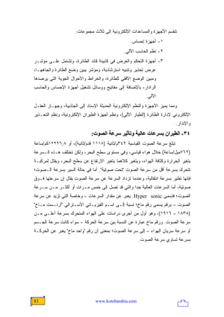 ‫ﺘﻨﻘﺴﻡ ﺍﻷﺠﻬﺯﺓ ﻭﺍﻟﻤﺴﺎﻋﺩﺍﺕ ﺍﻹﻟﻜﺘﺭﻭﻨﻴﺔ ﺇﻟﻰ ﺜﻼﺙ ﻤﺠﻤﻭﻋﺎﺕ:‬
                                                   ‫١- ﺃﺠﻬﺯﺓ ﺇﺤﺴﺎﺱ.‬
                                                ‫٢- ﻨﻅﻡ ﺍﻟﺤﺎﺴﺏ ﺍﻵﻟﻲ.‬
‫٣- ﺃﺠﻬﺯﺓ ﺍﻟﺘﺤﻜﻡ ﻭﺍﻟﻌﺭﺽ ﻓﻲ ﻜﺎﺒﻴﻨﺔ ﻗﺎﺌﺩ ﺍﻟﻁﺎﺌﺭﺓ، ﻭﺘﺸﺘﻤل ﻋﻠـﻰ ﻤﺅﺸـﺭ‬
‫ﻋﺭﺽ ﺘﺤﺫﻴﺭ ﻭﺘﻨﺒﻴﻪ ﺍﺴﺘﺭﺸﺎﺩﻴﺔ، ﻭﻤﺅﺸﺭ ﻴﺒﻴﻥ ﻭﻀﻊ ﺍﻟﻁﺎﺌﺭﺓ ﻭﺍﺘﺠﺎﻫﻬـﺎ،‬
‫ﻭﻤﺒﻴﻥ ﺍﻟﻭﻀﻊ ﺍﻷﻓﻘﻲ ﻟﻠﻁﺎﺌﺭﺓ، ﻭﺍﻟﺨﺭﺍﺌﻁ ﻭﺍﻷﺤﻭﺍل ﺍﻟﺠﻭﻴﺔ ﺍﻟﺘﻲ ﻴﺭﺼﺩﻫﺎ‬
‫ﺍﻟﺭﺍﺩﺍﺭ، ﺒﺎﻹﻀﺎﻓﺔ ﺇﻟﻰ ﻤﻔﺎﺘﻴﺢ ﻭﻭﺴﺎﺌل ﺘﺸﻐﻴل ﺃﺠﻬﺯﺓ ﺍﻹﺤﺴﺎﺱ ﻭﺍﻟﺤﺎﺴﺏ‬
                                                            ‫ﺍﻵﻟﻲ.‬
‫ﻭﻤﻤﺎ ﻴﻤﻴﺯ ﺍﻷﺠﻬﺯﺓ ﻭﺍﻟﻨﻅﻡ ﺍﻹﻟﻜﺘﺭﻭﻨﻴﺔ ﺍﻟﺤﺩﻴﺜﺔ ﺍﻹﺴﻨﺎﺩ ﺇﻟﻰ ﺍﻟﺠﺎﺫﺒﻴﺔ، ﻭﺠﻬـﺎﺯ ﺍﻟﻌﻘـل‬
‫ﺍﻹﻟﻜﺘﺭﻭﻨﻲ ﻹﺩﺍﺭﺓ ﺍﻟﻁﺎﺌﺭﺓ )ﺍﻟﻁﻴﺎﺭ ﺍﻵﻟﻲ(، ﻭﻨﻅﻡ ﺃﺠﻬﺯﺓ ﺍﻟﻁﻴﺭﺍﻥ ﺍﻹﻟﻜﺘﺭﻭﻨﻴﺔ، ﻭﻨﻅﻡ ﺍﻟﺘﺤـﺫﻴﺭ‬
                                                                            ‫ﻭﺍﻹﻨﺫﺍﺭ.‬
                              ‫٤٣- اﻟﻄﻴﺮان ﺑﺴﺮﻋﺎت ﻋﺎﻟﻴﺔ وﺗﺄﺙﻴﺮ ﺱﺮﻋﺔ اﻟﺼﻮت:‬
‫ﺘﺒﻠﻎ ﺴﺭﻋﺔ ﺍﻟﺼﻭﺕ ﺍﻟﻘﻴﺎﺴﻴﺔ ٢٤٣ﻡ/ﺜﺎﻨﻴﺔ )٨١١١ ﻗﺩﻡ/ﺜﺎﻨﻴﺔ(، ﺃﻭ ٨,٦٢٢٢١ﻜﻡ/ﺴﺎﻋﺔ‬
‫)٢٦٧ﻤﻴل/ﺴﺎﻋﺔ( ﺨﻼل ﻫﻭﺍﺀ ﻗﻴﺎﺴﻲ، ﻭﻓﻲ ﻤﺴﺘﻭﻯ ﺴﻁﺢ ﺍﻟﺒﺤﺭ، ﻭﻟﻜﻥ ﺘﺨﺘﻠﻑ ﻫـﺫﻩ ﺍﻟـﺴﺭﻋﺔ‬
‫ﺒﺘﻐﻴﺭ ﺍﻟﺤﺭﺍﺭﺓ ﻭﻜﺜﺎﻓﺔ ﺍﻟﻬﻭﺍﺀ، ﻭﻴﺘﻐﻴﺭ ﻜﻼﻫﻤﺎ ﺒﺘﻐﻴﺭ ﺍﻻﺭﺘﻔﺎﻉ ﻋﻥ ﺴﻁﺢ ﺍﻟﺒﺤﺭ، ﻭﻴﻘﺎل ﻟﻤﺭﻜﺒـﺔ‬
‫ﺘﺘﺤﺭﻙ ﺒﺴﺭﻋﺔ ﺃﻗل ﻤﻥ ﺴﺭﻋﺔ ﺍﻟﺼﻭﺕ "ﺘﺤﺕ ﺼﻭﺘﻴﺔ". ﺃﻤﺎ ﻓﻲ ﺤﺎﻟﺔ ﺍﻟﺴﻴﺭ ﺒﺴﺭﻋﺔ ﺍﻟـﺼﻭﺕ؛‬
‫ﻓﺈﻨﻬﺎ ﺘﻁﻴﺭ ﺒﺴﺭﻋﺔ ﺍﻨﺘﻘﺎﻟﻴﺔ، ﻭﻋﻨﺩﻤﺎ ﺘﺯﺩﺍﺩ ﺍﻟﺴﺭﻋﺔ ﻋﻥ ﺴﺭﻋﺔ ﺍﻟﺼﻭﺕ ﻴﻘﺎل ﺇﻥ ﺴﺭﻋﺘﻬﺎ ﻓـﻭﻕ‬
‫ﺼﻭﺘﻴﺔ، ﺃﻤﺎ ﺍﻟﺴﺭﻋﺎﺕ ﺍﻟﻌﺎﻟﻴﺔ ﺠ ‪‬ﺍ ﻭﺍﻟﺘﻲ ﻗﺩ ﺘﺼل ﺇﻟﻰ ﺨﻤﺱ ﻤـﺭﺍﺕ ﺃﻭ ﺃﻜﺜـﺭ ﻤـﻥ ﺴـﺭﻋﺔ‬
                                               ‫ﺩ‬
‫ﺍﻟﺼﻭﺕ؛ ﻓﺘﺴﻤﻰ ‪ .Hyper sonic‬ﻴﻌﺒﺭ ﻋﻥ ﻤﻘﺩﺍﺭ ﺍﻟﺴﺭﻋﺎﺕ – ﻭﺨﺎﺼﺔ ﺍﻟﺘﻲ ﺘﺯﻴﺩ ﻋﻥ ﺴﺭﻋﺔ‬
‫ﺍﻟﺼﻭﺕ – ﺒﺭﻗﻡ ﻴﺴﻤﻰ ﺭﻗﻡ ﻤﺎﺥ؛ ﻨﺴﺒﺔ ﺇﻟـﻰ ﺍﺴـﻡ ﺍﻟﻔﻴﺯﻴـﺎﺌﻲ ﺍﻷﺴـﺘﺭﺍﻟﻲ "ﺃﺭﻨـﺴﺕ ﻤـﺎﺥ"‬
‫)٨٣٨١ – ٦١٩١(، ﻭﻫﻭ ﺃﻭل ﻤﻥ ﺃﺠﺭﻯ ﺩﺭﺍﺴﺎﺕ ﻋﻠﻰ ﺍﻟﻬﻭﺍﺀ ﺍﻟﻤﺘﺤﺭﻙ ﺒﺴﺭﻋﺔ ﺃﻋﻠـﻰ ﻤـﻥ‬
‫ﺴﺭﻋﺔ ﺍﻟﺼﻭﺕ. ﻭﺭﻗﻡ ﻤﺎﺥ ﻋﺒﺎﺭﺓ ﻋﻥ ﺍﻟﻨﺴﺒﺔ ﺒﻴﻥ ﺴﺭﻋﺔ ﺍﻟﺤﺭﻜﺔ – ﺴﻭﺍﺀ ﻜﺎﻨﺕ ﺴﺭﻋﺔ ﺍﻟﺠـﺴﻡ‬
‫ﺃﻭ ﺴﺭﻋﺔ ﺴﺭﻴﺎﻥ ﺍﻟﻬﻭﺍﺀ – ﺇﻟﻰ ﺴﺭﻋﺔ ﺍﻟﺼﻭﺕ؛ ﺒﻤﻌﻨﻰ ﺃﻥ ﺭﻗﻡ "ﻭﺍﺤﺩ ﻤﺎﺥ" ﻴﻌﺒﺭ ﻋﻥ ﺍﻟﺤﺭﻜـﺔ‬
                                                        ‫ﺒﺴﺭﻋﺔ ﺘﺴﺎﻭﻱ ﺴﺭﻋﺔ ﺍﻟﺼﻭﺕ.‬




‫38‬                               ‫‪www.kotobarabia.com‬‬
 