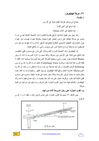‫٦٣- ﺣﺮآﺔ اﻟﻬﻠﻴﻜﻮﺑﺘﺮ:‬
                                                                              ‫أ- ﻡﻘﺪﻡﺔ:‬
                                  ‫ﺘﺤﺘﺎﺝ ﺃﻱ ﻤﺭﻜﺏ ﻫﻭﺍﺌﻴﺔ ‪ Air craft‬ﺇﻟﻰ ﻜل ﻤﻥ:‬
                                                    ‫- ﻗﻭﺓ ﺘﺭﻓﻊ ﺇﻟﻰ ﺃﻋﻠﻰ ‪.Lift‬‬
                                               ‫- ﻗﻭﺓ ﺘﺩﻓﻌﻬﺎ ﺇﻟﻰ ﺍﻷﻤﺎﻡ ‪.Thrust‬‬
‫ﻭﻗﺩ ﺴﺒﻕ ﺒﻴﺎﻥ ﻜﻴﻔﻴﺔ ﻨﺸﺄﺓ ﻗﻭﺓ ﺍﻟﺭﻓﻊ ﺒﺎﻟﻨﺴﺒﺔ ﻟﻠﻁﺎﺌﺭﺓ ﺫﺍﺕ ﺍﻷﺠﻨﺤﺔ ﺍﻟﺜﺎﺒﺘﺔ؛ ﻓﻬـﻲ ﺘﺒـﺩﺃ‬
‫ﺒﺎﻟﺴﻴﺭ ﻓﻲ ﺤﺭﻜﺔ ﺍﻨﺘﻘﺎﻟﻴﺔ ﻋﻠﻰ ﺃﺭﺽ ﺍﻟﻤﻁﺎﺭ ﻟﻔﺘﺭﺓ ﻤﻌﻴﻨﺔ، ﻤﺨﺘﺭﻗﺔ ﺍﻟﻬﻭﺍﺀ، ﻓﻴﻨﺴﺎﺏ ﺘﻴﺎﺭ ﺍﻟﻬﻭﺍﺀ‬
‫ﺤﻭل ﺍﻟﺠﻨﺎﺡ )ﺫﻭ ﺍﻟﻤﻘﻁﻊ ﺍﻻﻨﺴﻴﺎﺒﻲ ﺍﻟﺸﻜل(؛ ﻓﺘﻨﺘﺞ ﻗﻭﺓ ﺍﻟﺭﻓﻊ. ﺃﻤﺎ ﻗـﻭﺓ ﺍﻟـﺩﻓﻊ ﻓﺘـﺘﻡ ﺒﺈﺤـﺩﻯ‬
              ‫ﻁﺭﻴﻘﺘﻴﻥ؛ ﺇﻤﺎ ﺒﻭﺍﺴﻁﺔ ﻤﺭﺍﻭﺡ ﺃﻤﺎﻤﻴﺔ ﺘﺩﻭﺭ ﻓﻲ ﻤﺴﺘﻭﻯ ﺭﺃﺴﻲ، ﺃﻭ ﺒﺎﻟﺩﻓﻊ ﺍﻟﻨﻔﺎﺙ.‬
‫ﺃﻤﺎ ﺍﻟﻬﻠﻴﻜﻭﺒﺘﺭ ﺫﺍﺕ ﺍﻷﺠﻨﺤﺔ ﺍﻟﺩﻭﺍﺭﺓ )ﺍﻟﻤﺭﻭﺤﺔ(، ﺍﻟﺘﻲ ﺘﺩﻭﺭ ﻓﻲ ﻤﺴﺘﻭﻯ ﺃﻓﻘﻲ؛ ﻓﺘﻜﺘﺴﺏ‬
‫ﻗﻭﺓ ﺍﻟﺩﻓﻊ ﻭﻫﻲ ﺜﺎﺒﺘﺔ ﻋﻠﻰ ﺍﻷﺭﺽ ﺩﻭﻥ ﺤﺭﻜﺔ، ﻭﺫﻟﻙ ﺒﻤﺠـﺭﺩ ﺇﺩﺍﺭﺓ ﺍﻟﻤﺭﻭﺤـﺔ ﺫﺍﺕ ﺍﻟـﺭﻴﺵ‬
‫‪ Blades‬ﺍﻟﻤﺘﻌﺩﺩﺓ ﺤﻭل ﻋﻤﻭﺩ ﺭﺃﺴﻲ، ﻭﻨﺘﻴﺠﺔ ﻟﻠﺤﺭﻜﺔ ﺍﻟﺩﻭﺭﺍﻨﻴﺔ ﻟﻠﻤﺭﻭﺤﺔ ﺒﺭﻴﺸﻬﺎ ﺫﺍﺕ ﺍﻟﻜﺘﻠـﺔ‬
‫ﺜﻘﻴﻠﺔ ﺍﻟﻭﺯﻥ ﺘﻨﺸﺄ ﻗﻭﺓ ﻁﺭﺩ ﻤﺭﻜﺯﻴﺔ ‪ ،Centrifugal Farce‬ﺘﻌﻤل ﻫـﺫﻩ ﺍﻟﻘـﻭﺓ ﻋﻠـﻰ ﺘﻴـﺒﺱ‬
‫‪ Stiffening‬ﺍﻟﺭﻴﺵ ﻓﺘﺘﺼﻠﺏ، ﺭﻏﻡ ﺃﻨﻬﺎ ﻤﺼﻨﻌﺔ ﻤﻥ ﻤﻭﺍﺩ ﻤﺭﻨﺔ، ﻭﺘﺘﻤﻜﻥ ﻤـﻥ ﺘﺤﻤـل ﺍﻟﻘـﻭﺓ‬
‫ﺍﻹﻴﺭﻭﺩﻴﻨﺎﻤﻴﻜﻴﺔ ﺍﻟﻼﺯﻤﺔ ﻟﺤﻤل ﻭﺩﻓﻊ ﻜﺘﻠﺔ ﺍﻟﻬﻠﻴﻜﻭﺒﺘﺭ ﺒﻭﺯﻨﻬﺎ ﺍﻟﻜﺒﻴﺭ. ﻭﻹﻴﻀﺎﺡ ﻫـﺫﻩ ﺍﻟﻅـﺎﻫﺭﺓ‬
‫ﻴﻤﻜﻥ ﺘﺸﺒﻴﻪ ﻤﺎ ﻴﺤﺩﺙ ﻟﺭﻴﺵ ﺍﻟﻤﺭﻭﺤﺔ ﺒﺤﺎﻟﺔ ﺤﺠﺭ ﻤﺜﺒﺕ ﻓﻲ ﻁﺭﻑ ﺨﻴﻁ، ﻭﺘﺩﻭﻴﺭﻩ ﻓﻲ ﻤﺴﺘﻭﻯ‬
‫ﺃﻓﻘﻲ؛ ﻓﺘﻨﺸﺄ ﻗﻭﺓ ﻁﺭﺩ ﻤﺭﻜﺯﻴﺔ، ﺘﻌﻤل ﻋﻠﻰ ﺸﺩ ﺍﻟﺨـﻴﻁ ﻭﺘﻘﻭﻴﺘـﻪ. ﻭﻹﻴـﻀﺎﺡ ﻜﻴﻔﻴـﺔ ﺘﺤـﺭﻙ‬
‫ﺍﻟﻬﻠﻴﻜﻭﺒﺘﺭ ﻭﺍﻟﺘﺤﻜﻡ ﻓﻴﻬﺎ؛ ﻨﺒﺩﺃ ﺒﺒﻴﺎﻥ ﺍﻟﻘﻭﻯ ﺍﻟﻤﺅﺜﺭﺓ ﻋﻠﻰ ﺍﻟﺭﻴﺵ، ﻭﻤﺎ ﻴﻨﺘﺞ ﻋﻥ ﺩﻭﺭﺍﻨﻬﺎ ﻤﻥ ﻜﻤﻴﺔ‬
                                                                                   ‫ﺤﺭﻜﺔ:‬
                                  ‫ب- اﻟﻘﻮى اﻟﻤﺆﺙﺮة ﻋﻠﻰ ریﺶ اﻟﻤﺮوﺣﺔ أﺙﻨﺎء دوراﻥﻬﺎ:‬
‫ﻴﺒﻴﻥ ﺍﻟﺸﻜل ٩٤ ﻤﺠﻤﻭﻋﺔ ﺍﻟﻘﻭﻯ ﺍﻟﻤﺅﺜﺭﺓ ﻋﻠﻰ ﺇﺤﺩﻯ ﺍﻟﺭﻴﺵ )ﻋﻨـﺩ ﻨﻘﻁـﺔ ﻤـﺎ ﻋﻠـﻰ‬
                                                                                ‫ﺍﻟﺭﻴﺵ(.‬




                                     ‫ﺸﻜل ﺭﻗﻡ )٩٤(‬


‫68‬                                ‫‪www.kotobarabia.com‬‬
 