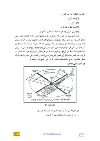 ‫ﻭﺍﻟﺤﺭﻜﺔ ﺍﻟﻨﺎﺘﺠﺔ ﻋﻥ ﻫﺫﻩ ﺍﻟﻘﻭﻯ:‬
                                                              ‫)١( ﻗﻭﺓ ﺍﻟﺭﻓﻊ.‬
                                                               ‫)٢( ﺍﻟﻤﻘﺎﻭﻤﺔ.‬
                                                     ‫)٣( ﻗﻭﺓ ﺍﻟﻁﺭﺩ ﺍﻟﻤﺭﻜﺯﻴﺔ.‬
                            ‫)٤( ﻭﺯﻥ ﺍﻟﺭﻴﺵ )ﺼﻐﻴﺭ ﺠ ‪‬ﺍ ﺒﺎﻟﻨﺴﺒﺔ ﻟﻠﻘﻭﻯ ﺍﻷﺨﺭﻯ(.‬
                                                   ‫ﺩ‬
‫ﻫﺫﻩ ﺍﻟﻘﻭﻯ ﻤﻭﺯﻋﺔ ﻋﻠﻰ ﺍﻤﺘﺩﺍﺩ ﺍﻟﺭﻴﺵ، ﻭﺘﺘﻐﻴﺭ ﻗﻴﻤﺘﻬﺎ ﺒﺘﻐﻴﺭ ﺯﺍﻭﻴﺔ ﺍﻟﺨﻔﻘﺎﻥ ‪ . β‬ﻭﺤﺘﻰ‬
‫ﺘﺘﻤﻜﻥ ﺍﻟﻤﺭﻭﺤﺔ ﻤﻥ ﺤﻤل ﻭﺭﻓﻊ ﺍﻟﻬﻠﻴﻜﻭﺒﺘﺭ ﻭﺘﺤﺭﻴﻜﻬﺎ ﻓﻲ ﺍﻟﻔﻀﺎﺀ ﺍﻟﺠﻭﻱ؛ ﻴﺠـﺏ "ﺃﻥ ﺘﺘـﺴﺎﻭﻯ‬
‫ﻗﻴﻤﺔ ﻗﻭﻯ ﺍﻟﺭﻓﻊ ﺍﻟﻨﺎﺘﺠﺔ ﻋﻥ ﺩﻭﺭﺍﻥ ﺍﻟﻤﺭﻭﺤﺔ ﻤﻊ ﻭﺯﻥ ﻜﺘﻠﺔ ﺍﻟﻁـﺎﺌﺭﺓ"، ﻭﺘﺒـﺩﺃ ﺍﻟﻁـﺎﺌﺭﺓ ﻓـﻲ‬
‫ﺍﻻﺭﺘﻔﺎﻉ ﺇﻟﻰ ﺃﻋﻠﻰ ﻓﻲ ﻨﻤﻭﺫﺝ ﻫﻭﺍﺀ ﻋﻠﻰ ﺸﻜل ﻤﺨﺭﻭﻁﻲ ‪ ،Coned Upward‬ﺤﺘﻰ ﺘﺘـﻭﺍﺯﻥ‬
‫ﻜﻤﻴﺔ ﺍﻟﺤﺭﻜﺔ ﺍﻟﻨﺎﺸﺌﺔ ﻋﻥ ﺍﻟﺭﻓﻊ ﻤﻊ ﺍﻟﻘﻭﻯ ﺍﻟﻨﺎﺸﺌﺔ ﻋﻥ ﻗﻭﺓ ﺍﻟﻁﺭﺩ ﺍﻟﻤﺭﻜﺯﻴﺔ ﺤﻭل ﻨﻘﻁﺔ ﺘﺜﺒﻴـﺕ‬
‫ﺍﻟﺭﻴﺵ ﻋﻨﺩ ﺍﻟﺼﺭﺓ )‪) (Hub‬ﺃﻱ ﻤﺤﻭﺭ ﺍﻟﻤﺭﻭﺤﺔ(، ﻤﻊ ﺍﺴﺘﻤﺭﺍﺭ ﺍﻟﻁﺎﺌﺭﺓ ﻓﻲ ﻤﺴﻴﺭﺘﻬﺎ ﺒﻌﺩ ﺫﻟـﻙ‬
               ‫ﺘﺴﺘﻘﺭ ﻗﻴﻤﺔ ﻗﻭﻯ ﺍﻟﺭﻓﻊ ﻭﺍﻟﻤﻘﺎﻭﻤﺔ، ﻭﺘﺴﺘﻤﺭ ﺍﻟﺭﻴﺵ ﻓﻲ ﻭﻀﻊ ﻤﺘﺯﻥ ﺒﺎﺴﺘﻤﺭﺍﺭ.‬
                                                              ‫ج- اﻟﺤﺮآﺔ إﻟﻰ اﻷﻡﺎم:‬




                                   ‫ﺸﻜل ﺭﻗﻡ )٠٥(‬

                          ‫ﻓﻲ ﺍﻟﺤﺭﻜﺔ ﺇﻟﻰ ﺍﻷﻤﺎﻡ ﺘﺘﻐﻴﺭ ﺍﻟﻘﻭﻯ ﺍﻟﻤﺫﻜﻭﺭﺓ ﻤﻊ ﻜل ﻤﻥ:‬
                                   ‫- ﺩﻭﺭﺍﻥ ﺍﻟﻤﺭﻭﺤﺔ )ﻭﺒﺎﻟﺘﺎﻟﻲ ﺩﻭﺭﺍﻥ ﺍﻟﺭﻴﺵ(.‬




‫78‬                              ‫‪www.kotobarabia.com‬‬
 