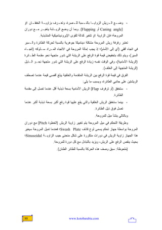 ‫- ﻭﻀ ـﻊ ﺍﻟ ـﺭﻴﺵ ﺍﻟﺯﻭﺍﻴ ـﺎ ﺒﺎﻟﻨ ـﺴﺒﺔ ﻟﻠ ـﺼﺭﺓ، ﻭﺘﻌ ـﺭﻑ ﺒﺯﺍﻭﻴ ـﺔ ﺍﻟﺨﻔﻘ ـﺎﻥ ‪β‬‬
    ‫ـ‬        ‫ـ‬         ‫ـ‬         ‫ـ‬       ‫ـ‬       ‫ـ‬           ‫ـ ـ‬
‫)‪ Caning angle‬ﺃﻭ ‪ .(Flapping‬ﻭﺒﻤﺎ ﺃﻥ ﻭﻀﻊ ﺍﻟﺭﻴـﺸﺔ ﻴﺘﻐﻴـﺭ ﻤـﻊ ﺩﻭﺭﺍﻥ‬
           ‫ﺍﻟﻤﺭﻭﺤﺔ؛ ﻓﺈﻥ ﺍﻟﺯﺍﻭﻴﺔ ‪ β‬ﺘﺘﻐﻴﺭ ﻜﺩﺍﻟﺔ ﻟﻠﻘﻭﻯ ﺍﻹﻴﺭﻭﺩﻴﻨﺎﻤﻴﻜﻴﺔ ﺍﻟﻤﺘﺫﺒﺫﺒﺔ.‬
‫ﺘﻌﺘﺒﺭ ﺭﻓﺭﻓﺔ ﺭﻴﺵ ﺍﻟﻤﺭﻭﺤﺔ ﻤﺸﻜﻠﺔ ﺩﻴﻨﺎﻤﻴﻜﺎ ﺠﻭﻫﺭﻴﺔ ﺒﺎﻟﻨﺴﺒﺔ ﻟﺤﺭﻜﺔ ﺍﻟﻁﺎﺌﺭﺓ ﻭﺍﻟـﺴﻴﺭ‬
‫ﻓﻲ ﺍﺘﺠﺎﻩ ﺃﻓﻘﻲ )ﺃﻱ ﺇﻟﻰ ﺍﻷﻤﺎﻡ(؛ ﺇﺫ ﻴﺠﺏ ﺇﻤﺎﻟﺔ ﺍﻟﻤﺭﻭﺤﺔ ﻓﻲ ﺍﻻﺘﺠﺎﻩ ﺍﻟﻤـﺭﺍﺩ ﺴـﻠﻭﻜﻪ )ﺍﺘﺠـﺎﻩ‬
‫ﺍﻟﺴﻴﺭ(، ﻭﻴﺘﻡ ﺫﻟﻙ ﺒﺘﺨﻔﻴﺽ ﻗﻴﻤﺔ ﻗﻭﺓ ﺍﻟﺭﻓﻊ ﻋﻠﻰ ﺍﻟﺭﻴﺸﺔ ﺍﻟﺘﻲ ﺘﺩﻭﺭ ﻤﺘﺠﻬﺔ ﻨﺤﻭ ﻤﻘﺩﻤﺔ ﺍﻟﻁـﺎﺌﺭﺓ‬
‫)ﺍﻟﺭﻴﺸﺔ ﺍﻷﻤﺎﻤﻴﺔ(، ﻭﻓﻲ ﺍﻟﻭﻗﺕ ﻨﻔﺴﻪ ﺯﻴﺎﺩﺓ ﺍﻟﺭﻓﻊ ﻋﻠﻰ ﺍﻟﺭﻴﺸﺔ ﺍﻟﺘﻲ ﺘﺩﻭﺭ ﻤﺘﺠﻬﺔ ﻨﺤـﻭ ﺍﻟـﺫﻴل‬
                                                            ‫)ﺍﻟﺭﻴﺸﺔ ﺍﻟﻤﺘﺠﻬﺔ ﺇﻟﻰ ﺍﻟﺨﻠﻑ(.‬
‫ﺍﻟﻔﺭﻕ ﻓﻲ ﻗﻴﻤﺔ ﻗﻭﺓ ﺍﻟﺭﻓﻊ ﺒﻴﻥ ﺍﻟﺭﻴﺸﺔ ﺍﻟﻤﺘﻘﺩﻤﺔ ﻭﺍﻟﺨﻠﻔﻴﺔ ﻴﺒﻠﻎ ﺃﻗﺼﻰ ﻗﻴﻤﺔ ﻋﻨﺩﻤﺎ ﺘﺼﻁﻑ‬
                                             ‫ﺍﻟﺭﻴﺸﺘﻴﻥ ﻋﻠﻰ ﺠﺎﻨﺒﻲ ﺍﻟﻁﺎﺌﺭﺓ، ﻭﻴﺴﺒﺏ ﻤﺎ ﻴﻠﻲ:‬
‫- ﺴﺘﺨﻔﻕ )ﺃﻭ ﺘﺭﻓﺭﻑ ‪ (Flap‬ﺍﻟﺭﻴﺵ ﺍﻷﻤﺎﻤﻴﺔ ﺒﺴﻌﺔ ﺫﺒﺫﺒﺔ ﺃﻗل ﻋﻨﺩﻤﺎ ﺘﺼل ﺇﻟﻰ ﻤﻘﺩﻤﺔ‬
                                                                     ‫ﺍﻟﻁﺎﺌﺭﺓ.‬
‫- ﺒﻴﻨﻤﺎ ﺴﺘﺨﻔﻕ ﺍﻟﺭﻴﺵ ﺍﻟﺨﻠﻔﻴﺔ ﻭﺍﻟﺘﻲ ﻴﻘﻊ ﻋﻠﻴﻬﺎ ﻗﻭﺓ ﺭﻓﻊ ﺃﻜﺒﺭ ﺒﺴﻌﺔ ﺫﺒﺫﺒﺔ ﺃﻜﺒﺭ ﻋﻨﺩﻤﺎ‬
                                                      ‫ﺘﺼل ﻓﻭﻕ ﺫﻴل ﺍﻟﻁﺎﺌﺭﺓ.‬
                                                      ‫ﻭﺒﺎﻟﺘﺎﻟﻲ ﻴﻨﺸﺄ ﻤﻴل ﻟﻠﻤﺭﻭﺤﺔ.‬
‫ﻭﻁﺭﻴﻘﺔ ﺍﻟﺘﺤﻜﻡ ﻓﻲ ﻤﻴل ﺍﻟﻤﺭﻭﺤﺔ ﻴﺘﻡ ﺘﻐﻴﻴﺭ ﺯﺍﻭﻴﺔ ﺍﻟﺭﻴﺵ )ﺍﻟﺨﻁﻭﺓ ‪ (Pitch‬ﻤﻊ ﺩﻭﺭﺍﻥ‬
‫ﺍﻟﻤﺭﻭﺤﺔ ﺒﻭﺍﺴﻁﺔ ﺠﻬﺎﺯ ﺘﺤﻜﻡ ﻴﺴﻤﻰ ﻟﻭﺡ ﻗﺎﺫﻑ ‪Swash Plate‬؛ ﻓﻌﻨﺩﻤﺎ ﺘﻤﻴل ﺍﻟﻤﺭﻭﺤﺔ ﺴﻴﻐﻴﺭ‬
‫ﻫﺫﺍ ﺍﻟﺠﻬﺎﺯ ﺯﺍﻭﻴﺔ ﺍﻟﺭﻴﺵ ﻓﻲ ﺩﻭﺭﺍﺕ ﻤﺘﻜﺭﺭﺓ ﻋﻠﻰ ﺸﻜل ﻤﻨﺤﻨﻰ ﺠﻴﺏ ﺍﻟﺯﺍﻭﻴـﺔ ‪Sinusoidal‬؛‬
                     ‫ﺒﺤﻴﺙ ﻴﻨﻘﺹ ﺍﻟﺭﻓﻊ ﻋﻠﻰ ﺍﻟﺭﻴﺵ، ﻭﻴﺯﻴﺩ ﺒﺎﻟﺘﺒﺎﺩل ﻤﻊ ﻜل ﺩﻭﺭﺓ ﻟﻠﻤﺭﻭﺤﺔ.‬
                        ‫)ﻤﻠﺤﻭﻅﺔ: ﺴﺒﻕ ﻭﺼﻑ ﻫﺫﻩ ﺍﻟﺤﺭﻜﺔ ﺒﺎﻟﻨﺴﺒﺔ ﻟﻠﻁﺎﺌﺭ ﺍﻟﻁﻨﺎﻥ(.‬




‫88‬                                ‫‪www.kotobarabia.com‬‬
 