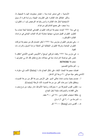 ‫ﺍﻷﺴﺎﺴﻴﺔ – ﺍﻟﺘﻲ ﺘﺴﺘﻤﺭ ﻟﻤﺩﺓ ﺴﻨﺔ – ﺍﺨﺘﺒﺎﺭ ﻤﺤﺘﻭﻴﺎﺕ ﺍﻟﺒﻴﺌـﺔ ﺍﻟﻤﺤﻴﻁـﺔ،‬
‫ﻭﺘﺄﺜﻴﺭ ﺍﻨﻁﻼﻕ ﻫﺫﻩ ﺍﻟﻁﺎﺌﺭﺓ ﻋﻠﻰ ﺍﻟﻅﺭﻭﻑ ﺍﻟﺒﻴﺌﻴﺔ، ﻭﺩﺭﺍﺴﺔ ﻗﺩﺭﺓ ﺍﻟـﺴﻭﻕ‬
‫ﺍﻻﺴﺘﻴﻌﺎﺒﻴﺔ ﻟﻤﺜل ﻫﺫﻩ ﺍﻟﻁﺎﺌﺭﺓ، ﻭﺃﺴﺱ ﻭﻗﻭﺍﻋﺩ ﺍﻟﺘﺭﺨﻴﺹ ﻟﻬـﺎ ﺒـﺎﻟﻁﻴﺭﺍﻥ،‬
                          ‫ﻭﻤﺎ ﺴﻴﻌﻭﺩ ﻋﻠﻰ ﺠﻤﻴﻊ ﺍﻟﻤﺸﺘﺭﻜﻴﻥ ﻤﻥ ﻓﻭﺍﺌﺩ.‬
‫ﺝ- ﻓﻲ ﺴﻨﺔ ١٩٩١ ﻜﻭﻨﺕ ﻤﺠﻤﻭﻋﺔ ﺸﺭﻜﺎﺕ ﺍﻟﻁﻴﺭﺍﻥ ﺍﻟﻔﻀﺎﺌﻲ ﺍﻟﻴﺎﺒﺎﻨﻴﺔ ﻟﺠﻨﺔ ﺨﻤﺎﺴـﻴﺔ‬
‫ﻟﺘﻁﻭﻴﺭ ﺍﻟﻁﻴﺭﺍﻥ ﺍﻟﻔﻭﻕ ﺼﻭﺘﻲ، ﻤﻬﻤﺘﻬﺎ ﻤﺤﺎﻭﻟﺔ ﺇﺸﺭﺍﻙ ﺍﻟﺠﺎﻨﺏ ﺍﻟﻴﺎﺒﺎﻨﻲ ﻓﻲ ﺩﺭﺍﺴﺎﺕ‬
                                                        ‫ﺍﻟﻁﺎﺌﺭﺓ ﺍﻟﻜﻭﻨﻜﻭﺭﺩ.‬
‫ﺩ- ﻭﻓﻲ ﻤﻌﺭﺽ ﺍﻟﻁﻴﺭﺍﻥ ﺒﺒﺎﺭﻴﺱ ﺴﻨﺔ ١٩٩١؛ ﺃﻤﻜﻥ ﺍﻨﻀﻤﺎﻡ ﻜل ﻤﻥ ﻤﺠﻤﻭﻋﺔ ﺸﺭﻜﺎﺕ‬
‫ﺍﻟﻁﻴﺭﺍﻥ ﺍﻟﻴﺎﺒﺎﻨﻴﺔ ﻭﺸﺭﻜﺔ ﺍﻟﻁﻴﺭﺍﻥ ﺍﻹﻴﻁﺎﻟﻴﺔ ﺇﻟﻰ ﺃﻨﺸﻁﺔ ﺩﺭﺍﺴﺔ ﺍﻟﺴﻭﻕ ﻭﺍﻟﺩﺭﺍﺴـﺎﺕ‬
                                                                    ‫ﺍﻟﻔﻨﻴﺔ.‬
‫ﻩ- ﻓﻲ ﻤﺎﺭﺱ ﺴﻨﺔ ١٩٩١ ﻭﻗﻌﺕ ﺸﺭﻜﺘﻲ "ﺒﻭﻴﻨﺞ" ﻭ"ﺍﻷﺘﻭﺒﻴﺱ ﺍﻟﺠﻭﻱ ﺍﻷﻟﻤﺎﻨﻲ" ﺍﺘﻔﺎﻗﻴـﺔ‬
‫ﺘﻨﺹ ﻋﻠﻰ ﻤﻭﺍﺼﻠﺔ ﺍﻟﺩﺭﺍﺴﺎﺕ ﻤ ‪‬ﺎ ﻓﻲ ﻤﺠﺎﻻﺕ ﺨﺎﺭﺝ ﻨﻁﺎﻕ ﺘﻠﻙ ﺍﻟﺘـﻲ ﺍﺨﺘﺒﺭﺘﻬـﺎ‬
                                        ‫ﻌ‬
                                                     ‫ﻤﺠﻤﻭﻋﺔ ‪.SCTICSG‬‬
                                                       ‫ﻭ- ﺃﻫﻡ ﻤﻼﻤﺢ ﺍﻟﺘﺼﻤﻴﻡ:‬
‫ﻓﻀﻠﺕ ﻤﺠﻤﻭﻋﺔ ﺍﻟﺒﺤﺙ ﺍﻹﺒﻘﺎﺀ ﻋﻠﻰ ﺸﻜل ﺍﻟﺠﻨﺎﺡ ﺩﻟﺘـﺎ )‪ (Delta‬ﺍﻷﺼـﻠﻲ، ﻁﺭﻓـﻪ‬
                                       ‫ﺍﻷﻤﺎﻤﻲ ﻴﺘﻐﻴﺭ ﻤﻴﻠﻪ ﺤﻭﺍﻟﻲ ٠٧ ﺩﺭﺠﺔ ﺇﻟﻰ ﺍﻟﺩﺍﺨل.‬
‫ﺃ- ﻤﺼﻤﻡ ﺒﺤﻴﺙ ﻴﻨﺎﺴﺏ ﺘﻤﺎ ‪‬ﺎ ﺤﺎﻟﺘﻲ ﺍﻟﺴﻴﺭ ﻋﻠﻰ ﺍﻷﺭﺽ ﺒﺴﺭﻋﺔ ﺃﻗل ﻤﻥ ﺴﺭﻋﺔ ﺍﻟﺼﻭﺕ،‬
                                               ‫ﻤ‬
           ‫ﻭﻴﻨﻁﻠﻕ ﻁﺎﺌ ‪‬ﺍ ﺒﺴﺭﻋﺎﺕ ﺃﻜﺒﺭ ﻤﻥ ﺴﺭﻋﺔ ﺍﻟﺼﻭﺕ ﺃﺜﻨﺎﺀ ﺍﻟﺭﺤﻠﺔ )‪.(Cruise‬‬
                                                             ‫ﺭ‬
‫ﺏ- ﺘﺘﻜﻭﻥ ﺍﻟﻘﻭﻯ ﺍﻟﻤﺤﺭﻜﺔ ﻤﻥ ٤ ﻤﺤﺭﻜﺎﺕ ﺭﺒﺎﻋﻴﺔ ﺍﻷﺸﻭﺍﻁ، ﺘﺩﺍﺭ ﺒﻭﻗﻭﺩ ﻤﻥ ﻨﻭﻉ ﺠﺩﻴـﺩ‬
                                   ‫ﻋﺎﻟﻲ ﺍﻟﻜﻔﺎﺀﺓ، ﻭﺍﻟﻤﺤﺭﻜﺎﺕ ﻤﺜﺒﺘﺔ ﺃﺴﻔل ﺍﻟﺠﻨﺎﺡ.‬
                                ‫ﺝ- ﻁﺎﻗﺔ ﺍﺴﺘﻴﻌﺎﺏ ﺍﻟﻁﺎﺌﺭﺓ ﻤﻥ ٠٥٢ ﺇﻟﻰ ٠٠٣ ﻤﻘﻌﺩ.‬
                                              ‫ﺩ- ﺍﻟﺴﺭﻋﺔ ﻤﻥ ١٠,٢ ﺇﻟﻲ ٢,٤ ﻤﺎﺥ.‬
                                           ‫ﻫـ- ﺃﻗﺼﻰ ﻤﺩﻯ )‪ ١٢٠٠٠ (Rang‬ﻜﻡ.‬




‫19‬                              ‫‪www.kotobarabia.com‬‬
 