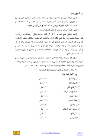 ‫ب- اﻟﺘﺠﻬﻴﺰات:‬
‫)١( ﻓﺭﻴﻕ ﺍﻟﻘﻴﺎﺩﺓ ﻤﻜﻭﻥ ﻤﻥ ﻤﻼﺤﻴﻥ "ﺍﺜﻨﻴﻥ"، ﻭﻤﺴﺎﻋﺩ ﻤﻼﺡ. ﻴﺠﻠﺱ ﺍﻟﻤﻼﺤﻴﻥ ﻋﻠﻰ ﻜﺭﺴﻴﻴﻥ‬
‫ﻤﺘﺠﺎﻭﺭﻴﻥ، ﻭﺃﻤﺎﻡ ﻜل ﻤﻨﻬﻤﺎ ﺃﺠﻬﺯﺓ ﺇﺩﺍﺭﺓ ﻜﺎﻤﻠﺔ، ﻭﺃﺠﻬﺯﺓ ﺍﻟﻘﻴـﺎﺱ ﺍﻟﻤـﺴﺘﺨﺩﻤﺔ ﻓـﻲ‬
              ‫ﻁﺎﺌﺭﺍﺕ ﺍﻟﺨﻁﻭﻁ ﺍﻟﺠﻭﻴﺔ، ﻭﻴﺠﻠﺱ ﻤﺴﺎﻋﺩ ﺍﻟﻤﻼﺡ ﻋﻠﻰ ﻜﺭﺴﻲ ﺨﻠﻔﻬﻤﺎ.‬
                             ‫)٢( ﺘﺠﻬﺯ ﻜﺎﺒﻴﻨﺔ ﺍﻟﺭﻜﺎﺏ ﺒﺈﺤﺩﻯ ﻁﺭﻴﻘﺘﻴﻥ )ﺩﺍﺨل ﺍﻟﺠﺴﻡ(.‬
‫)ﺃ( ﺠﺯﺀ ﺨﻠﻔﻲ ﻴﺘﺴﻊ ﻟﻌﺩﺩ ﻤﻥ ٨ ﺇﻟﻰ ٩ ﺭﻜﺎﺏ ﻭﻴﺭﺘﺏ ﻜﺎﻵﺘﻲ: ﺃﺭﺒﻌﺔ ﻜﺭﺍﺴـﻲ؛ ﻜـل‬
‫ﺍﺜﻨﻴﻥ ﻤﻨﻬﻤﺎ ﻤﺘﻘﺎﺒﻠﻴﻥ، ﻭﺃﺭﻴﻜﺔ ﺘﺴﻊ ﺜﻼﺜﺔ ﺃﻓﺭﺍﺩ، ﺒﺎﻹﻀﺎﻓﺔ ﺇﻟﻰ ﻤﻘﻌﺩﻴﻥ ﻤﺘﻘﺎﺒﻠﻴﻥ ﺨﻠﻑ ﺍﻷﺭﻴﻜـﺔ،‬
‫ﻜﻤﺎ ﻴﻭﺠﺩ ﻓﻲ ﺍﻟﻤﻨﻁﻘﺔ ﺍﻟﻤﻭﺍﺠﻬﺔ ﻟﻠﻤﺩﺨل ﻜل ﻤﻥ ﻤﻁﺒﺦ ﺍﻟﻁﺎﺌﺭﺓ، ﻭﺨﺯﺍﻨﺔ ﺍﻟﺜﻴـﺎﺏ ﻭﺍﻟﺘﻭﺍﻟﻴـﺕ،‬
‫ﻭﻻ ﻴﻭﺠﺩ ﺒﺎﻟﺠﺯﺀ ﺍﻷﻤﺎﻤﻲ ﺇﻻ ﺍﻟﺘﻭﺍﻟﻴﺕ، ﻭﻴﻌﺯﻟﻪ ﻋﻥ ﺍﻟﺠـﺯﺀ ﺍﻟﺨﻠﻔـﻲ ﺇﻤـﺎ ﺨﺯﺍﻨـﺔ ﻤﻼﺒـﺱ‬
‫ﺃﻭ ﻜﻭﻨﺴﻭل )ﻤﻨﻀﺩﺓ( ﺘﻭﻀﻊ ﻋﻠﻴﻪ ﺍﻟﻭﺠﺒﺎﺕ ﺍﻟﺨﻔﻴﻔﺔ ﻭﺍﻟﻤﻨﻌﺸﺎﺕ، ﺃﻭ ﻤﻘﻌﺩﻴﻥ ﺇﻀﺎﻓﻴﻴﻥ ﺒﻤﺎ ﻴﺘﺭﻙ‬
                                                               ‫ﻤﻜﺎ ﹰﺎ ﻤﺘﺴ ‪‬ﺎ ﻟﺒﻬﻭ ﺨﻠﻔﻲ.‬
                                                                           ‫ﻌ‬      ‫ﻨ‬
‫)ﺏ( ﻴﻤﻜﻥ ﺭﻓﻊ ﻤﻔﺭﻭﺸﺎﺕ ﻫﺫﺍ ﺍﻟﺒﻬﻭ ﺍﻟﺨﻠﻔﻲ ﻭﺍﻟﻤﻁﺒﺦ ﻭﺍﻟﺨﺯﺍﻨﺔ ﻭﺍﻟﻜﺭﺴﻲ ﺍﻟﺘﻲ ﺘﻔـﺼل‬
‫ﺍﻟﺠﺯﺀ ﺍﻷﻤﺎﻤﻲ؛ ﻟﺘﺠﻬﻴﺯ ﺍﻟﻜﺎﺒﻴﻨﺔ ﻜﻤﺴﺘﺸﻔﻲ ﺘﺴﻊ ﺜﻼﺙ ﻨﻘﺎﻻﺕ ﻟﻠﺠﺭﺤﻰ، ﻭﻤﻌﺩﺍﺕ ﻁﺒﻴﺔ، ﻭﻤﻜﺎ ﹰـﺎ‬
  ‫ﻨ‬
            ‫ﻟﻁﺒﻴﺒﻴﻥ، ﻭﺤﺠﺭﺓ ﺨﻠﻔﻴﺔ ﻤﻜﻴﻔﺔ ﺍﻟﻬﻭﺍﺀ ﻭﺍﻟﻀﻐﻁ ﻟﻭﻀﻊ ﺍﻟﻤﻌﺩﺍﺕ ﺴﻌﺘﻬﺎ ٠٠٠١ﻜﺠﻡ.‬
                             ‫)٣( ﻤﺨﺎﺭﺝ ﺍﻟﻁﻭﺍﺭﺉ )ﻋﻠﻰ ﺍﻟﺠﺎﻨﺒﻴﻥ، ﻓﻭﻕ ﺍﻟﺠﻨﺎﺤﻴﻥ(‬
                                                          ‫ﺝ- ﺍﻷﺒﻌﺎﺩ ﺍﻟﺨﺎﺭﺠﻴﺔ:‬
                             ‫٦٨,٨١ ﻤﺘﺭ‬                             ‫)١( ﺒﺎﻉ ﺍﻟﺠﻨﺎﺡ‬
                             ‫٢٥,٨١ ﻤﺘﺭ‬                            ‫)٢( ﺍﻟﻁﻭل ﺍﻟﻜﻠﻲ‬
                               ‫٧٩,٦ ﻤﺘﺭ‬                         ‫)٣( ﺍﻻﺭﺘﻔﺎﻉ ﺍﻟﻜﻠﻲ‬
                               ‫٢٥,١ ﻤﺘﺭ‬                    ‫)٤( ﺍﺭﺘﻔﺎﻉ ﺒﺎﺏ ﺍﻟﺭﻜﺎﺏ‬
                               ‫٤٨,٢ ﻤﺘﺭ‬                            ‫)٥( ﻭﺘﺭ ﺍﻟﺠﻨﺎﺡ‬
                             ‫٦٦,٧١ ﻤﺘﺭ‬                            ‫)٦( ﻁﻭل ﺍﻟﺠﺴﻡ‬
                               ‫٤٧,٧ ﻤﺘﺭ‬                             ‫)٧( ﺒﺎﻉ ﺍﻟﺫﻴل‬
                               ‫٨٠,٠ ﻤﺘﺭ‬                    ‫)٨( ﻋﺭﺽ ﺒﺎﺏ ﺍﻟﺭﻜﺎﺏ‬
                               ‫٢٩,٠ ﻤﺘﺭ‬                              ‫)٩( ﺍﻻﺭﺘﻔﺎﻉ‬
                               ‫١٥,٠ ﻤﺘﺭ‬                             ‫)٠١( ﺍﻟﻌﺭﺽ‬




‫39‬                               ‫‪www.kotobarabia.com‬‬
 