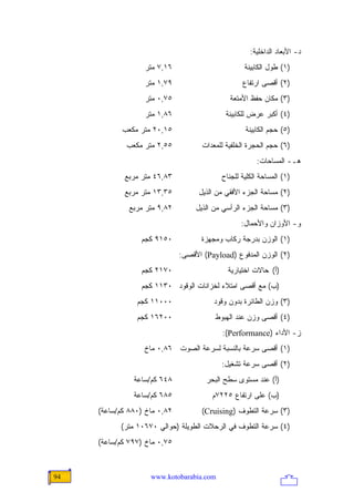 ‫ﺩ- ﺍﻷﺒﻌﺎﺩ ﺍﻟﺩﺍﺨﻠﻴﺔ:‬
                  ‫٦١,٧ ﻤﺘﺭ‬                         ‫)١( ﻁﻭل ﺍﻟﻜﺎﺒﻴﻨﺔ‬
                  ‫٩٧,١ ﻤﺘﺭ‬                        ‫)٢( ﺃﻗﺼﻰ ﺍﺭﺘﻔﺎﻉ‬
                  ‫٥٧,٠ ﻤﺘﺭ‬                    ‫)٣( ﻤﻜﺎﻥ ﺤﻔﻅ ﺍﻷﻤﺘﻌﺔ‬
                  ‫٦٨,١ ﻤﺘﺭ‬                   ‫)٤( ﺃﻜﺒﺭ ﻋﺭﺽ ﻟﻠﻜﺎﺒﻴﻨﺔ‬
            ‫٥١,٠٢ ﻤﺘﺭ ﻤﻜﻌﺏ‬                         ‫)٥( ﺤﺠﻡ ﺍﻟﻜﺎﺒﻴﻨﺔ‬
             ‫٥٥,٢ ﻤﺘﺭ ﻤﻜﻌﺏ‬           ‫)٦( ﺤﺠﻡ ﺍﻟﺤﺠﺭﺓ ﺍﻟﺨﻠﻔﻴﺔ ﻟﻠﻤﻌﺩﺍﺕ‬
                                                       ‫ﻫـ- ﺍﻟﻤﺴﺎﺤﺎﺕ:‬
            ‫٣٨,٦٤ ﻤﺘﺭ ﻤﺭﺒﻊ‬                 ‫)١( ﺍﻟﻤﺴﺎﺤﺔ ﺍﻟﻜﻠﻴﺔ ﻟﻠﺠﻨﺎﺡ‬
            ‫٥٣,٣١ ﻤﺘﺭ ﻤﺭﺒﻊ‬          ‫)٢( ﻤﺴﺎﺤﺔ ﺍﻟﺠﺯﺀ ﺍﻷﻓﻘﻲ ﻤﻥ ﺍﻟﺫﻴل‬
              ‫٢٨,٩ ﻤﺘﺭ ﻤﺭﺒﻊ‬        ‫)٣( ﻤﺴﺎﺤﺔ ﺍﻟﺠﺯﺀ ﺍﻟﺭﺃﺴﻲ ﻤﻥ ﺍﻟﺫﻴل‬
                                                  ‫ﻭ- ﺍﻷﻭﺯﺍﻥ ﻭﺍﻷﺤﻤﺎل:‬
                 ‫٠٥١٩ ﻜﺠﻡ‬           ‫)١( ﺍﻟﻭﺯﻥ ﺒﺩﺭﺠﺔ ﺭﻜﺎﺏ ﻭﻤﺠﻬﺯﺓ‬
                              ‫)٢( ﺍﻟﻭﺯﻥ ﺍﻟﻤﺩﻓﻭﻉ )‪ (Payload‬ﺍﻷﻗﺼﻰ:‬
                 ‫٠٧١٢ ﻜﺠﻡ‬                    ‫)ﺃ( ﺤﺎﻻﺕ ﺍﺨﺘﻴﺎﺭﻴﺔ‬
                 ‫)ﺏ( ﻤﻊ ﺃﻗﺼﻰ ﺍﻤﺘﻼﺀ ﻟﺨﺯﺍﻨﺎﺕ ﺍﻟﻭﻗﻭﺩ ٠٣١١ ﻜﺠﻡ‬
                ‫٠٠٠١١ ﻜﺠﻡ‬                ‫)٣( ﻭﺯﻥ ﺍﻟﻁﺎﺌﺭﺓ ﺒﺩﻭﻥ ﻭﻗﻭﺩ‬
                ‫٠٠٢٦١ ﻜﺠﻡ‬                ‫)٤( ﺃﻗﺼﻰ ﻭﺯﻥ ﻋﻨﺩ ﺍﻟﻬﺒﻭﻁ‬
                                           ‫ﺯ- ﺍﻷﺩﺍﺀ )‪:(Performance‬‬
                  ‫)١( ﺃﻗﺼﻰ ﺴﺭﻋﺔ ﺒﺎﻟﻨﺴﺒﺔ ﻟﺴﺭﻋﺔ ﺍﻟﺼﻭﺕ ٦٨,٠ ﻤﺎﺥ‬
                                           ‫)٢( ﺃﻗﺼﻰ ﺴﺭﻋﺔ ﺘﺸﻐﻴل:‬
               ‫٨٤٦ ﻜﻡ/ﺴﺎﻋﺔ‬            ‫)ﺃ( ﻋﻨﺩ ﻤﺴﺘﻭﻯ ﺴﻁﺢ ﺍﻟﺒﺤﺭ‬
               ‫٥٨٦ ﻜﻡ/ﺴﺎﻋﺔ‬              ‫)ﺏ( ﻋﻠﻰ ﺍﺭﺘﻔﺎﻉ ٥٢٢٧ﻡ‬
     ‫٢٨,٠ ﻤﺎﺥ )٠٨٨ ﻜﻡ/ﺴﺎﻋﺔ(‬         ‫)٣( ﺴﺭﻋﺔ ﺍﻟﺘﻁﻭﻑ )‪(Cruising‬‬
           ‫)٤( ﺴﺭﻋﺔ ﺍﻟﺘﻁﻭﻑ ﻓﻲ ﺍﻟﺭﺤﻼﺕ ﺍﻟﻁﻭﻴﻠﺔ )ﺤﻭﺍﻟﻲ ٠٧٦٠١ ﻤﺘﺭ(‬
     ‫٥٧,٠ ﻤﺎﺥ )٧٩٧ ﻜﻡ/ﺴﺎﻋﺔ(‬



‫49‬                  ‫‪www.kotobarabia.com‬‬
 
