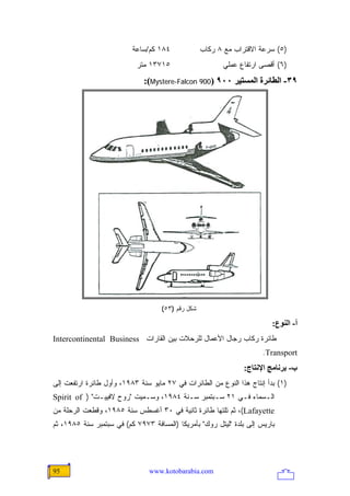 ‫٤٨١ ﻜﻡ/ﺴﺎﻋﺔ‬              ‫)٥( ﺴﺭﻋﺔ ﺍﻻﻗﺘﺭﺍﺏ ﻤﻊ ٨ ﺭﻜﺎﺏ‬
                           ‫٥١٧٣١ ﻤﺘﺭ‬                     ‫)٦( ﺃﻗﺼﻰ ﺍﺭﺘﻔﺎﻉ ﻋﻤﻠﻲ‬
                              ‫٩٣- اﻟﻄﺎﺋﺮة اﻟﻤﺴﺘﻴﺮ ٠٠٩ )009 ‪:(Mystere-Falcon‬‬




                                    ‫ﺸﻜل ﺭﻗﻡ )٣٥(‬

                                                                         ‫أ- اﻟﻨﻮع:‬
‫ﻁﺎﺌﺭﺓ ﺭﻜﺎﺏ ﺭﺠﺎل ﺍﻷﻋﻤﺎل ﻟﻠﺭﺤﻼﺕ ﺒﻴﻥ ﺍﻟﻘﺎﺭﺍﺕ ‪Intercontinental Business‬‬
                                                                      ‫‪.Transport‬‬
                                                                ‫ب- ﺑﺮﻥﺎﻡﺞ اﻹﻥﺘﺎج:‬
‫)١( ﺒﺩﺃ ﺇﻨﺘﺎﺝ ﻫﺫﺍ ﺍﻟﻨﻭﻉ ﻤﻥ ﺍﻟﻁﺎﺌﺭﺍﺕ ﻓﻲ ٧٢ ﻤﺎﻴﻭ ﺴﻨﺔ ٣٨٩١، ﻭﺃﻭل ﻁﺎﺌﺭﺓ ﺍﺭﺘﻔﻌﺕ ﺇﻟﻰ‬
‫ﺍﻟـﺴﻤﺎﺀ ﻓـﻲ ١٢ ﺴـﺒﺘﻤﺒﺭ ﺴـﻨﺔ ٤٨٩١، ﻭﺴـﻤﻴﺕ "ﺭﻭﺡ ﻻﻓﻴﻴـﺕ" ) ‪Spirit of‬‬
‫‪ ،(Lafayette‬ﺜﻡ ﺘﻠﺘﻬﺎ ﻁﺎﺌﺭﺓ ﺜﺎﻨﻴﺔ ﻓﻲ ٠٣ ﺃﻏﺴﻁﺱ ﺴﻨﺔ ٥٨٩١، ﻭﻗﻁﻌﺕ ﺍﻟﺭﺤﻠﺔ ﻤﻥ‬
‫ﺒﺎﺭﻴﺱ ﺇﻟﻰ ﺒﻠﺩﺓ "ﻟﻴﺘل ﺭﻭﻙ" ﺒﺄﻤﺭﻴﻜﺎ )ﺍﻟﻤﺴﺎﻓﺔ ٣٧٩٧ ﻜﻡ( ﻓﻲ ﺴﺒﺘﻤﺒﺭ ﺴﻨﺔ ٥٨٩١، ﺜﻡ‬




‫59‬                              ‫‪www.kotobarabia.com‬‬
 