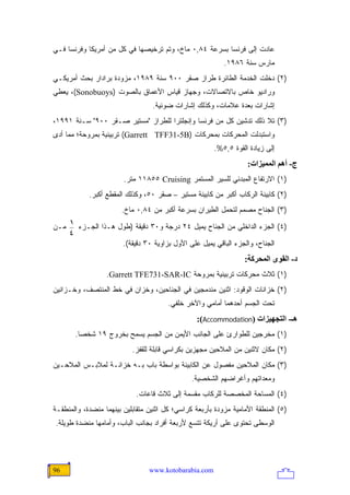 ‫ﻋﺎﺩﺕ ﺇﻟﻰ ﻓﺭﻨﺴﺎ ﺒﺴﺭﻋﺔ ٤٨,٠ ﻤﺎﺥ، ﻭﺘﻡ ﺘﺭﺨﻴﺼﻬﺎ ﻓﻲ ﻜل ﻤﻥ ﺃﻤﺭﻴﻜﺎ ﻭﻓﺭﻨﺴﺎ ﻓـﻲ‬
                                                           ‫ﻤﺎﺭﺱ ﺴﻨﺔ ٦٨٩١.‬
‫)٢( ﺩﺨﻠﺕ ﺍﻟﺨﺩﻤﺔ ﺍﻟﻁﺎﺌﺭﺓ ﻁﺭﺍﺯ ﺼﻘﺭ ٠٠٩ ﺴﻨﺔ ٩٨٩١، ﻤﺯﻭﺩﺓ ﺒﺭﺍﺩﺍﺭ ﺒﺤﺙ ﺃﻤﺭﻴﻜـﻲ‬
‫ﻭﺭﺍﺩﻴﻭ ﺨﺎﺹ ﺒﺎﻻﺘﺼﺎﻻﺕ، ﻭﺠﻬﺎﺯ ﻗﻴﺎﺱ ﺍﻷﻋﻤﺎﻕ ﺒﺎﻟﺼﻭﺕ )‪ ،(Sonobuoys‬ﻴﻌﻁﻲ‬
                                  ‫ﺇﺸﺎﺭﺍﺕ ﺒﻌﺩﺓ ﻋﻼﻤﺎﺕ، ﻭﻜﺫﻟﻙ ﺇﺸﺎﺭﺍﺕ ﻀﻭﺌﻴﺔ.‬
‫)٣( ﺘﻼ ﺫﻟﻙ ﺘﺩﺸﻴﻥ ﻜل ﻤﻥ ﻓﺭﻨﺴﺎ ﻭﺇﻨﺠﻠﺘﺭﺍ ﻟﻠﻁﺭﺍﺯ "ﻤﺴﺘﻴﺭ ﺼـﻘﺭ ٠٠٩" ﺴـﻨﺔ ١٩٩١،‬
‫ﻭﺍﺴﺘﺒﺩﻟﺕ ﺍﻟﻤﺤﺭﻜﺎﺕ ﺒﻤﺤﺭﻜﺎﺕ )‪ (Garrett TFF31-5B‬ﺘﺭﺒﻴﻨﻴﺔ ﺒﻤﺭﻭﺤﺔ؛ ﻤﻤﺎ ﺃﺩﻯ‬
                                                       ‫ﺇﻟﻰ ﺯﻴﺎﺩﺓ ﺍﻟﻘﻭﺓ ٥,٥%.‬
                                                                   ‫ج- أهﻢ اﻟﻤﻤﻴﺰات:‬
                        ‫)١( ﺍﻻﺭﺘﻔﺎﻉ ﺍﻟﻤﺒﺩﺌﻲ ﻟﻠﺴﻴﺭ ﺍﻟﻤﺴﺘﻤﺭ ‪ ١١٨٥٥ Cruising‬ﻤﺘﺭ.‬
            ‫)٢( ﻜﺎﺒﻴﻨﺔ ﺍﻟﺭﻜﺎﺏ ﺃﻜﺒﺭ ﻤﻥ ﻜﺎﺒﻴﻨﺔ ﻤﺴﺘﻴﺭ – ﺼﻘﺭ ٠٥، ﻭﻜﺫﻟﻙ ﺍﻟﻤﻘﻁﻊ ﺃﻜﺒﺭ.‬
                       ‫)٣( ﺍﻟﺠﻨﺎﺡ ﻤﺼﻤﻡ ﻟﺘﺤﻤل ﺍﻟﻁﻴﺭﺍﻥ ﺒﺴﺭﻋﺔ ﺃﻜﺒﺭ ﻤﻥ ٤٨,٠ ﻤﺎﺥ.‬
      ‫1‬
‫ﻤـﻥ‬     ‫)٤( ﺍﻟﺠﺯﺀ ﺍﻟﺩﺍﺨﻠﻲ ﻤﻥ ﺍﻟﺠﻨﺎﺡ ﻴﻤﻴل ٤٢ ﺩﺭﺠﺔ ﻭ٠٣ ﺩﻗﻴﻘﺔ )ﻁﻭل ﻫـﺫﺍ ﺍﻟﺠـﺯﺀ‬
      ‫4‬
                        ‫ﺍﻟﺠﻨﺎﺡ، ﻭﺍﻟﺠﺯﺀ ﺍﻟﺒﺎﻗﻲ ﻴﻤﻴل ﻋﻠﻰ ﺍﻷﻭل ﺒﺯﺍﻭﻴﺔ ٠٣ ﺩﻗﻴﻘﺔ(.‬
                                                                  ‫د- اﻟﻘﻮى اﻟﻤﺤﺮآﺔ:‬
                  ‫)١( ﺜﻼﺙ ﻤﺤﺭﻜﺎﺕ ﺘﺭﺒﻴﻨﻴﺔ ﺒﻤﺭﻭﺤﺔ ‪.Garrett TFE731-SAR-IC‬‬
‫)٢( ﺨﺯﺍﻨﺎﺕ ﺍﻟﻭﻗﻭﺩ: ﺍﺜﻨﻴﻥ ﻤﻨﺩﻤﺠﻴﻥ ﻓﻲ ﺍﻟﺠﻨﺎﺤﻴﻥ، ﻭﺨﺯﺍﻥ ﻓﻲ ﺨﻁ ﺍﻟﻤﻨﺘﺼﻑ، ﻭﺨـﺯﺍﻨﻴﻥ‬
                                       ‫ﺘﺤﺕ ﺍﻟﺠﺴﻡ ﺃﺤﺩﻫﻤﺎ ﺃﻤﺎﻤﻲ ﻭﺍﻵﺨﺭ ﺨﻠﻔﻲ.‬
                                                 ‫هـ- اﻟﺘﺠﻬﻴﺰات )‪:(Accommodation‬‬
       ‫)١( ﻤﺨﺭﺠﻴﻥ ﻟﻠﻁﻭﺍﺭﺉ ﻋﻠﻰ ﺍﻟﺠﺎﻨﺏ ﺍﻷﻴﻤﻥ ﻤﻥ ﺍﻟﺠﺴﻡ ﻴﺴﻤﺢ ﺒﺨﺭﻭﺝ ٩١ ﺸﺨ ‪‬ﺎ.‬
         ‫ﺼ‬
                           ‫)٢( ﻤﻜﺎﻥ ﻻﺜﻨﻴﻥ ﻤﻥ ﺍﻟﻤﻼﺤﻴﻥ ﻤﺠﻬﺯﻴﻥ ﺒﻜﺭﺍﺴﻲ ﻗﺎﺒﻠﺔ ﻟﻠﻘﻔﺯ.‬
‫)٣( ﻤﻜﺎﻥ ﺍﻟﻤﻼﺤﻴﻥ ﻤﻔﺼﻭل ﻋﻥ ﺍﻟﻜﺎﺒﻴﻨﺔ ﺒﻭﺍﺴﻁﺔ ﺒﺎﺏ ﺒـﻪ ﺨﺯﺍﻨـﺔ ﻟﻤﻼﺒـﺱ ﺍﻟﻤﻼﺤـﻴﻥ‬
                                                ‫ﻭﻤﻌﺩﺍﺘﻬﻡ ﻭﺃﻏﺭﺍﻀﻬﻡ ﺍﻟﺸﺨﺼﻴﺔ.‬
                            ‫)٤( ﺍﻟﻤﺴﺎﺤﺔ ﺍﻟﻤﺨﺼﺼﺔ ﻟﻠﺭﻜﺎﺏ ﻤﻘﺴﻤﺔ ﺇﻟﻰ ﺜﻼﺙ ﻗﺎﻋﺎﺕ.‬
‫)٥( ﺍﻟﻤﻨﻁﻘﺔ ﺍﻷﻤﺎﻤﻴﺔ ﻤﺯﻭﺩﺓ ﺒﺄﺭﺒﻌﺔ ﻜﺭﺍﺴﻲ؛ ﻜل ﺍﺜﻨﻴﻥ ﻤﺘﻘﺎﺒﻠﻴﻥ ﺒﻴﻨﻬﻤﺎ ﻤﻨﻀﺩﺓ، ﻭﺍﻟﻤﻨﻁﻘـﺔ‬
‫ﺍﻟﻭﺴﻁﻰ ﺘﺤﺘﻭﻯ ﻋﻠﻰ ﺃﺭﻴﻜﺔ ﺘﺘﺴﻊ ﻷﺭﺒﻌﺔ ﺃﻓﺭﺍﺩ ﺒﺠﺎﻨﺏ ﺍﻟﺒﺎﺏ، ﻭﺃﻤﺎﻤﻬﺎ ﻤﻨﻀﺩﺓ ﻁﻭﻴﻠﺔ.‬




‫69‬                               ‫‪www.kotobarabia.com‬‬
 