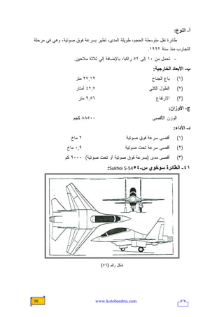 ‫أ- اﻟﻨﻮع:‬
‫ﻁﺎﺌﺭﺓ ﻨﻘل ﻤﺘﻭﺴﻁﺔ ﺍﻟﺤﺠﻡ، ﻁﻭﻴﻠﺔ ﺍﻟﻤﺩﻯ، ﺘﻁﻴﺭ ﺒﺴﺭﻋﺔ ﻓﻭﻕ ﺼﻭﺘﻴﺔ، ﻭﻫﻲ ﻓﻲ ﻤﺭﺤﻠﺔ‬
                                                           ‫ﺍﻟﺘﺠﺎﺭﺏ ﻤﻨﺫ ﺴﻨﺔ ٢٩٩١.‬
                   ‫- ﺘﺤﻤل ﻤﻥ ٠١ ﺇﻟﻰ ٢٥ ﺭﺍﻜ ‪‬ﺎ، ﺒﺎﻹﻀﺎﻓﺔ ﺇﻟﻲ ﺜﻼﺜﺔ ﻤﻼﺤﻴﻥ.‬
                                             ‫ﺒ‬
                                                              ‫ب- اﻷﺑﻌﺎد اﻟﺨﺎرﺝﻴﺔ:‬
                    ‫٢١,٧٢ ﻤﺘﺭ‬                                ‫ﺒﺎﻉ ﺍﻟﺠﻨﺎﺡ‬    ‫)١(‬
                    ‫٧,٢٤ ﺃﻤﺘﺎﺭ‬                              ‫ﺍﻟﻁﻭل ﺍﻟﻜﻠﻲ‬    ‫)٢(‬
                     ‫٦٥,٩ ﻤﺘﺭ‬                                  ‫ﺍﻻﺭﺘﻔﺎﻉ‬     ‫)٣(‬
                                                                      ‫ج- اﻷوزان:‬
                   ‫٠٠٥٨٨ ﻜﺠﻡ‬                                 ‫ﺍﻟﻭﺯﻥ ﺍﻷﻗﺼﻰ‬
                                                                          ‫د- اﻷداء:‬
                  ‫٢ ﻤﺎﺥ‬                           ‫ﺃﻗﺼﻰ ﺴﺭﻋﺔ ﻓﻭﻕ ﺼﻭﺘﻴﺔ‬      ‫)١(‬
                ‫٩,٠ ﻤﺎﺥ‬                           ‫ﺃﻗﺼﻰ ﺴﺭﻋﺔ ﺘﺤﺕ ﺼﻭﺘﻴﺔ‬      ‫)٢(‬
               ‫ﺃﻗﺼﻰ ﻤﺩﻯ )ﺒﺴﺭﻋﺔ ﻓﻭﻕ ﺼﻭﺘﻴﺔ ﺃﻭ ﺘﺤﺕ ﺼﻭﺘﻴﺔ( ٠٠٠٩ ﻜﻡ‬             ‫)٣(‬
                                      ‫١٤- اﻟﻄﺎﺋﺮة ﺱﻮﺥﻮي س-٤٥45-‪:Sukhoi S‬‬




                                   ‫ﺸﻜل ﺭﻗﻡ )٦٥(‬




‫89‬                               ‫‪www.kotobarabia.com‬‬
 