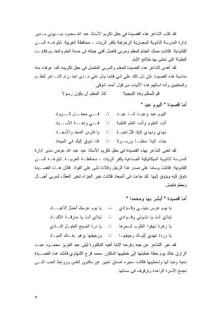 ‫ﻟﻘﺩ ﻜﺘﺏ ﺍﻟﺸﺎﻋﺭ ﻫﺫﻩ ﺍﻟﻘﺼﻴﺩﺓ ﻓﻲ ﺤﻔل ﺘﻜﺭﻴﻡ ﺍﻷﺴﺘﺎﺫ ﻋﺒﺩ ﺍﷲ ﻤﺤﻤﻭﺩ ﺒﺴـﻴﻭﻨﻰ ﻤـﺩﻴﺭ‬
‫ﺇﺩﺍﺭﺓ ﺍﻟﻤﺩﺭﺴﺔ ﺍﻟﺜﺎﻨﻭﻴﺔ ﺍﻟﻤﻌﻤﺎﺭﻴﺔ ﺍﻟﺯﺨﺭﻓﻴﺔ ﺒﻜﻔﺭ ﺍﻟﺯﻴﺎﺕ – ﻤﺤﺎﻓﻅﺔ ﺍﻟﻐﺭﺒﻴﺔ. ﻟﺒﻠﻭﻏـﻪ ﺍﻟﺴـﻥ‬
‫ﺍﻟﻘﺎﻨﻭﻨﻴﺔ. ﻓﻜﺎﻨﺕ ﻤﺴﻙ ﺍﻟﺨﺘﺎﻡ ﻟﻤﻌﻠﻡ ﻭﻤﺭﺒﻰ ﻓﺎﻀل ﺃﻓﻨﻰ ﺤﻴﺎﺘﻪ ﻓﻰ ﺨﺩﻤﺔ ﺍﻟﻌﻠﻡ ﻭﺍﻟﺘﻌﻠـﻴﻡ ﻓﻜﺎﻨـﺕ‬
                                                       ‫ﺍﻟﺒﻁﻭﻟﺔ ﺍﻟﺘﻰ ﺘﻤﺸﻰ ﺒﻬﺎ ﻁﻼﺌﻊ ﺍﻷﻴﺎﻡ.‬
‫ﻟﻘﺩ ﺃﻫﺩﻯ ﺍﻟﺸﺎﻋﺭ ﻫﺫﻩ ﺍﻟﻘﺼﻴﺩﺓ ﻟﻠﻤﻌﻠﻡ ﻭﺍﻟﻤﺭﺒﻰ ﺍﻟﻔﺎﻀل ﻓﻰ ﺤﻔل ﺘﻜﺭﻴﻤﻪ ﻜﻤﺎ ﻋﺭﻓﺕ ﻤﻨﻪ‬
‫ﻤﻨﺎﺴﺒﺔ ﻫﺫﻩ ﺍﻟﻘﺼﻴﺩﺓ. ﻓﺈﻥ ﺩل ﺫﻟﻙ ﻋﻠﻰ ﺸﺊ ﻓﺈﻨﻤﺎ ﻴﺩل ﻋﻠﻰ ﻤـﺩﻯ ﺍﺤﺘـﺭﺍﻡ ﺍﻟﺸـﺎﻋﺭ ﻟﻠﻌﻠـﻡ‬
                                   ‫ﻭﺍﻟﻤﻌﻠﻤﻴﻥ ﻭﺃﻨﻪ ﺍﺴﺘﻠﻬﻡ ﻫﺫﻩ ﺍﻷﺒﻴﺎﺕ ﻤﻥ ﻗﻭل ﺃﺤﻤﺩ ﺸﻭﻗﻰ.‬
               ‫ﹶﺎﺩ ﺍﻟ ‪‬ﻌﻠﻡ ﺃﻥ ﻴﻜﻭﻥ ﺭ ‪‬ﻭﻻ‬
               ‫‪ ‬ﺴ ﹶ‬        ‫ﻜ‪ ‬ﻤ ‪‬‬               ‫ﻗﻡ ﻟﻠ ‪‬ﻌﻠﻡ ‪‬ﻓﻪ ﺍﻟ ﹶﺒﺠﻴﻼ‬
                                                      ‫ﹸ‪ ‬ﻤ ِ ﻭ ِ ﺘ‬

                                                             ‫ﺃﻤﺎ ﻗﺼﻴﺩﺓ " ﺍﻟﻴﻭﻡ ﻋﻴﺩ "‬
                                                               ‫‪ ‬‬
           ‫ﻓــﻲ ‪‬ﺤﻔــل ﺍﻟــﺭ ‪‬ﺍﺩ‬
           ‫‪‬ﻭ ‪‬‬      ‫ِ‬    ‫ﻤ‬                ‫∴‬   ‫ﺍﻟﻴﻭﻡ ﻋﻴﺩ ﻭﻋﻴـﺩ ﹶﻨـﺎ ﻋﻴـﺩ‬
                                               ‫‪‬‬       ‫‪‬ﻟ‬      ‫‪ ‬‬
           ‫ﻓــﻲ ﻭﹶﺤــﺔ ﺍ َﺴــ ‪‬ﺎﺩ‬
           ‫ﻴ ‪‬‬    ‫ِ ﻷ‬     ‫ﺍ‬                ‫∴‬   ‫ﺃﻨﺕ ﺍﻟﻌﻠﻭﻡ ﻭﺃﻨﺕ ﺍﻟﻌﻠﻡ ﹶﺎ ِﺒ ﹰ‬
                                               ‫‪ ‬ﻗﻁﺔ‬         ‫ﹶ‬    ‫‪‬‬      ‫ﹶ‬
           ‫ﻴﺎ ﹶﺎﺭ ‪ ‬ﺍﻟ ‪‬ﺠﺩ ﻭﺍﻷﻤﺠـﺎﺩ‬
           ‫‪‬‬   ‫‪‬‬    ‫ﻓ ﺱ ﻤ ِ‬                ‫∴‬   ‫ﹸﻬﺩﻱ ﻭ ﹸﻬﺩﻱ ِﻟﻴﻙ ﻜل ﹶﺤﻴـﺔ‬
                                               ‫ٍ‬   ‫ﺇ ‪ ‬ﹸﱠ ﺘ‬
                                                     ‫َ‬          ‫ﻨ‬      ‫ﻨ‬
           ‫ﹸﻨﺎ ﹶﺘﻭﻕ ِﻟﻴﻙ ﻓﻲ ﺍﻟ ِﻴﻌﺎﺩ‬
           ‫ﻤ ‪‬‬         ‫ﻜ ﻨ ﹸ ﺇ ‪‬‬           ‫∴‬   ‫ﺠﺌﺕ ﺇﻟﻴﻨﺎ ‪‬ﻌ ِﻤـﺎ ﻭﺭ ‪‬ـﻭﻻ‬
                                                  ‫ﻤﻠ ﹰ ﺴ‬             ‫ﹶ‬
‫ﻟﻘﺩ ﺘﻐﻨﻰ ﺍﻟﺸﺎﻋﺭ ﺒﻬﺫﻩ ﺍﻟﻘﺼﻴﺩﺓ ﻓﻰ ﺤﻔل ﺘﻜﺭﻴﻡ ﺍﻷﺴﺘﺎﺫ ﻋﻴﺩ ﻋﺒﺩ ﺍﷲ ﻋﻭﺽ ﻤﺩﻴﺭ ﺇﺩﺍﺭﺓ‬
‫ﺍﻟﻤﺩﺭﺴﺔ ﺍﻟﺜﺎﻨﻭﻴﺔ ﺍﻟﻤﻴﻜﺎﻨﻴﻜﻴﺔ ﺍﻟﺼﻨﺎﻋﻴﺔ ﺒﻜﻔﺭ ﺍﻟﺯﻴﺎﺕ – ﻤﺤﺎﻓﻅـﺔ ﺍﻟﻐﺭﺒﻴـﺔ. ﻟﺒﻠﻭﻏـﻪ ﺍﻟﺴـﻥ‬
‫ﺍﻟﻘﺎﻨﻭﻨﻴﺔ. ﻓﻜﺎﻨﺕ ﻭﺴﺎﻤﺎ ﻋﻠﻰ ﺼﺩﺭ ﻫﺫﺍ ﺍﻟﺭﺠل ﻭﻗﻼﺩﺓ ﺘﺄﺒﻰ ﻋﻠﻰ ﺍﻟﻘﻭﺍﺩ. ﻓﻜﺄﻥ ﻫـﺫﻩ ﺍﻟﻘﺼـﻴﺩﺓ‬
                                                            ‫ﹰ‬
‫ﺘﺘﻭﻕ ﺇﻟﻴﻪ ﻭﻴﺘﻭﻕ ﺇﻟﻴﻬﺎ. ﻟﻘﺩ ﺠﺎﺀﺕ ﻓﻰ ﺍﻟﻤﻴﻌﺎﺩ ﻓﻜﺎﻨﺕ ﺨﻴﺭ ﺍﻟﺠﺯﺍﺀ ﻟﺨﻴﺭ ﺍﻟﻌﻁﺎﺀ ﻟﻤﺭﺒﻰ ﺃﺠﻴـﺎل‬
                                                                            ‫ﻭﻤﻌﻠﻡ ﻓﺎﻀل.‬

                                                    ‫ﺃﻤﺎ ﻗﺼﻴﺩﺓ " ﺃﺒﺸﺭ ﺒﻬﺎ ﻭﻤﺤﻤﺩﺍ "‬
                                                      ‫‪ ‬ﹰ‬      ‫َ ‪ِ‬‬
        ‫‪‬ﺎ ‪‬ﻭﻡ ‪‬ﺭﺴﻙ َﺠﻤل ﺍﻷﻋ ‪‬ــﺎﺩ‬
        ‫ِ‬   ‫ﻴ ﻴ ‪ ‬ﻋ ِ ِ ﺃ ُ ‪‬ﻴ‬             ‫∴‬    ‫ﻴﺎ ‪‬ﻭﻡ ‪‬ﺭﺱ ‪‬ﻨ ‪‬ﺘـﻲ ﻭ ﹸـﺅﺍﺩﻱ‬
                                                     ‫ﻓ‬      ‫ﻴ ‪‬ﻋ ‪‬ﺒﻴ‬
        ‫ﹶﻴﻼﻱ َﻨﺕ ‪‬ﺎ ‪‬ﺎﺭﻗـﺔ ﺍ َﻜ ‪‬ـﺎﺩ‬
        ‫ﹾ ﻷﺒ ِ‬         ‫ﺃ ِﻴ ﺤ‬      ‫ﻟ‬       ‫∴‬    ‫ﹶﻴﻼﻱ َﻨﺕ ‪‬ﺎ ﹶﺸ ‪‬ﺘﻲ ﻭ ﹸـﺅﺍﺩﻱ‬
                                                     ‫ﻓ‬     ‫ﺃ ِﻴ ﻨ ﻭ‬       ‫ﻟ‬
        ‫‪‬ﺎ ‪‬ﺭﺓ ﺍﻟ ‪‬ﺒﺢ ﺍﻟ ‪‬ﻠﻴـل ﺍﻟ ﹶـﺎﺩﻱ‬
            ‫ﻴ ﺩ ﹶ ﺼ ِ ﻌ ِ ﻨ‬                ‫∴‬    ‫‪‬ﺎ ‪‬ﻫﺭﺓ ﹶﻬ ﹸﻭﺍ ﺍﻟ ﹸﻠﻭﺏ ﻟﺴﺤ ِﻫﺎ‬
                                                  ‫ﺭ‬     ‫ﻘ ‪‬‬       ‫ﻴ ﺯ ﹰ ﺘ ﻔ‬
        ‫ﻭﺭ ِﻴ ﹸﻬﺎ ‪‬ﺯ ‪‬ﻭ ِ ﹶـﺩ ِ ﺍﻟ ‪‬ﻴـﺎﺩ‬
        ‫‪‬ﺤ ﻘ ﻴ ﻫ ﺒ ﻘ ﻙ ﻤ ِ‬                 ‫∴‬    ‫ﻴﺎ ‪‬ﺭﺩﺓ ﹸﻬﺩﻱ ِﻟﻴـﻙ ﺭ ِﻴ ﹸﻬـﺎ‬
                                                   ‫ﺇ ‪ ‬ﺤ ﻘ‬        ‫ﻭ ﹰ ﺘ‬
‫ﻟﻘﺩ ﻋﺒﺭ ﺍﻟﺸﺎﻋﺭ ﻋﻥ ﺤﺒﻪ ﻭﻓﺭﺤﻪ ﻹﺒﻨﺔ ﺃﺨﻴﻪ ﺍﻟﺩﻜﺘﻭﺭﺓ ﻟﻴﻠﻰ ﻋﺒﺩ ﺍﻟﻌﺯﻴﺯ ﻤﺤﻤـﻭﺩ ﻋﺒـﺩ‬
‫ﺍﻟﺭﺍﺯﻕ ﺨﺎﻟﺩ ﻴﻭﻡ ﺤﻔﻠﺔ ﺨﻁﺒﺘﻬﺎ ﺇﻟﻰ ﺨﻁﻴﺒﻬﺎ ﺍﻟﺩﻜﺘﻭﺭ ﻤﺤﻤﺩ ﻓﺭﺝ ﺍﻟﺸﻬﺎﻭﻱ ﻓﺄﻨﺸﺩ ﻫﺫﻩ ﺍﻟﻘﺼـﻴﺩﺓ‬
‫ﺘﺤﻴﺔ ﻭﺤﺒﺎ ﻟﻬﺎ ﻭﻟﺨﻁﻴﺒﻬﺎ ﻓﻜﺎﻨﺕ ﻤﻌﺒﺭﻩ ﺃﺼﺩﻕ ﺘﻌﺒﻴﺭ ﻋﻥ ﻤﻜﻨﻭﻥ ﺍﻟﻨﻔﺱ ﻭﺭﻭﺍﺒﻁ ﺍﻟﺤﺏ ﺍﻟﺘـﻰ‬
                                                                     ‫ﹰ‬    ‫ﹰ‬
                                               ‫ﺘﺠﻤﻊ ﺍﻷﺴﺭﺓ ﺍﻟﻭﺍﺤﺩﺓ ﻭﺘﺭﻓﺭﻑ ﻓﻰ ﺴﻤﺎﺌﻬﺎ.‬




‫٩‬
 