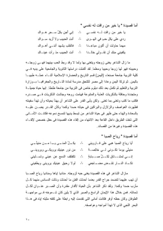 ‫ﺃﻤﺎ ﻗﺼﻴﺩﺓ " ﻴﺎ ﺨﻴﺭ ﻤﻥ ﺭﺍﻗﺕ ﻟﻪ ﻨﻔﺴﻲ "‬
                                              ‫‪  ‬ﹶ ﹾ ‪‬ﹶ‬       ‫‪‬‬
         ‫ِﻨﻲ ُﺠﻥ ﺒﻜل ﺴـﺤﺭ ‪‬ـﻭﺍﻙ‬
         ‫ِ‬   ‫ِِ ﻫ‬   ‫ﺇ ﺃ ‪  ‬ﹸﱢ‬
                     ‫ِ‬                 ‫∴‬      ‫‪‬ﺎ ﹶﻴﺭ ﻤﻥ ‪‬ﺍﻗﺕ ﻟـﻪ ﹶﻔﺴـﻲ‬
                                                  ‫ﻴ ﺨ ‪  ‬ﺭﹶ ﹾ ‪ ‬ﻨ‬
         ‫َﻨﺕ ﺍﻟ ‪‬ﺒﻴﺏ ﻭﻻ ُﺭﻴﺩ ِـﻭﺍﻙ‬
         ‫ِ‬   ‫ﺃ ‪‬ﺴ‬      ‫ﺃ ِ ﺤ ‪‬‬         ‫∴‬      ‫ﺭ ‪‬ﻱ ‪‬ﻠﻰ ﺒﻜل ﺤﺏ ﻓﻲ ﺍﻟﻬـﻭﻯ‬
                                              ‫‪‬‬         ‫‪‬ﺩ ﻋ ‪ ِ ‬ﹸ ِ ‪ٍ ‬‬
         ‫ﻓﺎﻟﻘﻠﺏ ‪‬ﺸﻬﺩ َﻨﻨـﻲ ﺃ ‪‬ـﻭﺍﻙ‬
         ‫ِ‬   ‫َﻫ‬      ‫‪‬ﻴ ‪‬ﺃ‬             ‫∴‬      ‫‪‬ﻬ ‪‬ﺎ ‪‬ﺎﻭﻟﺕ ﺃﻥ َﻜﻭ ‪ ‬ﺒﺎ ِـﺩﺍ‬
                                              ‫ﺃ ﻥﻤ ﻋ ﹰ‬          ‫ﻤ ﻤ ﺤ ﹸ‬
         ‫ﺃﻨﺕ ﺍﻟ ‪‬ﺒﻴﺏ ﻤﺫ ‪‬ﺃﺕ ‪‬ﻴﻨـﺎﻙ‬
         ‫ِ‬    ‫ﹶ ﺤ ‪ ‬ﹾ ﺭ ﹾ ﻋ‬           ‫∴‬      ‫‪‬ﻜﻔﻴﻨﻲ ِﻨﻙ ﺃﻥ ﹶﻘـﻭﻟﻲ ﹶﺎﻟـﺩﺍ‬
                                              ‫ﺨ ﹰ‬         ‫ﻤ ِ ﺘ‬         ‫ﻴ‬

‫ﻤﺎ ﺯﺍل ﺍﻟﺸﺎﻋﺭ ﻴﻐﻨﻰ ﺯﻭﺠﺘﻪ ﻭﻴﺘﻐﻨﻰ ﺒﻬﺎ ﻭﻟﻤﺎ ﻻ ﻭﻗﺩ ﺭﺒﻁ ﺍﻟﺤﺏ ﺒﻴﻨﻬﻤﺎ ﻓﻬـﻰ ﺯﻭﺠﺘـﻪ‬
‫ﻭﺤﺒﻴﺒﺘﻪ ﻓﻬﻭ ﻟﻬﺎ ﺯﻭﺠﺎ ﻭﺤﺒﻴﺒﺎ ﻭﻤﻌﻠﻤﺎ. ﻟﻘﺩ ﺃﻜﻤﻠﺕ ﺩﺭﺍﺴﺘﻬﺎ ﺍﻟﺜﺎﻨﻭﻴﺔ ﻭﺍﻟﺠﺎﻤﻌﻴﺔ ﻋﻠﻰ ﻴﺩﻴﻪ ﻓـﻲ‬
                                                   ‫ﹰ‬      ‫ﹰ‬
‫ﻜﻠﻴﺔ ﺍﻟﺘﺭﺒﻴﺔ ﺠﺎﻤﻌﺔ ﺼﻨﻌﺎﺀ )ﺍﻟﻴﻤﻥ( ﻗﺴﻡ ﺍﻟﺘﺎﺭﻴﺦ ﻭﺍﻟﺤﻀﺎﺭﺓ ﺍﻹﺴﻼﻤﻴﺔ ﺃﺜﻨـﺎﺀ ﻋﻤﻠـﻪ ﻁﺒﻴﺒـﺎ‬
‫ﹰ‬
‫ﺒﺎﻟﻴﻤﻥ. ﺜﻡ ﺘﺭﻜﺎ ﺍﻟﻴﻤﻥ ﻭﻋﺎﺩﺍ ﺇﻟﻰ ﻤﺼﺭ ﻟﺘﻠﺘﺤﻕ ﻤﺩﺭﺴﺔ ﻟﻤﺎﺩﺓ ﺍﻟﺘـﺎﺭﻴﺦ ﻭﺍﻟﺠﻐﺭﺍﻓﻴـﺎ ﺒـﻭﺯﺍﺭﺓ‬
‫ﺍﻟﺘﺭﺒﻴﺔ ﻭﺍﻟﺘﻌﻠﻴﻡ ﺜﻡ ﺘﻜﻤل ﺒﻌﺩ ﺫﻟﻙ ﺩﺒﻠﻭﻡ ﺨﺎﺹ ﻓﻰ ﺍﻟﺘﺭﺒﻴﺔ ﻤﻥ ﺠﺎﻤﻌﺔ ﻁﻨﻁﺎ. ﺇﻨﻬﺎ ﺤﻴﺎﺓ ﺠﻤﻴﻠـﺔ‬
‫ﻭﻤﺘﺠﺩﺩﺓ ﻭﺤﺎﻓﻠﺔ ﺒﺎﻟﺫﻜﺭﻴﺎﺕ ﺍﻟﻌﺫﺒﺔ ﻭﺍﻟﻤﺘﻨﻭﻋﺔ ﻓﻬﺎﻤﺕ ﺭﻭﺤﻪ ﻭﺠﺎﺸﺕ ﺍﻟﺫﻜﺭﻴﺎﺕ ﻓـﻰ ﺼـﺩﺭﻩ‬
‫ﻓﻜﺘﺏ ﻤﺎ ﻜﺘﺏ ﻭﺘﻐﻨﻰ ﺒﻤﺎ ﺘﻐﻨﻰ. ﻭﻟﻜﻥ ﻴﺄﺒﻰ ﺍﻟﻘﺩﺭ ﻋﻠﻰ ﺍﻟﺸﺎﻋﺭ ﺃﻥ ﻴﻬﻨﺄ ﺒﺤﻴﺎﺘﻪ ﻭﺃﻥ ﺘﻬﺩﺃ ﺴﻔﻴﻨﺘﻪ‬
‫ﻓﻅﻬﺭﺕ ﺍﻟﻌﻭﺍﺼﻑ ﻭﺍﻟﺯﻻﺯل ﻭﺍﻟﺒﺭﺍﻜﻴﻥ ﻓﻰ ﺤﻴﺎﺘﻪ ﺤﺴﺩﺍ ﻭﻜﻤﺩﺍ ﻭﻜﺄﻥ ﺍﻟﻘـﺩﺭ ﻴﻀـﻥ ﻋﻠﻴـﻪ‬
                       ‫ﹰ‬     ‫ﹰ‬
‫ﺒﺎﻟﺴﻌﺎﺩﺓ ﻭﺍﻟﻬﻨﺎﺀ ﺤﺘﻰ ﻅﻬﺭ ﻓﻰ ﺤﻴﺎﺓ ﺍﻟﺸﺎﻋﺭ ﻤﻥ ﺘﺒﺴﻁ ﻴﺩﻴﻬﺎ ﻟﺘﻤﺴﺢ ﺩﻤﻭﻋﻪ ﻓﻜﺎﻨـﺕ ﺍﻷﻤـﺎﻨﻰ‬
‫ﺍﻟﺘﻰ ﺸﻘﺕ ﺍﻟﻁﺭﻴﻕ ﺩﺍﺨل ﺍﻟﻘﺎﻋﺔ ﺒﻌﺩ ﺍﻻﻨﺘﻬﺎﺀ ﻤﻥ ﺇﻟﻘﺎﺀ ﻫﺫﻩ ﺍﻟﻘﺼﻴﺩﺓ ﻓﻰ ﺤﻔل ﺨﺼﺹ ﻹﻟﻘـﺎﺀ‬
                                                      ‫ﻫﺫﻩ ﺍﻟﻘﺼﻴﺩﺓ ﻭﻏﻴﺭﻫﺎ ﻤﻥ ﺍﻟﻘﺼﺎﺌﺩ.‬

                                                          ‫ﺃﻤﺎ ﻗﺼﻴﺩﺓ " ﺭﻴﺎﺡ ﺍﻟﺼﺒﺎ "‬
                                                             ‫ِ‪ِ  ‬‬
     ‫ﺒﻜ ـل ﺍﻟﻤ ـﻰ ﻴ ـﺎ ﻤ ـﻥ ﻤﻨﻴﻨ ـﻲ‬
      ‫ِ ﹸـ ﱢ ‪‬ﻨـ ‪ ‬ـ ‪‬ـ ‪  ‬ﹾ ِ ﱢـ‬      ‫∴‬      ‫َﻴﺎ ﺭ ‪‬ﺎﺡ ﺍﻟﺼ ‪‬ﺎ ‪‬ﺒﻲ ﻋﻠﻰ ﻓـ ﹶﺭﻭﻴﻨﻲ‬
                                                     ‫‪ ‬ﺎ‬        ‫ﺃ ِﻴ ‪ِ ‬ﺒ ﻫ‬
     ‫ﻤﻥ ﹸﻭﺭ ‪‬ﻴﻨﻴﻙ ‪‬ﺭﻭﻴﻜـﻲ ﻭ ‪‬ﺭﻭﻴﻨـﻲ‬
           ‫ﻴ‬         ‫ﻨ ِﻋ ِﻴ‬             ‫∴‬      ‫ﻤﻨﻴﻨﻲ ‪‬ﻭﻤﺎ ﹶﻜـﻭﻨﻲ ﻟـﻲ ﹶﺎ ِﺼـﺔ‬
                                                ‫ﹰ‬  ‫ﺨﻟ‬            ‫‪ ‬ﹾِﱢ ﻴ ﹰ ﺘ‬
     ‫ﺘﻜﻔﻜﻑ ﺍﻟ ‪‬ﻤﻊ ﻋﻥ ‪‬ﻴﻨﻲ ﻭ ﹸﺴـﻠﻴﻨﻲ‬
           ‫ﺘ‬      ‫ﻋ‬    ‫ﹸﹶﹾِ ﹸ ﺩ ‪‬‬        ‫∴‬      ‫ﺇﻨــﻲ ﻟ ‪‬ﺸــﺘﺎﻕ ﻟ ﹸــ ﱢ ‪‬ــﺒﺎﺒﺔ‬
                                                ‫ٍ‬     ‫ﹲ ِﻜ ل ﺼ‬        ‫ﹶﻤ‬
     ‫ﹶﻭﻻ ‪‬ﺤﻴﻕ ‪‬ﻴﻨﻴﻙ ‪‬ﺭﻭﻴﻨﻰ ﻭ ‪‬ﻁﻔﻴﻨﻲ‬
          ‫ﻴ‬        ‫ﻟ ﹶ ﺭ ﹸ ﻋ ِ ﻴ‬         ‫∴‬      ‫ﺘ ـﺎﺩ ﺍﻟﻨ ـﺎﺭ ﺘﻘ ـﺽ ﻤﻀ ـﺎﺠﻌﻲ‬
                                                    ‫ﹶﻜـ ‪ ‬ﹶـ ‪ ‬ﹶ ِـ ‪  ‬ـ‬

‫ﻤﺎﺯﺍل ﺍﻟﺸﺎﻋﺭ ﻓﻲ ﻫﺫﻩ ﺍﻟﻘﺼﻴﺩﺓ ﻴﻐﻨﻰ ﺤﺒﻪ ﻟﺯﻭﺠﺘﻪ. ﻤﻨﺎﺩﻴﺎ ﺇﻴﺎﻫﺎ ﻭﻤﻨﺎﺩﻴﺎ ﺭﻴﺎﺡ ﺍﻟﺼـﺒﺎ‬
       ‫‪‬‬    ‫ﹰ‬             ‫ﹰ‬
‫ﺃﻥ ﺘﻬﺏ ﻋﻠﻴﻬﻤﺎ ﻟﺘﻀﻤﺩ ﺠﺭﺍﺡ ﺍﻟﻘﺩﺭ ﺒﻌﺩﻤﺎ ﺃﺤﺩﺜﺕ ﺍﻟﻔﺘﻥ ﻤﺎ ﺃﺤﺩﺜﺕ ﻭﻨﺎﻟﺕ ﺍﻟﺩﺴﺎﺌﺱ ﻤﻨﻬﻤﺎ ﻜـل‬
‫ﻤﺄﺭﺏ ﺤﺴﺩﺍ ﻭﻜﻤﺩﺍ. ﻭﻟﻘﺩ ﺫﻜﺭ ﺍﻟﺸﺎﻋﺭ ﺒﺄﻥ ﺍﻟﺤﻴﺎﺓ ﻷﻗﺩﺍﺭ ﻤﻘﺩﺭﺓ ﻭﺃﻥ ﺍﻟﺼـﺒﺭ ﻋﻨـﻭﺍﻥ ﻟﻜـل‬
                                                               ‫ﹰ‬     ‫ﹰ‬
‫ﺸﻤﺎﺌﻠﻪ. ﻓﻤﻥ ﺨﻼل ﻫﺫﺍ ﺍﻹﻴﻤﺎﻥ ﺍﻟﺭﺍﺴﺦ ﻭﺍﻟﺼﺒﺭ ﺍﻟﺫﻱ ﻻ ﻴﻠﻴﻥ ﻜﺎﻥ ﺸـﻤﻭﺨﻪ ﻓـﻰ ﻤﻭﺍﺠﻬـﺔ‬
‫ﺍﻟﻁﻭﻓﺎﻥ ﻭﻜﺎﻥ ﺤﻅﻪ ﺃﻭﻓﺭ ﻓﻜﺎﻨﺕ ﺃﻤﺎﻨﻰ ﺍﻟﺘﻰ ﺘﻘﺩﻤﺕ ﺇﻟﻴﻪ ﺭﺍﺒﻁﺔ ﻋﻠﻰ ﻜﺘﻔﻪ ﻤﺜﺒﺘﻪ ﺇﻴﺎﻩ ﻓﻰ ﻫـﺫﺍ‬
        ‫‪ ‬‬                 ‫ﹰ‬
                                             ‫ﺍﻟﺒﺤﺭ ﺍﹸﻠﺠﻲ ﺍﻟﺫﻯ ﻻ ﺘﻬﺩﺃ ﺃﻤﻭﺍﺠﻪ ﻭﻋﻭﺍﺼﻔﻪ.‬
                                                                            ‫ﻟ‬


‫٠١‬
 