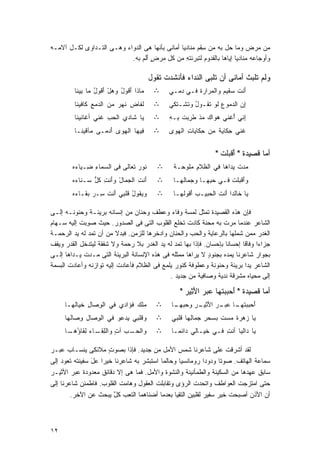 ‫ﻤﻥ ﻤﺭﺽ ﻭﻤﺎ ﺤل ﺒﻪ ﻤﻥ ِﻘﻡ ﻤﻨﺎﺩﻴﺎ ﺃﻤﺎﻨﻰ ﺒﺄﻨﻬﺎ ﻫﻰ ﺍﻟﺩﻭﺍﺀ ﻭﻫـﻰ ﺍﻟﺘـﺩﺍﻭﻯ ﻟﻜـل ﺁﻻﻤـﻪ‬
                                               ‫ﹰ‬        ‫ﺴ‬
                           ‫ﻭﺃﻭﺠﺎﻋﻪ ﻤﻨﺎﺩﻴﺎ ﺇﻴﺎﻫﺎ ﺒﺎﻟﻘﺩﻭﻡ ﻟﺘﺒﺭﺌﺘﻪ ﻤﻥ ﻜل ﻤﺭﺽ ﺃﻟﻡ ﺒﻪ.‬
                               ‫ٍ َﹶ ‪‬‬            ‫ِ‬                 ‫ﹰ‬

                                        ‫ﻭﻟﻡ ﺘﻠﺒﺙ ﺃﻤﺎﻨﻰ ﺃﻥ ﺘﻠﺒﻰ ﺍﻟﻨﺩﺍﺀ ﻓﺄﻨﺸﺩﺕ ﺘﻘﻭل‬
                                                              ‫ﹸ‬
         ‫‪‬ﺎﺫﺍ َﻗﻭل ﻭﻫل َﻗﻭل ‪‬ﺎ ِﻴ ﹶﺎ‬
          ‫ﻤ ﺃ ُ ‪ ْ‬ﺃ ُ ﻤ ﺒﻨ‬              ‫∴‬     ‫َﻨﺕ ‪‬ﻘﻴﻡ ﻭﺍﻟ ‪‬ﺭﺍﺭﺓ ﻓـﻲ ‪‬ﻤـﻲ‬
                                                  ‫ﺩ‬     ‫ﺃ ﹶﺴ ‪ ‬ﻤ ﹶ‬
         ‫ﹶﻔﺎ ‪ ‬ﹶﻬﺭ ﻤﻥ ﺍ ﹶﺩﻤ ِ ﹶﺎﻓﻴ ﹶﺎ‬
          ‫ﻟ ﻊ ﻜ ﻨ‬           ‫ﻟ ﺽ ﻨ ‪‬‬      ‫∴‬     ‫ِﻥ ﺍﻟﺩ ‪‬ﻭﻉ ﹶﻭ ﺘﻘـﻭل ﻭ ﹶﺸـ ﹶﻜﻲ‬
                                                 ‫ُ ﺘ ﺘ‬       ‫ﻤ ‪‬ﻟ ﹶ‬        ‫ﺇ‬
         ‫‪‬ﺎ ﹶﺎﺩ ‪ ‬ﺍﻟﺤﺏ ﹶﻨﻲ ﺃ ﹶﺎﻨﻴ ﹶﺎ‬
          ‫ﻏ ﻨ‬        ‫ﻴ ﺸ ﻱ ‪ ِ ‬ﻏ‬         ‫∴‬     ‫ِﻨﻲ ُﻏﻨﻲ ‪‬ﻭﺍﻙ ﻤﺫ ﻁ ِﺒﺕ ِـﻪ‬
                                               ‫ﻫ ‪  ‬ﹾ ﹶﺭ ﹸ ﺒ ِ‬     ‫ﺇ ﺃ‬
         ‫ِﻴﻬﺎ ﺍﻟﻬﻭﻯ َﺩﻤـﻰ ﻤﺂﻗﻴ ﹶـﺎ‬
           ‫ﻨ‬      ‫‪‬‬   ‫‪ ‬ﺃ‬        ‫ﻓ‬       ‫∴‬     ‫ﹶﻨﻲ ِﻜﺎﻴﺔ ﻤﻥ ِﻜﺎﻴﺎﺕ ﺍﻟﻬﻭﻯ‬
                                               ‫‪‬‬     ‫ِ‬    ‫ﺤ‬    ‫ﻏ ﺤ ﹾ‬


                                                                ‫ﺃﻤﺎ ﻗﺼﻴﺩﺓ " ﺃﻗﺒﻠﺕ "‬
                                                                  ‫َ ﹾ ‪‬ﹶ ﹾ‬
        ‫ﻨﻭﺭ ﹶﻌﺎﻟﻰ ﻓﻰ ﺍﻟ ‪‬ﻤﺎﺀ ِـ ‪‬ﺎ ‪‬ﻩ‬
         ‫ﺴ ِ ﻀ ﻴﺀ‬               ‫‪‬ﺘ‬        ‫∴‬     ‫ﻤﺩﺕ ‪‬ﺩﺍﻫﺎ ﻓﻲ ﺍﻟﻅﻼﻡ ‪‬ﻠﻭﺤـﺔ‬
                                                ‫ﹾ‬    ‫ِﻤ‬             ‫‪ ‬ﹾ ﻴ‬
        ‫َﻨﺕ ﺍﻟ ‪‬ﻤﺎل ﻭَﻨﺕ ﻜ ﱡ ‪‬ـﻨﺎ ‪‬ﻩ‬
         ‫ﺃ ِ ﺠ ْ ﺃ ِ ﹸل ﺴ ﺀ‬               ‫∴‬     ‫ﻭﺃﻗ ‪‬ﻠﺕ ﻓـﻲ ﺤ ِﻬـﺎ ﻭ ‪‬ﻤﺎﻟ ِـﺎ‬
                                                  ‫ﺠ ﻬ‬         ‫‪‬ﺒ‬      ‫َ ﹾﺒ ﹾ‬
        ‫‪‬ﻴ ﹸﻭل ﹶﻠﺒﻲ َﻨﺕ ِـﺭ ﺒ ﹶـﺎ ‪‬ﻩ‬
         ‫ﻭﻘ ُ ﻗ ﺃ ﹶ ﺴ ‪ ‬ﻘ ﺀ‬               ‫∴‬     ‫‪‬ﺎ ﹶﺎﻟﺩﺍ َﻨﺕ ﺍﻟ ‪‬ﺒﻴـﺏ ﺃﻗ ‪‬ﻟﻬـﺎ‬
                                                    ‫‪ َ ‬ﹸﻭ‬   ‫ﻴ ﺨ ﹰﺃ ﹶ ﺤ‬

‫ﻓﺈﻥ ﻫﺫﻩ ﺍﻟﻘﺼﻴﺩﺓ ﺘﻤﺜل ﻟﻤﺴﺔ ﻭﻓﺎﺀ ﻭﻋﻁﻑ ﻭﺤﻨﺎﻥ ﻤﻥ ﺇﻨﺴﺎﻨﻪ ﺒﺭﻴﺌـﺔ ﻭﺤﻨﻭﻨـﻪ ﺇﻟـﻰ‬
‫ﺍﻟﺸﺎﻋﺭ ﻋﻨﺩﻤﺎ ﻤﺭﺕ ﺒﻪ ﻤﺤﻨﺔ ﻜﺎﺩﺕ ﺘﺨﻠﻊ ﺍﻟﻘﻠﻭﺏ ﺍﻟﺘﻰ ﻓﻰ ﺍﻟﺼﺩﻭﺭ. ﺤﻴﺙ ﺼﻭﺒﺕ ﺇﻟﻴﻪ ﺴـﻬﺎﻡ‬
           ‫‪ ِ ‬ﹾ‬
‫ﺍﻟﻐﺩﺭ ﻤﻤﻥ ﺸﻤﻠﻬﺎ ﺒﺎﻟﺭﻋﺎﻴﺔ ﻭﺍﻟﺤﺏ ﻭﺍﻟﺤﻨﺎﻥ ﻭﺍﺩﺨﺭﻫﺎ ﻟﻠﺯﻤﻥ. ﻓﺒﺩﻻ ﻤﻥ ﺃﻥ ﺘﻤﺩ ﻟﻪ ﻴﺩ ﺍﻟﺭﺤﻤـﺔ‬
                          ‫ﹰ‬
‫ﺠﺯﺍﺀﺍ ﻭﻓﺎﻗﺎ ﺇﺤﺴﺎﻨﺎ ﺒﺈﺤﺴﺎﻥ. ﻓﺈﺫﺍ ﺒﻬﺎ ﺘﻤﺩ ﻟﻪ ﻴﺩ ﺍﻟﻐﺩﺭ ﺒﻼ ﺭﺤﻤﺔ ﻭﻻ ﺸﻔﻘﺔ ﻟﻴﺘﺩﺨل ﺍﻟﻘﺩﺭ ﻭﻴﻘﻑ‬
                                                                          ‫ﹰ‬     ‫ﹰ‬
‫ﺒﺠﻭﺍﺭ ﺸﺎﻋﺭﻨﺎ ﻴﻤﺩﻩ ﺒﺠﻨﻭﺩ ﻻ ﻴﺭﺍﻫﺎ ﻤﻤﺜﻠﻪ ﻓﻰ ﻫﺫﻩ ﺍﻹﻨﺴﺎﻨﺔ ﺍﻟﺒﺭﻴﺌﺔ ﺍﻟﺘﻰ ﻤـﺩﺕ ﻴـﺩﺍﻫﺎ ﺇﻟـﻰ‬
                                                             ‫ٍ‬
‫ﺍﻟﺸﺎﻋﺭ ﻴﺩﺍ ﺒﺭﻴﺌﺔ ﻭﺤﻨﻭﻨﺔ ﻭﻋﻁﻭﻓﺔ ﻜﻨﻭﺭ ﻴﻠﻤﻊ ﻓﻰ ﺍﻟﻅﻼﻡ ﻓﺄﻋﺎﺩﺕ ﺇﻟﻴﻪ ﺘﻭﺍﺯﻨﻪ ﻭﺃﻋﺎﺩﺕ ﺍﻟﺒﺴﻤﺔ‬
                                                                            ‫ﹰ‬
                                             ‫ﺇﻟﻰ ‪‬ﺤﻴﺎﻩ ﻤﺸﺭﻗﺔ ﻨﺩﻴﺔ ﻭﺼﺎﻓﻴﺔ ﻤﻥ ﺠﺩﻴﺩ .‬
                                                                                 ‫ﻤ‬

                                                   ‫ﺃﻤﺎ ﻗﺼﻴﺩﺓ " ﺃﺤﺒﺒﺘﻬﺎ ﻋﺒﺭ ﺍﻷﺜﻴﺭ "‬
                                                     ‫َ ‪ ‬ﹸ ‪ َِ  ‬‬
     ‫‪‬ﻠﻙ ﹸﺅﹶﺩﻱ ﻓﻲ ﺍﻟﻭ ‪‬ﺎل ﺨ ‪‬ﺎﹸﻬـﺎ‬
        ‫ِﺼ ِ ﻴ ﻟ‬           ‫ﻤ ‪ ‬ﻓ ﺍ‬        ‫∴‬    ‫ﺃﺤﺒﺒﺘ ـﺎ ﻋ ـﺭ ﺍﻷ ـﺭ ﻭﺤﺒﻬ ـﺎ‬
                                                ‫َ ‪   ‬ﹸﻬـ ‪‬ﺒـ ‪َ ‬ﺜﻴـ ِ ‪  ‬ـ‬
     ‫ﻭ ﹶﻠﺒﻲ ‪‬ﺩﻋﻭ ﻓﻲ ﺍﻟﻭ ‪‬ﺎل ﻭ ‪‬ﺎﹸﻬﺎ‬
       ‫ِﺼ ِ ِﺼ ﻟ‬           ‫ﻴ‬    ‫ﻗ‬         ‫∴‬    ‫‪‬ﺎ ‪‬ﻫﺭﺓ ﻤﺴﺕ ﺒﺴﺤﺭ ‪‬ﻤﺎ ِﻬﺎ ﹶﻠﺒﻲ‬
                                                  ‫ِﺠ ﻟ ﻗ‬         ‫ﻴ ﺯ ﹰ ‪ ‬ﹾ‬
     ‫ﻭﺍﻟﺤ ـﺏ ﺁﺕ ﻭﺍﻟﻠﻘ ـﺎﺀ ِﻘﺎﺅ ـﺎ‬
      ‫‪‬ـ ‪ ِ ٍ ‬ﹶـ ‪ ‬ﻟ ُﻫـ‬                 ‫∴‬    ‫‪‬ﺎ ‪‬ﺍﻟﻴﺎ ﺃﻨﺕ ﻓـﻲ ﺨ ‪‬ـﺎﻟﻲ ‪‬ﺍﺌﻤـﺎ‬
                                               ‫ﹰ‬    ‫ﺩ‬     ‫ﹶﻴ‬      ‫ِ‬       ‫ﻴ ﺩ‬

‫ﻟﻘﺩ ﺃﺸﺭﻗﺕ ﻋﻠﻰ ﺸﺎﻋﺭﻨﺎ ﺸﻤﺱ ﺍﻷﻤل ﻤﻥ ﺠﺩﻴﺩ. ﻓﺈﺫﺍ ﺒﺼﻭﺕ ﻤﻼﺌﻜﻰ ﻴﻨﺴـﺎﺏ ﻋﺒـﺭ‬
                      ‫ٍ‬
‫ﺴﻤﺎﻋﺔ ﺍﻟﻬﺎﺘﻑ. ﺼﻭﺘﺎ ﻭﺩﻭﺩﺍ ﺭﻭﻤﺎﻨﺴﻴﺎ ﻭﺤﺎﻟﻤﺎ ﺍﺴﺘﺒﺸﺭ ﺒﻪ ﺸﺎﻋﺭﻨﺎ ﺨﻴﺭﺍ ﻋل ﺴﻔﻴﻨﺘﻪ ﺘﻌﻭﺩ ﺇﻟﻰ‬
                ‫ﹰ َ‬               ‫‪‬‬      ‫ﹰ‬      ‫ﹰ‬          ‫ﹰ‬    ‫ﹰ‬
‫ﺴﺎﺒﻕ ﻋﻬﺩﻫﺎ ﻤﻥ ﺍﻟﺴﻜﻴﻨﺔ ﻭﺍﻟﻁﻤﺄﻨﻴﻨﺔ ﻭﺍﻟﻨﺸﻭﺓ ﻭﺍﻷﻤل. ﻓﻤﺎ ﻫﻰ ﺇﻻ ﺩﻗﺎﺌﻕ ﻤﻌﺩﻭﺩﺓ ﻋﺒﺭ ﺍﻷﺜﻴـﺭ‬
‫ﺤﺘﻰ ﺍﻤﺘﺯﺠﺕ ﺍﻟﻌﻭﺍﻁﻑ ﻭﺍﺘﺤﺩﺕ ﺍﻟﺭﺅﻯ ﻭﺘﻘﺎﺒﻠﺕ ﺍﻟﻌﻘﻭل ﻭﻫﺎﻤﺕ ﺍﻟﻘﻠﻭﺏ. ﻓﺎﻁﻤﺌﻥ ﺸﺎﻋﺭﻨﺎ ﺇﻟﻰ‬
        ‫ﺃﻥ ﺍﻷﺫﻥ ﺃﺼﺒﺤﺕ ﺨﻴﺭ ﺴﻔﻴﺭ ﻟﻘﻠﺒﻴﻥ ﺍﻟﺘﻘﻴﺎ ﺒﻌﺩﻤﺎ ﺃﻀﻨﺎﻫﻤﺎ ﺍﻟﺘﻌﺏ ﻜل ﻴﺒﺤﺙ ﻋﻥ ﺍﻵﺨﺭ.‬
                        ‫ٌ‬



‫٢١‬
 