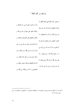 ‫*‬
                                     ‫ﻴﺎ ﻤﺼـﺭ ﺃﻨﺕ ﺍﻟﻌﻼ‬
                                      ‫‪ ِ َ‬‬     ‫‪ِ ‬‬


                                                   ‫‪‬ﺎ ِﺼﺭ َﻨﺕ ﺍﻟ ‪‬ﻼ ﻓﻲ ﺍﻟ ‪‬ﻨﻴﺎ ﹶﺎ ِﺒـﺔ‬
                                                   ‫ﺩ ﻗﻁ ﹰ‬              ‫ﻴ ﻤ ‪‬ﺃ ِ ﻌ‬
        ‫ﻭَﻨ ـﺕ ﺍﻟﺭﻴ ـﺎﺽ ﻓ ـﻲ ﻋ ـﺎﻟﻡ ﹶﻔ ـﺭ‬
        ‫ﺃ ِ ‪‬ـ ‪ ‬ـ ‪ ‬ـ ٍ ﻗ ‪‬‬
                                                   ‫ﻭَﻨﺕ ﺍﻟﺤ ‪‬ﺎﺭﺓ ‪‬ﻨﺫ ﹸﻨـﺕ ‪‬ـﺒﻴﺔ‬
                                                   ‫ﺃ ِ ‪‬ﻀ ﹾ ﻤ ﹸ ﻜ ِ ﺼ ﹰ‬
        ‫ﻭﺍﻟ ‪‬ﻨﻴﺎ ﹶﺤ ‪‬ﻭ ﻓﻰ ﺠﻬـل ﻭﻓـﻰ ﹶﻘـﺭ‬
        ‫ﻓ ‪‬‬       ‫‪ٍ ‬‬      ‫ﺩ ﺘ ﺒ‬
                                                   ‫ـﺔ‬
                                                   ‫ﺸ ـﻬﺩ ﺍﻷﻭ ـل ﺃﻨ ـﻙ ﻟ ‪‬ﻅﻴﻤـ ﹲ‬
                                                         ‫ﹶـ ‪ َ ‬ﺍﺌـ ْ َ ﹶـ ِ ﹶﻌ‬
        ‫ﺒﺎﻟﺤﺏ ﺒﺎﻟ ‪‬ﻨﻴﺎﻥ ﻓﻰ ﺍﻟﺤﺭ ‪‬ﺎﻥ ﻭﺍﻟ ﹶﺼـﺭ‬
        ‫‪‬‬  ‫ِﻤ ِ ﻨ‬            ‫‪ ِ ‬ﺒ ِ‬
                                                   ‫ﺸﺎﺩﻭﺍ ﺍﻟﺤﻀـﺎﺭﺓ ﻭﺍﻟﺤﻴـﺎﺓ ﻭﻟﻴـﺩﺓ‬
                                                   ‫ﹲ‬      ‫‪ ‬ﹸ‬      ‫ﹾ‬            ‫ﹶ‬
        ‫ﻭﺍﻟـ ‪‬ﻨﻴﺎ ﻓـﻲ ‪‬ﺠـﺏ ﻭﻓـﻲ ﺴـﺤﺭ‬
        ‫ٍ ـ ‪‬ـ ‪‬‬     ‫ﺩ ـ ﻋ‬
                                                   ‫ـﺔ ﺃ ـﺕ ﺃ ـﻲ ﻭﺃ ـﻲ‬
                                                    ‫َﺒـ‬   ‫ﺃﻡ ﺍﻟﻌﺭﻭﺒـ ﹾ َﻨـ ِ ُﻤـ‬
                                                                              ‫‪‬‬
        ‫ﻭﺃ ـﺕ ﺭ ـﻴﻥ ﺍﻟﻘ ـﺏ ﻭﺍﻟﺼ ـﺩﺭ‬
        ‫‪‬ـ ‪‬‬     ‫َﻨـ ِ ‪‬ﻨـ ‪ ‬ﹶﻠـ ِ‬
                                                   ‫ـﺔ‬
                                                   ‫ﻤ ـﺎﻟﻲ ﺃﺭﺍﻙ ﺍﻟﻴ ـﻭﻡ ‪‬ﺠﺩﺒــ ﹰ‬
                                                          ‫‪‬ــ َ ِ ‪‬ــ ‪ ‬ﻤ‬
        ‫ﻭﺍﻟﻴ ـﺄﺱ ﻴ ـﻭ ﺇ ـﻙ ﻭﺍﻟﻌ ـﺭ‬
        ‫‪‬ـ ‪ ‬ﺭﻨـ ِﻟﻴـ ِ ‪‬ﺴـ ‪‬‬
                                                   ‫ﻴﻬ ـﻭﻯ ﺍِﻠﺌ ـﺎﻡ ﺃﻥ ﺘﻜ ـﻭﻨﻲ ﻤﻁﻴ ـﺔ‬
                                                   ‫ﹰ‬    ‫‪‬‬    ‫‪  ‬ﻟ ـ ‪ ‬ﹶـ‬
        ‫ـﺫل ﻟﻠﺘ ـﻴﻡ ﻟﻠﺘ ـﺩﻤﻴﺭ ﻭﺍﻟﻘ ـﺭ‬
        ‫ﻟﻠـ ﹸ ِ ﹶﺤﻁـ ِ ﹶـ ِ ﹶﺴـ ‪‬‬
                                                   ‫ﺇﻨﺎ ﹶـﺩﻭﻨﺎ ﹶـﺭﺍﺯﻡ ﻻ ﺤﻴـﺎﺓ ﻟ ﹶـﺎ‬
                                                     ‫ﹶ ﻨ‬       ‫ِ‪ ‬ﹶ‬   ‫ﺸ‬      ‫ﻏ‬
        ‫ﻓﺎﺼﺤﻲ ‪‬ـﺎ ُﻤـﻰ ‪‬ﻁﻤـﻲ ﺍﻟ ﹶﺴـﺭ‬
        ‫ﻘ ‪‬‬         ‫ﺤ‬    ‫ﻴ ﺃ‬       ‫ﹶ‬




‫* ﻜﺘﺒ ـﺕ ﻫ ـﺫﻩ ﺍﻟﻘﺼ ـﻴﺩﺓ ﻓ ـﻲ ﻤﺩﻴﻨ ـﺔ ﺍﻟﺤﺩﻴ ـﺩﺓ – ﻤﺤﺎﻓﻅ ـﺔ ﺍﻟﺤﺩﻴ ـﺩﺓ – ﺍﻟﺠﻤﻬﻭﺭﻴ ـﺔ ﺍﻟﻴﻤﻨﻴ ـﺔ. ﻓ ـﻲ‬
 ‫ـ ـ‬             ‫ـ‬              ‫ـ‬        ‫ـ‬           ‫ـ‬        ‫ـ‬       ‫ـ ـ‬             ‫ـ‬    ‫ـ‬
                                                                           ‫ﻤﺎﻴﻭ ﻋﺎﻡ ٨٨٩١ﻡ.‬




‫٦١‬
 