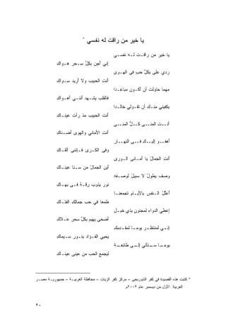 ‫*‬
                              ‫ﻴﺎ ﹶﻴﺭ ﻤﻥ ﺭﺍﻗﺕ ﻟﻪ ﻨﻔﺴﻲ‬
                                 ‫ﹾ ‪‬ﹶ‬      ‫‪ ‬ﺨ ‪ ‬‬

                                           ‫‪‬ﺎ ﹶﻴﺭ ﻤﻥ ‪‬ﺍ ﹶـﺕ ﻟـﻪ ﹶﻔﺴـﻲ‬
                                               ‫ﻴ ﺨ ‪  ‬ﺭﻗ ﹾ ‪ ‬ﻨ‬
           ‫ِﻨﻲ ُﺠﻥ ﺒﻜل ِـﺤﺭ ‪‬ـ ‪‬ﺍﻙ‬
           ‫ﺇ ﺃ‪ِ ‬ﱢ ﺴ ِ ﻫ ﻭ ِ‬
                                           ‫‪ ‬ﻱ ﻋﻠﻰ ِﻜل ﺤ ٍ ﻓﻰ ﺍﻟ ‪‬ـﻭﻯ‬
                                           ‫‪‬‬  ‫ﻬ‬       ‫‪ ‬ﺒ ﱢ ‪‬ﺏ‬     ‫ﺭﺩ‬
           ‫ﺃﻨﺕ ﺍﻟ ‪‬ﺒﻴﺏ ﻭﻻ ُﺭﻴﺩ ِـ ‪‬ﺍﻙ‬
           ‫ﺃ ‪ ‬ﺴ ﻭ ِ‬      ‫َ ِ ﺤ ‪‬‬
                                           ‫ﻤ‪‬ﻬ ‪‬ﺎ ‪‬ﺎﻭﻟﺕ ﺃﻥ َﻜـﻭﻥ ﻤ ‪‬ﺎ ِـﺩﺍ‬
                                           ‫‪ ‬ﺒ ﻋ ﹰ‬      ‫ﻤ ﺤ ﹸ ﺃ‬
           ‫ﻓﺎﻟ ﹶﻠﺏ ‪‬ﺸـﻬﺩ َﻨﻨـﻲ ﺃ ‪‬ـ ‪‬ﺍﻙ‬
           ‫َﻫ ﻭ ِ‬       ‫‪ ‬ﺃ‬   ‫ﻘ ‪ ‬ﻴ‬
                                           ‫‪‬ﻜﻔﻴﻨﻲ ِﻨـﻙ ﺃﻥ ﹶﻘـﻭﻟﻲ ﹶﺎﻟـﺩﹰ‬
                                           ‫ﺨ ﺍ‬         ‫ﻤ ِ ﺘ‬          ‫ﻴ‬
           ‫َﻨﺕ ﺍﻟﺤﺒﻴﺏ ﻤﺫ ‪‬ﺃﺕ ‪‬ﻴ ﹶـﺎﻙ‬
           ‫‪ ‬ﹾ ﺭ ﹾ ﻋ ﻨ ِ‬        ‫ﺃ ﹶ‬
                                           ‫ﺃ ـﺕ ﺍﻟﻤ ـﻰ ﻜ ـ ﱡ ﺍﻟﻤ ـﻰ‬
                                           ‫َﻨـ ِ ‪‬ﻨـ ‪ ‬ﹸـ ل ‪‬ﻨـ ‪‬‬
           ‫ﺃﻨﺕ ﺍﻷ ‪‬ﺎﻨﻲ ﻭﺍﻟﻬﻭﻯ َﻀـ ﹶﺎﻙ‬
           ‫‪  ‬ﺃ ﻨ ِ‬         ‫َ ِ َﻤ‬
                                           ‫ﺃ ـﻭ ِ ـﻙ ـﻰ ﺍﻟﻨ ـﺎﺭ‬
                                           ‫ِﻬـ ِ‬     ‫َﻫﻔـ ﺇﻟﻴـ ِ ﻓـ‬
           ‫ﻭﻓﻰ ﺍﻟ ﹶـﺭﻯ ﹶـِﻨﻨﻰ ﺃﻟ ﹶـﺎ ِ‬
           ‫ﻘ ﻙ‬         ‫‪ ‬ﻓ ﺈ‬  ‫ﻜ‬
                                           ‫ﺃﻨﺕ ﺍﻟﺠﻤﺎل ‪‬ﺎ َﻤـﺎﻨﻰ ﺍﻟـﻭﺭﻯ‬
                                           ‫‪ ‬‬    ‫‪‬‬    ‫َ ِ ‪ ْ ‬ﻴ ﺃ‬
           ‫ﺃﻴﻥ ﺍﻟﺠﻤﺎل ﻤﻥ ‪‬ـﻨﹶﺎ ‪‬ﻴ ﹶـﺎﻙ‬
           ‫ﻋﻨ ِ‬        ‫َ ‪  ْ  ‬ﺴ‬
                                           ‫ﻭ‪‬ﺼﻑ ﻴ ﹶﻭل ﻻ ‪‬ﺒﻴل ﻟﻭ ‪‬ـﻔﻪ‬
                                           ‫ﹲ ﻁ ُ ﺴ َ ﺼ ِ‬
           ‫ﻨﻭﺭ ﻴﺫﻭﺏ ِﻗـﺔ ﻓـﻰ ﺒ ‪‬ـﺎﻙ‬
           ‫‪‬ﻬ ِ‬       ‫‪‬ﺭ ﹰ‬      ‫‪‬‬
                                           ‫ُﻋﱢل ﺍﻟـ ﹶﻔﺱ ﺒﺎ َﻴـﺎﻡ ﹶﺠ ‪‬ﻌ ﹶـﺎ‬
                                             ‫ﻨ ‪ ‬ﻷ ِ ﺘ ﻤﻨ‬             ‫ﺃ ‪‬ﻠ ُ‬
           ‫ﻁﹶﻤﻌﺎ ﻓﻲ ﺤﺏ ‪‬ﻤﺎﻟ ِ ﺍﻟﻔ ﹶـﺎﻙ‬
           ‫‪ ِ ‬ﺠ ِﻙ ﹶﺘ ِ‬         ‫ﹰ‬
                                           ‫ﻥﺒ ﺨ ل‬
                                           ‫ِﻋﻁﻲ ﺍﻟ ‪‬ﻭﺍﺀ ِﻤﺠﻨﻭ ٍ ِﺫﻱ ﹶﺒـ ٍ‬
                                                           ‫ﺩ ‪‬ﻟ‬         ‫ﺇ‬
           ‫ﺃ ‪ ‬ﻴ ‪ ِ ‬ﹸل ﺴ ِ ﻋ ﹶﻙ‬
           ‫َﻀﺤﻰ ‪‬ﻬﻴﻡ ﺒﻜ ﱢ ِﺤﺭ ‪‬ـﻼ ِ‬
                                           ‫ﺇﻨ ـﻲ ﻟ ‪‬ﻨﺘﻅ ـﺭ ‪‬ﻭﻤ ـﺎ ﻟﻤﻘ ـﺩﻤﻙ‬
                                           ‫ﹰ ﹶ ِِ ِ‬      ‫‪‬ﻴ‬      ‫ﹶﻤ‬      ‫ِ‬
           ‫‪‬ﺤ‪‬ﻴﻲ ﺍﻟﻔـﺅﺍﺩ ﺒﻨـﻭﺭ ‪‬ـﻴ‪‬ﻤﺎﻙ‬
           ‫ِ‬     ‫ِﺴ‬      ‫‪‬‬           ‫ﻴ‬
                                           ‫ِﻟـ ‪ ‬ﻁ ِ ‪‬ـ ﺔ‬
                                           ‫ﻴ ـﺎ ﺴ ـﺘﺄﺘﻲ ﺇ ـﻰ ﹶﺎﺌﻌ ـ ﹰ‬
                                                             ‫‪‬ﻭﻤـ ﹰ ‪‬ـ‬
           ‫ﻟﹶﻴﺠﻤﻊ ﺍﻟﺤﺏ ﻤﻥ ‪‬ﻴﻨﻰ ‪‬ﻴ ﹶـﺎﻙ‬
           ‫ﻋ ‪ ‬ﻋﻨ ِ‬        ‫‪  ‬‬



‫* ﻜﺘﺒﺕ ﻫﺫﻩ ﺍﻟﻘﺼﻴﺩﺓ ﻓﻲ ﻜﻔﺭ ﺍﻟﺸﻭﺭﺒﺠﻰ – ﻤﺭﻜﺯ ﻜﻔﺭ ﺍﻟﺯﻴﺎﺕ – ﻤﺤﺎﻓﻅﺔ ﺍﻟﻐﺭﺒﻴـﺔ – ﺠﻤﻬﻭﺭﻴـﺔ ﻤﺼـﺭ‬
                                                 ‫ﺍﻟﻌﺭﺒﻴﺔ. ﺍﻷﻭل ﻤﻥ ﺩﻴﺴﻤﺒﺭ ﻋﺎﻡ ٢٠٠٢ﻡ.‬



‫٠٢‬
 