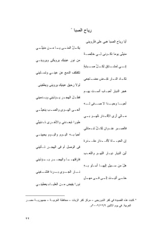 ‫*‬
                                       ‫ﺭﻴﺎﺡ ﺍﻟﺼ ‪‬ﺎ‬
                                        ‫ِ ‪ِ  ‬ﺒ‬

                                               ‫َﻴﺎ ﺭ ‪‬ﺎﺡ ﺍﻟﺼ ‪‬ﺎ ‪‬ﺒﻲ ﻋﻠﻰ ﻓَﺭﻭﻴﻨﻰ‬
                                                    ‫‪ ‬ﺄ‬      ‫ﺃ ِﻴ ‪ِ ‬ﺒ ﻫ‬
        ‫ِﻜ ـل ﺍﻟﻤ ـﻰ ﻴ ـﺎ ﻤ ـﻥ ﻤﻨﻴﻨ ـﻲ‬
         ‫ﺒ ﹸـ ﱢ ‪‬ﻨـ ‪ ‬ـ ‪‬ـ ‪  ‬ﹾ ِ ﱢـ‬
                                              ‫ﻤ‪‬ﻨﻴ ﱢﻰ ‪‬ﻭﻤﺎ ﹶﻜـﻭﻨﻰ ِـﻲ ﹶﺎِﺼـﺔ‬
                                              ‫ﹰ‬  ‫ﺨﻟ‬    ‫ﻟ‬      ‫ﹾ ِﻨ ﻴ ﹰ ﺘ‬
        ‫ﻤﻥ ﹸﻭﺭ ‪‬ﻴﻨﻴﻙ ‪‬ﺭﻭﻴﻜﻰ ﻭ ‪‬ﺭﻭﻴﻨـﻲ‬
              ‫ﻴ‬        ‫ﻨ ِ ﻋ ِ ﻴ‬
                                              ‫ِﻨـ ﹶ ‪‬ﺸـ ﹲ ِ ﹸـ ﱢ ‪‬ـ ﺔ‬
                                              ‫ﺇ ـﻲ ﻟﻤ ـﺘﺎﻕ ﻟﻜ ـل ﺼ ـﺒﺎﺒ ٍ‬
        ‫ﺘﻜﹶﻔﻜﻑ ﺍﻟ ‪‬ﻤﻊ ﻋﻥ ‪‬ﻴﻨـﻲ ﻭ ﹸﺴـﻠﻴﻨﻲ‬
              ‫ﺘ‬       ‫ﻋ‬    ‫ﹸ ﹾِ ﹸ ﺩ ‪‬‬
                                              ‫ﺘ ـﺎﺩ ﺍﻟﻨ ـﺎﺭ ﺘﻘ ـﺽ ﻤ ـﺎﺠﻌﻲ‬
                                                  ‫ﹶﻜـ ‪ ‬ﹶـ ‪ ‬ﹶ ِـ ‪ ‬ﻀـ‬
         ‫ﻟﹶﻭﻻ ‪‬ﺤﻴﻕ ‪‬ﻴﻨﻴﻙ ‪‬ﺭﻭﻴﻨﻰ ﻭ ‪‬ﻁﻔﻴﻨﻰ‬
              ‫ﻴ‬        ‫ﹶﺭ ﹸﻋ ِﻴ‬
                                              ‫ﻫﺠﺭ ﺍﻟﺩﻴﺎﺭ َﺤﺒـﺎﺏ َﻨﺴـﺕ ِﻬـﻡ‬
                                              ‫ﹸﺒ ‪‬‬     ‫‪‬ﺃ‬     ‫‪‬ﺃ‬       ‫‪‬‬
        ‫ﻓﹶﻅ ـل ﺍﻟ ‪‬ﺠ ـﺭ ﻴ ـﺅﺫﻴﻨﻲ ﻭﻴ ـﺩ‪‬ﻤﻴﻨﻲ‬
                ‫‪‬‬       ‫‪ ‬ـ‬    ‫َ ﻬ‬
                                              ‫ﺃ ـﺎ ﻭ ـﺩﺍ ﻻ ﺼ ـﻔﻰ ﻟ ـﻪ‬
                                              ‫‪‬ـ ‪ ‬ﹶـ ‪‬‬    ‫َﺤﻴـ ‪‬ﺤﻴـ ﹰ‬
        ‫َﻨﻌ ـﻰ ﺍﻟﻬ ـﻭﻯ ﻭﺍﻟﺼ ـﺏ ﻴﻨﹾﻌﻴﻨ ـﻲ‬
           ‫‪  ‬ﱢ‬         ‫‪‬‬   ‫ِ ‪‬‬      ‫ﺃ‬
                                              ‫ﻤ ـﺎﻟﻲ َﺭﻯ ـﺩﺍﺭ ﹸﻠﻬ ـﻭ ـﻲ‬
                                              ‫‪‬ـ ﺃ ‪ ‬ﺍﻷﻗـ ‪ ‬ﺘ ‪‬ـ ﺒـ ‪‬‬
        ‫ﻁﹶﻭﺭﺍ ﺘﺒ ِـ ‪‬ﻨﻲ ﻭﺍﻷ ﹸـﺭﻯ ﹸـﺩ ِﻴﻨﻲ‬
         ‫‪ ‬ﺘ ‪‬ﻨ ﱢ‬   ‫ﺨ‬       ‫ﹰ ﹸ ‪‬ﻌ ﺩ‬
                                              ‫ﻓﹶﺎﻟﺼ ـﺒﺭ ِﻨ ـﻭﺍﻥ ِ ﹸ ـ ﱢ ﺸ ـﻤﺎﺌﻠﻲ‬
                                                     ‫ـ ‪ ‬ﻋ ـ ‪ ‬ﻟﻜ ل ﹶ‬
        ‫ﺃ ‪‬ﻴﺎ ِـﻪ ﺍﻟﻴـﻭﻡ ﻭﺍﻟﻴـﻭﻡ ﻴﺤﻴﻴﻨـﻲ‬
              ‫‪ ‬‬       ‫‪‬‬        ‫ﺤ ﺒ‬
                                              ‫‪‬ﻴــ ﹶ ﹶــ ‪ ‬ﻘــ ﺓ‬
                                              ‫ِﻥ ﺍﻟﺤ ـﺎﺓ ﻷﻗ ـﺩﺍﺭ ﻤ ـﺩﺭ ﹲ‬
                                                                       ‫ﺇ‬
        ‫ﻓﻰ ﺍﻟﻭﺼل ﺃﻡ ﻓﻰ ﺍﻟ ‪‬ﺠـﺭ ﹶـﺄﺘﻴﻨﻲ‬
              ‫ﻬ ِ ﺘ‬           ‫ِِ‬
                                              ‫ﺃﻴﻥ ﺍﻟ ِﻴﺎﺭ ِﻴـﺎﺭ ﺍﻟﻠﻬـﻭ ﻭﺍﻟﹶﻌـﺏ‬
                                              ‫ِ‬  ‫ِ ﻠ‬         ‫ﺩ ‪ ‬ﺩ ‪‬‬         ‫َ‬
        ‫ﻓﹶﺎﺭﻗﺘ ـﺎ ﻭﺍﻟﻬ ـﺭ ﻴ ـﺅﺫﻴﻨﻲ‬
             ‫‪‬ﺠــ ‪ ‬ــ‬   ‫ﹸﻬــ‬
                                              ‫ﻫل ﻤﻥ ‪‬ـﺒﻴ ٍ ﺇﻟ ِﻬـﺎ َﺴـﻠﻭ ِـﻪ‬
                                              ‫ﺒ ِ‬     ‫ﺃ‬    ‫‪ ْ‬ﺴ ل ﻴ‬
        ‫ـﺎﺭ ﺍﻟﺠ ـﻭﻯ ﺒ ـﺭﺩﺍ ﻓﺘ ـﻔﻴﻨﻲ‬
             ‫ﻨـ ‪ ‬ـ ‪ ‬ـ ﹰ ﹶﺸـ‬
                                              ‫ـﻰ ﺃ ـﺕ ﺇ ـﻰ ـﻰ ﻤﻬ ـل‬
                                              ‫ﺤﺘـ ‪َ ‬ﺘﻴـ ِ ِﻟـ ‪ ‬ﻓـ ‪ ‬ـ ٍ‬
        ‫ﻨﻭﺭﺍ ﻴ ﹶﻴﺽ ﻤـﻥ ﺍﻟ ‪‬ﻠﻴـﺎﺀ ‪‬ﻌﻁﻴﻨـﻲ‬
              ‫ِﻴ‬     ‫ﻌ‬        ‫ﹰ ﻔ ‪‬‬



‫* ﻜﺘﺒﺕ ﻫﺫﻩ ﺍﻟﻘﺼﻴﺩﺓ ﻓﻲ ﻜﻔﺭ ﺍﻟﺸﻭﺭﺒﺠﻰ – ﻤﺭﻜﺯ ﻜﻔﺭ ﺍﻟﺯﻴﺎﺕ – ﻤﺤﺎﻓﻅﺔ ﺍﻟﻐﺭﺒﻴـﺔ – ﺠﻤﻬﻭﺭﻴـﺔ ﻤﺼـﺭ‬
                                                  ‫ﺍﻟﻌﺭﺒﻴﺔ. ﻓﻲ ﻴﻭﻡ ﺍﻻﺜﻨﻴﻥ ٩/٢١/٢٠٠٢ﻡ.‬



‫٢٢‬
 