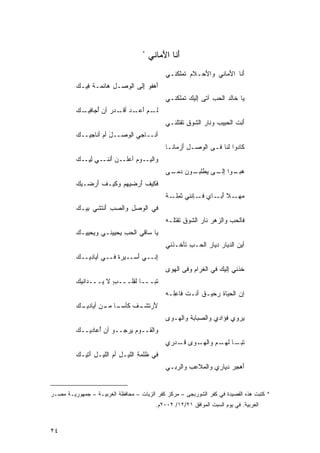 ‫*‬
                                        ‫ﺃ ﹶﺎ ﺍﻷ ‪‬ﺎﻨﻲ‬
                                           ‫َﻨ َﻤ‬
                                              ‫ﺃ ﹶﺎ ﺍﻷ ‪‬ﺎﻨﻲ ﻭﺍ َﺤـﻼﻡ ﹶﻤﻠ ﹸﻨـﻲ‬
                                                 ‫ﹶ‪ ‬ﺘ ﻜ‬    ‫ﻷ‬       ‫َﻨ َﻤ‬
          ‫َﻫﻔﻭ ِﻟﻰ ﺍﻟ ‪‬ﺼـل ‪‬ﺎﺌﻤـﺔ ِﻴـﻙ‬
          ‫ﹾ ﻓ ‪‬‬     ‫ِ ﻫ‬  ‫ﺇ ‪ ‬ﻭ‬       ‫ﺃ‬
                                              ‫‪‬ﺎ ﹶﺎﻟ ‪ ‬ﺍﻟﺤﺏ ﺁ ﹶﻰ ِﻟﻴﻙ ﹶﻤﻠ ﹸﻨـﻲ‬
                                                 ‫ﻴ ﺨ ﺩ ‪ ِ ‬ﺘ ﺇ‪  ‬ﺘ ﻜ‬
          ‫ـﻡ ﺃ ـﺩ ﺃﻗ ـﺩﺭ ﺃﻥ ﺃﺠ ـﻙ‬
          ‫ﻟـ ‪َ ‬ﻋـ ‪ ‬ﹶـ ‪ ُ ‬ﺎﻓﻴـ ‪‬‬
                                              ‫ﺃ ِﺕ ﺍﻟﺤ ِﻴﺏ ﻭ ﹶﺎﺭ ﺍﻟﺸﻭ ِ ﹶﻘﺘﻠ ﹸـﻲ‬
                                                ‫َﻨ ﹶ ‪‬ﺒ ‪ ‬ﻨ ‪ ‬ﹶ ‪‬ﻕ ﺘ ﻨ‬
          ‫ﺃ ﹸــﺎﺠ ‪ ‬ﺍﻟ ‪‬ﺼــل ﺃﻡ ﺃ ﹸﺎﺠﻴــﻙ‬
          ‫‪‬‬     ‫َ ‪ ‬ﻨ‬      ‫ﻲ ﻭ‬        ‫ﻨ‬
                                              ‫ﻜﹶﺎﺩﻭﺍ ﹶﻨﺎ ﻓـﻰ ﺍﻟ ‪‬ﺼـل َﺯ ‪‬ﺎﻨـﺎ‬
                                              ‫ِﺃ ﻤ ﹶ‬      ‫ﻭ‬          ‫ﻟ‬
          ‫ﻭﺍﻟ ـ ‪‬ﻡ ﺃﻋ ـﻥ َﻨﻨ ـﻲ ﻟﻴ ـﻙ‬
          ‫ﹶﻴـ ﻭ ‪‬ﻠـ ‪ ‬ﺃ ﹶـ ِ ِ ِـ ‪‬‬
                                              ‫ﻫ ـﻭﺍ ـﻰ ﻴ ـﻭﻥ ﺩ ـﻰ‬
                                               ‫‪‬ﺒـ ﺇﻟـ ‪ ‬ﻁﻠﺒـ ‪ ‬ﻤـ‬
          ‫ﻓﹶﻜﻴﻑ َﺭﻀﻴﻬﻡ ﻭ ﹶﻴـﻑ َﺭﻀـﻴﻙ‬
          ‫‪‬‬    ‫‪ ‬ﻜ ﹶﺃ‬        ‫ﹶﺃ‬
                                              ‫ﻤ ـﻼ ﺃ ـﺎﻱ ﻓ ـﺈﻨﻨﻲ ﺜﻤ ـﺔ‬
                                              ‫ﹶ ِﻠـ ﹾ‬    ‫‪‬ﻬـ ﹰ َﺒـ ‪ ‬ﹶـ‬
          ‫ﻓﻲ ﺍﻟ ‪‬ﺼل ﻭﺍﻟﺼﺏ ﺃﻨﺘﺸﻲ ِﻴـﻙ‬
          ‫ﺒ ‪‬‬      ‫‪َ ِ ‬‬   ‫ﻭ ِ‬
                                              ‫ﻓﹶﺎﻟﺤﺏ ﻭﺍﻟ ‪‬ﻫﺭ ﻨﺎﺭ ﺍﻟ ﹶﻭﻕ ﹶﻘﺘﻠـﻪ‬
                                              ‫‪‬‬    ‫‪ ‬ﺯ ‪  ‬ﺸ ِﺘ‬
          ‫‪‬ﺎ ﺴﺎﻗﻲ ﺍﻟﺤﺏ ‪‬ﺤﻴﻴﻨـﻲ ﻭ ‪‬ﺤﻴﻴـﻙ‬
          ‫‪‬‬    ‫ﻴ‬         ‫‪ِ  ‬ﻴ‬       ‫ﻴ‬
                                              ‫ﺃﻴﻥ ﺍﻟﺩﻴﺎﺭ ﺩﻴﺎﺭ ﺍﻟ ‪‬ـﺏ ﹶﺄ ﹸـﺫﻨﻲ‬
                                                  ‫‪  ‬ﺤ ِ ﺘﺨ‬              ‫‪‬‬
          ‫ِﻨــﻲ َﺴــﻴﺭﺓ ﻓــﻲ ﺃ ‪‬ﺎﺩﻴــﻙ‬
          ‫‪‬‬     ‫ﻴ‬        ‫ﹾ‬     ‫ﺃ‬     ‫ﺇ‬
                                              ‫ﹸﺫﻨﻲ ِﻟﻴﻙ ﻓﻲ ﺍﻟ ﹶﺭﺍﻡ ﻭﻓﻰ ﺍﻟ ‪‬ﻭﻯ‬
                                              ‫ﻬ ‪‬‬        ‫ﻐ ِ‬        ‫ﺇ ‪‬‬     ‫ﺨ‬
          ‫ﺘﹶﺒـــﺎ ﻟ ِﻠـــ ٍ ﻻ ‪‬ـــﺩﺍﻨﻴﻙ‬
          ‫‪‬‬       ‫ﺏ ﻴ‬       ‫ﹰ ﻘ‬
                                              ‫ﺇﻥ ﺍﻟﺤﻴﺎﺓ ﺭ ‪‬ﻴـﻕ ﺃ ﹶـﺕ ﻓﺎﻋﹸـﻪ‬
                                              ‫ﹶ ﺤ ﹲ ﻨ ﹶ ِﻠ ‪‬‬
          ‫َﺭﺘ ـﻑ ﻜ ـﺎ ـﻥ ﺃﻴ ـﻙ‬
          ‫ﻷ ﹶﺸـ ﹾ ﹶﺄﺴـ ﹰ ﻤـ ‪‬ﺎﺩﻴـ ‪‬‬
                                              ‫‪‬ﺭﻭﻱ ﹸﺅﺍﺩﻱ ﻭﺍﻟ ‪‬ﺒﺎﺒﺔ ﻭﺍﻟ ‪‬ـﻭﻯ‬
                                              ‫‪‬‬  ‫ﺼ ﹶ ﻬ‬               ‫ﻓ‬    ‫ﻴ‬
          ‫ﻭﺍﻟ ﹶــﻭﻡ ‪‬ﺭﺠــﻭ ﺃﻥ ُﻋﺎﺩﻴــﻙ‬
          ‫‪‬‬      ‫ﺃ‬         ‫‪‬ﻴ‬    ‫ﻘ‬
                                              ‫ﺘ ـﺎ ﻟﻬ ـﻡ ﻭﺍﻟﻬ ـ ‪‬ﻯ ﻗ ـ ‪‬ﺭﻱ‬
                                              ‫ﹶﺒـ ﹰ ‪‬ـ ‪ ‬ـ ﻭ ﹶـ ﺩ ِ‬
          ‫ﻓﻲ ﹸﻠﻤﺔ ﺍﻟﹶﻴـل ﺃﻡ ﺍﻟﻠﻴـل ﺁﺘﻴـﻙ‬
          ‫‪‬‬   ‫ِ َ‬      ‫ﻅ ِ ﻠ ِ ‪‬‬
                                              ‫‪ ‬ﺭ ﻲ‬
                                              ‫َﻫﺠﺭ ﺩ ‪‬ﺎﺭﻱ ﻭﺍﻟ ‪‬ﻼﻋﺏ ﻭﺍﻟ ‪‬ﺒـ ‪‬‬
                                                           ‫ﻤ‬        ‫ﺃ ‪ ‬ﻴ‬


‫* ﻜﺘﺒﺕ ﻫﺫﻩ ﺍﻟﻘﺼﻴﺩﺓ ﻓﻲ ﻜﻔﺭ ﺍﻟﺸﻭﺭﺒﺠﻰ – ﻤﺭﻜﺯ ﻜﻔﺭ ﺍﻟﺯﻴﺎﺕ – ﻤﺤﺎﻓﻅﺔ ﺍﻟﻐﺭﺒﻴـﺔ – ﺠﻤﻬﻭﺭﻴـﺔ ﻤﺼـﺭ‬
                                          ‫ﺍﻟﻌﺭﺒﻴﺔ. ﻓﻲ ﻴﻭﻡ ﺍﻟﺴﺒﺕ ﺍﻟﻤﻭﺍﻓﻕ ١٢/٢١/ ٢٠٠٢ﻡ.‬



‫٤٢‬
 