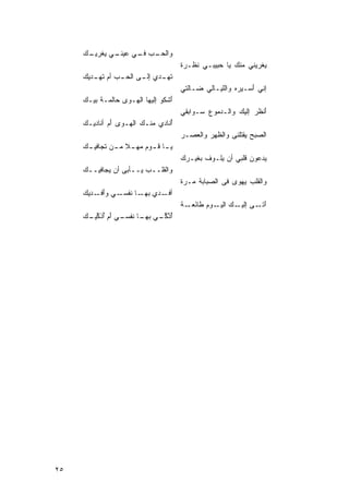 ‫ﻭﺍﻟﺤ ـﺏ ـﻲ ﻋ ـﻲ ﻴ ـﻙ‬
     ‫‪‬ـ ‪ ‬ﻓـ ‪‬ﻴﻨـ ‪ ‬ﻐﺭﻴـ ‪‬‬
                                       ‫ﺓ‬
                                       ‫‪‬ﻐﺭﻴﻨﻲ ﻤﻨﻙ ‪‬ﺎ ‪‬ﺒﻴﺒـﻲ ﹶﻅـﺭ ﹲ‬
                                            ‫ﻨ‬      ‫‪ ‬ﻴ ﺤ‬         ‫ﻴ‬
     ‫ﺘ ـﺩﻱ ـﻰ ﺍﻟﺤ ـﺏ ﺃﻡ ﺘ ـﺩﻴﻙ‬
     ‫ﹸﻬـ ﺇﻟـ ‪ ‬ـ ‪ ‬ﹸﻬـ ‪‬‬
                                       ‫ﺇﻨﻲ َﺴـﻴﺭﻩ ﻭﺍﻟﹶﻴـﺎﻟﻲ ‪‬ـﺎﻟﺘﻲ‬
                                            ‫ﻀ‬      ‫‪ ‬ﻠ‬       ‫ﺃ‬
     ‫َﺸﻜﻭ ﺇﻟﻴﻬﺎ ﺍﻟ ‪‬ـﻭﻯ ‪‬ﺎﻟﻤـﺔ ﺒﻴـﻙ‬
     ‫‪‬‬    ‫ﹾ‬    ‫‪‬ﺤ‬   ‫ﻬ‬             ‫ﺃ‬
                                       ‫َﻨﻅﺭ ﺇﻟﻴﻙ ﻭﺍﻟـﺩﻤﻭﻉ ‪‬ـﻭﺍﺒﻘﻲ‬
                                             ‫‪ ‬ﺴ‬        ‫‪‬‬    ‫ﺃ ‪‬‬
     ‫ُﻨﺎﺩﻱ ﻤﻨـﻙ ﺍﻟ ‪‬ـﻭﻯ ﺃﻡ ﺃ ﹸﺎﺩﻴـﻙ‬
     ‫‪‬‬    ‫‪ َ ‬ﻨ‬    ‫‪ ‬ﻬ‬          ‫ﺃﹶ‬
                                       ‫ﺍﻟﺼﺒﺢ ‪‬ﻘﺘﻠ ﹸﻰ ﻭﺍﻟ ﹸﻬﺭ ﻭﺍﻟ ‪‬ﺼـﺭ‬
                                       ‫‪‬‬  ‫ﻅ ‪ ‬ﻌ‬          ‫‪‬ﻴ ﻨ‬
     ‫‪ ‬ـﺎ ﻗ ـﻭ ‪ ‬ﻤﻬ ـﻼ ﻤ ـﻥ ﹶﺠﺎﻓﻴ ـﻙ‬
     ‫‪‬‬      ‫ﻴـ ـ ﻡ ‪ ‬ﹰ ـ ﺘ‬
                                       ‫ﻴ‪‬ﺩﻋﻭﻥ ﹶﻠﺒﻲ ﺃﻥ ﻴﹶـﻭﻑ ﺒﻐﻴـﺭﻙ‬
                                       ‫‪‬‬      ‫ﹶ‬  ‫ﻠ‬        ‫‪‬ﻗ‬
     ‫ﻭﺍﻟ ﹶﻠــﺏ ‪‬ــﺄﺒﻰ ﺃﻥ ‪‬ﺠﺎﻓﻴــﻙ‬
     ‫‪‬‬      ‫ﻴ‬         ‫‪‬ﻴ‬    ‫ﻘ‬
                                       ‫ﻤ ﺓ‬
                                       ‫ﻭﺍﹶﻘﻠﺏ ‪‬ﻬﻭﻯ ﻓﻰ ﺍﹶﺼﺒﺎﺒﺔ ‪‬ـﺭ ﹰ‬
                                                  ‫ﻟ‬     ‫ﻟ ‪ ‬ﻴ ‪‬‬
     ‫ﺃﻓ ـﺩﻱ ـﺎ ﻨ ـﻲ ﻭﺃ ـﺩﻴﻙ‬
     ‫َﻓـ ‪‬‬     ‫ﺒﻬـ ﹶﻔﺴـ‬ ‫ﹶـ‬
                                       ‫ﺁ ـﻰ ـﻙ ـﻭ ‪ ‬ﻁﺎﺌ ـﺔ‬
                                       ‫َﺘـ ﺇﻟﻴـ ‪ ‬ﺍﻟﻴـ ﻡ َﻌـ ﹰ‬
     ‫ُﺫﻜ ـﻲ ـﺎ ﻨ ـﻲ ﺃﻡ‪ ‬ﺃﺫﻜ ـﻙ‬
     ‫ﺃ ﱠ َـ ﺒﻬـ ﹶﻔﺴـ َ ُ ﹶ ﱢﻴـ ‪‬‬
                           ‫ﱢ‬




‫٥٢‬
 