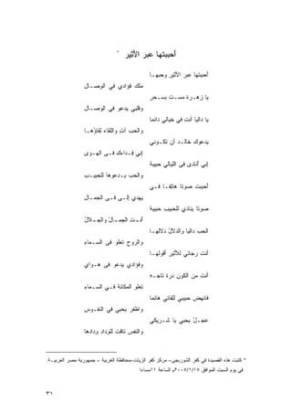 ‫*‬
                                    ‫َﺤﺒﺒ ﹸﻬﺎ ‪‬ﺒﺭ ﺍﻷ ِﻴﺭ‬
                                    ‫ﺃ ‪ ‬ﺘ ﻋ ‪َ ‬ﺜ ‪‬‬

                                                ‫َﺤﺒﺒ ﹸﻬﺎ ‪‬ﺒﺭ ﺍ َﺜﻴﺭ ﻭﺤﺒ ‪‬ـﺎ‬
                                                  ‫ﺃ ‪ ‬ﺘ ﻋ ‪ ‬ﻷ ِ ‪  ‬ﻬ‬
                 ‫‪‬ﻠﻙ ﹸﺅﹶﺩﻱ ﻓﻲ ﺍﻟﻭ ‪‬ـﺎل‬
                 ‫ِﺼ ِ‬          ‫ﻤ ‪ ‬ﻓ ﺍ‬
                                                ‫‪‬ﺎ ‪‬ﻫـﺭﺓ ﻤ ‪‬ـﺕ ﺒﺴـﺤﺭ‬
                                                ‫ِ‬     ‫ﹰ ‪‬ﺴ ﹾ‬    ‫ﻴ ﺯ‬
                 ‫ﻭ ﹶﻠﺒﻲ ‪‬ﺩﻋﻭ ﻓﻲ ﺍِﻭ ‪‬ـﺎل‬
                 ‫ﻟ ﺼ ِ‬          ‫ﻗ ﻴ‬
                                                ‫‪‬ﺎ ‪‬ﺍﻟﻴﺎ ﺃﻨﺕ ﻓﻲ ﺨ ‪‬ﺎﻟﻲ ‪‬ﺍﺌﻤﺎ‬
                                                ‫ﹶﻴ ﺩ ﹰ‬          ‫ِ‬       ‫ﻴ ﺩ‬
                 ‫ﻭﺍﻟﺤﺏ ﺁ ٍ ﻭﺍﻟﻠ ﹶﺎﺀ ِﻘﺎ ُﻫـﺎ‬
                    ‫‪  ‬ﺕ ِﹶﻘ ‪ ‬ﻟ ﺅ‬
                                                ‫ﻴ‪‬ﺩﻋﻭﻙ ﹶﺎﻟـﺩ ﺃﻥ ﹶﻜـﻭﻨﻲ‬
                                                     ‫ﺘ‬    ‫ِﺨ ‪‬‬
                 ‫ِﻨﻲ ِـﺩﺍﺀﻙ ﻓـﻰ ﺍﻟ ‪‬ـﻭﻯ‬
                 ‫‪‬‬  ‫ﻬ‬        ‫ﺇ ﻓ ‪ِ‬‬
                                                ‫ِﻨﻲ ُﻨﺎﺩﻯ ﻓﻰ ﺍﻟﹶﻴﺎﻟﻲ ‪‬ﺒﻴﺒﺔ‬
                                                ‫ﺤ ﹰ‬       ‫ﻠ‬          ‫ﺇ ﺃ‬
                 ‫ﻭﺍﻟﺤﺏ ‪‬ـﺩ‪ ‬ﻭﻫﺎ ﻟﻠ ‪‬ﺒﻴـﺏ‬
                 ‫ِ‬   ‫ﺤ‬       ‫‪  ‬ﻴ ﻋ‬
                                                ‫ﺃﺤﺒﺒﺕ ‪‬ﻭﺘﺎ ‪‬ﺎ ِﻔـﺎ ﻓـﻲ‬
                                                    ‫ﹸ ﺼ ﹰ ﻫﺘ ﹰ‬       ‫َ‬
                 ‫‪‬ﻬﺩﻱ ِﻟـﻰ ﻓـﻰ ﺍﻟﺠ ‪‬ـﺎل‬
                 ‫‪‬ﻤ ِ‬         ‫ﺇ ‪‬‬     ‫ﻴ‬
                                                ‫‪‬ﻭﺘﺎ ‪‬ﻨﺎﺩﻱ ﻟﻠ ‪‬ﺒﻴﺏ ‪‬ﺒﻴﺒﺔ‬
                                                ‫ﺤ ِ ﺤ ﹰ‬           ‫ﺼ ﹰ ﻴ‬
                 ‫َﻨ ـﺕ ﺍﻟ ‪‬ﻤ ـﺎل ﻭﺍﻟﺠ ـﻼل‬
                 ‫ﺃ ِ ﺠ ـ ْ ‪‬ـ ُ‬
                                                ‫ﺍﻟﺤﺏ ‪‬ﺍﻟﻴﺎ ﻭﺍﻟ ‪‬ﻻل ‪‬ﻻﹸﻬـﺎ‬
                                                   ‫ﺩ ُﺩ ﻟ‬          ‫‪ ‬ﺩ‬
                 ‫ﻭ‪‬ﺍﻟﺭﻭﺡ ﹶﻌﻠﻭ ﻓﻰ ﺍﻟ ‪‬ـﻤﺎﺀ‬
                 ‫ﺴ ِ‬            ‫‪ ‬ﺘ‬
                                                ‫ﺃﻨﺕ ﺭ ‪‬ﺎﺌﻲ ﻟ َﺜﻴﺭ ﺃ ﹸﻭﹸﻬـﺎ‬
                                                   ‫ﻸ ِ ﻗ ﻟ‬         ‫َ ِ ‪‬ﺠ‬
                 ‫ﻭ ﹸﺅﺍﺩﻱ ‪‬ﺩﻋﻭ ﻓﻰ ‪‬ـﻭﺍﻱ‬
                 ‫‪‬‬   ‫ﻫ‬       ‫ﻴ‬     ‫ﻓ‬
                                                ‫َﻨﺕ ﻤﻥ ﺍﻟ ﹶﻭﻥ ﺩﺭﺓ ﹶﺎﺠـﻪ‬
                                                ‫ِ‬   ‫ﻜ ِ ﹶﺘ‬          ‫ﺃ ِ‬
                 ‫ﹶﻌﻠﻭ ﺍﻟ ‪‬ﻜﺎﻨﺔ ﻓـﻲ ﺍﻟ ‪‬ـﻤﺎﺀ‬
                 ‫ﺴ ِ‬          ‫ﻤ ﹾ‬         ‫ﺘ‬
                                                ‫ﻓﹶﺎﻨﻬﺽ ‪‬ﺒﻴﺒﻲ ﻟﻠ ﹶﺎﺌﻲ ‪‬ﺎ ِﻤﺎ‬
                                                ‫ِﻘ ﻫ ﺌ ﹰ‬           ‫ﹾ‪  ‬ﺤ‬
                 ‫ﻭ‪‬ﺍﻅﻔﺭ ﺒ ‪‬ﺒﻲ ﻓﻲ ﺍﻟ ﹶﻔـﻭﺱ‬
                 ‫ِ‬   ‫ﻨ‬         ‫ﹾ ﹶ ‪ِ ‬ﺤ‬
                                                ‫ﻋ ‪‬ـل ﺒ ‪‬ﺒﻲ ‪‬ﺎ ﹶـﺭﻴﻜﻲ‬
                                                     ‫‪‬ﺠ ْ ِﺤ ﻴ ﺸ‬
                 ‫ﻭﺍﻟ ﹶﻔﺱ ﹶﺎﻗﺕ ﻟﻠﻭﺩﺍﺩ ﻭ ‪‬ﺍ ‪‬ﻫﺎ‬
                   ‫ﻨ ‪ ‬ﺘ ﹶ ﹾ ِ ‪ِ ِ ‬ﺩ ﺩ‬



‫* ﻜﺘﺒﺕ ﻫﺫﻩ ﺍﻟﻘﺼﻴﺩﺓ ﻓﻲ ﻜﻔﺭ ﺍﻟﺸﻭﺭﺒﺠﻰ– ﻤﺭﻜﺯ ﻜﻔﺭ ﺍﻟﺯﻴﺎﺕ–ﻤﺤﺎﻓﻅﺔ ﺍﻟﻐﺭﺒﻴﺔ – ﺠﻤﻬﻭﺭﻴﺔ ﻤﺼﺭ ﺍﻟﻌﺭﺒﻴـﺔ.‬
                                           ‫ﻓﻲ ﻴﻭﻡ ﺍﻟﺴﺒﺕ ﺍﻟﻤﻭﺍﻓﻕ ٥١/١/٥٠٠٢ﻡ ﺍﻟﺴﺎﻋﺔ ١١ﻤﺴﺎﺀﺍ‬
                                           ‫ﹰ‬



‫١٣‬
 