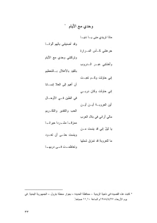 ‫*‬
                                       ‫ﻭﺤﺩﻱ ﻤﻊ ﺍﻷﻴﺎﻡ‬
                                       ‫‪ َ ‬‬       ‫‪‬‬

                                                 ‫‪‬ﺎﺫﺍ ﹸﺭﻴﺩﻱ ِﻨﻰ ‪‬ـﺎ ‪‬ﻨ ِـﺎ‬
                                                   ‫ﻤ ﻴ ﺩﻴ‬           ‫ﻤ ﺘ‬
                  ‫ﻭﻗﺩ ﺃﻀ ﹶﻴ ِﻨﻲ ﺒﺎﹶﻬﻡ َﻟﻭﺍ ﹶـﺎ‬
                    ‫ﻟ ِ ﺃ ﻨ‬        ‫‪‬ﻨ ﺘ‬
                                                 ‫ﺠﺭﻋ ِﻨﻲ ﹶـﺄ ‪ ‬ﺍﻟ ‪‬ـﺭﺍﺭﺓ‬
                                                 ‫ِ‬    ‫‪  ‬ﺘ ﻜ ﺱ ﻤ‬
                  ‫ﻭ ﹶﺭﻜ ِﻨﻲ ‪‬ﺤﺩﻱ ﻤﻊ ﺍﻷ ‪‬ﺎﻡ‬
                  ‫ِ َﻴ ِ‬       ‫ﺘ ﹾﺘ ﻭ‬
                                                 ‫ﻭﺃﺨﺫ ِﻨﻲ ‪‬ﺒـﺭ ﺍﻟـﺩ ‪‬ﻭﺏ‬
                                                 ‫ﺭ ِ‬      ‫َ ﹶ ﹾﺘ ﻋ ‪‬‬
                  ‫ﺒﺎﻟ ﹶﻴﺩ ﺒﺎﻷﻏﹾﻼل ﺒـﺎﻟ ﹶﺤﻁﻴﻡ‬
                  ‫ﺘ ِ‬        ‫ﻘِ َ ِ‬
                                                 ‫ِﻨﻲ ‪‬ﺎﻭﻟﺕ ﻭ ﹶـﻡ ﹶﻌﺒـﺕ‬
                                                 ‫ﹸ‬   ‫ﺇ ﺤ ﹸ ﻜ ‪ ‬ﺘ‬
                  ‫ﺃﻥ َﻫﻴ ‪ ‬ﺇﻟﻰ ﺍﻟ ‪‬ﻼ ﺇﻨﹾﺴـﺎ ﹶﺎ‬
                   ‫ﻨ‬      ‫ﺃ ﻡ ‪ ‬ﻌ ِ‬
                                                 ‫ﺇﻨﻲ ‪‬ﺎﻭﻟﺕ ﻭﻜﺎﻥ ‪‬ﺭﺒـﻲ‬
                                                     ‫‪ ‬ﺩ‬    ‫ﺤ ﹸ‬
                  ‫ﻓﻲ ﺍﻟﻁﻴﻥ ﻓـﻲ ﺍ َﻭ ‪‬ـﺎل‬
                  ‫ﻷ ﺤ ِ‬         ‫ِ‬
                                                 ‫ﺃﻴﻥ ﺍﻟﻌﺭﻭﺒـﺔ ﺃ ‪‬ـ ‪َ ‬ﻴـ ‪‬‬
                                                 ‫ﹾ َﻴ ﻥ ﺃ ﻥ‬       ‫َ ‪ ‬‬
                  ‫ﺍﻟﺤﺏ ﻭﺍﻟ ﹶﻘﺩﻴﺭ ﻭﺍﻟ ﹶﻜـﺭﻴﻡ‬
                  ‫‪‬‬    ‫‪  ‬ﺘ ‪ ‬ﺘ‬
                                                 ‫‪‬ﺎﻟﻲ ﺃﺭ‪‬ﺍﻨﻲ ﻓﻲ ﺒﻼﺩ ﺍﻟ ‪‬ﺭﺏ‬
                                                 ‫ِ ﻌ ِ‬              ‫ﻤ َِ‬
                  ‫‪ ‬ﺯﻗ ـﺎ ﻤﺸ ـ ‪‬ﺩﺍ ﺤﻴﺭﺍﻨ ـﺎ‬
                     ‫ﻤﻤ ﹶ ﹰ ‪ ‬ﹶـ ﺭ ﹰ ‪  ‬ﹶ‬
                                                 ‫‪‬ﺎ ﹶﻴل ِﻨﻲ ﻗﺩ ‪‬ﺌﺴﺕ ﻤـﻥ‬
                                                     ‫ﻴ ﹸ‬       ‫ﻴ ﻟ ُ ﺇ‬
                  ‫ﻭ‪‬ﻴﺌﺴﺕ ﺤﺘـﻰ ﺃﻥ ﹶﻌـﻭﺩ‬
                  ‫‪‬‬   ‫‪ َ ‬ﺘ‬     ‫ﹸ‬
                                                 ‫‪‬ﺎ ﻟﻠﻌ ‪‬ﻭﺒﺔ ﻗﺩ ﹶﻤﺯﻕ ﹶﻤﹸﻬﺎ‬
                                                   ‫ﻤ ﺭ ِ ﺘ ﹶﺸﻠ‬
                  ‫ﻭ ﹶﻌﺎﻅ ـﺕ ـﻰ ‪‬ﺭﺒ ـﺎ‬
                   ‫ﺘ ﹶﻤـ ﹾ ﻓـ ﺩ ِﻬـ‬




‫* ﻜﺘﺒﺕ ﻫﺫﻩ ﺍﻟﻘﺼﻴﺩﺓ ﻓﻲ ﻨﺎﺤﻴﺔ ﺍﻟﺯﻴﺩﻴﺔ - ﻤﺤﺎﻓﻅﺔ ﺍﻟﺤﺩﻴﺩﺓ – ﺒﺠﻭﺍﺭ ﻤﺤﻁﺔ ﺒﺘﺭﻭل – ﺍﻟﺠﻤﻬﻭﺭﻴﺔ ﺍﻟﻴﻤﻨﻴﺔ. ﻓﻲ‬
                                           ‫ﻴﻭﻡ ﺍﻷﺭﺒﻌﺎﺀ ٧٢/٤/٨٨٩١ﻡ ﺍﻟﺴﺎﻋﺔ ٠١,١١ ﺼﺒﺎﺤﺎ ً‬
                                           ‫.‬



‫٣٣‬
 