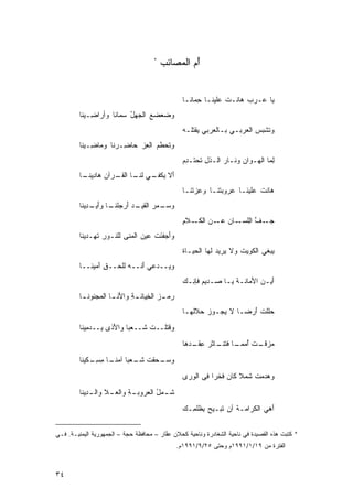 ‫*‬
                                         ‫ﺃﻡ ﺍﻟﻤﺼﺎﺌﺏ‬
                                         ‫ُ‪   ‬‬


                                                  ‫‪‬ﺎ ‪‬ـﺭﺏ ‪‬ﺎﻨـﺕ ‪‬ﻠﻴﻨـﺎ ﺤ ‪‬ﺎ ﹶـﺎ‬
                                                    ‫ِﻤ ﻨ‬        ‫ﹾﻋ‬    ‫‪‬ﻫ‬   ‫ﻴ ﻋ‬
         ‫ﻭ ‪‬ﻌﻀﻊ ﺍﻟﺠﻬل ‪‬ﻤﺎ ﹶﺎ ﻭﺃ ‪‬ﺍ ِـﻴ ﹶﺎ‬
          ‫ﻀ ‪ ُ  ‬ﺴ ﻨ ﺭﻀ ﻨ‬
                                                  ‫ﻭﺘﺸ ‪  ‬ﺍﻟ ‪‬ﺭﺒـﻲ ﺒـﺎﻟ ‪‬ﺭﺒﻲ ‪‬ﻘ ﹸﻠـﻪ‬
                                                  ‫ﻌ ‪‬ﻴﺘ ‪‬‬           ‫‪‬‬   ‫ﹶ ﹶﺒﺱ ﻌ‬
         ‫ﻭﺘ ‪‬ﻁﻡ ﺍﻟﻌﺯ ‪‬ﺎ ِـﺭ ﹶﺎ ﻭ ‪‬ﺎ ِـﻴ ﹶﺎ‬
          ‫ﹶﺤ ‪  ِ ‬ﺤ ﻀ ﻨ ﻤ ﻀ ﻨ‬
                                                  ‫ﻟ ‪‬ﺎ ﺍﻟ ‪‬ـ ‪‬ﺍﻥ ﻭ ﹶـﺎﺭ ﺍﻟـﺫل ﹶﺤ ﹶـﺩﻡ‬
                                                  ‫ﹸ ِ ﺘ ﺘ ِ‪‬‬    ‫ِﻤ ﹶﻬ ﻭ ‪ ‬ﻨ ‪‬‬
         ‫ﺃﻻ ﻴ ـﻲ ﻟﻨ ـﺎ ﺍﻟﻘ ـ ‪‬ﺁﻥ ‪‬ﺎﺩﻴﻨ ـﺎ‬
          ‫َ ﹶ ‪‬ﻜﻔـ ﹶ ﹶـ ﹸـ ﺭ ‪ ‬ﻫ ِ ‪ ‬ﹶـ‬
                                                  ‫‪‬ﺎﻨﺕ ‪‬ﻠ ‪‬ﻨـﺎ ﻋ ‪‬ﻭﺒﺘ ﹶـﺎ ﻭ ِ ‪‬ﺘ ﹶـﺎ‬
                                                    ‫ﻋﺯ ﹸﻨ‬      ‫ﺭ ‪ ‬ﹸﻨ‬      ‫ﻫ ﹶ ﹾ ﻋﻴ‬
         ‫ﻭﺴ ـﻤﺭ ﺍﻟﻘ ـﺩ ﺃﺭﺠﻠﻨ ـﺎ ﻭﺃ ـ ِﻴ ﹶﺎ‬
          ‫‪‬ـ ‪  ‬ﹶ ﹶﻴـ ‪ َ ‬ﹸ ﹶـ َﻴـ ﺩ ﻨ‬
                                                  ‫ﺠ ـﻑ ﺍِﻠﺴ ـﺎﻥ ﻋ ـﻥ ﺍﻟﻜ ـﻼﻡ‬
                                                  ‫‪‬ـ ﱠ ﻟ ‪‬ـ ‪ ‬ـ ‪ ‬ﹶـ ِ‬
         ‫ﻭﺃﺠﻔﻨﺕ ‪‬ﻴﻥ ﺍﻟ ‪‬ﻨﻰ ﻟﻠ ﹸـﻭﺭ ﺘ ِـﺩﻴ ﹶﺎ‬
          ‫َ ‪ ‬ﹶ َﹶ ﹾ ﻋ ‪ ‬ﻤ ِ ﻨ ِ ﹶﻬ ﻨ‬
                                                  ‫‪‬ﺒﻐﻲ ﺍﻟ ﹸﻭﻴﺕ ﻭﻻ ‪‬ﺭﻴﺩ ﹶﻬﺎ ﺍﻟ ‪‬ﻴـﺎﺓ‬
                                                  ‫ﻴ ‪‬ﻟ ﺤ ﹶ‬             ‫ﻜ ﹶ‬        ‫ﻴ‬
         ‫ﻭ ‪‬ــﺩﻋﻲ َﻨــﻪ ﻟﻠ ‪‬ــﻕ َﻤﻴ ﹶــﺎ‬
            ‫ِﺁ ﻨ‬     ‫‪ ‬ﺤ‬      ‫ﺃ‬      ‫ﻴ‬
                                                  ‫َﻴـ ‪ ‬ﺍﻷ ‪‬ﺎﻨـﺔ ﻴـﺎ ‪‬ـﺩ ‪‬ﻡ ﻓﺈﻨـﻙ‬
                                                  ‫ﺃ ﻥ َ ﻤ ﹶ ‪ ‬ـ ﺼ ‪‬ﻴ ‪ ِ ‬‬
         ‫‪‬ﻤ ـﺯ ﺍﻟ ِﻴﺎﻨ ـﺔ ﻭﺍﻷﻨ ـﺎ ﺍﻟ ‪‬ﺠﻨﻭﻨ ـﺎ‬
            ‫ِ َ ﹶـ ﻤ ﹶ‬             ‫ﺭ ‪ ‬ﺨ‬
                                                  ‫ﺤﻠﻠﺕ َﺭ ‪‬ـﹰ ﻻ ‪‬ﺠـﻭﺯ ‪‬ﻼﹸﻬـﺎ‬
                                                     ‫‪‬ﺤ ﻟ‬    ‫‪‬ﹶ ﹾ ﹶ ﺃ ﻀ ﺎ ﻴ‬
         ‫‪‬ﻗﺘﻠﹾــﺕ ﹶــﻌﺒﹰ ﻭﺍﻷﺫﻯ ‪‬ــﺩ ِﻴ ﹶﺎ‬
          ‫ﺎ َﹶ ﻴ ﻤ ﻨ‬           ‫ﹶﺸ‬     ‫ﻭﹶ‬
                                                  ‫ﻤﺯﻗ ـﺕ ﺃ ـﺎ ﻓ ـﺎ ﹶﺭ ﻋ ـ ‪‬ﻫﺎ‬
                                                    ‫‪  ‬ﹾـ ﹶ ُﻤﻤـ ﹰ ﹶﺘﻨـ ﺜ ِﻘـ ﺩ‬
         ‫ﻭﺴ ـ ‪‬ﻘﺕ ﺸ ـﻌﺒﺎ ـﺎ ﻤﺴ ـﻜﻴ ﹶﺎ‬
          ‫‪‬ـ ﺤ ﹾ ﹶ ﹶـ ﹰ ﺁﻤﻨـ ﹰ ِ ِـ ﻨ‬
                                                  ‫ﻭﻫﺩﻤﺕ ﹶﻤﻼ ﻜﺎﻥ ﹶﺨﺭﹰ ﻓﻰ ﺍﻟﻭﺭﻯ‬
                                                  ‫‪‬‬        ‫ﻓ ﺍ‬      ‫‪  ‬ﹶ ﺸ ﹰ‬
         ‫ﺸ ـﻤل ﺍﻟ ‪‬ﺭﻭﺒ ـﺔ ﻭﺍﻟﻌ ـﻼ ـ ِﻴ ﹶﺎ‬
          ‫ِ ‪‬ـ ﻭﺍﻟـ ﺩ ﻨ‬        ‫ﹶـ ُ ﻌ‬
                                                  ‫ﺃﻫﻲ ﺍﻟ ﹶﺭﺍﻤـﺔ ﺃﻥ ﺘﺒـﻴﺢ ﺒ ﹸﻠ ِـﻙ‬
                                                  ‫ﹸ ‪ِ ‬ﻅ ﻤ ‪‬‬        ‫ﹾ‬    ‫َ ‪ ‬ﻜ‬


‫* ﻜﺘﺒﺕ ﻫﺫﻩ ﺍﻟﻘﺼﻴﺩﺓ ﻓﻲ ﻨﺎﺤﻴﺔ ﺍﻟﺸﻐﺎﺩﺭﺓ ﻭﻨﺎﺤﻴﺔ ﹸﺤﻼﻥ ﻋ ﱠﺎﺭ – ﻤﺤﺎﻓﻅﺔ ﺤﺠﺔ – ﺍﻟﺠﻤﻬﻭﺭﻴﺔ ﺍﻟﻴﻤﻨﻴـﺔ. ﻓـﻲ‬
                          ‫‪ ‬ﹾ‬           ‫‪‬ﻔ‬     ‫ﻜ‬
                                                ‫ﺍﻟﻔﺘﺭﺓ ﻤﻥ ٩١/١/١٩٩١ﻡ ﻭﺤﺘﻰ ٥٢/٩/١٩٩١ﻡ.‬



‫٤٣‬
 