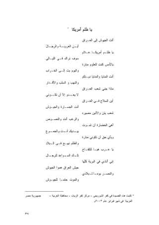 ‫*‬
                                   ‫ﻴﺎ ﻅﻠﻡ ﺃﻤﺭﻴﻜﺎ‬
                                        ‫‪ ‬ﹸ‪َ‬‬

                                           ‫ﺃﺘﺕ ﺍﻟﺠ ِﻭﺵ ِﻟﻰ ﺍﻟ ‪‬ـﺭﺍﻕ‬
                                           ‫ِ‬   ‫ﻌ‬      ‫َ ﹶ ﹾ ِﻴ ﹸ ﺇ‬
              ‫َﻴ ـﻥ ﺍﻟﻌ ‪‬ﻭﺒ ـﺔ ﻭﺍﻟﺭﺠ ـﺎل‬
              ‫ﹾ ِ ِـ ُ‬       ‫ﺃ ‪ ‬ﺭ‬
                                           ‫‪‬ﺎ ﹸﻠـﻡ َﻤ ِﻴﻜـﺎ ‪‬ـﻼﻡ‬
                                           ‫ﻋ ‪‬‬      ‫ﻴ ﻅ ‪ ‬ﺃﺭ‬
              ‫‪‬ﻭﻑ ﹶﺭﺍ ِ ﻓـﻲ ﺍﻟﹶﻴـﺎﻟﻲ‬
                   ‫ﻠ‬       ‫ﺴ ﹶ ﻨ ﻙ‬
                                           ‫ﻷ ِ ﻜ ِ ﻠ ِ ‪‬ﻨ ﺓ‬
                                           ‫ﺒِﺎ َﻤﺱ ﹸﻨﺕ ﻟﻠﻌﹸﻭﻡ ﻤ ﹶﺎﺭ ﹰ‬
              ‫ﻭ‪‬ﺍﻟ ‪‬ﻭﻡ ﺒﺕ ِﻟـﻰ ﺍﻟ ﹶـ ‪‬ﺍﺏ‬
              ‫ﺨ ﺭ ِ‬        ‫ﻴ ‪ ِ ِ ‬ﺇ‬
                                           ‫َﻨﺕ ﺍﻟ ‪‬ﻨﺎﻴﺎ ﻭﺍﻟ ‪‬ﻨﺎﻴﺎ ِﻴـ ﹶﻜﻡ‬
                                           ‫ﻤ ﺩ ﻨ ‪‬‬               ‫ﺃ ِ ﻤ‬
              ‫ﻭﺍﻟ ﹶﻬﺏ ﻭ ﺍﻟ ‪‬ﻠﺏ ﻭﺍﻷ ﹶـﺩﺍﺭ‬
              ‫ﺴ ‪َ ‬ﻗ ‪‬‬           ‫ﻨ ‪‬‬
                                           ‫ﻤ‪‬ﺎ ﹶﺍ ‪‬ﻨﻲ ﹶﻌﺏ ﺍﻟ ِـﺭﺍ ِ‬
                                           ‫ﺫ ﺠ ‪ ‬ﺸ ‪ ‬ﻌ ﹶﻕ‬
              ‫ﻻ ﻴ ـﺩﻭ ﺇﻻ ﺃﻥ ﺘ ـﻭﻨﻲ‬
              ‫ﹶﻜـ ‪‬‬           ‫‪‬ﻌـ‬
                                           ‫ﺃﻴﻥ ﺍﻟ ِﻼﺡ ﻓـﻲ ﺍﻟ ِـﺭﺍ ِ‬
                                           ‫ﻌ ﹶﻕ‬          ‫‪ ‬ﺴ ‪‬‬
              ‫َﻨﺕ ﺍﻟ ‪‬ﺴـﺎﺭﺓ ﻭﺍﻟﺠﻴـﻭﺵ‬
              ‫ِ‬        ‫ﹾ‬    ‫ﺃ ِ ﺠ‬
                                           ‫ﹶ ‪ ‬ﻴ ‪ ‬ﻷ ‪ ‬ﺼ ‪ ‬‬
                                           ‫ﺸﻌﺏ ‪‬ﺌﻥ ﻭﺍ َﻨﻴﻥ ﻤ ِﻴﺭﻩ‬
              ‫ﻭﺍﻟ ‪‬ﻋﺏ َﻨﺕ ﻭﺍﻟ ﹸﺼـﻭﺹ‬
              ‫‪‬‬   ‫ﺭ ‪ ‬ﺃ ِ ﻨ‬
                                               ‫ﹾ ﺘ‬
                                           ‫َﻫ ‪ ‬ﺍﻟ ‪‬ﻀﺎﺭﺓ ﺃﻥ ﹶﻤـﻭﺕ‬
                                           ‫ﹶ‬            ‫ﺃ ﻲَ ﺤ‬
              ‫ِﻴ ـﺩﻴﻙ ـﺕ ﻭﺍﻟﺠ ـﻭﻉ‬
              ‫ﺒ ‪‬ـ ِ ﺃﻨـ ِ ‪‬ﻤـ ‪‬‬
                                           ‫‪‬ﻨ ﺓ‬
                                           ‫ﻭ ِﺄ ِ ﺤ ٍ ﺃﻥ ﺘ ﹸﻭﻨﻲ ﻤ ﹶﺎﺭ ﹰ‬
                                                      ‫ﺒَﻱ ‪‬ﻕ ﹶﻜ‬
              ‫ﻭﺍﻟ ﹸﻠﻡ ﹶﻬـﺞ ﻓـﻰ ﺍﻟـ ِﻼﺩ‬
              ‫ﺒ ِ‬         ‫ﻅ‪ ‬ﻨ ‪‬‬
                                           ‫‪‬ﺎ ‪‬ـﺭﺏ ‪‬ﻴـﺎ ﻟﻠ ِﻔـﺎﺡ‬
                                           ‫ﻜ ِ‬         ‫‪ ‬ﻫ‬  ‫ﻴ ﻋ‬
              ‫ـﻙ ﺍﻟﺴ ـﻭﺍﻋﺩ ﻟﻠﺭ ـﺎل‬
              ‫ﺘﻠـ ‪ ‬ـ ِ ‪ِ ‬ﺠـ ِ‬
                                           ‫ِﻨﻲ ُﻨﺎﺩﻱ ﻓﻲ ﺍﻟ ‪‬ﺭﻴﺔ ﻜﱢﻬﺎ‬
                                             ‫ﺒ ِ ﹸﻠ‬            ‫ﺇ ﺃ‬
              ‫‪‬ﻴﺵ ﺍﻟ ِﺭﺍﻕ ‪‬ﻤﻭﺍ ﺍﻟﺠﻴﻭﺵ‬
              ‫ِ‬         ‫ﺠ ﹸ ﻌ ﹶ ﹾﻫ‬
                                           ‫ﻭﺍﻟﻨﺼـﺭ ‪‬ﻭﻤـﺎ ﻟـﺒﻼﺩﻱ‬
                                               ‫‪ ‬ﻴ ﹰ ِـ‬
              ‫ﻭﺍﻟﻤﻭﺕ ‪‬ﺘﻤـﺎ ﻟﻠ ِﻴـﻭﺵ‬
              ‫ِ‬   ‫ﹸ ﺤ ﹰ ﺠ‬



‫ﺠﻤﻬﻭﺭﻴﺔ ﻤﺼﺭ‬     ‫* ﻜﺘﺒﺕ ﻫﺫﻩ ﺍﻟﻘﺼﻴﺩﺓ ﻓﻲ ﻜﻔﺭ ﺍﻟﺸﻭﺭﺒﺠﻰ – ﻤﺭﻜﺯ ﻜﻔﺭ ﺍﻟﺯﻴﺎﺕ – ﻤﺤﺎﻓﻅﺔ ﺍﻟﻐﺭﺒﻴﺔ –‬
                                                     ‫ﺍﻟﻌﺭﺒﻴﺔ. ﻓﻲ ﺸﻬﺭ ﻓﺒﺭﺍﻴﺭ ﻋﺎﻡ ٣٠٠٢ﻡ.‬



‫٧٣‬
 