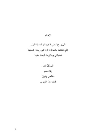 ‫ﺍﻹﻫﺩﺍﺀ‬


      ‫ﺇﻟﻰ ﺭﻭﺡ ُﺨﺘﻲ ﺍﻟ ‪‬ﺒﻴﺒﺔ ﻭﺍﻟ ‪‬ﻤﻴﻠﺔ ﹶﻴﻠ ‪‬‬
      ‫ﺤ ﹾ ﺠ ﹾﻟ ﻰ‬                  ‫ﺃ‬
                                  ‫ُ‬
    ‫ﺍﻟﺘﻲ ﻓ ﹶﺩ ﹸﻬﺎ ﺒﺎﻟﻤﻭﺕ ‪‬ﻫﺭﺓ ﻓﻲ ﺭﻴﻌﺎﻥ ﹶﺒﺎ ِﻬﺎ‬
      ‫ِﺸ ﺒ‬           ‫ِﺯ ﹰ‬          ‫ﹶﻘ ﺘ‬
          ‫ﹶﻌﺫ ‪‬ﺘﻨﻲ ﻭ ‪‬ﺎ ِﻟﺕ َﺒﺤﺙ ‪‬ﻨﻬﺎ‬
             ‫ﻤ ﺯ ﹸﺃ ﹸﻋ‬          ‫ﻓ ﹶﺒ‬


                   ‫ﺇﻟﻰ ﻜل ﻗﻠﺏ‬
                   ‫ﹸﱢ ﹶ ٍ‬
                    ‫ﻭﻜل ﺤﺏ‬
                    ‫ﹸﱢ ‪ٍ ‬‬
                  ‫ﻤﺨﻠﺹ ﻭﻨﺒﻴل‬
                  ‫ﹸ ٍ َﹶ ْ‬
                ‫ﻜﺘﺒﺕ ﻫﺫﺍ ﺍﻟﺩﻴﻭﺍﻥ‬
                ‫‪‬‬           ‫ﹶﹶ ﹸ‬




‫٣‬
 
