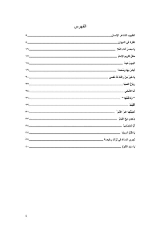 ‫ﺍﻟﻔﻬﺭﺱ‬
‫اﻟﻄﺒﻴﺐ اﻟﺸﺎﻋﺮ اﻹﻧﺴﺎن........................................................................................................ ٥‬

‫ﻧﻈﺮة ﻓﻲ اﻟﺪیﻮان ................................................................................................................ ٨‬

‫َﺎ ِﺼـﺮ َﻧﺖ اﻟ ُﻼ ........................................................................................................... ٦١‬
                                                                                                                ‫ی ﻣ ُأ ِ ﻌ‬

‫َﻔﻞ َﻜ ِیﻢ ا ِﻣﺎم ............................................................................................................. ٧١‬
                                                                                                                 ‫ﺣ ُﺗ ﺮ ِ ﻹ ْ‬

‫اﻟﻴـﻮم ﻋﻴـﺪ .................................................................................................................... ٨١‬
                                                                                                                        ‫ُ ٌ‬

‫َﺏﺸﺮ ِﻬﺎ و ُﺤﻤﺪا ............................................................................................................ ٩١‬
                                                                                                                ‫أ ْﺏ ﻣ ً‬

‫َﺎ َﻴﺮ ﻣﻦ راﻗﺖ ﻟﻪ َﻔﺴﻲ .................................................................................................. ٠٢‬
                                                                                                         ‫ْ ُﻧ‬      ‫ی ﺧ ُ ْ‬

‫ر َﺎح اﻟﺼ َﺎ .................................................................................................................... ٢٢‬
                                                                                                                         ‫ِی ُ ِﺒ‬

‫أ َﺎ اﻷ َﺎﻧﻲ ..................................................................................................................... ٤٢‬
                                                                                                                            ‫َﻧ َﻣ‬

‫" ودﻋْـ ُﻬﺎ " ................................................................................................................. ٦٢‬
                                                                                                                         ‫ََ ّ ﺘ‬

‫أﻗﺒﻠﺖ ........................................................................................................................... ٩٢‬
                                                                                                                               ‫َ ْ ََ ْ‬

‫َﺣﺒﺒ ُﻬﺎ َﺒﺮ اﻷ ِﻴﺮ .......................................................................................................... ١٣‬
                                                                                                              ‫أ َ ْﺘ ﻋ َ َﺛ ْ‬

‫َﺣﺪي ﻣﻊ اﻷیﺎم ............................................................................................................. ٣٣‬
                                                                                                                 ‫َ َ ْ‬       ‫و‬

‫أم اﻟﻤ َﺎﺋﺐ ................................................................................................................... ٤٣‬
                                                                                                                       ‫ُ ُ َﺼ ْ‬

‫َﺎ ُﻠﻢ َﻣﺮیﻜﺎ ................................................................................................................. ٧٣‬
                                                                                                                          ‫ی ﻇ ُأ‬

‫َﺠﺮي اﻟﺪ َﺎء ﻓﻲ ﺛ َاك ر َﻴﺼﺔ ............................................................................................ ٩٣‬
                                                                                                ‫ِﻣ ُ َ ﺮ ِ ﺧ ً‬             ‫ﺗ‬

‫َیﺎ ﺱﻴﺪ اﻟ َـﻮم .................................................................................................................. ٠٤‬
                                                                                                                      ‫َ ِ ﻘ ُْ‬




‫٤‬
 