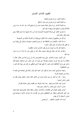 ‫ﺍﻟﻁﺒﻴﺏ ﺍﻟﺸﺎﻋﺭ ﺍﻹﻨﺴﺎﻥ‬

                                              ‫ﻤﺎ ﻗﻴﻤﺔ ﺍﻟﺸﻌﺭ ﺇﻥ ﻟﻡ ﻴﻤﺘﺯﺝ ﺒﺎﻟﺨﻴﺎل‬
                                     ‫ﻭﻤﺎ ﻗﻴﻤﺔ ﺍﻟﺤﺏ ﺇﻥ ﻟﻡ ﻴﺨﺭﺝ ﻋﻥ ﺤﺩﻭﺩ ﺍﻟﻭﺍﻗﻊ‬
‫ﻭﻤﺎ ﻗﻴﻤﺔ ﺍﻟﺸﺎﻋﺭ ﺇﻥ ﻟﻡ ﻴﻜﻥ ﺨﻴﺎﻟﻪ ﺨﺼﺒﺎ ﻨﺩﻴﺎ ﻭﺍﻥ ﻟﻡ ﻴﻘﺒﻊ ﺍﻟﺸـﺎﻋﺭ ﺨﻠـﻑ ﻤﺘـﺎﺭﻴﺱ‬
                                 ‫ﹰ ﹰ‬
                                          ‫ﺍﻟﺒﻼﻏﺔ ﻴﺤﺎﺭﺏ ﺍﻟﻭﺍﻗﻊ ﺤﻴﻨﺎ ﻭﻴﻬﺎﺩﻨﻪ ﺤﻴﻨﺎ ﺃﺨﺭ.‬
‫ﻤﺎ ﺠﺩﻭﻯ ﺍﻟﻨﻅﺭ ﺇﻟﻲ ﺸﺭﻓﺔ ﺍﻟﻤﺤﺒﻭﺒﺔ ﺍﻟﻤﻭﺼﺩﺓ ﺒﻌﺩ ﺃﻥ ﺭﺁﻫﺎ ﺤﺒﻴﺒﻬﺎ ﻤﻨﺫ ﺜﻭﺍﻥ ﻗﻠﻴﻠﺔ ﻭﻫﻲ‬
          ‫ٍ‬
                                                                ‫ﹸﻴﻤﻡ ﺸﻁﺭ ﻤﻜﺎﻥ ﺃﺨﺭ.‬
                                                                     ‫ٍ‬    ‫ﹶ ‪‬‬    ‫ﺘ‬
     ‫ﺒل ﻗل ﻤﻥ ﻴﺴﺘﻁﻴﻊ ﺃﻥ ﻴﺘﺠﻨﺏ ﻫﺫﻩ ﺍﻟﻨﻅﺭﺓ ﻤﻊ ﺘﻴﻘﻨﻪ ﺃﻥ ﺍﻟﺸﺭﻓﺔ ﺨﺎﻟﻴﺔ ﻤﻥ ﺍﻟﻤﺤﺒﻭﺒﺔ.‬
‫ﻤﺎ ﻫﺫﺍ ﺍﻟﺜﺭﺍﺀ ﺍﻟﻔﺎﺤﺵ ﻤﻥ ﺍﻟﻌﺎﻁﻔﺔ ﺒﻌﺩ ﺃﻥ ﻴﻭﺩﻉ ﺍﻟﺤﺒﻴﺏ ﻤﺤﺒﻭﺒﺘﻪ ﻭﺘﺩﺨل ﺇﻟﻲ ﺒﻴﺘﻬﺎ ﺩﻭﻥ‬
                                              ‫ﺃﻥ ﺘﻠﻘﻲ ﺇﻟﻴﻪ ﺒﻭﺸﺎﺡ ﺃﻭ ﺤﺘﻰ ﻨﻅﺭﺓ ﻋﺎﺒﺭﺓ.‬
                      ‫ﻤﺎ ﻗﻴﻤﺔ ﻜل ﻫﺫﺍ ﻭﻤﺎ ﺠﺩﻭﺍﻩ ﺇﻥ ﻟﻡ ﻴﻜﻥ ﺍﻹﻨﺴﺎﻥ ﺸﺎﻋﺭﺍ ﺒﺎﻟﻔﻁﺭﺓ.‬
                               ‫ﹰ‬
‫ﻭﺍﻟﺸﺎﻋﺭ ﻜﻤﺎ ﻫﻭ ﺤﺎﻟﻨﺎ ﻤﻊ ﺨﺎﻟﺩ ﻤﺤﻤﻭﺩ ﺨﺎﻟﺩ ﻻﺒﺩ ﺃﻥ ﻴﻜﻭﻥ ﺇﻨﺴـﺎﻨﺎ ﺃﻭﻻ ﺜـﻡ ﺸـﺎﻋﺭﺍ‬
‫ﹰ‬              ‫ﹰ‬
                                                                            ‫ﺒﻌﺩ ﺫﻟﻙ.‬
‫ﻻﻥ ﺍﻷﺩﻴﺏ ﻋﻤﻭﻤﺎ ﻭﺍﻟﺸﺎﻋﺭ ﻋﻠﻲ ﻭﺠﻪ ﺍﻟﺨﺼﻭﺹ ﻻﺒﺩ ﺃﻥ ﻴﺭﻱ ﺃﺩﺒﺔ ﻤﻥ ﺨﻼل ﻏﻼﻟـﻪ‬
                    ‫‪‬‬
‫ﺸﻔﺎﻓﺔ ﻨﺭﺍﻩ ﻫﻭ ﻭﻗﺩ ﻋﺒﺭﺕ ﺴﺠﺎﻴﺎﻩ ﻭﺨﺼﺎﻟﻪ ﻋﻥ ﺸﻌﺭﺓ ﺃﻭ ﻋﺒﺭ ﺸﻌﺭﻩ ﻋﻥ ﺇﻨﺴﺎﻨﻴﺘﻪ. ﻓﻤﻬﻤﺎ ﻗﺎل‬
‫ﺸﺎﻋﺭ ﻓﻲ ﻤﺩﺡ ﺍﻷﺨﻼﻗﻴﺎﺕ ﻓﺎﻥ ﺸﻌﺭﻩ ﻻ ﻴﻠﻘﻲ ﻗﺒﻭﻻ ﻟﺩﻱ ﺍﻟﻤﺘﻠﻘﻲ ﺇﻥ ﻜﺎﻥ ﻫﻭ ﺒﻌﻴﺩﺍ ﻜل ﺍﻟﺒﻌـﺩ‬
          ‫ﹰ‬
                                                                      ‫ﻋﻥ ﺍﻷﺨﻼﻗﻴﺎﺕ.‬
‫ﻭﻤﻬﻤﺎ ﺼﺎﻍ ﻓﻲ ﺍﻟﺤﺏ ﻭﻫﻭ ﻟﻡ ﻴﻜﺘﻭ ﺒﻨﺎﺭ ﺍﻟﺤﺏ ﻓﻠﻥ ﺘﺅﺜﺭ ﺃﺒﻴﺎﺘﻪ ﻓﻲ ﻤﺠﺘﻤﻌﻪ ﻓﻲ ﺨﻠﺠـﺔ‬
                                             ‫ِ‬
                                                              ‫ﻭﺍﺤﺩﺓ ﻤﻥ ﺨﻠﺠﺎﺕ ﻗﺎﺭﺌﺔ.‬
‫ﻭﻫﻨﺎ... ﻻﺒﺩ ﺃﻥ ﺃﺸﻴﺭ ﺃﻥ ﺒﻴﻥ ﺃﻴﺩﻴﻨﺎ ﺩﻴﻭﺍﻥ ﻤﻥ ﺍﻟﺸﻌﺭ ﻜﺘﺒﻪ ﺇﻨﺴﺎﻥ ﻋﺎﺸﻕ ﻤﻬﺫﺏ ﻗﺒل ﺃﻥ‬
                                                                ‫ﻴﻜﻭﻥ ﺸﺎﻋﺭﺍ ﻤﺘﻤﻴﺯﺍ .‬
                                                                  ‫ﹰ‬      ‫ﹰ‬
       ‫ﺇﻨﺴﺎﻥ ﺃﺤﺏ ﺍﻟﺩﻨﻴﺎ ﻭﻤﻥ ﻓﻴﻬﺎ.. ﺤﺒﺎ ﻋﺎﻤﺎ ﻤﺘﺭﻓﻌﺎ ﻋﻥ ﺍﻟﻘﺼﺩ ﻭﻟﻴﺱ ﻤﺘﺩﻨﻴﺎ ﻟﻠﻐﺭﺍﺌﺯ‬
               ‫ﹰ‬                    ‫ﹰ‬      ‫ﹰ ﹰ‬
                                   ‫ﺇﻨﺴﺎﻥ ﻻ ﻴﺤﺏ ﺤﻴﻥ ﻴﺨﺘﺎﺭ ﻭﻻ ﻴﺨﺘﺎﺭ ﺤﻴﻥ ﻴﺤﺏ‬
‫ﺇﻨﺴﺎﻥ ﻴﻌﺸﻕ ﺍﻟﺠﻤﺎل ﻓﻲ ﺍﻟﻜﺎﺌﻨﺎﺕ ﻭﺍﻷﺤﺩﺍﺙ ﻭﺍﻟﺒﺸﺭ ﻭﻟﻜﻨﻪ ﻴﺄﺨﺫ ﺨﺼﻭﺼﻴﺔ ﺒﻌﻴﺩﺍ ﺒﻌﻴﺩﺍ‬
‫ﹰ‬     ‫ﹰ‬
‫ﻋﻥ ﺃﻋﻴﻥ ﺍﻟﻤﺘﺴﺎﺌﻠﻴﻥ ﻨﺎﻫﻴﻙ ﻋﻥ ﺍﻟﻤﺘﻁﻔﻠﻴﻥ ﺤﺘﻰ ﻭﺍﻥ ﺍﻗﺘﺭﺒﺕ ﻤﻨﻪ ﻋﻭﺍﻤل ﺍﻹﻏﺭﺍﺀ ﻤﺠﺘﻤﻌﻪ ﻓﻲ‬
                                                           ‫ﺇﻨﺴﺎﻥ ﻻ ﻴﻤﻠﻙ ﺇﻻ ﺃﻥ ﻴﻘﻭل.‬
                                          ‫ﻟﺴﺕ ﺃﻨﺕ ﺍﻟﺤﺒﻴﺏ ﺍﻟﻤﻨﺘﻅﺭ .. ﺜﻡ ﻴﻤﻀﻰ‬
                                                             ‫‪‬‬      ‫ﹶ ﹶَ ﹶ‬




‫٥‬
 