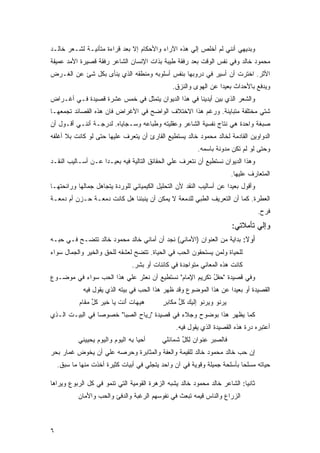 ‫ﻭﺒﺩﻴﻬﻲ ﺃﻨﻨﻲ ﻟﻡ ﺃﺨﻠﺹ ﺇﻟﻲ ﻫﺫﻩ ﺍﻵﺭﺍﺀ ﻭﺍﻷﺤﻜﺎﻡ ﺇﻻ ﺒﻌﺩ ﻗﺭﺍﺀﺓ ﻤﺘﺄﻨﻴـﺔ ﻟﺸـﻌﺭ ﺨﺎﻟـﺩ‬
‫ﻤﺤﻤﻭﺩ ﺨﺎﻟﺩ ﻭﻓﻲ ﻨﻔﺱ ﺍﻟﻭﻗﺕ ﺒﻌﺩ ﺭﻓﻘﺔ ﻁﻴﺒﺔ ﺒﺫﺍﺕ ﺍﻹﻨﺴﺎﻥ ﺍﻟﺸﺎﻋﺭ ﺭﻓﻘﺔ ﻗﺼﻴﺭﺓ ﺍﻷﻤﺩ ﻋﻤﻴﻘﺔ‬
‫ﺍﻷﺜﺭ. ﺍﺨﺘﺭﺕ ﺃﻥ ﺃﺴﻴﺭ ﻓﻲ ﺩﺭﻭﺒﻬﺎ ﺒﻨﻔﺱ ﺃﺴﻠﻭﺒﻪ ﻭﻤﻨﻁﻘﻪ ﺍﻟﺫﻱ ﻴﻨﺄﻯ ﺒﻜل ﺸﺊ ﻋﻥ ﺍﻟﻐـﺭﺽ‬
                                               ‫ﻭﻴﺩﻓﻊ ﺒﺎﻷﺤﺩﺍﺙ ﺒﻌﻴﺩﺍ ﻋﻥ ﺍﻟﻬﻭﻯ ﻭﺍﻟﻨﺯﻕ.‬
                                                                ‫ﹰ‬
‫ﻭﺍﻟﺸﻌﺭ ﺍﻟﺫﻱ ﺒﻴﻥ ﺃﻴﺩﻴﻨﺎ ﻓﻲ ﻫﺫﺍ ﺍﻟﺩﻴﻭﺍﻥ ﻴﺘﻤﺜل ﻓﻲ ﺨﻤﺱ ﻋﺸﺭﺓ ﻗﺼﻴﺩﺓ ﻓـﻲ ﺃﻏـﺭﺍﺽ‬
‫ﺸﺘﻲ ﻤﺨﺘﻠﻔﺔ ﻤﺘﺒﺎﻴﻨﺔ. ﻭﺭﻏﻡ ﻫﺫﺍ ﺍﻻﺨﺘﻼﻑ ﺍﻟﻭﺍﻀﺢ ﻓﻲ ﺍﻷﻏﺭﺍﺽ ﻓﺎﻥ ﻫﺫﻩ ﺍﻟﻘﺼﺎﺌﺩ ﺘﺠﻤﻌﻬـﺎ‬
‫ﺼﺒﻐﺔ ﻭﺍﺤﺩﺓ ﻫﻲ ﻨﺘﺎﺝ ﻨﻔﺴﻴﺔ ﺍﻟﺸﺎﻋﺭ ﻭﻋﻘﻠﻴﺘﻪ ﻭﻁﺒﺎﻋﻪ ﻭﺴـﺠﺎﻴﺎﻩ. ﻟﺩﺭﺠـﺔ ﺃﻨﻨـﻲ ﺃﻗـﻭل ﺃﻥ‬
‫ﺍﻟﺩﻭﺍﻭﻴﻥ ﺍﻟﻘﺎﺩﻤﺔ ﻟﺨﺎﻟﺩ ﻤﺤﻤﻭﺩ ﺨﺎﻟﺩ ﻴﺴﺘﻁﻴﻊ ﺍﻟﻘﺎﺭﺉ ﺃﻥ ﻴﺘﻌﺭﻑ ﻋﻠﻴﻬﺎ ﺤﺘﻰ ﻟﻭ ﻜﺎﻨﺕ ﺒﻼ ﺃﻏﻠﻔﻪ‬
                                                         ‫ﻭﺤﺘﻰ ﻟﻭ ﻟﻡ ﺘﻜﻥ ﻤﺩﻭﻨﺔ ﺒﺎﺴﻤﻪ.‬
‫ﻭﻫﺫﺍ ﺍﻟﺩﻴﻭﺍﻥ ﻨﺴﺘﻁﻴﻊ ﺃﻥ ﻨﺘﻌﺭﻑ ﻋﻠﻲ ﺍﻟﺤﻘﺎﺌﻕ ﺍﻟﺘﺎﻟﻴﺔ ﻓﻴﻪ ﺒﻌﻴـﺩﺍ ﻋـﻥ ﺃﺴـﺎﻟﻴﺏ ﺍﻟﻨﻘـﺩ‬
                                                                      ‫ﺍﻟﻤﺘﻌﺎﺭﻑ ﻋﻠﻴﻬﺎ.‬
‫ﻭﺃﻗﻭل ﺒﻌﻴﺩﺍ ﻋﻥ ﺃﺴﺎﻟﻴﺏ ﺍﻟﻨﻘﺩ ﻷﻥ ﺍﻟﺘﺤﻠﻴل ﺍﻟﻜﻴﻤﻴﺎﺌﻲ ﻟﻠﻭﺭﺩﺓ ﻴﺘﺠﺎﻫل ﺠﻤﺎﻟﻬﺎ ﻭﺭﺍﺌﺤﺘﻬـﺎ‬
                                                                    ‫ﹰ‬
‫ﺍﻟﻌﻁﺭﺓ. ﻜﻤﺎ ﺃﻥ ﺍﻟﺘﻌﺭﻴﻑ ﺍﻟﻁﺒﻲ ﻟﻠﺩﻤﻌﺔ ﻻ ﻴﻤﻜﻥ ﺃﻥ ﻴﻨﺒﺌﻨﺎ ﻫل ﻜﺎﻨﺕ ﺩﻤﻌـﺔ ﺤـﺯﻥ ﺃﻡ ﺩﻤﻌـﺔ‬
                                                                                  ‫ﻓﺭﺡ.‬
                                                                      ‫ﻭﺇﻟﻲ ﺘﺄﻤﻼﺘﻲ:‬
‫ﺃﻭﻻ: ﺒﺩﺍﻴﺔ ﻤﻥ ﺍﻟﻌﻨﻭﺍﻥ )ﺍﻷﻤﺎﻨﻲ( ﻨﺠﺩ ﺃﻥ ﺃﻤﺎﻨﻲ ﺨﺎﻟﺩ ﻤﺤﻤﻭﺩ ﺨﺎﻟﺩ ﺘﺘﻀـﺢ ﻓـﻲ ﺤﺒـﻪ‬
‫ﻟﻠﺤﻴﺎﺓ ﻭﻟﻤﻥ ﻴﺴﺘﺤﻘﻭﻥ ﺍﻟﺤﺏ ﻓﻲ ﺍﻟﺤﻴﺎﺓ. ﺘﺘﻀﺢ ﻟﻌﺸﻘﻪ ﻟﻠﺤﻕ ﻭﺍﻟﺨﻴﺭ ﻭﺍﻟﺠﻤﺎل ﺴﻭﺍﺀ‬
                                ‫ﻜﺎﻨﺕ ﻫﺫﻩ ﺍﻟﻤﻌﺎﻨﻲ ﻤﺘﻭﺍﺠﺩﺓ ﻓﻲ ﻜﺎﺌﻨﺎﺕ ﺃﻭ ﺒﺸﺭ.‬
‫ﻭﻓﻲ ﻗﺼﻴﺩﺓ "ﺤﻔل ﺘﻜﺭﻴﻡ ﺍﻹﻤﺎﻡ" ﻨﺴﺘﻁﻴﻊ ﺃﻥ ﻨﻌﺜﺭ ﻋﻠﻲ ﻫﺫﺍ ﺍﻟﺤﺏ ﺴﻭﺍﺀ ﻓﻲ ﻤﻭﻀـﻭﻉ‬
                                            ‫‪ ُ ‬ﹶ ِ ِ ِ‪ ‬‬
             ‫ﺍﻟﻘﺼﻴﺩﺓ ﺃﻭ ﺒﻌﻴﺩﺍ ﻋﻥ ﻫﺫﺍ ﺍﻟﻤﻭﻀﻭﻉ ﻭﻗﺩ ﻅﻬﺭ ﻫﺫﺍ ﺍﻟﺤﺏ ﻓﻲ ﺒﻴﺘﻪ ﺍﻟﺫﻱ ﻴﻘﻭل ﻓﻴﻪ‬
            ‫ﻫﻴﻬﺎﺕ ﺃﻨﺕ ﻴﺎ ﺨﻴﺭ ﻜل ﻤﻘﺎﻡ‬
            ‫‪  ‬ﹾ َ ﹶ ‪ ‬ﹶ ‪ ‬ﹸﱢ ‪ ‬‬         ‫ﻴﺭﻨﻭ ﻭﻴﺭﻨﻭ ﺇﻟﻴﻙ ﻜل ﻤﻜﺎﺒﺭ‬
                                           ‫‪ ‬ﹸﱡ ‪ٍ ‬‬         ‫‪  ‬‬
‫ﻜﻤﺎ ﻴﻅﻬﺭ ﻫﺫﺍ ﺒﻭﻀﻭﺡ ﻭﺠﻼﺀ ﻓﻲ ﻗﺼﻴﺩﺓ "ﺭﻴﺎﺡ ﺍﻟﺼﺒﺎ" ﺨﺼﻭﺼﺎ ﻓﻲ ﺍﻟﺒﻴـﺕ ﺍﻟـﺫﻱ‬
                        ‫ِ‪ِ  ‬‬
                                                ‫ﺃﻋﺘﺒﺭﻩ ﺩﺭﺓ ﻫﺫﻩ ﺍﻟﻘﺼﻴﺩﺓ ﺍﻟﺫﻱ ﻴﻘﻭل ﻓﻴﻪ.‬
           ‫ﺃﺤﻴﺎ ﺒﻪ ﺍﻟﻴﻭﻡ ﻭﺍﻟﻴﻭﻡ ﻴﺤﻴﻴﻨﻲ‬
                ‫‪‬‬       ‫‪‬‬      ‫‪ِ ‬‬        ‫ﻓﺎﻟﺼﺒﺭ ﻋﻨﻭﺍﻥ ﻟﻜل ﺸﻤﺎﺌﻠﻲ‬
                                                ‫‪ِ  ِ ‬ﹸ ﱢ ﹶ‬     ‫ﹶ‬
‫ﺇﻥ ﺤﺏ ﺨﺎﻟﺩ ﻤﺤﻤﻭﺩ ﺨﺎﻟﺩ ﻟﻠﻘﻴﻤﺔ ﻭﺍﻟﻌﻔﺔ ﻭﺍﻟﻤﺜﺎﺒﺭﺓ ﻭﺤﺭﺼﻪ ﻋﻠﻲ ﺃﻥ ﻴﺨﻭﺽ ﻏﻤﺎﺭ ﺒﺤﺭ‬
    ‫ﺤﻴﺎﺘﻪ ﻤﺴﻠﺤﺎ ﺒﺄﺴﻠﺤﺔ ﺠﻤﻴﻠﺔ ﻭﻗﻭﻴﺔ ﻓﻲ ﺁﻥ ﻭﺍﺤﺩ ﻴﺘﺠﻠﻲ ﻓﻲ ﺃﺒﻴﺎﺕ ﻜﺜﻴﺭﺓ ﺃﺨﺫﺕ ﻤﻨﻬﺎ ﻤﺎ ﺴﺒﻕ.‬
                                                                         ‫ﹰ‬

‫ﺜﺎﻨﻴﺎ: ﺍﻟﺸﺎﻋﺭ ﺨﺎﻟﺩ ﻤﺤﻤﻭﺩ ﺨﺎﻟﺩ ﻴﺸﺒﻪ ﺍﻟﺯﻫﺭﺓ ﺍﻟﻘﻭﻤﻴﺔ ﺍﻟﺘﻲ ﺘﻨﻤﻭ ﻓﻲ ﻜل ﺍﻟﺭﺒﻭﻉ ﻭﻴﺭﺍﻫﺎ‬
           ‫ﺍﻟﺯﺭﺍﻉ ﻭﺍﻟﻨﺎﺱ ﻗﻴﻤﻪ ﺘﺒﻌﺙ ﻓﻲ ﻨﻔﻭﺴﻬﻡ ﺍﻟﺭﻏﺒﺔ ﻭﺍﻟﺩﻓﺊ ﻭﺍﻟﺤﺏ ﻭﺍﻷﻤﺎﻥ‬



‫٦‬
 