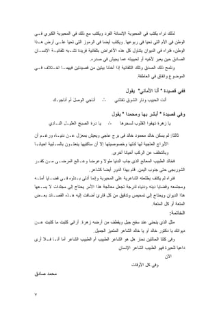 ‫ﻟﺫﻟﻙ ﻨﺭﺍﻩ ﻴﻜﺘﺏ ﻓﻲ ﺍﻟﻤﺤﺒﻭﺒﺔ ﺍﻹﻨﺴﺎﻨﺔ ﺍﻟﻔﺭﺩ ﻭﻴﻜﺘﺏ ﻤﻊ ﺫﻟﻙ ﻓﻲ ﺍﻟﻤﺤﺒﻭﺒﺔ ﺍﻟﻜﺒﺭﻱ ﻓـﻲ‬
‫ﺍﻟﻭﻁﻥ ﻓﻲ ﺍﻷﻡ ﺍﻟﺘﻲ ﻨﺤﻴﺎ ﻓﻲ ﺭﺒﻭﻋﻬﺎ. ﻭﻴﻜﺘﺏ ﺃﻴﻀﺎ ﻓﻲ ﺍﻟﺭﻤﻭﺯ ﺍﻟﺘﻲ ﺘﺤﻴﺎ ﻋﻠـﻲ ﺃﺭﺽ ﻫـﺫﺍ‬
‫ﺍﻟﻭﻁﻥ، ﻓﻨﺭﺍﻩ ﻓﻲ ﺍﻟﺩﻴﻭﺍﻥ ﻴﺘﻨﺎﻭل ﻜل ﻫﺫﻩ ﺍﻷﻏﺭﺍﺽ ﺒﺘﻠﻘﺎﺌﻴﺔ ﻓﺭﻴﺩﺓ ﺘﺸـﺒﻪ ﺘﻠﻘﺎﺌﻴـﺔ ﺍﻹﻨﺴـﺎﻥ‬
                                ‫ﺍﻟﺼﺎﺩﻕ ﺤﻴﻥ ﻴﻌﺒﺭ ﻷﺨﻴﻪ ﺃﻭ ﻟﺤﺒﻴﺒﺘﻪ ﻋﻤﺎ ﻴﺠﻴﺵ ﻓﻲ ﺼﺩﺭﻩ.‬
‫ﻭﻨﻠﻤﺢ ﺫﻟﻙ ﺍﻟﺼﺩﻕ ﻭﺘﻠﻙ ﺍﻟﺘﻠﻘﺎﺌﻴﺔ ﺇﺫﺍ ﺃﺨﺫﻨﺎ ﺒﻴﺘﻴﻥ ﻤﻥ ﻗﺼﻴﺩﺘﻴﻥ ﻓﻴﻬﻤـﺎ ﺍﺨـﺘﻼﻑ ﻓـﻲ‬
                                                               ‫ﺍﻟﻤﻭﻀﻭﻉ ﻭﺍﺘﻔﺎﻕ ﻓﻲ ﺍﻟﻌﺎﻁﻔﺔ.‬

                                                        ‫ﻓﻔﻲ ﻗﺼﻴﺩﺓ " ﺃﻨﺎ ﺍﻷﻤﺎﻨﻲ" ﻴﻘﻭل‬
                                                                 ‫َﹶ َ ‪‬‬
          ‫ﺃ ﹸﺎﺠﻲ ﺍﻟ ‪‬ﺼل ﺃﻡ ﺃ ﹸﺎﺠﻴـﻙ‬
          ‫‪‬‬    ‫ﻨ ‪ ‬ﻭ َ ‪ ‬ﻨ‬                ‫∴‬       ‫َﻨﺕ ﺍﻟﺤ ِﻴﺏ ﻭﻨﺎﺭ ﺍﻟ ﹶﻭﻕ ﹶﻘﺘﻠ ﹸﻲ‬
                                                   ‫ﺃ ﹶ ‪‬ﺒ ‪  ‬ﺸ ِ ﺘ ﻨ‬

                                              ‫ﻭﻓﻲ ﻗﺼﻴﺩﺓ " ﺃﺒﺸﺭ ﺒﻬﺎ ﻭﻤﺤﻤﺩﺍ " ﻴﻘﻭل‬
                                                      ‫‪ ‬‬     ‫َ ‪ِ‬‬
       ‫‪‬ﺎ ‪‬ﺭﺓ ﺍﻟ ‪‬ﺒﺢ ﺍﻟ ‪‬ﻠﻴـل ﺍﻟ ﹶـﺎ ِﻱ‬
        ‫ﻴ ﺩ ﹶ ﺼ ِ ﻌ ِ ﻨ ﺩ‬                     ‫∴‬      ‫‪‬ﺎ ‪‬ﻫﺭﺓ ﺘﻬ ﹸﻭﺍ ﺍﻟ ﹸﻠﻭﺏ ﻟﺴ ِﺭﻫﺎ‬
                                                        ‫ﻴ ﺯ ﹰﹶ ﻔ ﻘ ‪ ‬ﺤ‬

‫ﺜﺎﻟﺜﺎ: ﻟﻡ ﻴﺴﻜﻥ ﺨﺎﻟﺩ ﻤﺤﻤﻭﺩ ﺨﺎﻟﺩ ﻓﻰ ﺒﺭﺝ ﻋﺎﺠﻲ ﻭﻴﻌﻴﺵ ﺒﻤﻌﺯل ﻋـﻥ ﺩﻨﻴـﺎﻩ ﻭﺭﻏـﻡ ﺃﻥ‬
‫ﺍﻷﺒﺭﺍﺝ ﺍﻟﻌﺎﺠﻴﺔ ﻟﻬﺎ ﻟﺫﺘﻬﺎ ﻭﺨﺼﻭﺼﻴﺘﻬﺎ ﺇﻻ ﺃﻥ ﺴﺎﻜﻨﻴﻬﺎ ‪‬ﻨﻌﺘـﻭﻥ ﺒﺎﻟﺴـﻠﺒﻴﺔ ﺍﺤﻴﺎﻨـﺎ‬
‫ﹰ‬                       ‫ﻴ‬
                                              ‫ﻭﺒﺎﻟﺘﺨﻠﻑ ﻋﻥ ﺍﻟﺭﻜﺏ ﺃﺤﻴﺎﻨﺎ ﺃﺨﺭﻯ.‬
                                                    ‫ﹰ‬
‫ﻓﺨﺎﻟﺩ ﺍﻟﻁﺒﻴﺏ ﺍﻟﻤﻌﺎﻟﺞ ﺍﻟﺫﻯ ﺠﺎﺏ ﺍﻟﺩﻨﻴﺎ ﻁﻭﻻ ﻭﻋﺭﻀﺎ ﻭﻋـﺎﻟﺞ ﺍﻟﻤﺭﻀـﻰ ﻤـﻥ ﻜﻔـﺭ‬
                        ‫ﹰ‬     ‫ﹰ‬
                               ‫ﺍﻟﺸﻭﺭﺒﺠﻰ ﺤﺘﻰ ﺠﻨﻭﺏ ﺍﻟﻴﻤﻥ. ﻗﺎﻡ ﺒﻬﺫﺍ ﺍﻟﺩﻭﺭ ﺃﻴﻀﺎ ﻜﺸﺎﻋﺭ.‬
                                      ‫ﹰ‬
‫ﻓﻨﺭﺍﻩ ﻟﻡ ﻴﻜﺘﻑ ﺒﻁﻠﻌﺘﻪ ﺍﻟﺸﺎﻋﺭﻴﺔ ﻋﻠﻰ ﺍﻟﻤﺤﺒﻭﺒﺔ ﻭﺇﻨﻤﺎ ﺃﺩﻟﻰ ﺒـﺩﻟﻭﻩ ﻓـﻲ ﻗﻀـﺎﻴﺎ ﺃﻤﺘـﻪ‬
‫ﻭﻤﺠﺘﻤﻌﻪ ﻭﻗﻀﺎﻴﺎ ﺩﻴﻨﻪ ﻭﺩﻨﻴﺎﻩ ﻟﺩﺭﺠﺔ ﺘﺠﻌل ﻤﻌﺎﻟﺠﺔ ﻫﺫﺍ ﺍﻷﻤﺭ ﻴﺤﺘﺎﺝ ﺇﻟﻰ ﻤﺠﻠﺩﺍﺕ ﻻ ﻴﺴـﻌﻬﺎ‬
‫ﻫﺫﺍ ﺍﻟﺩﻴﻭﺍﻥ ﻭﻴﺤﺘﺎﺝ ﺇﻟﻰ ﺘﻤﺤﻴﺹ ﻭﺘﺩﻗﻴﻕ ﻤﻥ ﻜل ﻗﺎﺭﺉ ﺃﻀﺎﻓﺕ ﺇﻟﻴﻪ ﻫـﺫﻩ ﺍﻟﻘﺼـﺎﺌﺩ ﺒﻌـﺽ‬
                                                                        ‫ﺍﻟﻤﺘﻌﺔ ﺃﻭ ﻜل ﺍﻟﻤﺘﻌﺔ.‬
                                                                                    ‫ﺍﻟﺨﺎﺘﻤﺔ:‬
‫ﻤﺜل ﺍﻟﺫﻱ ﻴﻨﺤﻨﻲ ﻋﻨﺩ ﺴﻔﺢ ﺠﺒل ﻭﻴﻘﻁﻑ ﻤﻥ ﺃﺭﻀﻪ ﺯﻫﺭﺓ. ﺃﺭﺍﻨﻲ ﻜﺘﺒﺕ ﻤﺎ ﻜﺘﺒﺕ ﻋـﻥ‬
                        ‫ﹰ‬
                                  ‫ﺩﻴﻭﺍﻨﻙ ﻴﺎ ﺩﻜﺘﻭﺭ ﺨﺎﻟﺩ ﺃﻭ ﻴﺎ ﺨﺎﻟﺩ ﺍﻟﺸﺎﻋﺭ ﺍﻟﻤﺘﻤﻴﺯ ﺍﻟﺠﻤﻴل.‬
‫ﻭﻓﻰ ﻜﻠﺘﺎ ﺍﻟﺤﺎﻟﺘﻴﻥ ﻨﺤﺎﺭ ﻫل ﻫﻭ ﺍﻟﺸﺎﻋﺭ ﺍﻟﻁﺒﻴﺏ ﺃﻡ ﺍﻟﻁﺒﻴﺏ ﺍﻟﺸﺎﻋﺭ ﺃﻤﺎ ﺃﻨـﺎ ﻓـﻼ ﺃﺭﻯ‬
                                                    ‫ﺩﺍﻋﻴﺎ ﻟﻠﺤﻴﺭﺓ ﻓﻬﻭ ﺍﻟﻁﺒﻴﺏ ﺍﻟﺸﺎﻋﺭ ﺍﻹﻨﺴﺎﻥ‬
                                                                                ‫ﺍﻵﻥ‬
                                                            ‫ﻭﻓﻰ ﻜل ﺍﻷﻭﻗﺎﺕ‬
‫ﻤﺤﻤﺩ ﺼﺎﺩﻕ‬


‫٧‬
 