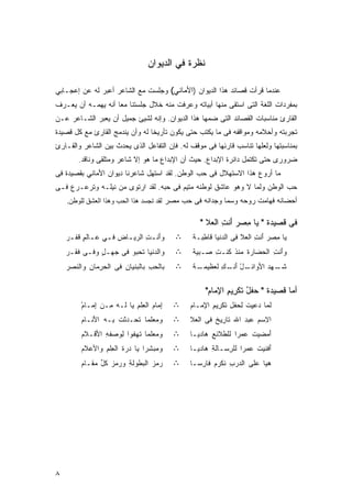 ‫ﻨﻅﺭﺓ ﻓﻲ ﺍﻟﺩﻴﻭﺍﻥ‬

‫ﻋﻨﺩﻤﺎ ﻗﺭﺃﺕ ﻗﺼﺎﺌﺩ ﻫﺫﺍ ﺍﻟﺩﻴﻭﺍﻥ )ﺍﻷﻤﺎﻨﻲ( ﻭﺠﻠﺴﺕ ﻤﻊ ﺍﻟﺸﺎﻋﺭ ﺃﻋﺒﺭ ﻟﻪ ﻋﻥ ﺇﻋﺠـﺎﺒﻲ‬
‫ﺒﻤﻔﺭﺩﺍﺕ ﺍﻟﻠﻐﺔ ﺍﻟﺘﻰ ﺍﺴﺘﻘﻰ ﻤﻨﻬﺎ ﺃﺒﻴﺎﺘﻪ ﻭﻋﺭﻓﺕ ﻤﻨﻪ ﺨﻼل ﺠﻠﺴﺘﻨﺎ ﻤﻌﺎ ﺃﻨﻪ ﻴﻬﻤـﻪ ﺃﻥ ﻴﻌـﺭﻑ‬
                   ‫ﹰ‬
‫ﺍﻟﻘﺎﺭﺉ ﻤﻨﺎﺴﺒﺎﺕ ﺍﻟﻘﺼﺎﺌﺩ ﺍﻟﺘﻰ ﻀﻤﻬﺎ ﻫﺫﺍ ﺍﻟﺩﻴﻭﺍﻥ. ﻭﺇﻨﻪ ﻟﺸﻴﺊ ﺠﻤﻴل ﺃﻥ ﻴﻌﺒﺭ ﺍﻟﺸـﺎﻋﺭ ﻋـﻥ‬
‫ﺘﺠﺭﺒﺘﻪ ﻭﺃﺤﻼﻤﻪ ﻭﻤﻭﺍﻗﻔﻪ ﻓﻰ ﻤﺎ ﻴﻜﺘﺏ ﺤﺘﻰ ﻴﻜﻭﻥ ﺘﺄﺭﻴﺨﺎ ﻟﻪ ﻭﺃﻥ ﻴﻨﺩﻤﺞ ﺍﻟﻘﺎﺭﺉ ﻤﻊ ﻜل ﻗﺼﻴﺩﺓ‬
                                ‫ﹰ‬
‫ﺒﻤﻨﺎﺴﺒﺘﻬﺎ ﻭﻟﻌﻠﻬﺎ ﺘﻨﺎﺴﺏ ﻗﺎﺭﺌﻬﺎ ﻓﻰ ﻤﻭﻗﻑ ﻟﻪ. ﻓﺈﻥ ﺍﻟﺘﻔﺎﻋل ﺍﻟﺫﻯ ﻴﺤﺩﺙ ﺒﻴﻥ ﺍﻟﺸﺎﻋﺭ ﻭﺍﻟﻘـﺎﺭﺉ‬
        ‫ﻀﺭﻭﺭﻯ ﺤﺘﻰ ﺘﻜﺘﻤل ﺩﺍﺌﺭﺓ ﺍﻹﺒﺩﺍﻉ. ﺤﻴﺙ ﺃﻥ ﺍﻹﺒﺩﺍﻉ ﻤﺎ ﻫﻭ ﺇﻻ ﺸﺎﻋﺭ ﻭﻤﺘﻠﻘﻰ ﻭﻨﺎﻗﺩ.‬
‫ﻤﺎ ﺃﺭﻭﻉ ﻫﺫﺍ ﺍﻻﺴﺘﻬﻼل ﻓﻰ ﺤﺏ ﺍﻟﻭﻁﻥ. ﻟﻘﺩ ﺍﺴﺘﻬل ﺸﺎﻋﺭﻨﺎ ﺩﻴﻭﺍﻥ ﺍﻷﻤﺎﻨﻲ ﺒﻘﺼﻴﺩﺓ ﻓﻰ‬
‫ﺤﺏ ﺍﻟﻭﻁﻥ ﻭﻟﻤﺎ ﻻ ﻭﻫﻭ ﻋﺎﺸﻕ ﻟﻭﻁﻨﻪ ﻤﺘﻴﻡ ﻓﻰ ﺤﺒﻪ. ﻟﻘﺩ ﺍﺭﺘﻭﻯ ﻤﻥ ﻨﻴﻠـﻪ ﻭﺘﺭﻋـﺭﻉ ﻓـﻰ‬
                                       ‫‪‬‬
    ‫ﺃﺤﻀﺎﻨﻪ ﻓﻬﺎﻤﺕ ﺭﻭﺤﻪ ﻭﺴﻤﺎ ﻭﺠﺩﺍﻨﻪ ﻓﻰ ﺤﺏ ﻤﺼﺭ ﻟﻘﺪ ﺗﺠﺴﺪ هﺬا اﻟﺤﺐ وهﺬا اﻟﻌﺸﻖ ﻟﻠﻮﻃﻦ.‬

                                                 ‫ﻓﻰ ﻗﺼﻴﺩﺓ " ﻴﺎ ﻤﺼﺭ ﺃﻨﺕ ﺍﻟﻌﻼ "‬
                                                    ‫‪ ِ َ ِ ‬‬
    ‫ﻭَﻨ ـﺕ ﺍﻟﺭﻴ ـﺎﺽ ﻓ ـﻲ ﻋ ـﺎﻟﻡ ﹶﻔ ـﺭ‬
    ‫ﺃ ِ ‪‬ـ ‪ ‬ـ ‪ ‬ـ ٍ ﻗ ‪‬‬                  ‫∴‬    ‫ﻴﺎ ِﺼﺭ َﻨﺕ ﺍﻟ ‪‬ﻼ ﻓﻰ ﺍﻟ ‪‬ﻨﻴﺎ ﹶﺎ ِﺒـﺔ‬
                                               ‫ﺩ ﻗﻁ ﹰ‬              ‫ﻤ ‪‬ﺃ ِ ﻌ‬
    ‫ﻭﺍﻟ ‪‬ﻨﻴﺎ ﹶﺤﺒﻭ ﻓﻰ ‪‬ﻬـل ﻭﻓـﻰ ﻓﻘﹾـﺭ‬
    ‫ﹶ ‪‬‬        ‫ﺠ ٍ‬      ‫ﺩ ﺘ ‪‬‬             ‫∴‬    ‫ﻭَﻨﺕ ﺍﻟﺤ ‪‬ﺎﺭﺓ ‪‬ﻨﺫ ﹸﻨـﺕ ‪‬ـﺒﻴﺔ‬
                                               ‫ﺃ ِ ‪‬ﻀ ﹾ ﻤ ﹸ ﻜ ِ ﺼ ﹰ‬
    ‫ﺒﺎﻟﺤﺏ ﺒﺎﻟ ‪‬ﻨﻴﺎﻥ ﻓﻰ ﺍﻟﺤﺭ ‪‬ﺎﻥ ﻭﺍﻟ ﹶﺼﺭ‬
    ‫ِﻤ ِ ﻨ ‪‬‬            ‫‪ ِ ‬ﺒ ِ‬           ‫∴‬    ‫ـﺔ‬
                                               ‫ﺸ ـﻬﺩ ﺍﻷﻭ ـل ﺃﻨ ـﻙ ﻟ ‪‬ﻅﻴﻤـ ﹲ‬
                                                     ‫ﹶـ ‪ َ ‬ﺍﺌـ ْ َ ﹶـ ِ ﹶﻌ‬

                                                   ‫ﺃﻤﺎ ﻗﺼﻴﺩﺓ " ﺤﻔل ﺘﻜﺭﻴﻡ ﺍﻹﻤﺎﻡ"‬
                                                    ‫‪ ُ ‬ﹶ ِ ِ ِ‪ ‬‬
         ‫ﺇ ‪‬ﺎﻡ ﺍﻟ ِﻠﻡ ‪‬ﺎ ﹶـﻪ ِـﻥ ِﻤـﺎﻡ‬
         ‫ِﻤ ‪ ‬ﻌ ِ ﻴ ﻟ ‪ ‬ﻤ ‪ ‬ﺇ ‪‬‬
         ‫ْ‬                                ‫∴‬   ‫ﻟ ‪‬ﺎ ‪‬ﻋﻴﺕ ﻟ ‪‬ﻔل ﹶﻜ ِﻴ ِ ﺍﻹ ‪‬ـﺎﻡ‬
                                              ‫ﻤ ﺩ ِ ﹸ ِﺤ ِ ﺘ ﺭ ﻡ ِ ﻤ ‪‬‬
         ‫ﻭﻤ ‪‬ﻠﻤﺎ ﺘ ‪‬ـﺩﺜﺕ ِـﻪ ﺍﻷ ﹶـﺎﻡ‬
         ‫َﻨ ﹶ ‪‬‬    ‫ﹾ ﺒ‬   ‫‪‬ﻌ ﹰ ﹶﺤ‬          ‫∴‬   ‫ﺍ ِﺴﻡ ﻋﺒﺩ ﺍﷲ ﹶﺎ ِﻴﺦ ﻓﻰ ﺍﻟ ‪‬ﻼ‬
                                               ‫ﻌ‬       ‫ﺘﺭ ﹲ‬          ‫ﻻ ‪‬‬
         ‫ﻭ ‪‬ﻌﻠﻤﺎ ﹶﻬﻔﻭﺍ ﻟ ‪‬ﺼﻔﻪ ﺍ َﻗـﻼﻡ‬
         ‫‪‬‬   ‫ِﻭ ِ ﻷ‬         ‫ﻤ ﹰ ﺘ‬         ‫∴‬   ‫َﻤﻀﻴﺕ ‪‬ﻤﺭﺍ ﻟﻠﻁ ﹶﺌﻊ ‪‬ﺎﺩﻴـﺎ‬
                                              ‫ﹶ ﻋ ﹰ ﹶﻼ ِ ﻫ ﹰ‬          ‫ﺃ‬
         ‫ﻭ ‪‬ﺒﺸﺭﺍ ‪‬ﺎ ‪‬ﺭﺓ ﺍﻟ ِﻠﻡ ﻭﺍﻷ ‪‬ﻼﻡ‬
         ‫ﻋ ‪‬‬     ‫ﻤ ﹰ ﻴ ﺩ ﹶ ﻌِ‬             ‫∴‬   ‫َﻓﻨﻴﺕ ‪‬ﻤﺭﺍ ﻟﻠﺭ ‪‬ـﺎﻟﺔ ‪‬ﺎﺩﻴـﺎ‬
                                              ‫ﺃ ﹶ ﻋ ﹰ ِﺴ ِ ﻫ ﹰ‬
         ‫‪‬ﻤﺯ ﺍﻟ ‪‬ﻁﻭﻟﺔ ﻭ ‪‬ﻤﺯ ﻜ ﱢ ﻤ ﹶـﺎﻡ‬
         ‫ﺭ ‪ ‬ﺒ ِ ﺭ ‪ ‬ﹸل ﻘ ‪‬‬               ‫∴‬   ‫ﻫ ‪‬ﺎ ﻋﻠﻰ ﺍﻟ ‪‬ﺭﺏ ﻨ ﹶﺭﻡ ﹶﺎ ِﺴـﺎ‬
                                              ‫ﺩ ِ ﹸﻜ ‪ ‬ﻓ ﺭ ﹰ‬            ‫ﻴ‬




‫٨‬
 